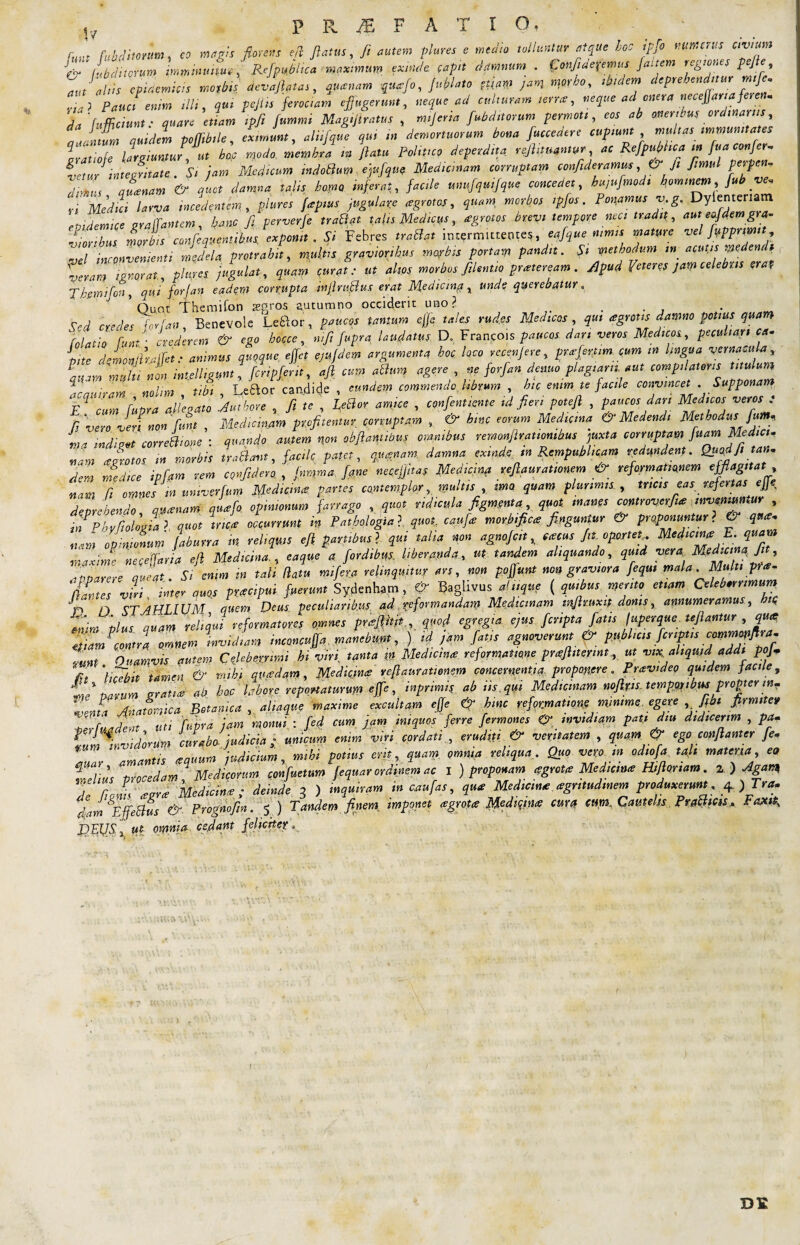 1? - , . - funt fubd horum, eo magis florens eft flatus, fi autem piares e metito tolluntur atque hoc ipfi numerus civran & (abditorum imminuitur, ReflpuMica maximum exinde capit damnum . LonfideXemus fattem regiones pe/e ZJiliis ^epidemicis morbis deviatas, quanam quafo, fublato jam morbo, ibidem ***£**??£ Pauci enim illi, qui pejiis ferociam effugerunt, neque ad culturam terne, neque ad onera necejjanaferen, Ta fumZt lare tam ipfi flummi Magiflratus , mijeria fubditorum permoti, eos ab oneribus ordinariis, aJntfm quidem poflfltbile, eximunt, aliifque qui m demortuorum bona fucceaere cupiunt multas immunitates Iratiofe largiuntur, ut hoc modo membra m flatu Politico deperdita rejhtmntur ac Refpujdica in fua confer- Ltur integritate . Si jam Medicum indoBum ejufqw Medicinam corruptam confideramus & fi fimul perpen, dpnm qu cenam & quot damna talis homo inferat, facile unufquifque concedet bujufmodi hominem, flub ve, rt Media larva incedentem, plures fapius Jugulare agrotos, quam, morbos tpfos. Ponamus v,g. Dylentenatn epidemice eralfantem, hanc fi perverfe traBat talis Medicus, nigratos brevi tempore neci tradit, aut eafdemgra- Zrbus morbis co.nfeqvenu.kus exponit. Si Febres traBat intermittentes, eqflque nimis mature vel fupprimit vel inconvenienti medela, protrahit, multis gravioribus morbis portam pandit. Si methodum m acutis medendi veram ignorat, pltires jugulat, quam curat: ut altos morbos fiUntto praeteream. Apud Veteres jam celebris em T hem i foti, qui forJ an eadem corrupta inflruflus erat Medicina, unde querebatur. ’ Quot Themifon aegros autumno occiderit uno? ... _ rea credes forfan Benevole Le&or, paucos tantum ejjc tales rudes Meaicos , qui agnus damno potius quam foLo Vnt crederem & ego hocce, nifi fuprq laudatus D, Francos paucos dari veros Medicos, peculiari ca.. Lte demon/haffet: animus quoque efjct ejufdem argumenta hoc loco recenjere, prafertim. cum in lingua vernacula, Zm multi non intelhgunt, fenpferit, afl cum ahium agere , ne forfan demo plagiarii, aut compilatoris titulum lea Hiram nolim tibi , Leftor can.dide , eundem commendo, librum , hic enim te facile convincet .Supponam Fd cum fupra allegato Authore , fi te , LeBor amice , confentiente id fieri potefl , paucos dan Medicos veros : fi vero veri non funt , Medicinam profitentur corruptam , & hinc eorum Medicina & Medendi Methodus fum* J“ conehhone • quando autem non obflaniwus omnibus remonfiratiomhus juxta corruptam fuam Mediet, nam Jrotos m morbis tradit, faci fi patet, quinam, damna exinde in RcmpubUcam redundent. Qu^dfl, t an, dem medice ipfqm rem confideret , jnmma flane necefjitas Mediam veflaurationem & reformationem efflagitat nam fi omnes m umverfum Medicina partes contemplor, multis , ima quam plurimis., tricis eas refertas effle deprehendo q»anant qua fi opinionum farrago , quot ridicula figmenta, quot manes controverfiue inveniuntur , in Phyfioligtal quot trica occurrunt in Pathologia ?. quot, caufle morbifica finguntur & proponuntur ? & qua, nam opinionum faburra m reliquis efl partibus} qui talia non agnofeit ,, aecus fit, oportet ^f^dtlnTlh maxime neceffaria efl Medicinae a que a fordibus, liberanda, ut tandem aliquando, quid veres Med.cmaji , 'iiparere queat Si enim m tali (latu mifita relinquitur ars, non poffunt non graviora fequi mala Multi pree- 'dantes vm inter quos pwapui fuerunt Sydenham, €>■ Baghvus a! iique ( quibus merito etiam Celeberrimum •L n cr AHLIUM quem Deus peculiaribus ad reformandam Medicinam tnfituxt$ donis, annumeramus, htq enim ‘plus quam reliqui reformatores omnes prisfiitit , quod egregia ejus, f cripta fatis (uperque Uflantur , qua ttiam contra omnem invidiam rnconcujja manebunt, ) id jam fatis agnoverunt & publicis fcnptis comm^iflra, ,unt Quamvis autem Celeberrimi hi viri, tanta m Medicina reformatione praflitennt., ut vix aliquid addi pofi . «{w -l: TdipAif.ivup. veflaurationem concernentia proponere. Provideo quidem facile, PRAEFATIO, is autem Celeberrimi m Vir\ rama ... »  7, *  . £ *./ xt i~bit tamen & mihi quadam. Medicine veflaurationem concernentia, proponere .Provideo quidem facile, % ' aU£ ah., hoc labore reportaturum effle, inprimis ab ns.qui Medicinam noflps. temppjribus propter in- .7:__ awi eh4 hmr. vphnvynatiane minime euer.e . fibt firmiter m, narum aratue ab boc labore reportaturum eflc ■> ^ yr y * Anatomica Botanica, aliaque maxime excultam effle & hmc reformatio^ minime.egere Jjfn firmiter . f. Jp:tt uti ffipra jam monui : fed cum jam iniquos ferre fermones invidiam pati diu didicerim , pa. VurXvidorm curabo- judicia j. unicum enim viri cordati, eruditi & veritatem , quam ^ ego conflant er fle, -UaY ' amantis #quum judicium, mihi potius erit, quam omnia reliqua. Quo vero m odiofla tah materia, eo f v ’ procedam Medicorum, confluetur» flequar ordinem ac I ) proponam <?grct<e Medicttue Hiflanam. z ) Agam te fiji^grce Medici; deinde 3 ) inquiram in cauflas, qua Medicine cegntudmem produxerunt fi)Tra. Jam Effetius & Prognofln. 5 ) Tandem finem imponet cegrote Medicine eunt cum. Cautelis PraBicss, Fax* D.FUfi l M omnia, cedant feliciter *