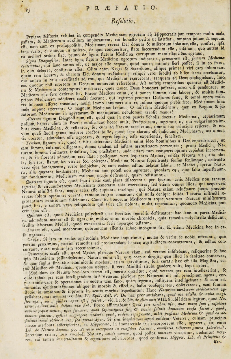 VJ Refohitfa, Prsefcns Hiftoria exhibet in compendio Medicinam agrotstm ah Hippocratis jam tempore multa mala «aflam & Medicorum auxilium implorantem, cui honefto petito ut fatisfiat , omnmo juftum & aequum, Fo nam cum ex profuppofitis, Medicinam revera Dei donum & miferorum folatiutp efle, conflet, ipla fana ratio ei quoque in mifero, de quo conqueritur, flatu fuccurendum efle , di&itat : quo autem ia eo meliori’ordine fiat, primo, de fignis flatum Medicina corruptum manifeftantlbus agemus. Signa Diagnaftica. Inter figna flatum Medicinas tegrotum indicantia, primanum. t[\ fummus Mediem* contemptus qui fane tantus eft, ut major efle nequat, quod tamen minime fieri poflet, fi in eo flatu, in ouo deberet, conftituta effet, Olim enim Reges & Sacerdotes, alnque primam viri eam folum tan- ouam rem facram, & charum Dei donum tra&abant j reliqui, vero fubditi ab hifce facris arcebantur, qui' tamen in cafu, necefiitatis. ad, eos, qui Medicinam exercebant, tanquam ad Deos confugiebant, imo» eos quoque poft mortem in Deorum numerum referebant. Aft noftris temporibus quantus, elt Medici¬ na & Medicorum contemptus! medentes, quos tamen Deus honorari jufferat, adeo vili penduntur, ut Medicum effe fere dedecus fit. Praeter Medicos enim, qui tamen, fummo cum labore, & multis Ium- ptibus Medicinam addifeere eoa#! fuerunt, qui legitime promoti Dolores funt & omni opera mile- fis foiamen afferre conantur, multi immo. innumeri aln ex infima quoque plebis fece, Medicinam hinc inde impune exercent. Q magnum Medicina; lapfum! O miferam Medicinam ^ qu£ ex Regum & ju», ratorum Medicorum in agyrtarum & maximorum nebulonum tranfit manus I jlterum fionum Diagnofticum, eft, quod quae in nor\ paucis Scholis docetur Medicina , utplurimum r.ullum habeat ufum in Praxi: confirmant hocce multi Praaicorum, inprimns 11, qui vulgari antea im¬ buti erant Medicina, & reflantur, fe, cum ad Praxin accefferint, omnia fua principia rejicere, & no¬ vum quafi ftudii genus, incipere coaaos fuiffe, quod fane clarum eft indicium.,. Medipnam , uu. a mul¬ tis docetur, admodum effe aegrotam, & aegris fiepius,. teft.e experientia, funeftam. Tertium fienum eft, quod a filiis deferatur: Medicina enim ideo hominibus a Deo. concedebatur, ut eam fumma colerent dilipentia, donec tandem, ad juftatn maturitatem perveniret ; pmm Medici t Na¬ turam fumma imitantes Tnduftriax hoc proflabant, unde etiam, tum temporis optima capiebat incremen¬ ta & in florenti admodum erat flatu: poftquam vero fequentes Medici, religa Naturae via, alia ido¬ la’ fpiritus flammulas vitales. &c. colerent, Medicina, Naturo fupecftruaa lenfim fepfimque , deltrufcta vera ejus fundamento, ruere incipiebat, & cum eadem, adhuc ludatur fabula , ac Medici , fpreta Natu¬ ra, alia quaerant fundamenta, Medicina non poteft non ogrotare, quoniam ea, quo fallo iuperitruun- tur fundamento, Medicinam miferam, magis deftruun.t, quam reftituunt . Quartum, fionum eft, quod fpurii artis eam plana dilacerent : per fpunos artis, Medico non. tantum aovrtas & circumforaneos Medicinam temeraria aufu exercentes, fed etiam, omnes illos, qui nequeve*i Naturo miniflri funt, neque tales effe cupiunt, intelfigo.; qui Natura, «tum relu^ante JiW procon- ceotas folum opiniones curant, eamque cogere conantur: qui nulla denique folida. Theoria, initrotti ae¬ grotantium curationum fufeipiunt. Cum E. bonorum Medicorum atque verorum Naturo miniftrorum, pauci fint, e contra vero, reliquorum qui tales effe nolunt, multi repedantur, quomodo Medicina pot» * fans effe eft, quod Medicina polychreftis ac fpecificis. remediis deftituatur: hac fane in parte Medici¬ na admodum manea eft & ogra, in multis enim morbis, chronicis, quia remedia polychrefta deficiunt, fruftra laborant Medici, quod experientia fafis fuperque teftatur.. . . Sextum eft, quod morborum, quorumdam effentia, adhuc incognita fit. E. etiam Medicina hoc m ca- U rif°tatSi jam in caufas aegritudinis Medicino inquirimus, mulco & vario fe nobis offerunt, quo partim proximius, partim remotius ad. producendam, hanece aegritudinem concurrerunt,. & adhuc con¬ currunt, quas ordine jam recenfebimus. . . rr, , j c t. Principalis caufa eft, quod Medici plerique Naturo viam, cui veteres mfiftebant, reliquerint & hoc info Medicinam peffundederintNatura enim eft,. quo corpus dirigit, quo illud in lamtate coniervat, & quo fopius fine aliis adminiculis morbos., etiam graviffimos, foia curata hoc eft illa, Magiftra, cu¬ ius Minifter eft Medicus, quamque ubique, fi. veri Miniflri titulo gaudere vult, fequr debet., . C sed dum de Natura hoc loco fermo. eft, merito quoritur , quid veteres per eam, intellexerint, ce muti'adhuc per eam intelligendum fit? Veterum plerique per Naturam nil mfi principium agens, cor¬ nus confervans & operationes in eodem tam, fano, quam aegroto, inftituens lntelligebant .* & cum ad¬ mirandas eiufdem asiones ubique in morbis effe&.us, halce confequentes, oblervarent , eam iummo ftudio in omnibus & inprimis in acutis morbis, fequebancur. Hanc Naturam meritorum medicamcem ap¬ pellabant, uti apparet « Lib, VI, Epid. Sed. V. De hac pronuntiabant, quod non edoda & nullo magi- L ./•« ea , quibas opus eft, fac,at : vid.l. c. & Vi. de AlimentisVIII. 8. ubutldem legiturquod Na. immm «ullo Mhre «f* fint. Porro affirmabant: Quod, fui, viritus ufa, «m* fim , expellere novent, m<e utilia, ufui fervore: quod [apientijfima ftt y & omnia f alutis, hominum caufa faciat . quod y malum fentiens, gefliat magnopere mederi: quod, eadem repugnante, nihil, proficiat Medicina & quod ea de. fidente nihil obimeat ars, fed pereat ager. Si jam inquirimus, apud eofdem Veteres,, cumam principio ‘hocce attributa adfcripferint, ex Hippocrate, id immateriale feu incorporeum efle,. apparet , ait enim Lib de Natura hominis 93. At- vero incorporea in receffibus Natura , omnifaria vifcerum genera fabricavit. Interdum etiam, loco vocabuli Naturo, calidi nomine, quod poftea innatum vocabatur, utebantur vete¬ res cui tamen immortalitatem & cognitionem adferibebant, quod confirmat Hippocr. Lib, de Principiis &■ &ar.