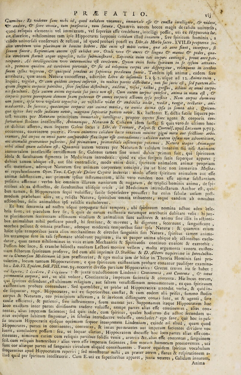 vij Qarnwus: Et videtur fane mihi id, quod calidum vocamus, immortale effe & cunBa intelligere, & videre audire-, & [cire omnia, tum prcefentia, tum futura.. Quamvis auten* hocce magis de calido, univerfo } •quod reliquis elementis vel immixtum, vel fuperius effe credebant, intelligi poflit, uti ex Hippocratis loc. cit. elucelcit, nihilominus tam ip(e Hippocrates lupponic calidum, illud innatum. , live Ipintum hominis a 'calido univerfali confervari & refticui, id quod probari poteft ex Libr.de Morbo [aero .XVU.Et propterea )u- dico cerebrum vim plurimam in homine habere. Hoc enim ejl nobis eorum, qua ab. aere fiunt, interpres, fi fanum fuerit. Sapientiam autem ipfi exhibet aer., Oculi vero &■ aures & lingua & manus. & pedes, qua. Ita cerebrum fiatuit atque cognofcit y talia fubminifirant. Sapientia enim toti corpori contingit, prout aere par- ticiparit. Adintelligentiam vero internuncius efi cerebrum. Qjium enim homo, fpiritum, in, Je ipfum attraxe- rit , primum quidem ad cerebrum, pervenit, ^ fic ad reliquum corpus aer difpergitur , relinquens in cerebro. fuum ipfius vigorem, & qmcquid prudens ac fapientia praeditum fuerit. Tandem ipfi animas , eadem, fere attributa, quaj antea Natura: concefferat, adfcribit Libro de infomniis I. a §. 2. ufque ad 12. Anima enim inquit, vigilat, & cum quidem corpori infervit, in multas partes difiributa , non fm juris eft, fed partem, ali¬ quam fingults corporis partibus, fivefenfibus difiribuit, auditui, vifui, taclui, greffui,, dttiom ac omni corpo¬ ris facultati. Ipfa autem animi, cogitatio fui juris non efi. Cum autem corpiis quiefcii, anima in motu efi , & corporis partes perreptans domum fuam gubernat & omnes corporis aBiones ipfa perficit . Nam corpus dormiens non Jentit, ipfa vero, vigilans cognofcit, ac vifibilia videt & attdtbilia audit, vadit , tangit, indatur , ani¬ madvertit. In fumraa, quacunque corporis aut. anima munia, ea omnia anima, ipfa in fomno obit . Qjucun- que igitur hac rette judicare novit, magnam fapientia partem novit. Ex haaenus E. diftis facile liquere po- teft veteres per Naturam principium immortale, intelligens, propter certos fines agens & corporis con- fervationi. ftudens intellexifie, Animamque, Naturam & Calidum, idem fuiffe: fi. quis vero de ultimo hoc¬ ce dubitat afferto, eum fequens Galeni locus e Libr.de Tremore, Palpit.fc Convulf. apud Lucanum p.713. occuiiens, convincere poterit. Verum enimvero calidum hocce innatum minime gigni motu aut jriBione- arbi¬ tramur, fed corpus ex. omni parte confpirabile fluxile que effe contendimus•* calidum autem ipfum non adventitium, nec animalis generatione pofierius, fed primarium, primordiale infitumque putamus . Natura itaque Animaque nthtl aliud quam calidum efi. Quamvis autem veteres per Naturam & calidum innatum riil nifi Animam immortalem intellexifie certiffimum fit, Galenus tamen fine omni dubio primus fuit, qui fpirituum idola & facultatum figmenta in Medicinam introduxit: quod ex ejus fcriptis fatis fuperque apparet * dubius tamen ubique eft, aut fibi contradicit, modo enim dicit, fpiritum animalem anima: propriam efre materiam, adeoque Naturam five animam corpoream concipic, ita ut hinc non immerito Mufita- m reprehenfionem Oper.Tom. I. Cap. de Dolore Capitis incurrat: modo afferit fpiritum animalem aut effe anima: lubftantiam, aut primum ipfius infirumentum, alibi vero eundem non efie anima: fubftantiam potiti ve affirmat: verbo hic omnium illarum naeniarum & nugarum, de triplici hominis anima, de fpi- i-Kibus ab ea, diftin&is, de facultatibus aliifque tricis , in' Medicinam introdu&arum Author efi, qui- bus tamen, fi Hippocratem lequi voluiffet, facile fuperfedere potuiffet: ha: enim fabula anfam pofU modum praebebant aliis, ut , reli&a Natura, fpiritibus omnia tribuerent, atque eandem ab omnibus actionibus, lohs animalibus ipfi relitlis excluderent«_ Et haec lententia ad noftra ufque propagata fuit tempora , ubi fpirituum nomina adhuc adeo cele¬ bria iunt, ut piaculum fere fic, fi quis de earum exiftentia earumque attributis dubitare velit: hi jux¬ ta plurimorum fententiam afitionum vitalium & animalium fune au&ores & anima fine illis in afifioni- bus animalibus nihil; perficere poteft, hi fentiunc,. & movent , hi digerunt , fecernunt , fanguificatit , morbos pellunt s omnia prsftant, adeoque modernis temporibus funt ipfa Naturte : & quamvis etiam illice ipfis temporibus juxta alios, mechanifmus & circulus fanguinis fmt Natura, fpiritus tamen anima¬ les utramque fere in tali, fyftemate abiolvunc paginam , ita ut pauper anima ubique ab asionibus, exclu- carur, quas tamen nihilominus in vitis etiam Mechanicis & Spirituofis continuo exercet &r exercebit lofiem hoc loco, .fi crambe bifcoaa naufeam Leffori movere vellem , multa argumenta contra exiften- tiara netorum, fpirituum proferre , fed cum alii inprimis D.Stahlius & D. Albem nuperrime in IntroduBio- ne lu Umverfam Medicinam id ;am prajftiterint, & ego mulca jam de hifce in Theoria Hominis fani pro- r/rCrnVant^ ^'PPocrancunH e quo fpirituum exiftenciam. probare conantur paulifper examina- >0 . Lib. VI. Eptdem. SeB.VIH.text. 2j. occurrit divifio partium Hippocratica : Grecus. textus ita fe habet : •r* igoma, 1 apunuTct, $ t.mxoptvcc ‘ & juxta traduftionem Lindenii : Continentia , aut Contenta & intus -permeantia corpora' aut, ut alii volunt, Continentia, impetum facientia & contenta. Hic locus, eorum, qui pirnus defendunt, eft ultimum relugium, aut falcem vetuftiffimum monumentum, exquo fpirituum ex.ftennam probare contendunt. Sed quemlibet, u, probe ad Hippocratica anendat verba, & quid in- de iequacur, rogo. Hippocrates, uti ex luperionbus confiat, & cum. eodem alii prifei, fummo ftudio coipus & Naturam, ceu principium a6f ivum,, a le invicem difiinguere conati fune, ut & agenti, five cauia: efficienti, & patienti, five inftrumento, fuum maneat jus. Supponamus itaque Hippocratem hoc loco exaaam inter parces div.fionem tradere voluiffe, nempe partes alias effe continentes , alias con¬ tentas, alias impetum facientes; fed quis inde, cum fpiritus, quales hodierno, die adhuc fecundum u- nius cuju que lubitum finguntur, m fcholas introducere voluiffe, concludet? ego fane, qui hoc in pafi lu textum Hippocratis ejufque optimum feq-uor interpretem Lindenium, exinde nil aliud , quam quod Hippocrates partes in continentes, contentas, & inCus permeantes aut impetum facientes dividere vo¬ luerit, concludere poffum: feu, uc loquar clfirius, Hippocratem docuiffe hoc loco partes alias effe con¬ tinentes, nimirum cutim cum reliquis partibus folidis venis , arteriis &c. alias effe contentas , fanguinem ci .cum re iquis humoribus .* alias vero effe irqpetum facientes , five motum humorum promoventes uti lunt cor ahaique partes ad fanguinis circulum aliquid contribuentes . Fateor equidem fpiritus vocabulum requentius apud Hippocratem reperin ; fed nrlonftretur mihi , an prster aerem , flatus & refpirationem a- qui pei lpiritum intellexerit. Cum E. uti ex fuperioribus apparet, juxta veteres , Calidum innatum, Anima