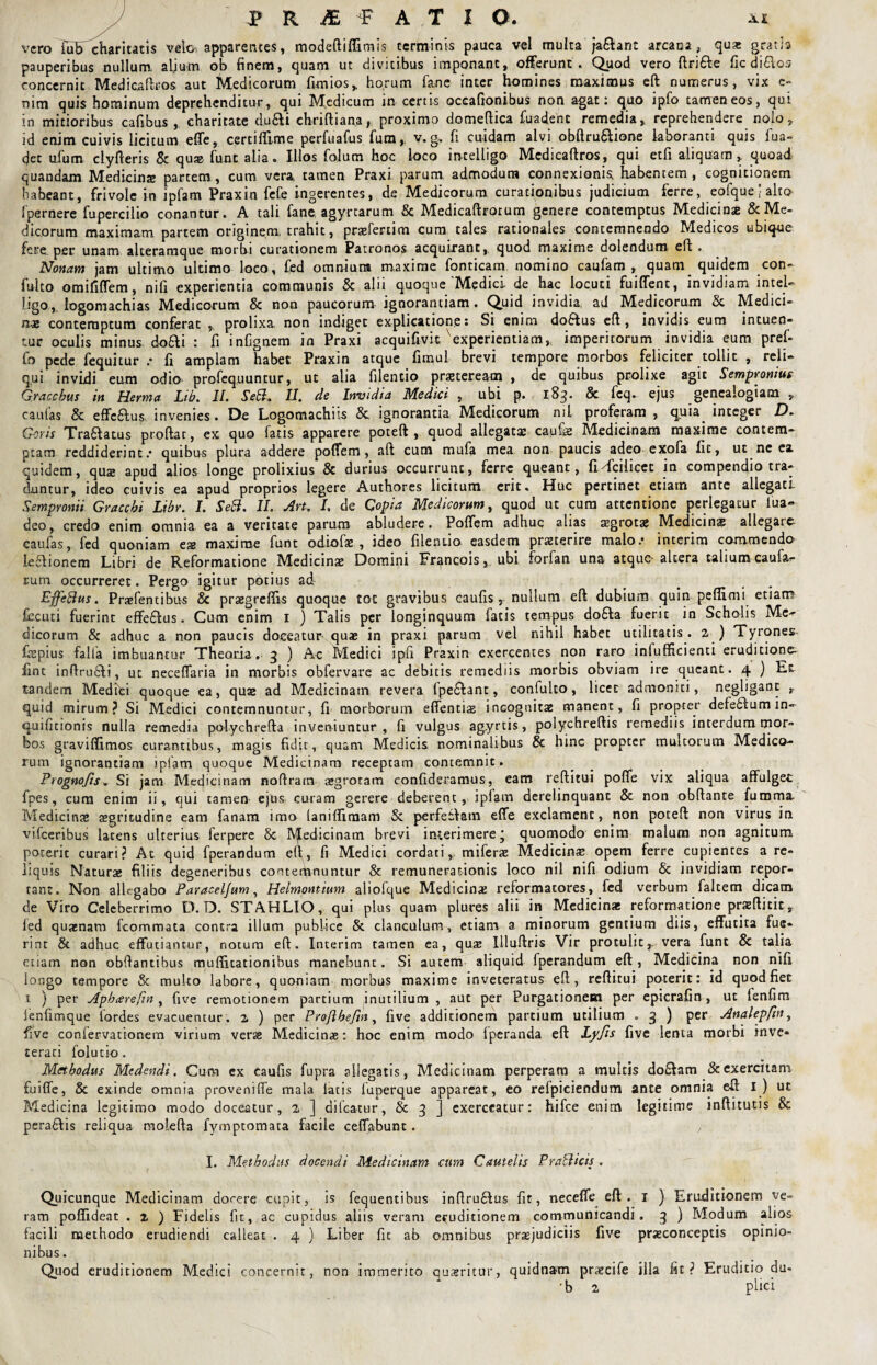 vero fubT charitatis velo» apparentes, modediffimis terminis pauca vel multa jaftant arcana , qua: gratis pauperibus nullum, aljum ob finem, quam ut divitibus imponant, offerunt. Quod vero drifte fic di&os concernit Medicadros aut Medicorum fimios, horum fane inter homines maximus ed numerus, vix e- mtn quis hominum deprehenditur, qui Medicum in certis occationibus non agat: quo ipfo tamen eos, qui in mitioribus cafibus , charitate d.u&i chridiana, proximo domedica fu a dent remedia, reprehendere nolo, id enim cuivis licitum efle, certiflime perfuafus fum,. v. g, fi cuidam alvi obdruftione laboranti quis fua- det ufum clyderis & qua; funt alia. Illos folum hoc loco intelligo Medicadros, qui etfi aliquam, quoad quandam Medicinae partem, cum vera, tamen Praxi parum admodum connexionis, habentem, cognitionem habeant, frivole in ipfam Praxin fefe ingerentes, de Medicorum curationibus judicium ferre, eofquejalto fpernere fupercilio conantur. A tali fane, agyrcarum & Medicadrorum genere contemptus Medicinae & Me¬ dicorum maximam partem originem, trahit, prsefertim cum tales rationales contemnendo Medicos ubique fere per unam alteramque morbi curationem Patronos acquirant, quod maxime dolendum eft. Nonam jam ultimo ultimo loco, fed omnium maxime foncicam nomino caufam , quam quidem con- fulto omififlem, nifi experientia communis & alii quoque'Medici de hac locuti fuiffent, invidiam intcU ligo, logomachias Medicorum & non paucorum ignorandam . Quid invidia, ad Medicorum & Medici¬ nae contemptum conferat , prolixa non indiget explicatione: Si enim doftus eft, invidis eum intuen¬ tur oculis minus dofti : fi infignem in Praxi acquifivit''experientiam, imperitorum invidia eum pref- fo pede fequitur .* fi amplam habet Praxin atque fimul brevi tempore morbos feliciter tollic , reli¬ qui invidi eum odio profequuntur, ut alia filentio prsteream , de quibus prolixe agit Sempronius Gracchus in Herma Lib. II. Sebi. II. de Invidia Medici , ubi p. 183. & fcq. ejus genealogiam , caulas & effeftus invenies. De Logomachiis & ignorantia Medicorum ml proferam , quia. integer D. Geris Traftatus prodat, ex quo fatis apparere poteft , quod allegata; caufe Medicinam maxime contem¬ ptam reddiderint/ quibus plura addere poflfem, ad cum mufa mea non paucis adeo exofa fit, ut ne ea quidem, quae apud alios longe prolixius & durius occurrunt, ferre queant, fidcilicet in compendio tra¬ duntur, ideo cuivis ea apud proprios legere Authores licitum erit. Huc pertinet etiam ante allegati Sempronii Gracchi Lihr. I. Sebi. II. An, I. de C opia Medicorum, quod ut cum attentione perlegatur iua- deo, credo enim omnia ea a veritate parum abludere. Poflem adhuc alias aegrotae Medicina allegare caulas, fed quoniam eas maxime funt odiofas , ideo filenuo easdem praeterire malo/ lnterim commendo leftionem Libri de Reformatione Medicina Domini Fr^ncois, ubi forfan una atque* altera talium caufar- rum occurreret. Pergo igitur potius ad Effebius. Praefentibus & praegreffis quoque tot gravibus caufis r nullum eft dubium quin peffimi etiam fecuti fuerint effeftus. Cum enim 1 ) Talis per longinquum fatis tempus dofta fuerit in Scholis Me¬ dicorum & adhuc a non paucis doceatur'quae in praxi parum vel nihil habet utilitatis. 2 ) Tyrones fepius falia imbuantur Theoria, 3 ) Ac Medici ipli Praxin exercentes non raro infufficienti eruditionem fint indrufti, uc necelfaria in morbis obfervare ac debitis remediis morbis obviam ire queant. 4 ) Ec tandem Medici quoque ea, quae ad Medicinam revera fpeftant, confulto, licet admoniti, negligant , quid mirum? Si Medici contemnuntur, fi morborum edentia; incognitae manent, fi propter defeftum in- quificionis nulla remedia polychrefta inveniuntur, fi vulgus agyrtis, polychreftis remediis interdum mor¬ bos graviffimos curantibus, magis fidit, quam Medicis nominalibus & hinc propter multorum Medico¬ rum ignorantiam ipfam quoque Medicinam receptam contemnit. Prognofis + Si jam Medicinam nodrara asgroram confideramus, eam reditui poflfe vix aliqua affulget fpes, cum enim ii, qui tamen ejbs curam gerere deberent, ipfam derelinquant & non obdante fumma. Medicinae aegritudine eam fanam imo lanifliraam & perfeftatn ede exclament, non poted non virus in vilceribus latens ulterius ferpere & Medicinam brevi interimere' quomodo enim malum non agnitum poterit curari? At quid fperandum ed, fi Medici cordatimiferae Medicinae opem ferre cupientes a re¬ liquis Naturae filiis degeneribus conterpnuntur & remunerationis loco nil nifi odium & invidiam repor¬ tant. Non allegabo Paraceljum, Helmontium aliofque Medicina; reformatores, fed verbum faltem dicam de Viro Celeberrimo D. D. STAHLIO, qui plus quam plures alii in Medicina: reformatione praedicit, led quamam fcornmata contra illum publice & clanculum, etiam a minorum gentium diis, effutita fue¬ rint & adhuc effutiantur, notum ed. lnterim tamen ea, qua: Uludris Vir protulit r vera funt & talia etiam non obdantibus muflnationibus manebunt. Si autem aliquid fperandum ed, Medicina non nifi longo tempore & multo labore, quoniam morbus maxime inveteratus ed , reditui poterit: id quodfiec 1 ) per Aphcerefin , five remotionem partium inutilium , aut per Purgationem per epicrafin, ut fenfim lenfimque fordes evacuentur. 2 ) per ProJlheftny five additionem partium utilium . 3 ) per Analepfin, five confervationem virium verse Medicinae: hoc enim modo fperanda ed Lyfis five lenta morbi inve¬ terati folutio. Methodus Medendi. Cum cx caufis fupra allegatis, Medicinam perperam a multis doftam & exercitam fuiffe, & exinde omnia provenide mala latis iuperque appareat, eo refpiciendum ante omnia ed i) ut Medicina legitimo modo doceatur, 2 ] didatur, & 3 ] exerceatur: hifce enim legitime inditutis & peraftis reliqua moleda fymptomata facile ceffabunt . , I. Methodus docendi Medicinam cum Cautelis Prabiicis . Quicunque Medicinam docere cupit, is fequentibus indruftus fit, necefle ed . 1 ) Eruditionem ve¬ ram poffideat . 2 ) Fidelis fit, ac cupidus aliis veram eruditionem communicandi. 3 ) Modum alios facili methodo erudiendi calleat . 4 ) Liber fit ab omnibus praejudiciis five praeconceptis opinio¬ nibus . Quod eruditionem Medici concernit, non immerito quaeritur, quidnam prsecife illa fit? Eruditio du- 'b 2 plici