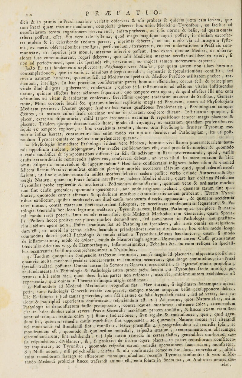 dicis & in primis in Praxi maxime verfatis obfervata Sc ufu probata & quidem juxta cam feriem, qus cum Praxi quam maxime quadraret, complefli deberet: hoc enim Medicinae Tyronibus , eo faciiius ad neceffariarum rerum cognitionem perveaiendi, anlam praeberec, ac ipfis norma & bafis, ad quam omnia referre poffent, effet. Sm vero tale fyftema, quod magis magiique augeri poffet , in nimiam excrelce- ret molem Sc in deferibendo taedium pareret , mpnmis deberet, ut hoc modo via ad integrum lyite- ma ex meris obfervationibus conflans, perficiendum, flerneretur, cui rei obfervationes aPraflicis com* municatz, uti fuperius jam monui, maxime infervire poffent. Imo exteri quoque Medici, ut obferva¬ tiones luas communicarent, rogari deberent, quo talis Medicina maxime neceflarms liber eo anus, ti non ad perfeflionem, qute vix fperanda efl, perveniret, eo majora tamen incrementa caperet. . _ Jafto E. tali fundamento explicetur i. Pbyjiologia vera Medica , per quam autem non illam hominis contemplationem, quae in vanis ac inanibus difceptatiuriculis , figmentis & ipeculationibus confiftit , fed revera naturam hominis, quatenus fcil. ad Medicinam fpeflat & Medico Praflico utilitatem praebet , tra- flantem , inteHi^o. In hac praecipue confiderentur partes hominis effentiaics, corpus fcil. & principium vitale illud dirigens , gubernans , confervans , quibus fcil. inftrumencis ad afliones vitales inftituendas utatur, quinam effeflus hafce afliones lequantur, quo tempore contingant, & quid effeflus illi una cum aflionibus ad vitam & fanitatem conferant. Breviffime quoque tradantur materis de Senfibus, Genera¬ tione, Motu corporis locali &c. quarum uberior explicatio magis ad Phyfieam, quam ad Phyfiologiam Medicam pertinet . Dentur quoque Auditoribus vanse quaeftiones Problematicae , Phyfiologiam compi^- flentes , ut mature animi fenla concinno ordine in chartam conjicere dilcant. Infhtuantur quoque , fi placet, exercitia difputatoria , mihi tamen frequentia examina & repetitiones femper magis placuere & placent. Tandem quoque docens modo huic, modo illi injungat, ut materiam quandam prsiennbus re¬ liquis ex tempore explicet, ac hoc exercitium tamdiu , donec tota Phyfiolog.a firmiter Tyronum me¬ moris infixa haereat, continuetur: hoc enim modo via optime ftermtur ad Pathologiam , ita ut poft- modum Tyrones omnia eo melius comprehendere queant. 2. Phyfiologis immediate Pathologia itidem vere Medica, hominis vivi ftatum praerernaturalem natu¬ rali oppofitum tradens, fubjungatur. Hic exafle confiderandum eft, quid praeciie fit morbus Sc quomodo a caufa morbifica & fymptomatibus differat? an fcil. fit aflivum in fiam prsternaturali , quod, vanis caufis extraordinariis removendis inferviens, confervari debeat, an vero illud fit mere noxium & omni diligentia removendum & fupprimendum ? Uxc fane confideratio infignem habet ufum & viam ad felicem fternit Praxin: monftrat enim in plerifque morbis occurrere aflivum quid, quod adeo cft necel- farium, ut fine ejusdem concurfu nullus morbus feliciter cedere poffit: verbo exinde Autocratia & hy- neroia Natura, quam in Praxi fumme neceffarium habent Medici elucet , quare hac doflnna Medicip* Tyronibus probe explicetur & inculcetur. Poftmodum demonftretur , quasnaro ver* & ordinans morbo¬ rum fint caufie generales, quomodo generentur , aut unde originem trahant , quaenam earum_fine qua¬ litates, quomodo corpus afficiant & quibufnam motibus extraordinariis anlam prsbeant . Tertio Tyro¬ nibus explicetur, quibus modis aflivum illud caufis morborum diverfis opponatur , & quanam accidentia tales motus, contra materiam prsternaturalem lufceptos, ex necefiitate confequentise lequantur. Si a- tolouia Generalis hoc loco legitime traftatur , Tyfonibus tota Hiftoria Pathologica perlpicue & natu- r„|j modo tradi poteft . Imo exinde etiam fluit ipla Medendi Methodus tam Generalis, quam Specia¬ lis Poffem hocce prolixe per plures morbos demonftrare , fed cum hocce in Pathologia jam prsftite- rim aflum agere nolo . Poftea tranfitus fiat ad Pathologiam fpecialem , ubi ante omnia eo relpicien- duni e fi ut morbi in certas clafles fecundum principaliores caulas dividantur , hoc enim modo longe commodius doceri poteft Pathologia & omnia etiam a Tyronibus felicius hauriuntur .quam fi modo de inflammatione, modo de dolore, modo de Haemorrhagia agitur. Unicuique autem Clalli praemittatur Generalis difeurfus v. g. de Haemorrhagiis, Inflammationibus, Febribus &c. fic enim reliqua in Ipeciali- bus occurrentia facillime comprehenduntur a Tyronibus. . . ... , Tandem quoque in compendio trafletur femiotica, aur fi magis id placuerit, aliquanto prolixius: ouamvis multa morbos fpeciales concernentia in femiotica occurrant, quae longe commodius , in Praxi fneciali traflari polfunt: Omnia autem in Semiotica Generali occurrentia , fi legitimo modo propolica , ac fundamenta in Phyfiologia & Pathologia antea probe jafla fuerint , a Tyronibus facile intelligi po- terunt: nihil enim hic , quod duas hafce partes non refpiciat , occurrit, minime aucem excludenda elt exoerientia , oux omnia e Theoria defumpta magis confirmat. . . Y Poftmodum ad Medendi Methodum progreffus fiat . Haec autem, fi legitimam ^onatnque qwsex- ceut cum Pathologia Generali exafle confpirare, eamque ubique tanquam bafin prselupponere debet . Hic E. femper i ) ad caufas generales, non fiflitias aut ex falfa hyporhefi naras , led ad veras, lana la¬ tione & multiplici experientia confirmatas, refpiciendum cft. 2 ) Ad motus, quos Natura alias, uti m Patholooia id demonftratum fuiffe prsfuppono , contra caulis morbificas inftituere folct , attendendum cft; in Vifce duobus enim revera Praxis Generalis maximam partem confiftit, & hmcce crjam viam fter- nunt ad reliqua: exinde enim 3 ) fluunt Indicationes , fiv® regul* & conclufiones , qus , quiu agen¬ dum fit , quaenam remedia caufis morbificis fint opponenda , ac quomodo Natura: motus vel alterandi vel moderandi vfl ftimulandi fint, monftrat . Hilce praemiffis 4 ) progrediendum ad remedia ipla , ac monftrandum eft , quomodo & quo ordine remedia , refpeflu statum , temperamentorum aharumque circumftantiarum, fint exhibenda. 5 ) Ipla autem remedia in certas clafles, generalibus morborum cau¬ fis refpondentes, dividamur, &, fi prolixius de iisdem agere placet, in parces remediorum conftituen- tes inquiratur, ac Tyronibus, quomodo refpeflu earum remedia operationem luam edant, monltretur. Y) Nulli autem , nifi polychreftis , {eleflis & ufu confirmatis remediis hic locus concedatur , nimia enim remediorum farrago ac effoetorum mmulque ufualium recenfio Tyrones confundit : fi vero in 'le- thodo Medendi prolixius hsecce traflandi animus eft, eum lolum in finem fiat, ut Auditores omnes cau¬ telas,