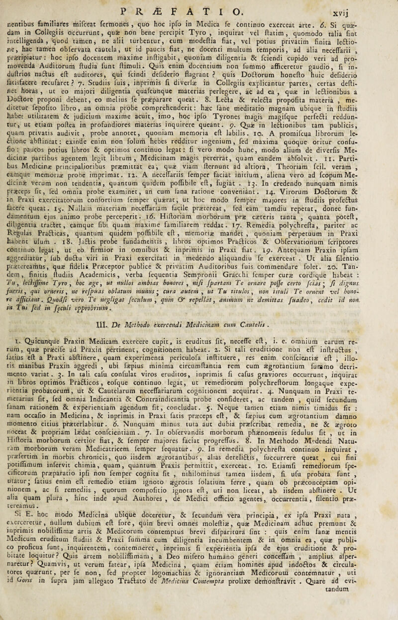 nentibus familiares mifceat fermones , quo hoc ipfo in Medica fe continuo exerceat arte. 6. Si qua¬ dam in Collegiis occurrunt, quae non bene percipit Tyro , inquirat vel ftadm, quomodo talia fine intelligenda , quod tamen, ne alii turbentur, cum modeftia fiat, vel potius privatim finita ledlio- ne, hac tamen oblervata cautela, ut id paucis fiat, ne docenti multum temporis, ad alia neceflarii , proripiatur: hoc ipfo docentem maxime inftigabit, quoniam diligentia & fciendi cupido veri ad pro¬ movenda Auditorum ftudia funt {limuli. Quis enim docentium non fummo afficeretur gaudio, fi in- duftrios nadlus eft auditores, qui fcindi defiderio flagrant ? quis Dodlorum honeflo huic defiderio facisfa.cere recufaret ? 7. Studiis luis, inprimis fi diverlae in Collegiis explicantur partes, certas defti- net horas, ut eo majori diligentia qudfcuhque materias perlegere, ac ad ea, quae in le£lionib.us a Dodtore proponi debent, eo melius fe praeparare queat. 8. Le£la & reledla propofita materia , me¬ dicetur fepofito libro, an omnia probe comprehenderit: haec fane meditatio magnam ubique in ftudiis habet utilitatem & judicium maxime acuit, imo, hoc ipfo Tyrones magis magifque perfedli reddun¬ tur, ut etiam poftea in profundiores materias inquirere queant. 9. Quae in lectionibus tam publicis, quam privatis audivic , probe annotet, quoniam memoria eft labilis. 10. A promifeua librorum le- £lione abftineat: exinde enim, non folum hebes redditur ingenium, fed maxima quoque oritur confu- fio : paucos potius libros & optimos continuo legat: fi vero modo hunc, modo alium de diverfis Me¬ dicinae partibus agentem legit librum, Medicinam magis pererrat, quam eandem abfolvit . 11. Parti¬ bus Medicinae principalioribus praemittat ea, quae viam fternunt ad altiora, Theoriam fcil. veram , eamqiie memoriae probe imprimat. 12. A necelfariis femper faciat initium, aliena vero ad fcopum Me¬ dicinae verum non tendentia, quantum quidem poffibile efl, fugiat . 13. In credendo nunquam nimis praeceps fic, fed omnia probe examinet, an cum lana ratione conveniant. 14. Virorum Dodlorum & in Praxi exercitatorum confortium lemper quaerat, ut hoc modo femper majores in ftudiis profe£lus facere queat. 15. Nullam materiam neceffariam facile praetereat, fed eam tamdiu repetat, donec fun¬ damentum ejus animo probe perceperit. 16. Hiftoriam morborum prae caeteris tanta , quanta poteft, diligentia tra6l.ee, eamque fibi quam maxime familiarem reddat. 17. Remedia polychrefta, pariter ac Regulas Pradlicas, quantum quidem poffibile eft , memoriae mandet , quoniam perpetuum in Praxi habent ulum . 18. Jafilis probe fundamentis , libros optimos Praclicos & Obfervatiortum feriptores continuo legat , ut eo firmior in omnibus & inprimis in Praxi fiat. 19. Antequam Praxin ipfam aggrediatur, lub du£lu viri in Praxi exercitati in medendo aliquandiu fe exerceat . Ut alia filentio praetereamus, quae fidelis Praeceptor publice & privatim Auditoribus luis, commendare folet. 20. Tan¬ dem , finitis ftudiis Academicis, verba lequentia Sempronii Gracchi femper curae cordique habeat : Tu, leBiffime Tyro , hoc age, ut nullos ambias honores , ntfi [partam Te ornare pojje certo fcias • fi dignus fueris, qui orneris, ne refpuas oblatum munus • cura autem , ut Tu titulos, non tituli Te ornent vel hono~ ve afficiant. Quodfi vero Te negligat feculum , quin & repellat, animum ne demittas fuadeo, cedit id non, in Tui fed in fgculi opprobrium. XII. De Methodo exercendi Medicinam cum Cautelis . 1. Quicunque Praxin Medicam, exercere cupita is eruditus fit, necefle eft, i. e. omnium earum re¬ rum, quae praecife ad Praxin pertinent, cognitionem habeat. 2. Si tali eruditione non eft inftrudtus , fatius eft a Praxi abftinere, quam experimenta periculofa inftituere, res enim confidentis eft , illo¬ tis manibus Praxin aggredi , ubi faepius minima circumflantia rem cum aegrotantium fu ramo detri¬ mento variat. 3. In tali cafu confulac viros eruditos, inprimis fi cafus graviores occurrunt, inquirat in libros optimos Pradlicos, eofque continuo legat, ut remediorum polychreftorum longaque expe¬ rientia probatorum, ut & Cautelarum neceflariarum cognitionem acquirat. 4. Nunquam in Praxi te¬ merarius fic, fed omnja Indicantia & Contraindicantia probe confideret, ac tandem , quid fecundum lanam rationem & experientiam agendum fic, concludat. 5. Neque tamen etiam nimis timidus fit : nam occafio in Medicina, & inprimis in Praxi fatis prsceps eft, & faepius cum aegrotantium damno momento citius praeterlabhur. 6> Nunquam minus tuta aut dubia prsfcribat remedia, ne & aegroto noceat & propriam laedat confcientiam. 7. In obfervandis morborum phaenomenis fedulus fit , uc in Hiftoria morborum certior fiat, & femper majores faciat progrelfus. 8. In Methodo Medendi Natu¬ ram morborum veram Medicatricem femper fequatur. 9. In remedia polychrefta continuo inquirat , praefertim in morbis chronicis, quo iisdem aegrotantibus, alias derelidlis, fuccurrere queat , cui fini potiffimum infervit chimia, quam, quantum Praxis permittit, exerceat. 10. Etiamfi remediorum fpe- cificorum praeparatio ipfi non femper cognita fit , nihilominus tamen iisdem, fi, ufu probata funt , utatur* fatius enim eft remedio etiam ignoto aegrotis lolatium ferre , quam ob praeconceptam opi¬ nionem , ac fi remediis , quorum compofitio ignota eft, uti non liceat, ab iisdem abftinere . Uc alia quam plura , hinc inde apud Authores , de Medici officio agentes, occurrentia, filentio prae¬ tereamus. Si E. hoc modo Medicina ubique doceretur, & fecundum vera principia, ex ipfa Praxi nata , exercerecur, nullum dubium eft fore, quin brevi omnes moleftiae, quae Medicinam adhuc premunt & inprimis nobiliffims artis & Medicorum contemptus brevi difparicura fint : quis enim fanae mentis Medicum eruditum ftudiis & Praxi fumma cum diligentia incumbentem & in omnia ea, quae publi¬ co proficua funt, inquirentem, contemneret, inprimis fi experientia ipfa de ejus eruditione & pro¬ bitate loquitur? Quis artem nobiliffimam, a Deo mifero humano generi conceffam , amplius afper- naretur? Quamvis, ut verum fatear, ipfa Medicina , quam etiam homines apud indoflos & circula¬ tores quaerunt, per fe non, fed propter logomachias & ignorantiam Medicorum contemnatur , ud id Garis in fupra jam allegato Tra£lato de Medicina Contempta prolixe demonftravic . Quare ad evi¬ tandum