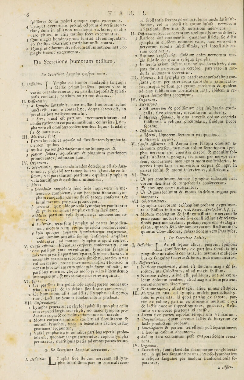 A B. r. fpifflores & in majori quoque copia excernunt. 4 Tempus excretionis pro lubjeTorum diverfitate va¬ riat, dum in aliis non nifielapfis 24. horis, in aliis vero citius, in aliis tardius feces excernuntur. 5 Quo magis homines proni funtad alvum liquidam, eo facilius'Diarrhoeis corripiuntur & contra. 6 Quo plus ciborum di verforum aifumunt homines , eo magis foetent excrementa» De Secretione humorum utilium » 4 re Secretione Lympha CjU/que motu. I. Do finit io. T Ympha eft humor laudabilis fapguinis 1 j Maiiie primo juncus. poftea vero in ‘ variis organis fecretus, ex partibus/aquofis & gelati- nolis conftans, partium nutritioni dicatus. . II. Differentia. . . ' i. a Lympha fanguims, qua? mada? humorum adhuc jundaeft, cum e contra haec, de qua ferino eft, in peculiaribus vafis contenta fit. 2. a Sero, quod eft partium excrementitiarum, ad conferyationem corporis inutilium , colluvies, Lym¬ pha vero eft omnibus confeutientibus liquor laudabi¬ lis & nutritius. III. Materia, funt 1 partes laudabiles aquofie ad fluxilitatem lympha; fa¬ cientes .quibus 2 multae partes gelatinofcenutrirftefubpingues & , paucae falinae, aquofarum & pinguium mixtionem 5 promoventes ,'admixtae funt» IV. Organum. i. Secretionis, quod nondum adeo detedum eft ab Ana¬ tomicis, probabiliter tamen funt vel glandulas exilif- fimae , vel pori tantum partium , e quibus lympha in vafa tenuiffima & exiliffima infunditur j 2 Motus a Glandulas conglobatfi hinc inde impr. vero in me- fenterio confpicuae , quae beneficio fibrarum lym¬ pham conquaflandoejus fluxilitatem confervanc& fimul motum per vafa promovent„ b jLrtcritS, quae ubique yafa lymphatica comitantur & pulfu continuo lymphae curfum faci litant. e Motus partium vafa lymphatica ambientium to~ nicus. ’ ' . d prahuLs, recurfum lymphas ad partes impedien¬ tes, motum vero verius interiora promoventes. e Ipia quoque vaforum lymphaticorum conformatio, dum lumme anguita fenlim ienfimque ampliora redduntur,‘ad motum lymphae aliquid confert. y> Caufa efficiens: Eft natura<prporis conlervatrix, quae ■ * 0pe partium ante recenfitgrprri lymphanv (anguini mixtam in variis partibus (eparat,& in peculiaria vafa receptam partimm receptaculum chyli,partim in vas collare majus, prope inlernopem dnftus thoracici in venam fubclavjam eum quidem in finem infundit, ut partibus nutritus aliquofeodo privata iifdem denuo impraegnetur, &c novas nutriendi vires acquirat, VI. Vfus. ’ .. 1 Ut partibus fuis gelatinofo-aqueis partes omnes nu- triac, irriget, de in debita flexilitate confervet. 2 Ut humoribus aliis nutriciis , l.yrophae fcil. nervo¬ rum, Lafli ac bemini fundamentum praebeat. VII. Obfcrvationes. , 1 Lympha generatur ex chylo laudabili; quo plus enim cibi evpepti largiuntur chyli,' eo major lymphae pro¬ ducitur copia & eo melius etiam nutritio fuccedit. 2 Motus corporis multum confert ad fluxilitatem & motum lymphae , unde in fedentariis facilee.us fta- gnationes fqquuntur» 3 Vala Lymphatica jn omnibus partibus reperiri proba¬ bile eft, quoniam fanguis arteriofus, copiofa lympha permixtus, nutritionis gratia ad omnes partes fertur» a. De Secretione Lymphae nervorum. I. Definitio: T Ympha five fluidum nerveum eft lym- 1 i phse lubtiliffima pars in corticali cere¬ bri fubftantia fecreta & vel in tubulos medullaris fub- ftantirs, ve.l in inrerftitia eorum infula , nervorum irrigationi, flexili tati Sc nutritioni inferviens. II. Differentia, Succus nervorum a reliqua lymphandi ffert. 1 Ratione loci continentis, quatenus ftritie fic dufta lympha in. ejufdem nominis vaiis, haec vero vel in nervorum tubulis fubtiliffimis , vel interftitiis eo¬ rum continetur, 2 Piatione confifientiae, fluidum enim nervorum ma¬ gis fubtile eft'quam reliqua lympha. 3 In fe.ipfo'etiam differt ratione loci fecrstionis, dum pars fluidi nervorum in cerebro, pars vero in me¬ dulla oblongata fecernit.ur. III. Materia. Eft Iymph,a ex partibusaquofo-faliniscon¬ ftans , quas per arteriarum carotidum ramificatio- nes quaqua verfum per .totum cerebrum & quidem ad ejus fubftantiam corticalem lata, ibidem a re¬ liquis .humoribus fecernitur » IV. Organum . 1 Secretiomy a Eft cerebrum Ac potiflimum ejus fubftantia corti¬ calis, five cineritia, medullarem ambiens. b Medulla /pinalis, in qua inyerfo ordine cineritia fubftantia a reliqua circumdata, fluidum flocce fe parat. 2 Diflributionis a /fervi, liquorem fecretum excipientes» b Memnges cerebri. y. Caufa efficiens: Eft Anima five Natura omnium a.T etionum prcefes, quae nun fojum fe,cretionem lym¬ pha nervorum in cineritia cerebri & medullae fpi- nalis fubftantia peragit, fed .etiam per nervos ean¬ dem , concurrente meningum motu conftri&orio, in nervos impulfam in univerium corpus & inpr, in partes ienfui & motui infervientes, diftribuit. VI Vfius. 1 Ut per continuum huncee lymphae influxum ner¬ vorum flexil-itas & turgefeemia confervetur. 2 Ift ejus ope nervi nutriantur. 3 Ut Organafenfuum & motus indebito vigore per¬ maneant . VII ObServationes. 1 Lymphae nervorum exiftentiam probant experimen¬ ta a Bidloo inftituta, vid. Exerc. Mnat.Cbir, I, p. $. 2 Motum meningum & influxum flluidi irnervosefife praecipuam motus tonici five conftridlioois& relaxa¬ tionis partium caufam , probant experimenta Bagli- viana, quando fcil. nimiam nervorum ftricfturam fe- quuntur Convulliones, relaxationem vero Paralyfes . 3. De Secretione Latiis, I. Defini.io: T Ac eft liquor albus, pinguis, fpiiftioris jL_j confiflentige, ex partibus ferofo-lalinis pinguibus ac cafeofis conftans, in mammis muliebri¬ bus ex fanguine fecretus & fetus nutritioni dicatus . II. Differentia, 1 Ratione confidentia:, aliud eft fluidum magis & fe¬ ro fu. m , uti Coloftrum , aliud magis fpiffum. 2 Ratione coloris, aliud eft pallidum, aut ad coeru¬ leum colorem tendens, aliud magis album pro tem¬ peramentorum diverfuate. 3 Rationcfaporis, aliud magis, aliud minus eftdufte. III. Materia ex qua eft lympha multis parriculischy- lofis impraegnata, id quod partim ex fapore, par¬ tim ex colore, partim ex alimentis multum chyli & laftis quoque fuppeditantibus, probatur. Refo- lutio verp docet praeterea ei ineffe, 1 Serum five partes aquofas reliquarum vehiculum. 2 Tmguedmm, quam cremor laflis & butyrum ex lade produftum probant. 3 Mucilaginem & partem terreftrem poft feparationem a fero in cafeu-n abeuntem . 4 Sal in fero contentum poft evaporationem rema¬ nens. IV. Organum . 1 Secretionis, funt glandulae mammarum conglomera¬ tae , in quibus fanguinis partes ehylofo-lymphaticae a reliquo fanguine per modum cranfcolationis fe- parantur. 2 .AJJer-