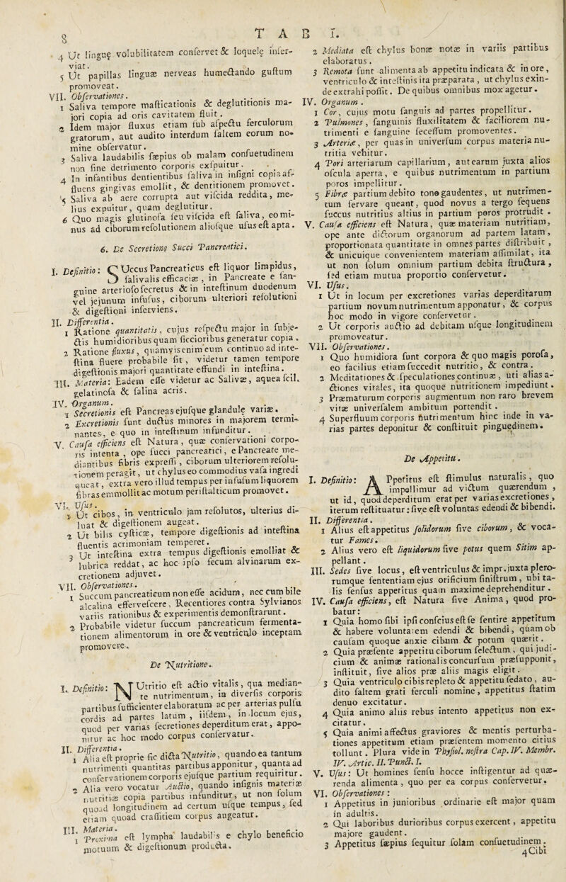 ,J, Ut lingu? volubilitatem confervet & loquele mfer- 5 ofC papillas linguas nerveas hume&ando guftum promoveat. VII. Obfcrvationes. . i Saliva tempore mafticationis & deglutitionis ma¬ jori copia ad oris cavitatem fluit • a Idem major fluxus etiam fub afpeftu ferculorum gratorum, aut audito interdum faltem eorum no» mine obfervatur. _ .. , Saliva laudabilis faspius ob malam confuetudinem non fine detrimento corporis exlpuitur. _ - , a In infantibus dentientibus falivam mfigm copia ah- fluens gingivas emollit, & dentitionem promovet. '■< Saliva ab aere corrupta aut vifcida reddita, me- ' ]ius expuitur, quam deglutitur, 6 Quo magis glutinofa ieu vilcida eft faliva, eo mi¬ nus ad ciborumrefolutionem aliofq-ue uluseftapta. 6. De Secretione Succi Tancreatici. I Definitio: C*UccusPancreaticus eft liquor limpidus, i3 falivalis efficacias , in Pancreate e tan- suine arteriofofecretus & in inteftinum duodenum Vel jejunum infufus, ciborum ulteriori refolutiom & digeftioni inferviens. TI. Differentia. \. . r 1 Ratione quantitatis., cujus refpe&u major in inbje- dfis humidioribus quam Aecioribus generatur copia . 2 Ratione fluxus, quamvisenim cum continuo ad inte¬ ftina fluere probabile fit, videtur tamen tempore digeftionis majori quantitate effundi in inteftina. lil. Materia: Eadem effe videtur ac Salivas, aqueafciK gelatinofa & falina acus. 3V. Organum. 1 Secretionis eft Pancreasejufque glandul? varias, _ 2 Excretionis funt duftus minores in majorem terrae nantes, e quo in inteftinum infunditur. V Caufa efficiens eft Natura, qux confervationi corpo¬ ris intenta , ope fucci pancreatici, ePancieate me¬ diantibus fibris expreffi , ciborum ulteriorem refolu¬ tionem peragit, ut chylus eo commodius vafa ingredi ueat, extra vero illud tempus per infufum liquorem fibras emm oli i t ac motum periftalticum promovet. 2 Mediata eft chylus bona; notas in variis partibus elaboratus. 3 Kemota funt alimenta ab appetitu indicata & inore, ventriculo & inteftinis ita praeparata , ut chylus exin¬ de extrahi poffit. De quibus omnibus mox agetur. IV. Organum . j Cor, cujus motu fanguis ad partes propellitur. 2 Tu/mones, fanguinis fluxilitatem & faciliorem nu¬ trimenti e (anguine feceffum promoventes. 3 Arteria, per quas in univerfum corpus materia nu¬ tritia vehitur. 4 Tori arteriarum capillarium, aut earum juxta alios ofcula aperta, e quibus nutrimentum in partium poros impellitur.. 5 Fibra partium debito tono gaudentes, ut nutrimen¬ tum fervare queant, quod novus a tergo fequens fuccus nutritius altius in partium poros protrudit . V. Caufa efficiens eft Natura, quas materiam nutritiam, ope ante di&orum organorum ad partem latam, proportionata quantitate in omnes partes diftribuit , & unicuique convenientem materiam affimilat, ita ut non folum omnium partium debita (Iruflura, (ed etiam mutua proportio confervetur. VI. Vfus. i Ut in locum per excretiones varias deperditarum partium novum nutrimentum apponatur, Sc corpus hoc modo in vigore confervetur. a Ut corporis audio ad debitam uique longitudinem promoveatur. VII. Obfcrvationes. 1 Quo humidiora funt corpora & quo magis porofa, eo facilius etiamfuccedit nutritio, & contra. 2 Meditationes & fpeculationes continuas , uti alias a- diones vitales, ita quoque nutritionem impediunt. 3 Praematurum corporis augmentum non raro brevem vitae univerfalem ambitum portendit . 4 Superfluum corporis Autrimentum hinc inde in va¬ rias partes deponitur & conftituit pinguedinem. De Appetitu. I. Definitio: ^ Ut^cibos, in ventriculo jam refolutos, ulterius di luat & digeftionem augeat . 2 Ut bilis cyfticas, tempore digeftionis ad inteftina fluentis acrimoniam temperet. . ... - , Ur inteftina extra tempus digeftionis emolliat CC ^ lubrica reddat, ac hoc ipfo fecum alvinarum ex- cretionem adjuvet. VII. Obfervat iones. .. ■ ... Succum pancreaticum non effe acidum, nec cum bile * alcalina effervefeere, Recentiores contra Sylvianos variis rationibus & experimentis demonftrarunt. •2, Probabile videtur fuccum pancreaticum fermenta- tionem alimentorum in ore & ventriculo inceptam promovere De Tfutritione. 7 Definitio- ~K T Utritio eft adio vitalis, qua mediam- ' INI te nutrimentum, ia dtverfis corporis partibus fufficienter elaboratura ac per arterias pulfu rordis ad partes latum, iifdem, in locum ejus, ouod per vanas fecretiones deperditum erat, appo¬ nitur ac hoc modo corpus confervatur.. ILII)^iaeeft proprie fic dida^^o, quando ea tantum nutrimenti quantitas partibus apponitur, quanta ad confer vationem corporis ejufque partium requiritur. _ Aija vero vocatur JtuUlio, quando infignis matenas nutritias copia partibus infunditur, ut non folum quoad longitudinem ad certum ufque tempus, ied etiam quoad craffitiem coipus augeatur. T1T Materia. , , , - . i Troxima eft lympha laudabifis e chylo beneficio ‘ motuum & digeftionum produ&a. Ppefitus eft (limulus naturalis, quo impellimur ad vidum quaerendum , ut id, quod deperditum erat per varias excretiones , iterum reftituatur: (ive eft voluntas edendi & bibendi. II. Differentia. 1 Alius eft appetitus folidorum five ciborum, & voca¬ tur Fames. 2 Alius vero eft liquidorum five potus quem Sitim ap¬ pellant . III. Sedes five locus, eft ventriculus & impr.iuxta plero- rumque iententiam ejus orificium (iniltrum , ubi ta¬ lis fenfus appetitus quam maxime deprehenditur. IV. Caufa efficiens, eft Natura five Anima, quod pro¬ batur: 1 Quia homo fibi ipficonfciuseftfe fentire. appetitum & habere voluntaiem edendi & bibendi, quamob caufam quoque anxie cibum & potum quaerit. 2 Quia prsefente appetitu ciborum feledum , qui judi¬ cium & animae rationalisconcurfum praeiupponit, inflituit, five alios prae aliis magis eligit. 3 Quia ventriculo cibis repleto & appetitu fedato, au¬ dito faltem grati ferculi nomine, appetitus ftatim denuo excitatur. 4 Quia animo alus rebus intento appetitus non ex¬ citatur. 5 Quia animi affedlus graviores & mentis perturba¬ tiones appetitum etiam praetentem momento citius tollunt. Plura vide in Tbfiol.no/tra Cap.1V. Membr. W. Artic. II. Tuntt. I. V. Vfus: Ut homines fenfu hocce indigentur ad quae¬ renda alimenta , quo per ea corpus confervetur. VI. Obfervationes: 1 Appetitus in junioribus ordinarie eft major quam in adultis. 2 Qui laboribus durioribus corpus exercent, appetitu majore gaudent. 3 Appetitus faepius fequitur folam confuetudinem; 4Cibi