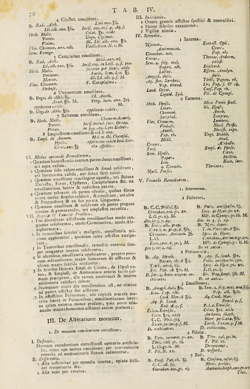 4 Clyfter. emolliens. H .R«d.Mh. LM.o-.Zl!■ Lil. alb. ana. ^s. Inctf. coq. m f. q. Aq.}. H',b. Mah. ' Cf«' ■Pariet. *r. j/iolar 01, Lil. alb. ana. ?iS. flor. Cbamom. ana. mfs. Vitei/, Ovor. N. i.M. Sem. Fsnugr. ... s Cataplafma emolliens. V/1J Mrh Mdtl.ana.m). Lil, alb'ana. %\\). Incif.coq. in Lati. ?•/■ tt t na u, petatur per eta.. adde Hlrb- S» Sjm. L,n.Jv Mercar. O/,!?/.«/«.?./. K Flor. Cbamom. > F' Cataplajma , Verbafc. 6 Unguentum emolliens. R. Vngu, de Alth. §j* °f ^net^‘ Anod. ?fs. M. Ving, bum. anan Jvj. applicetur calide. r. Une. de Alth. fi j, applicetur calide, 7 Balneum emolliens. 13» TJ *>U l\.f\n h ■ C h AYY10 YYl • ct* WV J* ^ * T artet. Incif includ. face, isr coq, ffolar. tn i'd-'Aq> (.pro Balneo. 8 Emplaftrum emolliens & ief 1 ens . R. JW. deAmmon. Malae. 01 CUrcfol. ™ ‘' Hyofc. applicetur calide locis Scn- Cv ut.anaAfy rho affcBis , VI. Modus operandi Remediorum. ... .. x Quaedam hume£tando tantum partes duras,emolliunt, Quadam folo calore emolliunt & fimul refolvunt, uti linteamina calida, aut fotus ficci calidi- , Qusedam emolliunt mucilagine aquoia«tt Balnea J Decola, Fotus, Clyfteres, Cataplafmata &c. ex emollientibus, herbis & radfoibuS; parata. a Quaedam relaxant ob partes oleofas quibus fibras 4 nimis, tenfas flexiles reddunt, & emolliunt, uti olea & Pinguedines & ex bis parata Unguenta.. c Quaedam emolliunt & refolvunt ob partes pingues ' oieotas & gummatofas, uti emplaftra. recenfita. Ytt Reouldi & Cautela Prahika, 1 ' Pro diverfitate affeduum emollientibus modo jun¬ gantur refolventia., modQ Carminativa, modo Ale- „ nPam™ibu'S (cmSA malignis, emollientia mi- ' Ume applicentur , quoniam talea afflAus exafpe- , ^Tumoribus-emolliendis, remediis externis fem- 3 ner iungantur interna refolventia. , g ulceribus, emollientia applicantur propter poro- 4 rum relaxationem major humorum fit sffluxus & ulcera magis fordida reddantur . , In Scirrhis Hepatis Empl.de Cicuta, de hyofoya- 5 n-o & Emptaft. de Ammomaco ceteris facile pal¬ mam praeripiunt, diu tamen continuari & interne refolventia exhiberi debent. . . 6 Numquam nimis diu emolliendum eft , ne nimius ad partes affe&as fiat atfluxus. . -r Tn affe&ibus Pulmonum, ubi copiofa mucofa ma- 7 reria haeret in Pulmonibus, emolhentiatam inter¬ na nuam externa minus profunt * quia poros rela¬ xando majori humorum affluxui anfam praebent. III. Indicantia. . 1 Omnis generis affe&us fpaftici CC convulfivi. 2 Motus febriles excedentes. $ Vigiliae nimiae. IV. Remedia. 1 Interna. ‘Hitrum. Extrahi. Opii. Antimoniat. Croci. Cinnabar, nat. Fap. Crocus * Tberiac* Androwt+ Sem, 4. frig. maj. . cceleft. Tapav, alb. Dtafcord. Lahluc. Effent. Anodyn. Amygd. dulc. dulc. Aq. flor. Sawbuc. Ttntt, Tapav. rh. Tap. rheead. Sir. Pap. f. & rb. Laud. Opiat. Conf.Pap. rh. Liquid. Syd, Pd. de Cynogl. 2 Externa, Herb. Hyofc. Mica Panis fmil. Linar. 01. Hyofc. Chamorri. Aneth. Scrophul. Scorpion. Flor. Cbamom, Lumbnc. Verbafc. Nuci. Perfic. Aneth. Nucifl. expr. Pap. rh, Ungt. Dtaltb. Melii. Anod. Crocus, Alabaflr. Furf, Empl. de Hyofc. Sem. Hyofc. Cicut. Tapav. Melilot. Em, Bacc. laur. 4. Carmin. Thcriaca Ffucl, Perfic, V. For mula Remediorum . 1, Internorum, l Pulveres. R. C.C.P-hilof.Vyj. Cinnabar, nat. gr. XV. L. O.gr. uj. M. div. in 3. p. £q. R. Snec. alb. pr£p. Cera U r. prxp, d. 3ls. < Cinnabar. Antimon. L.O. Extr. croc, d. gr, j. M. pro 3. vel 4. dof R. Tttlv. antifpafm.T.j. Spec. de Hyac.gr- xv. MP. de Cynogl. gr.iis. M. div in 3. p. aq. R. Fl'tr. depur. TcTt. Vitrn lat. 3 3fs. spe. de Hyac. C innabar. Ant imon.gr.xv. MP.' de Cynogl.gr. i). M. D. ut antea. lil. De Alteiatione motuum 1. De motuum excedentium cone Bione. L Momum'excedentium correaloeft operatio artificia¬ lis, cuius ope motus excedentes per convement.a remedia ad mediocritatis flatum reducuntur. n‘jDA^aCmftituitiir per remedia interna, opiata folli¬ cet temperantia &c. 2 Alia vero per externa. 2 Potiuncula?. R, Aq. Mentb. R- Aq. fi. famb. §iv. Tapav. rh. a fij. Pulv. antifpafm. £)iv. TinSl. anod,-7,j. Spec. deHy u.gr. xv. Sir. Pap. ib.fls.M. L.O.gr.i). E. fno.<\, horis aliquot co- Sir. Tap.fimpl. %Cs. M. cblearia. D. ut antea* 3 Emulfiones. R. Amygd. dulc. %fs. R. Sem. A. frig. met}, ana^i}. Sem. Pap. hlb. Tap. alb. 5i^s- Card.Mar.ci.7f j. Aq.Card. Mar. Aq. fi. Samb. Bened. q. f, Rub d. q. f. F. I. a. Emulfw. F. l.a.Emulfto. Colat. §vi. adde Colat, ^vj. adde An.imon. diaph. C. C. Tbil. 9ij. Matr peri, an a. Saccb.perlat.q.f.M. $atch. Canar. q.fM. E. cochleatim. D, cochleatim. 4 Pilulae. R. F.xtr. tormcnt.gr. xv. R- Ther. csl.gr. iv. Tber, ccel. gr. lij. F- PH- iv. L. O-^r. ii. M. Deauremur . F. Pil.N. XX. D. vefperi. 5 Boli. R. Conf. Pap.rh. 7f). R. Conferv. rofar.^j. C. C. uti. 9j. . Matr. periar. Cinnabar, nat.gr. vj« Antimon.diaph,ana.gr.xV1
