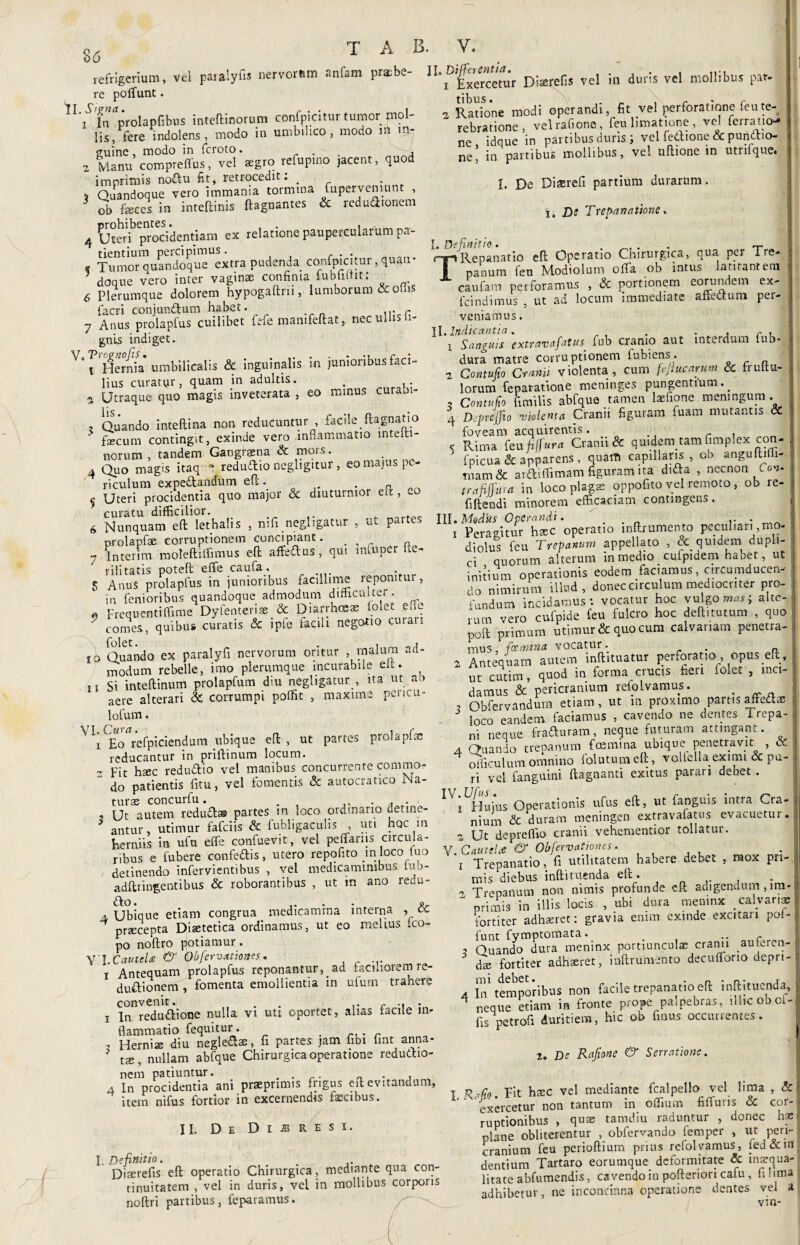 36 refrigerium, vei paralyfis nervorum anfam praebe¬ re polfunt. IL/fa%olapfibus inteftinorum confpicitur tumor mol¬ lis, fere indolens, modo in umbilico, modo m it> guine , modo in icroto. . , 2 Manu compreffus, vel aegro refupino jacent, quod imprimis noftu fit, retrocedit: r 4 Quandoque vero immania tormina Superveniunt > ob feces in inteftinis ftagnantes & redudionem 4 Ut er i^ Cp ri) c i de n t i a rn ex relatione paupercularum pa¬ tientium percipimus. . * Tumor quandoque extra pudenda confpicitur, quam doque vero inter vaginae confinia fubiiitit: 6 Plerumque dolorem hypogaftrn, lumborum <x ofe facri conjunftum habet. 7 Anus prolapfus cuilibet fefe mamfeftat, nec ullis Ti¬ gnis indiget. Hernia umbilicalis & inguinalis in junioribus faci¬ lius curatytr, quam in adultis. . a Utraque quo magis inveterata , eo minus curabi- lis . Quando inteftina non reducuntur , facile ftagnatio fecum contingit, exinde vero inflammatio mteiti- norum , tandem Gangrena & mors. 4 Quo magis itaq - redudio negligitur, eo majus pe¬ riculum expe&andum eft. . ^ Uteri procidentia quo major <3c diuturnior e It, eo curatu difficilior. 6 Nunquam eft lethalis , nifi neghgatur , ut partes nrolapfae corruptionem concipiant. _ 7 Interim moleftiffimus eft affedus, qui mfuper fte- rili tatis poteft effe caufa . 5 AnuS prolapfus in junioribus facillime reponitur, in femoribus quandoque admodum difficulter. « Frequenti (fime Dyfenterias & Diarrhoeae folet e fle  comes, quibus curatis & ipfe facili negotio curari ro Quando ex paralyfi nervorum oritur malum ad- modum rebelle, imo plerumque incurabile elt. n Si inteftinum prolapfum diu neghgatur , ita ut an aere alterari & corrumpi poffit , maxime pericu- lofum. V \ ^o^refpiciendum ubique eft, ut partes prolapfas reducantur in priftinum locum. - Fit haec redudio vel manibus concurrente commo- ’ do patientis fitu, vel fomentis & autocratico Ma¬ turas concurfu. . 3 Ut autem redud® partes in loco ordinario detine- * antur, utimur fafciis & fubligaculis , uti hoc in herniis in ufu effe confuevit, vel pedariis circula¬ ribus e fubere confertis, utero repofito m loco tuo detinendo infervientibus , vel medicaminibus Iu.j- adftringentibus & roborantibus , ut m ano redu¬ ci. Ubique etiam congrua medicamina interna , & praecepta Dfetetica ordinamus, ut eo melius (co¬ po noftro potiamur. Y'IXautcU & Obfervstiones. x Antequam prolapfus reponantur,_ad facniotemie- dudionem , fomenta emollientia in ufum trahere convenit. . r .. . i In redudione nulla vi uti oportet, alias facile in¬ flammatio fequitur. . 3 Hernias diu negledas, fi partes jam fibi fint anna- 5 t£Bi nullam abfque Chirurgica operatione redudio- nem patiuntur. . . .. „ , 4 In procidentia ani praeprimis frigus eft evitandum, itera nifus fortior in excernendis fscibus. U. Differentia. .... , 1 Exercetur Dberefis vel m duris vel mollibus par. 2 Ratione modi operandi, fit vel perforatione feute¬ rebratione, vel rafione , feu limatione , vel ferrario- ne idque in partibus duris vel fedione cc pundio- ne’ in partibus mollibus, vel uftione in utnfque. I. De Diaereli partium durarum, i. De Trepanatione. I. Definitio . TRepanatio eft Operatio Chirurgica, qua per Tre- panum feu Modiolum offa ob intus latitantem caufam perforamus , & portionem eorundem ex- fcindimus , ut ad locum immediate affertum per¬ veniamus . II. Indicantia. . . , c , Sanguis extravafatus fub cranio aut interdum fub- dura matre corruptionem fubiens. ora 2 Contufio Cranii violenta, cum fejiucarum & frultu- lorum feparatione meninges pungentium. _ ? Contufio fimilis abfque tamen fefione meningum . 4 Deprejio violenta Cranii figuram fuam mutantis & foveam acquirentis • , < Rima feu fiffura Cranii & quidem tam fimplex con- fpicua & apparens , quam capillaris, ob anguftiffi-. tnam & ardiflimam figuram ita dirta , necnon O»- trafifftira in loco plagae oppofito vel remoto , ob re- fiftendi minorem efficaciam contingens. x Peragitur hxc operatio inftrumento peculiari mo¬ diolus feu Trepanum appellato , & quidem dupli¬ ci quorum alterum in medio cufpidem habet, ut initium operationis eodem faciamus, circumducen¬ do nimirum illud, donec circulum mediocriter pro¬ fandum incidamus: vocatur hoc vulgor; alte¬ rum vero cufpide feu fulcro hoc deft.tutum , quo poft primum utimur & quo cum calvariam penetra¬ mus, fcemina vocatur. . a 2 Antequam autem inftituatur perforatio opus eft , ut cutim, quod in forma crucis fieri folet , inci¬ damus & pericranium refolvamus. # 3 Obfervandum etiam, ut m proximo partis affertae loco eandem faciamus , cavendo ne dentes Irepa- ni neque fraduram, neque futuram attingant. a Quando trepanum fcemina ubique penetravit , CC I 4 oflirulum omnino folatum eft, volfella eximi & pa¬ ri vel (anguini ftagnanci exitus parari debet . IV;LHujus Operationis ufus eft, ut fanguis intra Cra¬ nium & duram meningen extravafatus evacuetur. 2 Ut depreffio cranii vehementior tollatur. V Cautelae & Obfiervationes. i Trepanatio, fi utilitatem habere debet , mox pri¬ mis diebus infti tuenda eft . , Trepanum non nimis profunde eft adigendum, lm-  primis in illis locis , ubi dura memnx calvariae fortiter adhaeret: gravia enim exinde excitan pol¬ funt fymptomata. .. , Quando dura meninx portiunculae cranii auferen¬ dae fortiter adhaeret, inftrumento decufforio depri¬ 4 In temporibus non facile trepanatio eft mftituenda, i. neque etiam in fronte prope palpebras, ilhcoboi-: fis petrofi duritiem, hic ob finus occurrentes. 2. De Rafione & Serratione. II. De Dijbresi. I. Definitio. Diserefis eft operatio Chirurgica, mediante qua con¬ tinuitatem , vel in duris, vel in mollibus corporis noftri partibus, feparamus. I Rafio. E't haec vel mediante fcalpello vel lima , Sci exercetur non tantum in offium fiffuris & cor¬ ruptionibus , quae tamdiu raduntur , donec hae Nane obliterentur , obfervando femper , ut peri¬ cranium feu perioftium prius refolvamus, fed&iu. dentium Tartaro eorumque deformitate & inaequa¬ litate abfumendis, cavendo in pofteriori cafu, fi lima adhibetur, ne inconcinna operatione dentes vel a