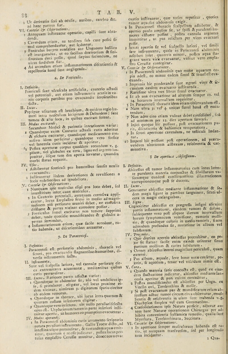 ;s a ut derivatio feri ab oculis, auribus, cerebro &c. ad hanc partem fiat. VI, Cautelce iy Obfervationes. . i Antequam inftituatur operatio, capilli funt ab « » (favendum etiam, ne tendines fub cute pofiti fi- mul comprehendantur, aut ledantur. ... - Funiculus butyro nonfalito aut Unguento bafili o efl: inunguendus, ut eo facilius dextrorfum & fim- ftroriunf duci poffit, quod fspms faciendum, ne , Ad“aSrcendammetf»m' inflammationem difcutientia & repellentia haud fqnt neghgenda. 6. De Fonticulis, 1* Fonticuli funt ulcufcula artificialia, cauterio aftuah vel potentiali, aut etiam inftrumentis acutis in.va¬ riis corporis partibus pro evacuandis feroktatibu fafta . 'Predime ufitatum eft brachium, & quidem regio hu- SlJa mufCulum bicipitem &Dc totdem: lunt tamen & alia loca, in quibus excitari (olent. UL ^tcundmu'Medici & patientis intentionem variat: r Quandoque enim Cauterio aftuali cut.s aduritur &efchara excitatur, quandoque medicamento cor- rofivo idem perficitur, quandoque vero for ce ve\ lanceola cutis inciditur & aperitur, r Poflea apertura: corpus quoddam rotundum v. g. oifum, vel globulus e* cera, l.gnovelargentoim¬ ponitur , iifque tam diu aperta lervatur, quamdtu morbi ftatus requirit. ,V; Adhibentur fonticuli pro humoribus ferofis noxiis 2 ISUuumw iisdem derivationes & revulfiones a locis nobilioribus ad ignobiliora. V. CauteU & Obfervationes \ -4 t _mniril cu.atio inftituatur, quas_ toties_ repetitur , quoties tumor aquofus abdominis exigit . 2 In Paracentefi thoracis fcalpellunj adhibetur, oc apertio paulo amplior fit, ut fpiffi & purulenti hu¬ mores effluere poffint , poftea cannula argentea immittitur , ut pus reliftutn per vices evacuari ? Scroti apertio fit vel fcalpello latiori, vel fimih fere inftrumento, quale in Paracentefi abdominis adhiberi folet. quamvis minori, poftea aqua Ita- gnans unica vice evacuatur, vulnus vero empla- ftro Ceruflfe contegitur. f, CauttU & Obfervationes. i In Paracentefi abdominis quo major aquarum co¬ pia adeft, eo minus eadem fimul & femel en; eva¬ cuanda. . . o r z Imprimis hic ponderandas funt aegroti vires cc te- cundum easdem evacuatio inftituenda . ? Rariflime ultra tres libras fimul evacuatur. 4 Et ab una evacuatione ad alteram femper 12. vel 24. horarum intervallum requiritur. 5 In Paracentefi thoracis idem etiam obfiervandum elt. 6 Nam ultra 3. vel 4. unicas fimul haud eft emitr 7 Non adeo cito etiam vulnus debet confolidari, ied ad minimum per 12. dies apertum fervari. 8 Injici quoque hic poffuut, poft evacuationem pu¬ ris, difcutientia & balfamica temperatiora. 9 In lcroti apertione cavendum, ne tefticuli laedan¬ tur, . 10 Imponi hic pofflunt poft operationem, ad praeca¬ vendum ulteriorem affluxum , reiolventia & 'car- minativa. S De apertio,.e Mbfcejfuum. I. Definitio. . . , Abfceffus eft tumor inflammatorius cum intus laten¬ te purulenta materia conjunftus & fibrillarum va- forumque eundeni conftituentium dilacerationem corruptionemque poft (e ducens. Nunquam ipfe mulculus eligi pr® loco debet, fed 1 11 111abfceffus mediante inflammatione & fe« interftitium mteranos corrofiva 3ppli. dem magis figunt in partibus fanguineis, ficut. ul- ’ locus Emplaftro firmo in medio ad magni- cera m magis exfangmbus. tudinem pifi perforaro muniri debet, ne corrofiva IIIS<g™ablceffus ex preegreCfa infigni alicujus diffluere & partes ‘ rim; Mammat,o„e, ejusdem rumore & dolore, J Fonticulus leme V lloJL „ f ■  .* deberi unde'quotidie mundificandus & gtobuhs a- ■ Inflammationum etiam, qure facile accedunt, ra- tio habenda, ut difcmiencibus arceantur. 7. De Taracentefu 1 Paracentefi eft perforatio abdominis , thoracis vel feroci, pro evacuandis ftagnantibushumoribus, di- verfis inftrumentis fa&a. 5!Sr,fr’”vdta'lpella latiora r -1 cannulm perforarq cir- ™ ^xtremuates acuminatas, mediantibus quibus V. Cura. parcis liuirtuiiuauuuw, ;-. fubfequente vero poft aliquot dierum intervallum horum fymptomacum remiflione, tumoris molli¬ tie, & quandoque coloris in medio tumoris , finon admodum profundus fit, mutatione in album vel fubflavum. 1Y. Tro^nofts. , . 1 Quo diutius apertio abfceflus protrahitur, eo pe- jcr fit ftatus: facile enim exinde oriuntur finus partium mollium & caries (olidarum . 2 Omnes abfceflus interni magis funt periculofi , quam externi, , Pus album, asquale, leve bonas notascenietur, pe- joris, fi aquofum , tenue vel vifeidum nimis eft. cutis pertunditur. . - 111 Locus. Rationes partis affettae variat: i Quandoque in abdomine fit, ubi vel umbihcus.p- fe fi protuberet eligitur, vel locus prox,me ei¬ dem vicinus, nimirum 5. digitorum fpatio circiter ab eodem remotus. . _«. a Quandoque in thorace, ubi locus mtra quartam & quintam coftam inferiorem eligitur. , Quandoque vero in feroro, ubi nullo peculiari feleftu onus eft. Utplurimum tamen in parte inferiori miti- tuitur apertio, ut humores eo promptius evacuentur. TV. Modus operandi. . . 1 Tn Paracentefi abdominis cutis atramento fcriptorio L UTCl 0 n . 1 Quando materia fatis concofta eft, quod ex ejus¬ dem fluctuatione judicatur, abiceffus mediante lan¬ ceola aperitur & puri exitus conceditur. z Poftea mundificandus eft abfceflus per Ungu. ex Vitello ovi, Terebinthina Sc meile. - Si poft evacuatum pus & mundi ficatum etiam ab- * fceffum adhuc tumor circum circa obfervarnr, emol¬ lientia & refolventia in ufum funt trahenda v. g. Diachylon fimplex vel cum Gummatibus. 4 Confolidationem ipfa Natura perficit, adjuvat au¬ tem hanc Naturas operationem Chirurgus per ad¬ hibita convenientia balfamica remedia, qualia funt Myrrhata, Terebinthinata, Sugcinata. I Tn Paracentefi abdominis & Obfervationes. notata peculiari inftrumento , nnJern aaua8 emit- x In apertione femper mufculorum habenda eft ra- i”t“f1“Suffito™ , poftealocusper- «io. a. nunquan tra„fverfim, fed per longkudi- tufus cmplaftfo Ceruffas munitur, donec nova eva- nem incidantur. a Qua.