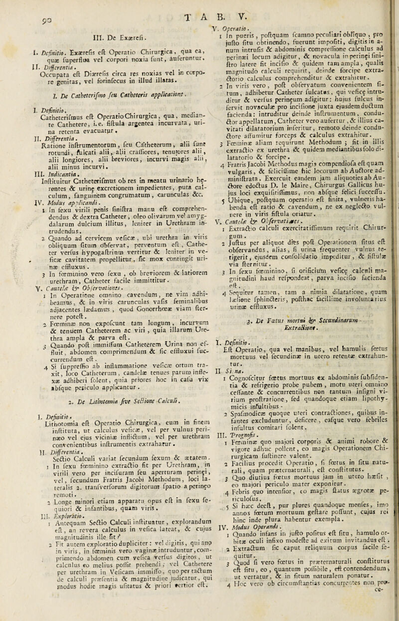 po III. De Exserefi. I. Definitio. Exaerefis eft Operatio Chirurgica, qua ea, quae fuperflua vel corpori noxia funt, auferantur. II. Differentia. Occupata eft Dia?refis circa res noxias vel in cotpo- re genitas, vel forinfecus in illud illatas. 7. De Catheteri fmo feu Catheteris applicatione. I. Definitio, . Catheterifmus eft Operatio Chirurgica, qua, median¬ te Cathetere, i.e. fiftula argentea incurvata, uri¬ na retenta evacuatpr * II. Differentia. Ratione inftrumentorum, feu Catheterum, alii funt rotundi, fulcati alii, alii cralliores, tenuiores alii, alii longiores, alii breviores, incurvi magis alii, alii minus incurvi. III. Indicantia. Jnftituitur Gatheterifmus ob res in meatu urinario he- rentes Sc urin£ excretionem impedientes, puta cal¬ culum, fanguinem congrumatum , carunculas &c. IV. Modus applicandi. \ In fexu virili penis finiftra manu eft comprehen¬ dendus & dextra Catheter , oleo olivarum vel amyg¬ dalarum dulcium illitus, leniter in Urethram in¬ trudendus. % Quando ad cervicem veficae , ubi urethra in viris obliquum (itum olifervat, perventum eft , Cathe¬ ter verfus hypogaftrinm vertitur & leniter in ve- ficae cavitatem propellitur, fic mox contingit uri¬ nae effluxus. 3 In fcemtnino vero fexu , ob breviorem Sc latiorem urethram, Catheter facile immittitur. Y. Cautela & Obfervationes. 1 In Operatione omnino cavendum, ne vim adhi¬ beamus, & in viris carunculas vafis feminalibus adjacentes ludamus , quod Gonorrhoeae viam fler- nere poteft. 2 Foeminae non expofeunt tam longum., incurvum & tenuem Catheterem ac viri , quia illarum Ure¬ thra ampla & parva efl. - Quando poli immilfum Catheterem Urina non ef¬ fluit, abdomen comprimendum Sc fic effluxui fuc- currendum eft. 4 Si fuppreffio ab inflammatione vefleas ortum tra¬ xit, loco Catheterum, candelae tenues parum infle¬ xae adhiberi folent, quia priores hoc in cala vix abfque pesiculo applicantur . Y. Operatio. 1 In pueris , poflquam fcamno peculiari obfiquq , pro juflo fitu obtinendo, fuerunt impofiti, digitis in a- num intrufis & abdominis compreflione calculus ad perinaei locum adigitur, &. novacula in perinei fini- ftro latere fit incifio Sc quidem tam ampla, qualis magnitudo calculi requirit, deinde forcipe extra¬ ctorio calculus comprehenditur Sc extrahitur. 2 In viris vero, pofl obfervatum convenientem fi- tum, adhibetur Catheter fulcatas, qui vefic? intru¬ ditur & verius perineum adigitur: hujus fulcus in- fervit novaculae pro Lncilione juxta ejusdem dudtum facienda: intruditur deinde inflrumentum, condu- ttor appellatum, Catheter vero aufertur , Sc illius ca¬ vitati dilatatorium inferitur, remoto deinde condu¬ ctore alfumitur forceps & calculus extrahitur.. 3 Fceminae aliam requirunt Methodum j fit in illis extra&io ex urethra f& quidem mediantibusfolo di- latatorio & forcipe. 4 Fratris Jacobi Methodus magis compendiofa efl quam vulgaris, Sc feliciflime hic locorum ab AuCtore ad- miniflrata. Exercuit eandem jam aliquoties ab Au¬ Ctore edoftus D. le Maire, Chirurgus Gallicus hu¬ jus loci exquifitilTimus, non abfque felici fuccelFu. 5 Ubique, poflquam operatio efl finita, vulneris ha¬ benda efl ratio Sc cavendum , ne ex negle&o vul¬ nere in viris fiftula oriatur. V. C aut dee & Obfervatimes 1 ExtraCtio calculi exercitatiflimum requirit Chirur¬ gum . 2 Juflus per aliquot dtes pofl Operationem fitus efl obfervandus , alias, fi urina frequenter vulnus te¬ tigerit, ejusdem confolidatio impeditur, & fiflulae via flernitur. 3 In fexu feminino, fi orificiutn veficq calculi ma¬ gnitudini haud refpondeat, parva incifio facienda efl. 4 Sequitur tamen, tam a nimia dilatatione, quam laefione fphindteris, poflhac facillime involuntarius urinae effluxus. z. De Lithotomia ftve SeBione Calculi. 3. De Foetus mortui & Secundinarum Ext raSione. I. Definitio. Lithotomia efl Operatio Chirurgica, eum in finem inflituta, ut calculus yeficas, vel per vulnus peri¬ naeo vel ejus viciniae inflictum, vel per urethram convenientibus inflrumentis extrahatur . II. Differentia. Seditio Calculi variat fecundum fexurn & aetatem. 1 In fexu feminino extraCtio fit per Urethram, in virili vero per incifuram feu aperturam peringi, vel, fecundum Fratris Jacobi Methodum, loci la¬ teralis 2. tranfverforum digitorum fpatio a perineo remoti. 2 Longe minori etiam apparatu opus efl in fexu fe- quiori & infantibus, quam viris. III. Explpr&tio. 1 Antequam Sedtio Calculi inflituatur , explorandum efl, an revera calculus in vefica lateat, Sc cujus magnitudinis ille fit ? 2 Fit autem exploratio dupliciter : ve! digitis, qui ano in viris, in feminis vero vaginx intruduntur,com¬ primendo abdomen cum vefica verfus digitos , ut calculus eo melius poflit prehendi y vel Cathetere per urethram in Velicam immilTo, quo per taCtum de calculi prsefentia Sc magnitudine judicatur, qui modus hodie magis ufitatus Sc priori «ertior efl. t. Definitio. Efl Operatio, qua vel manibus, vel hamulis fetus mortuus vel fecundinae in utero retentas extrahun¬ tur. II. Si na. 1 Cognofcitur fetus mortuus ex abdominis fubfiden- tia Sc refrigerio probe pubem , motu uteri omnino ceflante Sc concurrentibus non tantum infigni vi¬ rium proflratione, fed quandoque etiam lipothy- micis intuitibus - 2 Spafmodicas quoque uteri contractiones, quibus in¬ fantes excluduntur, deficere, eafque vero febriles infui tus comitari folent. III. Trognofis. 1 Fmminas quo majori corporis Sc animi. robore & vigore adhuc pollent, eo magis Operationem Chi¬ rurgicam fullinere valent. 2 Facilius procedit Operatio, fi ferus in fitu natu¬ rali, quam praeternaturali , efl conflitutus. 3 Quo diutius fetus mortuus jam in utero hasfit , eo majori periculo mater exponitur. 4 Febris quo intenfior, eo magis flatus aegrotae pe- riculofus. 5 Si haec deefl, pur plures quandoque menfes, imo annos fetum mortuum geflare polfunt, cujus rei hinc inde plura habentur exempla. IV. Modus Operandi. j Quando infans in juflo pofitus efl fitu, hamulo or- hitse oculi infixo modefle ad exitum invitandus efl . 2 ExtraCtum fic caput reliquum corpus facile fe- quitur. _ . 3 Quod fi vero fetus in prasternaturali conflitutus eft fitu, eo, quantum poffibile, eft contendendum, ut vertatur, Sc in fitum naturalem ponatur. 4 Hoc vero ob circumftantias concurrentes non pror- 1