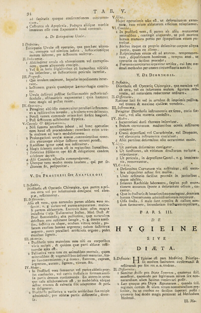 ad fanitatis quoque confervationem cgjicurren- tium. ..... , - 4 Caftratcs ab Apoplexia, Podagra ahifque morbis immunes effe cum Experientia haud convenit. 6. De Extirpatione Uvula-’, Definitio* , . Extirpatio Uvulae eft operatio, qua pars haec ulcera¬ ta, corrupta vel nimium inflata , fuffocationilque metum inferens, per fe&ionem, aufertur. II .Indicantia. . . I Abfcinditur uvula oh ulcerationem vel corruptio¬ nem, quam aliquando concipit, o Vel fi in locis frigidioribus ab humoribus, viicidis ita infarcitur, ut fuffocationis pericula incutiat. lll.Prognofis. . 1 Qui uvulam amittunt, loquelae impedimenta incur¬ runt. . 2 Sedionem gravis quandoque haemorrhagia comita- 3 Uvula defututi pofthac facilius morbis pedforis tuf- ficulofis , afthmaricis exponuntur : quia humores tunc magis ad pedlus ruunt. I Y.Operafito* . 1 Peragitur abfciffio communiter peculiari mftrumen- to a rnfiicoolim invento , a Sculteto vero delineato, 2 Poteft tamen commode etiam fieri forfice longiori. 5 Poft feftionem adhibentur ftyptica. V. Caute D & Obfiavatioms, x Nifi fumma neceffitas jubeat , ad hanc operatio¬ nem haud eft procedendum: contribuit enim uvu¬ la multum ad vocis modulationem . 2 Prolongationi uvulae nimiae, convenienfibus reme¬ diis plerumqpe abfque fedlione occurri poteft. Rariflime igitur apud nos inftituitur. 4 Magis folennis autem eft in regionibus Eorealibus. ^ Fabricius Hildanus. ope fili & deligatione eandem. celebrare docuit. 6 Alii Cauteria, adlualia commendavere. y (jterque vero modus modo laudato. , qui, P^. M*-3* ctionem fit, poftponitur. Vo. D e P R o s THE s i fi ve Anaplj rosi t Dr finitio.. .  Profthefi s. eft Operatio Chirurgica, qua partes a pri-. mo ortu vel per infortunium denegatae, vel abre». p.ae, reftituuntur... , II. D ffe.rentia... Alia eft vera, quas naturales partes ablata; vem re-, farcit, v. g nafum vel aurem amputaram, mufeu- li partem abfuro tam., Exercuit hanc olim magna induftria Cafp. Taliacotius Italus, Med, Dodl & Prof. Bononienfis; alia palliativa, quae naturalem defeflunt arte reftituere fatagit , v. g. dentes amif- fos, faditiis. ex ebore, oculum vitreo, oculo ^pa¬ latum exefum lamina argentea; nafum facti no ex argento , aures peculiari, artificiofo, organo , pedes, cruribus ligneis.. EI .Materia. . . 1 Profthefis vera materiam. non nifi ex corporibus, vivis recipit , & quidem quae parti ablatae refti- tuendae apta eft. ; 2 Palliativa vero tam ex. animalibus mortuis, quam mineralibus & vegetabilibus defumit materias , fco- po fuo convenientes ,v.g dentes, ftannnm, cuprum,, argentum, aurum ,. lignum vitrum, Scc. IV. Modus. , . 1 In Profthefi vera fumuntur vel partes ablatis pror-. Ius confimiles, vel carnis fruftulain formam amif- fae partis demum conformanda . Eo autem in utro¬ que cafu allaborandum eft , uc ambo labia ubique adhuc cruenta & calentia fibi adaptentur Sc peri¬ te deligentur. . 2 Profthefis palliativa a variis artificibus _lua recipit adminicula, pro ablatae partis differentia ,. diver- fa. VMfus. Hujus operationis ufus eft, ut deformitatem exter¬ nam, tum etiam ablatarum officium refateiamus. VI. Cautelae, 1 In profthefi vera, fi partes ah aliis mutuantur animalibus , contingit aliquando, ut poft mortem horum mutuata portio per fympathiam etiam pu- trefeat. 2 Melius itaque ex proprio defumitur corpore aliqua portio, quam ex alieno. 3 Refpiciendum etiam eft ad getatem, temperamen¬ tum , difpofitionem hominum , tempus anni , ut operatio eo facilius procedat, 4 Praeterea exercitatus requiritur artifex , cui haec me¬ dendi methodus per omnes circumflantia pota fit, Y, E)e Di o R th o si. I. Definitio, Diorthofis. eft Operatio Chirurgica, qua membra vel ab ortu, vel ex infortunio malam figuram refe¬ rentia, ad naturalem reducuntur ordinem. II. Differentia. Ratione loci fit vel in artubus & imprimis pedibus, vel trunco & maxime ejufdem. vertebris. III. Inftrumenta. Peragitur Diorthofis inftrumentis exferro, corio for¬ tiori, vel alia materia confedlis». XV. Medus. 1 Incurvationi dorfi thoraces inferviunt. 2 Pedum curvaturam mediantibus ocreis reftituere^ conamur. 3 Cranii depreffioni vel Cucurbitulae, vel Dropaces, vel elevatoria inftrumenta conlulunt. 4 Aliis partibus deformibus alio occurrimus, modo. y. Ujus. 1 Ut partium deformitas corrigatur. 2 Ut funttiones, ob vitiatam ftrufturam turbatae ,, refarciantur. 3 Ut pericula, in depreffipne Cranii., v. g. imm.inen-. tia, removeantur. yi. Cautela. _ _ ' 1 Deformitas Curvaturas vix reftituitur. , nifi mem¬ bra aliqualiter adhuc fint mollia. 2 Unde reftitutio facilius, procedit in junioribus , quam adultis. 3 Infantes Rachitide laborantes , faspius poft muta¬ tionem annorum fponte a deformitate offium , cu¬ rantur . 4 Quae in fra&uris & luxationibus contingunt, dextram harum Operationem adminiftrationnm requirunt. 5 Offa fradta, fi male funt repofita & callum non¬ dum formavere, fecundariam fradtivam expofeunt 0 P A R S III. D E H Y Q I E SIVE I N E D I M. T A. h.Definitiot TJ Ygieine eft pars Medicing Principa- I 1 lis modum faniratem confervandi & reftituendi. per fex res. n n.. tradens. II. Differentia.. 1 Sumitur fluide pro. Difta Sanorum , qnatenus fcil. monftrat, quomodo per legitimum rerum fex non- naturalium ufum Sanitas coofervari poffit. 2 Late quoque pro Difta iEgrotorum , quando fcil. regimen certum & ufum rerum nonnaturalium pr$- feribit, ita ut morbus eo facilius fuperari polfit : quamvis hoc modo magis pertineat ad Methodum Medendi. XII. Met-