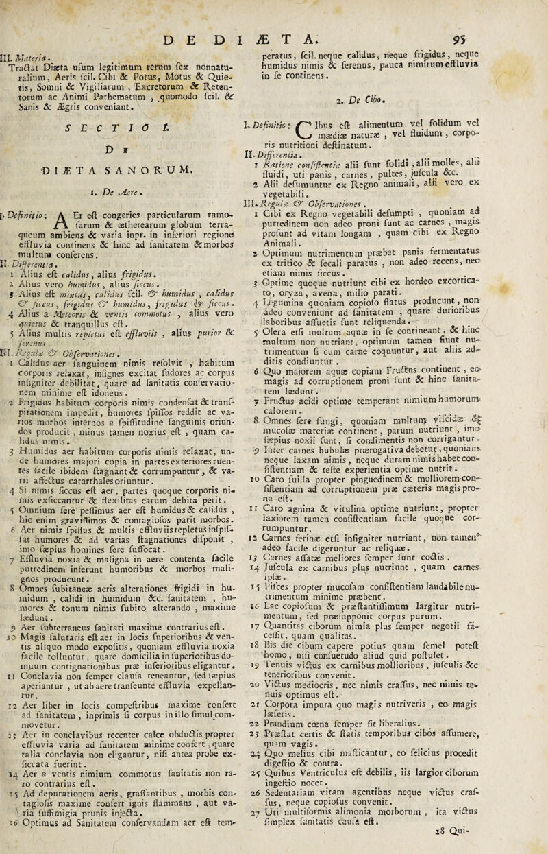 III. Materiet. Tradat Diasta ufum legitimum rerum fex nonnatu- ralium, Aeris fcil. Cibi & Potus, Motus & Quie¬ tis, Somni & Vigiliarum , Excretorum <Sr Reten¬ torum ac Animi Pathematum , quomodo fcil. & Sanis & iEgris conveniant. SECTIO T. D s 'D 1 JE T A SANORUM, i. De .Aere. [.Definitio: A Er eft congeries particularum ramo- £\ farum & astherearum globum terra- queum ambiens & varia inpr. in inferiori regionei effluvia continens & bine ad fanitatem & morbos multum conferens. II. Differentia. 1 Alius eft calidus, alius frigidus. 2 Alius vero hu fidus , alius ficcus. S Alius eft mixtus} calidus fcil. & humidus , calidus & fucus, frigidus & humidus, frigidus ficcus. 4 Alius a Meteoris & ventis commotus , alius vero quietus & tranquillus eft. 5 Alius multis repletus eft effluviis , alius purior & ferenus . III. Regula: & Obfervatio nes. 1 Calidus aer fanguinem nimis refolvit , habitum corporis relaxat, infignes excitat fudores ac corpus inbgniter debilitat, quare ad fanitatis confervatio- nem minime eft idoneus . 2 Frigidus habitum corporis nimis condenfat & tranf- pirationem impedit, humores fpiffos reddit ac va¬ rios morbos internos a fpiffitudine fanguinis oriun¬ dos producit , minus tamen noxius eft , quam, ca¬ lidus ntmis . 3 Humidus aer habitum corporis nimis relaxat, un¬ de humores majori copia in partes exteriores ruen¬ tes facile ibidem ftagnant& corrumpuntur, & va¬ ni affedus catarrhalesoriuntur. 4 Si nimis ficcus eft aer, partes quoque corporis ni¬ mis exficcantur 3e Hexilitas earum debita perit. 5 Omnium fere peffimus aer eft humidus & caiidus , hic enim graviffimos & contagiofos parit morbos. 6 Aer nimis fpiflus Sc multis effluviis repletus infpif- fat humores & ad varias ftagnationes difponit , imo faepius homines fere fuffocat. 7 Effluvia noxia & maligna in aere contenta facile putredinem inferunt humoribus & morbos mali¬ gnos producunt. 8 Omnes fubitanese aeris alterationes frigidi in hu- midum , calidi in humidum dcc. fanitatem , hu¬ mores & tonum nimis fubito alterando , maxime laedunt. 5> Aer fubterraneus fanitati maxitne contrarius eft. jo Magis falutaris eft aer in locis fuperioribus & ven¬ tis aliquo modo expolitis, quoniam effluvia noxia facile tolluntur, quare domicilia in fuperioribus do¬ muum contignationibus prae inferioribus eligantur. u Conclavia non femper claufa teneantur, fed faepius aperiantur , ut ab aere tranfeunte effluvia expellan- rur. 12 Aer liber in locis compeftribus maxime confert ad fanitatem, inprimis fi corpus in illo fimulcom- movetur. 13 Aer in conclavibus recenter calce obdudis propter effluvia varia ad fanitatem minime confert, quare talia conclavia non eligantur, nifi antea probe ex- ficcata fuerint. sq Aer a ventis nimium commotus faaitatis non ra¬ ro contrarius eft. 15 Ad depurationem aeris, graffantibus , morbis con- tagiofls maxime confert ignis flammans , aut va- \ ria fuffimigia prunis injeda. 16 Optimus ad Sanitatem confervanclam aer eft tem¬ peratus, fcil. neque calidus, neque frigidus, neque humidus nimis & ferenus, pauca nimirum effluvia in fe continens. 2. De Cibo. LDefinitio: Ibus eft alimentum vel folidum ve! maedias naturae , vel fluidum , corpo¬ ris nutritioni deftinatum. II. Differentia. 1 Ratione confiftentia alii funt folidi ,alnmolles, alit fluidi, uti panis , carnes , pultes, jjufcula &c. 2 Alii defumuntur cx Regno animali, alii vero ex vegetabili. III. Regula & Obfervationes . 1 Cibi ex Regno vegetabili defumpti , quoniam ad putredinem non adeo proni funt ac carnes , magis, profunt ad vitam longam , quam cibi ex Regno Animali. 2 Optimum nutrimentum praebet panis fermentatus, ex tritico & fecali paratus , non adeo recens, nec etiam nimis flecus . 3 Optime quoque nutriunt cibi ex hordeo excortica¬ to, oryza, avena, milio parati. 4 Legumina quoniam copiofo flatus producunt, non adeo conveniunt ad fanitatem , quare durioribus laboribus affuetis funt reliquenda . y Olera etfi multum aquae in fe contineant, & hinc multum non nutriant, optimum tamen fiunt nu¬ trimentum fi cum carne coquuntur, aut aliis ad¬ ditis condiuntur . (s Quo majorem aqua; copiam Frudus continent , eo magis ad corruptionem proni funt & hinc fanita^* tem laedunt. 7 Frudus acidi optime temperant nimium humorum* calorem .. _ 8 Omnes fer® fungi, quoniam multum vifcidar <Q mucofae materiae continent, parum nutriunt', imo faepius noxii funt, fi condimentis non corrigantur- 5» Inter carnes bubulae praerogativa debetuj:, quoniam-- neque iaxam nimis, neque duram nimis habet con? fiftentiam & tefte experientia optime nutrit . 10 Caro fuiila propter pinguedinem & molliorem com- fiftentiam ad corruptionem prae caeteris magis pro¬ na eft. u Caro agnina & vitulina optime nutriunt, propter laxiorem tamen confiftentiam facile quoque cor¬ rumpuntur. 12 Carnes ferinae etfi infigniter nutriant, non tament adeo facile digeruntur ac reliquae. 13 Carnes affatae meliores femper funt codis . 14 Jufcula ex carnibus plus nutriunt , quam carnes ipfse. 15 flifees propter mucofam confiftentiam laudabile nu¬ trimentum minime praebent . 16 Lac copiofum & prseftantiffimum largitur nutri¬ mentum, fed praefupponit corpus purum. 17 Quantitas ciborum nimia plus femper negotii fa- cellit, quam qualitas. 18 Bis die cibum capere potius quam femel poteft homo, nifi confuetudo aliud quid poftulet. 13) Tenuis vidus ex carnibus mollioribus , jufculis &c tenerioribus convenit. 20 Vidus mediocris, nec nimis craffus, nec nimis te¬ nuis optimus eft. 21 Corpora impura quo magis nutriveris , eo magis lasferis. 22 Prandium ccena femper fit liberalius. 23 Prseftat certis & ftatis temporibus cibos affumere, quam vagis. 24 Quo melius cibi mafticantur, eo felicius procedit digeftio & contra. 25 Quibus Ventriculus eft debilis, iis largior ciborum ingeftio nocet. 26 Sedentariam vitam agentibus neque vidus craf¬ fus, neque copiofus convenit. 27 Uti multiformis alimonia morborum , ita vidus fimplex fanitatis caufa eft. 38 Qui-