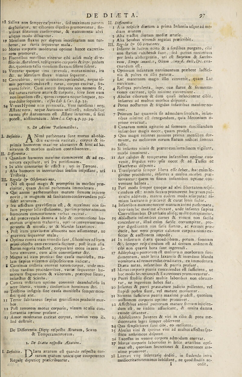 iS Saliva non femper exfpuatur, fed maximam parrem deglutiatur, ut ciborum digeftio promoveatur , fie- xilicas fibrarum confervetur, Sc excrementa alvi aliquo modo diluantur. 19 Menfium fluxus per digtam inordinatam non tur¬ betur, ne ravia fequantur mala. 20 Motus corporis moderatus optime hance excretio- nem promovet. 21 Fluentibus menfibus vitentur cibi acidi male dme- ftionis , flatulenti, refrigeratio corporis Sc inpr. pedum &c. quoniam talia menfium fluxum fidere folent. 22 Vitentur quoque vina cenerofa , motus nimius, ira Scc. ne Menfium fluxu nimius fequatur. 21 Concubitus, neque nimisconcupifcendus, nequeni- mis pertimefcenduseft : rarus, corpus excitat, fre¬ quens folvit. Cum autem frequens non numero fit, fed natura ratione aetatis & corporis, fcire licet eutn non inutilem efle , quem corporis neque languor, ne¬ que dolor (equitur. telfusLib I.Car.l.p. 21.. 24 VrnusHyeme ncn pemiciofa, Vere tutiflima: neq; iEftatevero, neque Autumno utilisefl;, tolerabilior tamen p£r Autumnum efl iEftate in totum, fi fieri poteft, abftinendum . Idem l. c.Cap. $.p. 33. 34, 7. De minimi Tatbematibus. I. Definitio. A Nimt pathemata funt motus abobje- £t;s externis excitati, corpus Sc in- primis humorem maxime alterantes & hinc ad Sa-, nitatem Sc morbos multum contribuentes . II. Differentia . x Quaedam humores maxime commovent jSc ad ex¬ teriora expellunt, uri Ira potilfimum. 2 In aliis contrarius fit effeft s , uti in Terrore. 3 A ii a humores in interioribus fenfim infpilfant, uti Trift-itfa. III. ReguU Obfervati nes. 1 Nil eft quod magis & promptius in morbos prae¬ cipitat , quam Animi pathemata immoderata. 2 Qui animi pathematibus mature frenum injicere novit , is magnum ad fanitatem confervandam pof- fidet arcanum. 3 Ira affe&um gravrffimus efl; , & maximas non fb- lum propter bilis effufionem , partim propter nimiam humorum commotionem turbas excitat. 4 Ad prscavenda damna a bile & commotione hu-* morum originem trahentia, opti me conveniunt tem¬ perantia Sc nitrofa , ut Sc blands laxationes. 5 Pofi iram gravioiem alimenta non adornantur, ne graviora fequantur mala. e Optima contra iram remedia funt, fi homines ad iram proni objefta eam excitantia fugiunt, pcft iram alia flarim negotia tradant, corpusleni motu in aere li¬ bero exercent, cum aliis converfantur Scc. 7 Magna ad iram pronitas fine caufa manifefta, ma¬ lam faepius vifcernm difpofttionem indicat. S Continua triftitia enervat totum corpus, unde mo¬ tibus tardius procedentibus, varias fequutitur hu¬ morum flagitationes Sc vifcerum , praecipue lienis, infardus & Scirrhi. e? Contra triftitiam optime convenit deambulatio in aere libero, vinum , confortium hominum Scc. 10 Triftitia infignis fine caufa manifefta femper mon- ftri quid alit. 11 Terror fubitaneus faspius graviflimos producit mor¬ bos . 12 Poft terrorem motus corporis, vinum ac alia con¬ fortantia optime profunt. 13 Amor moderatus excitat corpus, nimius vero iR lud deftruit. De Differentia Diete refpedu JEtaturn, Sexus. Sc Temperamentorum. 1, De Dheta refpsblu Altatum. I. Definitio. T^Iseta aetatum eft quando refpedu cer- tarum gtatum unicuique competentes Regulg diereticg praelcribuntur. II. Differentia 1 Alia refpicit diaetam a prima Infantia ufque ad me¬ diam aetatem , 2 Alia tradat diastam medias aetatis. 3 Alia Senibus vivendi regulas praeferibit. III. Regela lOb ervatfones. 1 Infante in lucem eeito & a fordibus purgato, cibi non (fatim exhibendi (unt, fed potius meconi uni per lenia abftcrgentia, uti eft Butyrum Sc Saccbu- vum , Sirupi taxant.s , Oleum jimyjl. rfa/c. Q>c. eva¬ cuandum eft. 2 Optimum infantum nutrimentum prasbent ladici- nia Sc pultes ex illis paratas. 3 Lac maternum magis illis convenit, quam Lac nutricum. 4 Reliqua potulenta, inpr. quae flatus & fermenta- tiones excitant, ipfis minime conveniunt. 5 Abufus ciborum & dum quafit infarciuntur cibis, infantes ad multos morbos difponit. 6 Potus nodurnus & frigidus infantibus maxime no¬ cent . 7 Primum lac quamvis fit admodumferofum, infan¬ tibus minime eft denegandum, quia Meconium o- ptime evacuat. 8 Cunarum nimia agitatio ad fomnurn conciliandum infantibus magis nocet, quam prodeft. p Quo magis infantes juniores primis menfibus dor¬ miunt, eo meliorem eorum ftatum indicat fomnus talis. 10 Si infantes nimis & praeterconfuetudiaem vigilant, morbi imminent. 11 Aer calidus Sc temperatus infantibus optime con¬ venit, frigidus vero ipfis nocet Sc ad Tuffes ac Diarrhoeas difponit. 12 Tranfpiratio femper libera efle debet, hac enim Ie» girime procedente, infantes a multis morbis prae- fervantur: quem m finem infantibus optime cou- veniunt balnea . 13 Pari modo femper quoque ad alvi libertatem refpi- ciendum eft: nimis ficcam promovent buiyrum pul¬ ticulis additum, manna eodem modo ufurpata: ni¬ miam laxitatem praecavet & curat lenis fudor. 14 Infantibus maxiroenocent matrum animi pathemata , quoniam lac maxime alterant , unde infantes faspius Convulfionibus. Diarrhaeis aliifq; molis corripiuntur.. 15 Abladatis infantibus carnes Sc vinum non facile concedantur, illud enim facile corrumpitur, pro¬ pter digeftionem non fatis fortem, ac vermes pro¬ ducit, hoc vero propter calorem corpora nimis ex- ficcat Sc audionem impedit. 16 In infantum diaeta quoadeibum, potum fomnum Sc:. lemper refp ciendum eft ad certum ordinem & cibi non quavis hora fuut ingerendi. 17 Addephagia puerorum eft multorum morborum fun¬ damentum, unde lenia laxantia Sc interdum blanda vomitoria ad removendas cruditates, ex immoderata Dista natas, infantibus & pueris profunr. 18 Motus corporis pueris concedendus eft fufficiens , ut hoc modo Secretiones& Excretiones promoveantur. ic) Pueri ftudiis dicati multis laboribus non obruan¬ tur, ne ingenium hebes fiat. 20 Infantes & pueri praemature judicio pollentes, vel ftupidi poftea fiunt, vel mature moriuntur. 21 Somnus fufficiens pueris maxime piodeft, quoniam audionem corporis optime promovet. 22 Affedibus animi puerorum mature frenum injicien¬ dum eft , ne iisdem affuefeant, Sc multa damna exinde oriantur. 2; Adolefcentes Juvenes Sc viri in cibo Sc potu me¬ diocritatis leges femper obfervent 24 Quo flmplrciores funt cibi, eo meliores. 35 Abufus vini Sc fpiritus vini ad multos affedus fpa- ftico arthriticos ddponit 16 Exceffus in venere corpora admodum enervat. 27 Morus corporis Jaboriofus in hifce aetatibus opti¬ mus eft, quoniam Secretiones Sc Excretiones ma¬ xime promover. 28 Lit erati vite fedentari^ dediti, in (ludendo intra mediocritatis terminos (ubfiftant, ne quod ftudiis ac- I cedit.