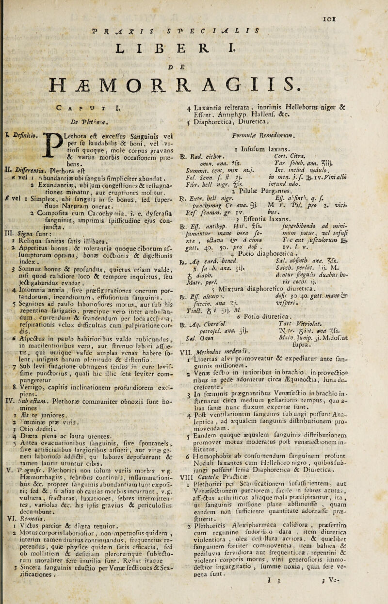 V R X I s S V E C 1 U'LIS LIBER I. D E HjEMORRAGIIS. Caput De Viet hora» I» Definit ia. *W ^Lethora eft exceflus Sanguinis vel E per fe laudabilis Sc boni, vel vi- tiofi quoque, mole corpus gravans & variis morbis occafionem prae¬ bens. II. Differentia. Flethora eft « vei i Abundantiae ubi fanguisfimpficiter abundat. 2 Exundantias, ubi jam congeftiones & reftagoa- t io nes minatur, aut eruptiones molitur. f vel i Simplex, ubi fanguis in fe bonus, fed fuper- fiuus Naturam onerat. 2 Compofita cum Caoochymia, i. e. dyfcrgfia fanguinis, imprimis fpiffitudine ejus con¬ juncta . III. Signa funt : 1 Reliqua larutas fatis illibata. 2 Appetitus bonus, & tolerantia quoque ciborum af- fumptorum optima, bonas codtoms Sc digeftionis index. 3 Somnus bonus Sc profundus, quietus, etiam valde, mfi quod calidiore loco & tempore inquietus, feu je&igabundus evadat. 4 Infomnia anxia , live praefigurationes onerum por¬ tandorum, incendiorum, effufionum fanguims. 5 Segnities ad paulo laborioGo'es morus, aut fub his repentina fatigatio, praecipue vero inter ambulan¬ dum, currendum & {candendum per loca accii via, refpirationis velox difficultas cum palpitatione cor¬ dis. 6 AI pedtus in paulo habitioribus valde rubicundus, in macilentioribus vero, aut ftrenuo labori aflue¬ tis, qui urrique valde amplas venas habere fo- lent, infignis harum plenitudo Sc diftenfio 7 Sub levi fudatione obtingens fenfus in cute levif- fime punCtorius , quafi hic illic feta leviter com¬ pungeretur S Vertigo, capitis inclinationem profundiorem exci¬ piens. IV. Sub ellum. Plet horae communiter obnoxii funt ho¬ mines 1 ./Et te juniores. 2 !ce minae pras viris , 3 Otio dediti. 4 Diaeta plena ac lauta utentes. 5 Antea evacuationibus fanguinis, five fpontaneis, five artificialibus largioribus affuetr, aut virag ge¬ neri laboriofo addidi, qu labores depofuerunt & tamen lauris utuntur cibis. V. P ognofis . Plethorici non fotum variis morb'S v g. Haemorrhagia , febribus continuis, inflammationi¬ bus &c. propter fanguinis abundantiam lunt expoli¬ ti; fed & , fi alias ob caulas morbos incurrunt, v.g. vulnera, fraduras, luxationes, febres interroitten- tes, variolas Scz. his ipfis gravius & periculofius. decumbunt. VI. Remedia. 1 Vidus parcior Sc diceta tenuior. 2 Motus corporis laboriofior , non nmpetuofus quidem , interim tamen diutius continuandus, frequentius re¬ petendus, quae phyfice quidem fatis efficacia, fed ob mollitiem Sc defidiara plerorumque fubiedo- rum morahter fere inutilia funt. Reflat itaque 3 Sincera fanguinis edudio per Venae fediones Sc Sca¬ rificationes 0. 4 Laxantia reiterata , inprimis Helleborus niger & Effient. Annph.yp Hallenf. Scc. 5 Diaphoretica, Diuretica. * Formula Remediorum, i Infufum laxans. Cort. Citra. Tar fio/ub. ana. ^ii). Inc. tnclud nodulo. in men. }./. |b. i V. Vini albi infund ndo. R. Rad. ciebor. onon. ana. ?fs. Summit. cent. min m.}. Fol. Senn. f. fi £h Fibr. hell n;gr. fis 2 Pilulae Purgantes. R. Etctr. hell nigr. EjJ. ahfinth. q. f. pancbymag Cr ana. M F, ‘Pii. pro z. vici* Ref fcarnm. gr iv. bus. $ Effientia laxans. R, Ejff. antihyp. Hnl. fis. Jupcrbibendo ad mini- Jumantur mane h>or a fe- mum potus, vel i >7fu fi xta , oflava & d cima Tt e aut jufcwlorum jbj. gutt. 40, 50. pro do fi . iv. I. v. 4 Potio diaphoretica . R, jlq card. bened. Sal. abfinth ana. 3fs. fi fa >.b. ana. ^ij® Sacch. perlat. 7ij. M. J dtapb. dentur fingulis duabus bo* Matr. peri. _ ris cocPt. lj. <; Mixtura diaphoretico diuretica. r. Eff, alexipi. dofi< 30 qo. gutt. manelsp fuccin. ana Zj. vefperi. Tintt. $ i 'j.f M. 6 Potio diuretica . r. jtq. Chererol _ Tart Vkriolat. petrojel. ana. ^ij. Tf/tr. fi iit. ana ffs* Sal Onon Malv. Junip. J. M.dof.ut - ’ fupra. VII. Methodus medendi. 1 Libertas alvi promoveatur Sc expediatur ante fan¬ guinis miflionem. 2 Venae fedio in junioribus in brachio, in provedio- nbus in pede adornetur circa /Equinodta, lunade~ crefcente. 3 In faenunis praegnantibus Venaefedio in brachio in- ftituatur circa medium geflarijnis tempus, quo a- lias fanae hunc fluxum expertae lunt. 4 Poft ventilationem languims fub ungi pofiunt Ana- leptica , ad ajqualem fanguinis diftributionem pro¬ movendam . 5 Eandem quoque aequalem fanguinis diftributionem promovet motus moderatus polt venasiedionem in- ftitutus. 6 Hasmopbobis ab confumendum fanguinem profunt Noduli laxantes cum Helleboro nigro , quibusfub- jungi polfunt lenia Diaphoretica Sc Dimetica. VIII Cautelse Pradicae x Plethorici per Scarificationem infuffi flentem, aut Venaefedlonem parciorem, facile m febres acutas, aff.-dus arthriticos aliaque mala praecipitantur , ita, ut fanguinis miffione plane abfhnuifle , quam eandem non fufficiente quantitate adomafle prse- ftiterit. 2 Plethoricis Alexipnarmaca calidiora , prsefertira cum regimine fudonfffio data , item diuretica violentiora , olea deftiMata acriora, Sc quzelibet fanguinem fortiter commoventia, item balnea & pediluvia fervidiora aut frequentiora. repentini Sc violenti corporis motus, vini generofioris immo- deftior ingurgitatio , fumrne noxia, quin fere ve¬ nena funt. I l f 3 Ve-