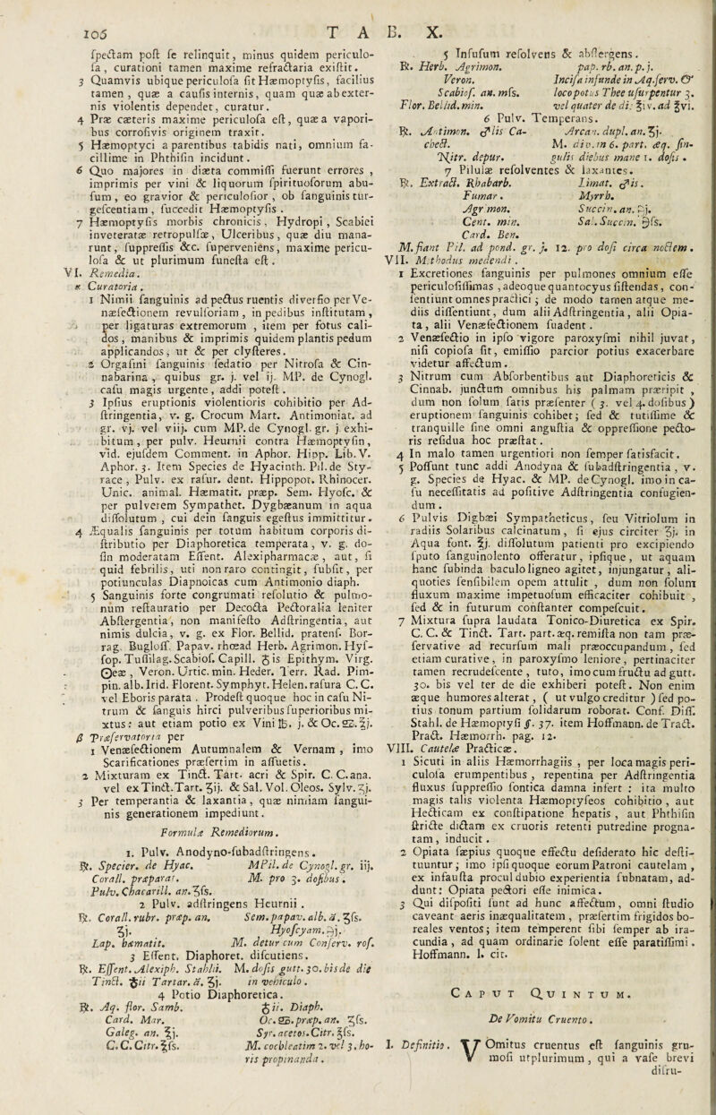 fpedam poft Te relinquit, minus quidem periculo¬ fa, curationi tamen maxime refradaria exiftit. 3 Quamvis ubique periculofa fit Haemoptyfis, facilius tamen, quae a caufisinternis, quam quas ab exter¬ nis violentis dependet, curatur. 4 Prae caeteris maxime periculofa eft, quae a vapori¬ bus corrofivis originem traxit. 5 Haemoptyci a parentibus tabidis nati, omnium fa¬ cillime in Phtbifin incidunt. 6 Quo majores in diaeta commiffi fuerunt errores , imprimis per vini Sc liquorum fpirituoforum abu- fum , eo gravior Sc penculofior , ob fanguinis tur- gefceutiam , fuccedit Haemoptyfis. 7 Haemoptyfis morbis chronicis, Hydropi, Scabiei inveteratae retropulfce, Ulceribus, quae diu mana¬ runt, fuppreffis &c. fuperveniens, maxime pericu¬ lofa Sc ut plurimum funefta eft . VI. Remedia. » Curatoria. i Nimii fanguinis ad pedus ruentis diverfio per Ve- naefedionem revulforiam , in pedibus inftitutam , per ligaturas extremorum , item per fotus cali¬ dos , manibus & imprimis quidem plantis pedum applicandos, ut & per clyfteres. 4 Orgaftni fanguinis fedatio per Nitrofa Sc Cin- nabarina , quibus gr. j. vel ij. MP. de Cynogl. cafu magis urgente, addi poteft. 3 Ipfius eruptionis violentioris cohibitio per Ad¬ ftringentia, v. g. Crocum Mart. Antimoniat. ad gr. vj. vel viij. cum MP.de Cynogl.gr. j. exhi¬ bitum, per pulv. Heuruii contra Hsemoptyfin, vid. ejufdem Comment. in Aphor. Hiop. Lib.V. Aphor. 3. Item Species de Hyacinth.Pd.de Sty¬ race , Pulv. ex ralur. dent. Hippopot. Rhinocer. Unie, animal. Hsematit. prasp. Sem. Hyofc. Sc per pulverem Sympathet. Dygbaeanum in aqua diffolutum , cui dein fanguis egeftus immittitur. 4 iEqualis fanguinis per totum habitum corporis di- ftributio per Diaphoretica temperata, v. g. do- fin moderatam Effent. Alexipharmacae , aut, fi quid febrilis, uti non raro contingit, fubfit, per potiunculas Diapnoicas cum Antimonio diaph. 5 Sanguinis forte congrumati refolutio Sc pulmo¬ num reftaurario per Decoda Pedoralia leniter Abftergentia, non manifefto Adftringentia, aut nimis dulcia, v. g. ex Flor. Bellid. pratenfi Bor- rag. BuglofiT. Papav. rhoead Herb. Agrimon. Hyf- fop. Tuffilag. Scabiof. Capill. Jis Epithym. Virg. ©ese, Veron. Urtic. min. Heder. Terr. Rad. Pim- pin. alb. Irid. Florent. Symphyt. Heien.rafura C. C. vel Eboris parata . Prodeft quoque hoc in cafu Ni¬ trum Sc fanguis hirci pulveribus fuperioribus mi¬ xtus : aut etiam potio ex Vini ID. j. & Oc. 22. fj. £ 'Pruefervatoria per 1 Venaefedionem Autumnalem Sc Vernam , imo Scarificationes praefertim in afluetis. 2 Mixturam ex Tindt. Tart- acri & Spir. C. C.ana. vel exTind.Tart. 5ij- & Sal. Vol. Oleos. Sylv.^j. 3 Per temperantia Sc laxantia, quae nimiam fangui¬ nis generationem impediunt. Formula Remediorum. 1. Pulv. Anodyno-fubadftringens. 5?. Specier. de Hyctc. MPil.de Cynogl.gr. ii}, Corall. praparat. M- pro 3. dofibus. Pulv. Chacarill. an.fffs. 2 Pulv. adflringens Heurnii . R. Corall. rubr. prap.an. Sem.papav. alb. a ?']• , Hyofcyam.i) j. Lap. bamatit. M. detur cum Conferv. rof. 3 Effent, Diaphoret. difeutiens. R. Effent. Alexiph. Stahlii. M. dojis gutt. 30.bis de die Tintt. ftii Tartar. 5j- in vehiculo . 4 Potio Diaphoretica. R, Aq. flor. Samb. Card. Mar. Galeg. an. ^j. C. C. Citr.^fs. J i/. Diaph. 0c.5B.prap. an. ^fs. Sr- acetos.Citr, |fs. M. cochleatim 2. vel 3, ho¬ ris propinanda. 5 Infufum refolvens & abftergens. Vi. Herb. Agrimon. pap.rb.an.p.j. Veron. Incifa infunde in Aq.ferv. & Scabiof. an. /»fs. loco potus Thee ufurpentur 3. Flor. Beliid.min. vel quater de di: %\v.ad ^vi. 6 Pulv. Temperans. R. Artimon. lis Ca- Arcan. dupl. an. $j. cbetl. M. div.m 6. part. aeq. fin- Lfiitr. depur. gulis diebus mane r. dojis . 7 Piluiae refolventes & laxantes. R. Ext rati. Rhabarb. Limat. Fumar. <?is. Myrrb. Succin. an. f)j. Sal.Succm. £)fs. Agr mon. Cent. min. Card. Ben. M. fiant Pii, ad pond. gr. j. 12. pro dofi circa noElem. VII. Mthodus medendi. i Excretiones fanguinis per pulmones omnium effe periculofiffimas , adeoquequantocyusfiftendas, con-/ lentiunt omnes praefici ; de modo tamen atque me¬ diis diffentiunt, dum alii Adftringentia, alii Opia- ta , alii Venaefedionem fuadent. 3 Venaefedio in ipfo vigore paroxyfmi nihil juvat, nifi copiofa fit, emiffio parcior potius exacerbare videtur affedum. 3 Nitrum cum Abforbentibus aut Diaphoreticis & Cinnab. jundum omnibus his palmam praeripit , dum non folum faris praefenrer (3. vel 4. dofibus ) eruptionem fanguinis cohibet; fed Sc tutiffime Sc tranquille fine omni anguftia Sc oppreffione pedo¬ ris refidua hoc praeftat. 4 In malo tamen urgentiori non femper fatisfacit. 5 Poffunt tunc addi Anodyna Sc fubadftringentia , v. g. Species de Hyac. & MP. de Cynogl. imo in ca¬ fu neceffitatis ad pofitive Adftringentia confugien¬ dum . 6 Pulvis Digbsei Sympatheticus, feu Vitriolum in radiis Solaribus caldnatum , fi ejus circiter 5j- in Aqua font. fj. diffolutum patienti pro excipiendo fputo fanguinolento offeratur, ipfique, ut aquam hanc fubinda baculo ligneo agitet, injungatur, ali¬ quoties fenfibilem opem attulit , dum non folum fluxum maxime impetuofum efficaciter cohibuit , fed & in futurum conftanter compefcuit. 7 Mixtura fupra laudata Tonico-Diuretica ex Spir. C. C. & Tind. Tart. part. ax\. remifta non tam prae- fervative ad recurfum mali praeoccupandum, fed etiam curative, in paroxyfmo leniore, pertinaciter tamen recrudefcente , tuto, imo cum frudu ad gutt. 30. bis vel ter de die exhiberi poteft. Non enim aeque humores alterat, ( ut vulgo creditur ) fed po¬ tius tonum partium folidarum roborat. Conf. Diff. Stahl. de Haemoptyfi §. 37. item Hoffmann. de Trad. Prad. Haemorrb. pag. 12. VIII. Cautelae Pradicas. 1 Sicuti in aliis Hasmorrhagiis , per loca magis peri- culola erumpentibus , repentina per Adftringentia fluxus fuppreffio fontica damna infert ; ita multo magis talis violenta Haemoptyfeos cohibitio , aut Hedicam ex conftipatione hepatis , aut Phthifin ftride didam ex cruoris retenti putredine progna¬ tam , inducit. 2 Opiata faepius quoque effedu defiderato hic defti- tuuntur; imo ipfiquoque eorumPatroni cautelam, ex infaufta procul dubio experientia fubnatam, ad¬ dunt: Opiata pedori efle inimica. 3 Qui difpofiti funt ad hunc affedum, omni ftudio caveant aeris inaequalitatem , praffertim frigidos bo- reales ventos; item temperent fibi femper ab ira¬ cundia , ad quam ordinarie folent effe paratiffimi, Hoffmann. 1. cit. ! I Caput Quintum. De Vomitu Cruento. 1. Definitio. ■ \ VOmitus cruentus eft fanguinis gru- mofi utplurimum , qui a vafe brevi difru-