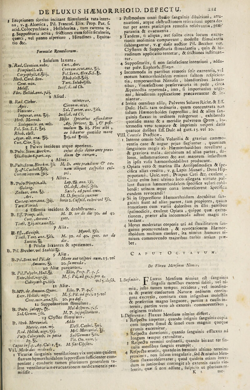 DE FLUXUS HjEMORRHOID, DEFECTU. ? Eruptionem tortius. incitant ftimulantia tuta inter¬ na , v. g. Aloetica, Pii. Francof. Elix. Prop. Par. f. acid.Colocynthiaca , Helleborina , tum externa v* g. Suppofitoria acria, fri&iones cuna folus ficulneis, querci , vel panno atperiore , Hirudines , Equita» tio Scc. Formula Remediorum. i Infufum laxans. yCRad.Gentian.rubr. Cort. Mur. Ptmpinell. alb. Cinnam.acut.ana. 51/. C aryophyll.ajfi i j.. Fol .Se nn.AlexS.S• 5K- Herb. Card. Ben.. Rbab.eleflZu). Cent.min» Tart. SolubffnS. Meli}]'. Tneif. d. ad C IU Flor. Btllid.ana. pd j. 2 Aliud. y. Rad. Ciebor„ . timerem. Apii. Cinnam, acut. Vincetox . Sal.Tartar. ana.ffk. Imperat, ana, Q). Jncif.d. ad Ch. Herb. Marrub. Htfce fpeciebus affundatur Scolopendr. an. wfs. fervent. Ifc. )•& P0!* Fol. Sen. S. S. 5vj. modum Ifc. iij. Vini albi , Rhab.elett. ae bibantnr quotidie mane Mgar. alb. ana. 3ij. ff].ad ?viij. Cort.Citr.ffub 3 Pulvis incidens atque aperiens. W.Vulv. Stom.Birckm. cujus do fis- detur ante pran- \{Is.div.in 6.part. aq. dium & ccenam . 4 Alius. yjuh.Stom.Birckm.Jffs M.D. ante prandium-& cce- fo.tpl.Cachebl&fs. nam aliquot cufptdes euh Cort.'w inter an. 9ij» tri. 5 Alius. y. Vulv-.Vimpin.alb, Lap. 55. ana. %i}. Galang. Ol.dejhAnif. dis. Zedoar. ana.^i). . Sacch. adpond.omn. j[ri' M. D.ftngulis quatuor Cort.winter.una. j^ij. horis 2. Cufpid. cultri 'toti ffs. Tarti Vitrici, 6 Effentia incidens & deobttruens. y.Fff.Timp. alb. M. D. ter de die 30. ad 40 Cort. Murant.' gutt.. Tirrid. ^Yyacr.ana.ffy 7 Alia. Rt. Efl.MUxipb. Myrrh. ffs. Tmtt.Tart.ana.lifs. M. 30. ad 40. gutt. ter de Succin.■ 5j. die. 8 Pilulae laxantes & aperientes. y. Vil. Beccher. vel Stahlti5j. 9 Aliae. y.Til.Bont.vel Pii. de Mane aut vefperi nuntii 5. vel Ammon. 5j* 20. f'u mende . ia Aliae purgantes. Et Pil.Polychr.Hall,3j. Elix. Prop. P. q. f. Extr.Hel/.mgf.ff}. __ M.f. Pii, ad gr.j. pro 4. Colocynth.gr. iii w* 5- dojtff. 11 Aliae. fy.MT?. de Ammon. Querc. Elix. V. P- q-ff Extr. Helleb. nigr. M. f. Pii. ad gr.j. i^.vel Cent.min.ana.ffs. zo.prodoji. 12 Suppofitorium Aimulans . y. Puh. jalapp. 9j. Mei defpsrn, q.f. Sal. Gemm. j^fs. M. V. fuppofitonum. 13 Clyfter Aimulans. Et. Herb. Mercar i al. Adde Matric. ana. m}. EleSl.Catbol.ffvfi Rad. Helleb. nigr. ffj. Mei. Mercuri al. Pulp.Colocynth. in petia SalGemma 61>s. lig. 5i. Fit. Ov. num. j. Coque in f.q. Mq- Colat.^x. M. fiat Clyjler. VII. Metbidus medendi . . 1 Vicariae fanguinis ventilationes vix unquam quidem fluxum h^morrhoidalem fuppreflfum lufficienter com- penfant ; conducit tamen plurimum generalem ta¬ lem ventilatoriam evacuationem medicamentis pras- mififle . 2 PoAmodum omni Audio fanguinis diluitioni , atte¬ nuationi, atque cbArudionem referationi opera de¬ tur per antea praeferipta remedia refoiventia, prs-' parantia & evacuantia . 3, Tandem, ti aliqua, aut folita circa locum excre- tionis molimina comparcant , modelte ftimulantta fubjungantur, v. g‘ dolis auftior Pii. Beccher ver. ClyAeres & Suppofitoria Annutantia , quin cC m- rudinum applicatio tentetur, & friftiones inAituan- tur. . . . ' . .. 4 Suppofitoriis, fi non fatisfaciunt intentioni , adda¬ tur pulv. Euphorb. Blazer. _ . 5 Incommoda in partibus remotis lete exerenna, vel motum hsemorrhoidalem eminus faltem refpicieu- tia., temperantibus Nitrofis , blandioribus laxan¬ tibus , VenaefeiAione prgstervatoria in pede , circa ^quinoftia repetenda, imo, fi importunius urge¬ ant , hirudinum, applicatione praecaveantur & le¬ niantur. o r r 6 Irritis omnibus aliis. Pulveres SolaresR.icnt.oc h Dulc. Hali, tam ordinaria, quam concentrata non folum Haemorrhoides luppreflas , fed & alios fan¬ guinis fl-uxus in ordinem redegerunt , exhibendo quotidie mane & a meridie pulverem ©rem , in-, termedio vero tempore Sc imprimis vefperi datis quatuor dofibus EfT. Dulc. ad gutt. 15. vel 20. VlH. CauteU Pradicae. 1 Interne omnia Salia Volatilia Sc gravius commo¬ ventia cane & angue pejus fugiantur , quoniam, fanguinem magis ab Haemorrhoidibus revellunt , Sc graviora mala, decubitum ad alias partes , do¬ lores, inflammationes &c. aut majorem infardum in ipfis vafis haemorrhoidalibus producunt. 2 Opiata vero 8c marina illa Antilpafmodica Sc fpe- - cifica alias credita, v. g. Lapis Manati, Dens Hip¬ popotami. Unie, veri, Priapus Ceti Scc. exulent » Certe enim hsec ultimo loco allegata virtute poi- lent fluxum haemorrhoidalem fpecifice veluti cohi¬ bendi: utinam aeque certa innotelcerent Specifica, eundem revocandi! ? Si in Afppreflione Haemorrhoidum decubitus ian- guinis fiunt ad alias partes, tam propiores, quam remotiores cum variis doloribus in illis partibus fpafmodicis, exulent Opiata , quippe quas excre- tionem, praster alia incommoda adhuc magis re¬ tardant. . , ... ... r 4 Motus moderatus corporis uti ad tjuxilitatem lan- guinis promovendam , & revocationem Hsemor- rhoidum multum confert, ita nimius humores ni¬ mium commovendo majoribus turbis anfam pite- bet. C a P v O C T U M De Fluxu Menfium Nimio-. I.Definitio. T? Luxus Menfium nimius eA fanguinis \ JT fingulis rhenfibus excerni f ol i ti, vel ni¬ mia, juAo tamen terhpus accidens , vel inordina¬ ta Sc praeter confuetum Naturae ordinem contin¬ gens excretio, comitata cum infignibus moleAiis Sc praefertim magno languore, partim a caulis in¬ ternis, partim vero ab externis commoventibus , originem trahens . . . I .Differentia: Fluxus Menfium nimius dmert 1 Refpedu impetus, quando infigms fanguinis copia cum impetu fimul & ferael cum magnis quoque grumis excernitur. . . , 2 Refpedu durationis, quando fanguinis effluxus ad longum tempus extenditur. /- , Refpedu termini ordinarii, quando bis aut ter lin¬ gulis menfibus fanguis erumpit. A Refpedu aetatis, quando in fceminis ul timo ternnno 4 nroximis, non folum irregularis fed & mmiusMen- frum fluxusobfervatur; quod quidem etiam inter¬ dum in junioribus contingit ab externis cauns vio¬ lentis, quas fi non adfunt, fufpiao ut plunun^re^