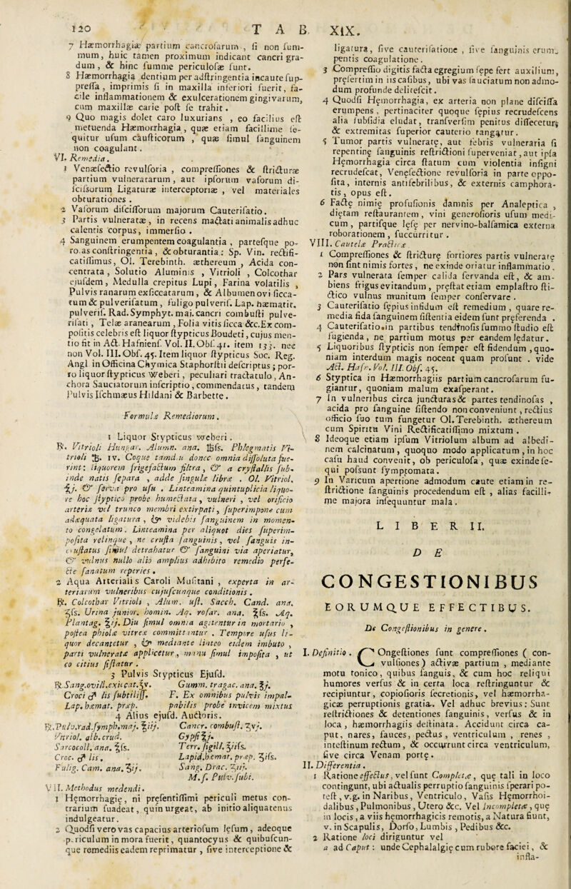 / 7 Haemorrhagiae/ partium canctofarunv, fi non fum- mum, huic tamen proximum indicant cancri gra¬ dum, & hinc fumme periculofas funt, 8 Haemorrhagia dentium per adftringentia incaute fup- prefia , imprimis fi in maxilla inferiori fuerit, fa¬ cile inflammationem & exulcerationem gingivarum, cum maxillas carie poffc fe trahit. 9 Quo magis dolet caro luxurians , eo facilius eft metuenda Haemorrhagia, quae etiam facillime fe- quitur ufum caufticorum , quae fimul fanguinem non coagulant. VI. Remedia. 1 Venaefedtio revulforia , compreffiones & ftridturae partium vulneratarum , aut ipforum vaforum di- lcifsorum Ligaturae interceptorias , vel materiales obturationes . 2 Vaforum difciflorum majorum Cauterifatio. 3 Partis vulneratas , in recens madlati animalis adhuc calentis corpus, immerfio . 4 Sanguinem erumpentem coagulantia , partefque po- ro.as conftringentia, & obturantia : Sp. Vin. redtifi- catilfimus, Ol. Terebinth. asthereum , Acida con- centrata , Solutio Aluminis , Vitrioli , Colcothar ejufdem, Medulla crepitus Lupi, Farina volatilis , Pulvis ranarum exficcatarum , & Albumen ovi ficca- tum & pulverifatum , fuligo pulverif. Lap. haemarit. pulverif. Rad.Symphyt. mai.cancri combufti pulve- rifati , Telae aranearum , Folia vitis ficca &c.Ex com- poiitis celebris eft liquor ftypticus Boudeti, cujus men¬ tio fit in Ad. Hafnienf. Vol. II.Obf.41. item 13}. nec non Vol. III. Obf. 45. Item liquor flypticus Soc. Reg. Angi in Officina Chymica Staphorftii defcriptus ; por¬ ro liquor ftypticus Weberi, peculiari tradlatuloAn- chora Sauciatorum infcriptio, commendatus, tandem Pulvis Ifchmaeus Hildani & Barbette. Formulx Remediorum. 1 Liquor Stypticus weberi . R‘> Vitrioli Hungar. Alumn. ana. l^fs. Phlegmatis Vi- trielt 35. iv. Coque tamd.u donec omnia diffoluta fue¬ rint: liquorem frigefaclum filtra , & a cryftallis fub- inde natis fepara , adde jingulx libra . Ol. Vitrici, ii & [erva pro ufu , Linteamina quintuplicia liquo¬ re hoc Jlyptico probe humetlata, vulneri , vel orificio arteria vel trunco membri extirpati, fuperimpone cum- adxquata ligatura , (y> videbis fanguinem in momen¬ to congelatum. Linteamina per aliquot dies fuperim- poftta relinque , ne crufta /anguinis, vel /anguis in- aufiatus fimul detrahatur & fanguini via aperiatur} & vulnus nullo alio amplius adhibito remedio perfe¬ cte /anatum reperies. 2 Aqua Arterialis Caroli Mufitani , experta in ar¬ teriarum vulneribus cujufcunque conditionis . Fft. Colcothar Vitrioli , Alum. ufl. Sacch. Cand. ana. £fs. Urina juniorhomin. Aq. rofar. ana. ^fs. Aq. Plantag. \ij.Diu fimul omnia agitentur in mortario , pofiea phiolcs vitrex committantur , Tempore ufus li¬ quor decantetur , (?> mediante linteo eidem imbuto , parti vulnerat^ applicetur,, manu fimul impofita , ut eo citius fiflatttr . 3 Pulvis Stypticus Ejufd. %Sang.ovill.exitcatfpe. Gumm. tragac. ana. %}. Croci (f lis fubtiliff. F. Ex omnibus pulvis impal- Lap. hxmat. prxp. pabilis probe invicem mixtus 4 Alius ejufd. Audtoris. live fanguinis erum. Yg.Vul v.Yadfym ph.maj. Vitriol. alb.crud. Sarcocoll. ana. ^fs. Croc. lis, Fulig. Cam. ana.^ij. iij, Cancr. combufl. ^v/. GypfiVp Tcrr.figill. fyifs. Lapid.hxmat. prxp. 3/fs. Sang. Drac. M.f. Pu.lv. fu bt. \i 11. Methodus medendi. 1 H?morrhagie, ni prefentiffimi periculi metus con¬ trarium fuadeat, quin urgeat, ab initio aliquatenus indulgeatur. 2 Quodfi vero vas capacius arteriofum l?fum , adeoque p.riculum in mora fuerit, quantocyus & quibufeun- que remediis eadem reprimatur, five interceptione & ligatura, five caurerifatione pentis coagulatione. 3 Compreffio digitis fadtaegregium f?pe fert auxilium, prgfertim in iiscafibus, ubi vas (auciatum non admo¬ dum profunde delirefcit. 4 Quodfi Hfmorrhagia, ex arteria non plane difeifla erumpens, pertinaciter quoque f?pius recrudefcens alia /ubfidia eludat, tranfverfim penitus diflTeceturj & extremitas fuperior cauterio tangatur. 5 Tumor partis vulnerat?, aut febris vulneraria fi repentin? fanguinis reftridtioni fuperveniat, aut ipla H?morrhagia circa ftatum cum violentia infigni recrudefcat, Ven?fedtione revulforia in parte cppo- fira, internis antifebrilibus, & externis camphora- tis , opus eft. 6 Fadte nimie profufionis damnis per Analeptica , di?tam reftauranrem, vini generofioris ufum medi¬ cum , partifque lef? per nervino-balfamica externa roborationem, fuccurritur. VIII. Cautelx Prabhrx 1 Compreffiones & ftridtur? fortiores partis vulnerate non fint nimis fortes , ne exinde oriatur inflammatio/ 2 Pars vulnerata femper calida fervanda eft, Sc am¬ biens frigus evitandum , pr?ftat etiam emplaftro fti- dtico vulnus munitum femper confervare . 3 Cauterifatio f?pius infidum eft remedium, quare re¬ media fida fanguinem fiftentia eidem funt preferenda . 4 Cauterifatio.in partibus tendfnofis fumnio ftudio eft fugienda, ne. partium motus per eandem l?datur. 5 Liquoribus ftypticis non femper eft fidendum , quo¬ niam interdum magis nocent quam profunt . vide Aci. Hafn.Vo l. III. Obf, 45. 6 Styptica in Hsemorrhagiis partium cancrofarum fu¬ giantur, quoniam malum exafperant. 7 In vulneribus circa jun<fturas& partes tendinofas , acida pro fanguine fiftendo non conveniunt, reiftius officio luo tum fungetur Ql.Terebinth. scthereum cum Spiritu Vini Reftificatiffimo mixtum . S Ideoque etiam ipfum Vitriolum album ad albedi- nem calcinatum , quoquo modo applicatum , in hoc cafu haud convenit, ob periculofa , quae exindefe- qui pofsunt fymptomata. 5) In Varicum apertione admodum caute etiam in re- ftridhione fanguinis procedendum eft , alias facilli¬ me majora infequuntur mala. L I B E R II. D E CONGESTIONIBUS EORUMQ.UE EFFECTIBUS. Di Congefiionibus in genere. I. Definitio . Ongeftiones funt compreffiones ( con- vulfiones) adii vas partium , mediante motu tonico, quibus fanguis, & cum hoc reliqui humores verfus & in certa loca reftringuntur & recipiuntur, copiofioris fecretionis, vel haemorrha¬ gicae perruptionis gratia-. Vel adhuc brevius: Sunt reftridiiones & detentiones fanguinis, verfus & in loca, haemorrhagiis deftinata. Accidunt circa ca¬ put, nares, fauces, pedtus , ventriculum , renes , inteftinum redtum, & occurrunt circa ventriculum, five circa Venam port?. II. Differentia, 1 Katlone ejfeBus, vel funt Complet<e , qu? tali in loco contingunt, ubi adtualis perruptio fanguinis fperari po- teft , v.g. in Naribus , Ventriculo, Vafis H?morrhoi- dalibus , Pulmonibus , Utero &c. Vel Incompleta;, que in locis, a viis hemorrhagicis remotis, a Natura fiunt, v. in Scapulis, Dorfo, Lumbis , Pedibus &c. ^ Ratione loci diriguntur vel a ad Caput: unde Cephalalgi? cum rubore faciei, &: infla-