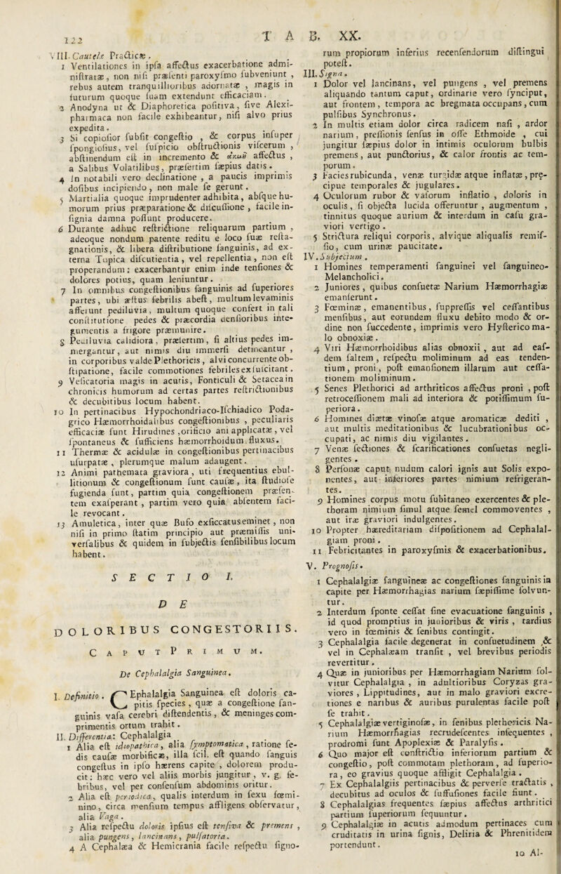 T A SllLCauteE Pradics? • , x Ventilationes in ipfa affe&us exacerbatione admi- nifiratae, non nifi praefenti paroxyfmo fubveniunt , rebus autem tranquillioribus adornatae , magis in futurum quoque fuam extendunt efficaciam. i Anodyna ut & Diaphoretica pofitiva, five Alexi- phatmaca non facile exhibeantur, nifi alvo prius expedita. j Si copiolior fubfit congeftio , & corpus lnluper fpongiofius, vel fufpicio obftru&ionis vifcerum , abftinendum eft in incremento & cenuit affeftus , a Salibus Volatilibus, praeferri m faepius datis._ 4 in notabili vero declinatione , a paucis imprimis dofibus incipiendo, non male fe gerunt. 5 Martialia quoque imprudenter adhibita, abfque hu¬ morum prius praeparatione & diicuffione , facile in- fignia damna poffunt producere. £ Durante adhuc reftriftione reliquarum partium , adeoque nondum patente reditu e loco fu$ refta- gnationis, & libera diftributione fanguinis, ad ex¬ terna Topica dilcutientia, vel repellentia, non eft properandum; exacerbantur enim inde tenfiones & dolores potius, quam leniuntur. 7 In omnibus congeftionibus fanguinis ad fuperiores partes, ubi atttus febrilis abeft, inultum levaminis affeiunt pediluvia, multum quoque confert in tali conftitutione pedes & praecordia denfioribus inte¬ gumentis a frigore praemunire. g Pediluvia calidiora, praeteram, fi altius pedes im¬ mergantur, aut nimis diu lmtnerfi detineantur , in corporibus valde Piethoricis , alvi concurrente ob- ftipatione, facile commotiones febriles ex futeitant. 9 Veficatoria magis in acutis, Fonticuli & Setaceain chronicis humorum ad certas partes reftridlionibus Sc decubitibus locum habent. jo In pertinacibus Hypochondriaco-Iichiadico Poda¬ grico Haemorrhoidalibus congeftionibus , peculiaris efficacias funt Hirudines ,orificio ani applicata;, vel ipontaneus Sc fufficiens basmorrhoidum fluxus. ii Thermas & acidulae in congeftionibus pertinacibus ufurpatse , plerumque malum adaugent. 12 Animi pathemata graviora, uti frequentius ebul¬ litionum & congeftionum funt cautas, ita ftudiofe fugienda funt, partim quia congeftionem praefen- tem exafperant , partim yero quia abfentem faci¬ le revocant. ij Amuletica, inter quas Bufo exficcatuseminet, non nifi in primo ftatim principio aut praemittis uni- verbalibus & quidem in fubje&is lenfibilibus locum habent. SECTIO L D E DOLORIBUS CONGESTORl I S. CapvtPrimum. De Cephalalgia Sanguinea, I. Definitio. Ephalalgia Sanguinea eft doloris ca- V^<i pitis fpecies , qua; a congeftione fan¬ guinis vafa cerebri riiftendentis , & meninges com¬ primentis ortum trahit. II. Differentia: Cephalalgia 1 Alia eft idiopathica, alia fymptomatica , ratione fe- dis caufac morbificae, illa fcil. eft quando fanguis congeftus in ipfo haerens capite , dolorem produ¬ cit; hasc vero vel aliis morbis jungitur, v. g. fe¬ bribus, vel per confenfum abdominis oritur. 2 Alia eft periodica, qualis interdum in fexu femi- nino, circa menfium tempus affligens obfervatur, alia Vaga. - Alia refpeftu doloris ipfius eft tenfiva & premens , alia pungens, lancinans, puljatoria. 4 A Cephalaea & Hemicrania facile refpetlu figtio- p» • Y V i)» AA« rum propiorum inferius recenfendorum diftingui poteft. III. Signa, 1 Dolor vel lancinans, vel pungens , vel premens aliquando tantum caput, ordinarie vero fynciput, aut frontem, tempora ac bregmata occupans, cum pulfibus Synchronus, 2 In multis etiam dolor circa radicem nafi , ardor j narium, preffionis fenfus in ofte Ethmoide , cui jungitur faspius dolor in intimis oculorum bulbis premens, aut pun&orius, & calor frontis ac tem- j porum • 3 Facies rubicunda, venas turgidas atque inflatas, pr^- cipue temporales & jugulares. 4 Oculorum rubor & vaiorum inflatio , doloris in oculis , fi objeffa lucida offeruntur , augmentum , tinnitus quoque aurium & interdum in cafu gra¬ viori vertigo . 5 Striftura reliqui corporis, alvique aliqualis remif- fio, cum urinae paucitate. IV. Subjetium . 1 Homines temperamenti fanguinei vel fanguineo- Melancholici. 2 Juniores, quibus confuetae Narium Haemorrhagiae i emanferunt. 1 3 Foeminse , emanentibus, fuppreffis vel ceflantibus i menfibus, aut eorundem fluxu debito modo & or- | dine non fuccedente, imprimis vero Hyftericoma- j lo obnoxiae . 4 Viri Hasmorrhoidibus alias obnoxii , aut ad eaf- h dem faltem , refpeclu moliminum ad eas tenden- j tium, proni, poft emanfionem illarum aut ceffa- i tionem moliminum. 5 Senes Plethorici ad arthriticos affe&us proni , poft I retroceflionem mali ad interiora & potiflimum fu- : periora. 6 Homines diastse vinofae atque aromaticae dediti , , aut multis meditationibus <3c lucubrationibus oc- ! cupati, ac nimis diu vigilantes. 7 Venae fe&iones & fcarificationes confuetas negli- i gentes . 8 Perfouae caput, nudum calori ignis aut Solis expo- ( nentes, aut inferiores partes nimium refrigeran- tes. 9 Homines corpus motu fubitaneo exercentes & ple- : tboram nimium fimul atque femel commoventes , ij aut irae graviori indulgentes. 10 Propter baereditariam difpofitionem ad Cephalal- !j giam proni. 11 Febricitantes in paroxyfmis & exacerbationibus. V. Prognofis. i Cephalalgiae fanguineae ac congeftiones fanguinis ia ;i capite per Haemorrhagias narium faepiflime folvun- ; tur, 2 Interdum fponte ceffat fine evacuatione fanguinis , i id quod promptius in junioribus & viris , tardius I vero in feminis <3c fenibus contingit. 3 Cephalalgia facile degenerat in confuetudinem ,& 1 vel in Cephalaeam tranfit , vel brevibus periodis I revertitur. 4 Quae in junioribus per Haemorrhagiam Narium fol- i: vitur Cephalalgia , in adultioribus Coryzas gra- I viores , Lippitudines, aut in malo graviori excre- 1 tiones e naribus & auribus purulentas facile poft jjl: fe trahit. I »5 Cephalalgiae vertiginofae, in fenibus piethoricis Na- 1 riutn Haemorrliagias recrudefcentes infequentes , I prodromi funt Apoplexiae & Paralyfis . 6 Quo major eft conftri&io inferiorum partium & > congeftio, poft commotam plethoram, ad fuperio- I ra, eo gravius quoque affligit Cephalalgia. 7 Ex Cephalalgiis pertinacibus & perverfe traftatis „ I decubitus ad oculos & fuffufiones facile fiunt. S Cephalalgias frequentes faepius affedfus arthritici i partium fuperiorum fequuntur. 9 Cephalalgiae in acutis admodum pertinaces cum i cruditatis in urina fignis, Deliria Sc Phrenitidem 1 portendunt. r iq AI-
