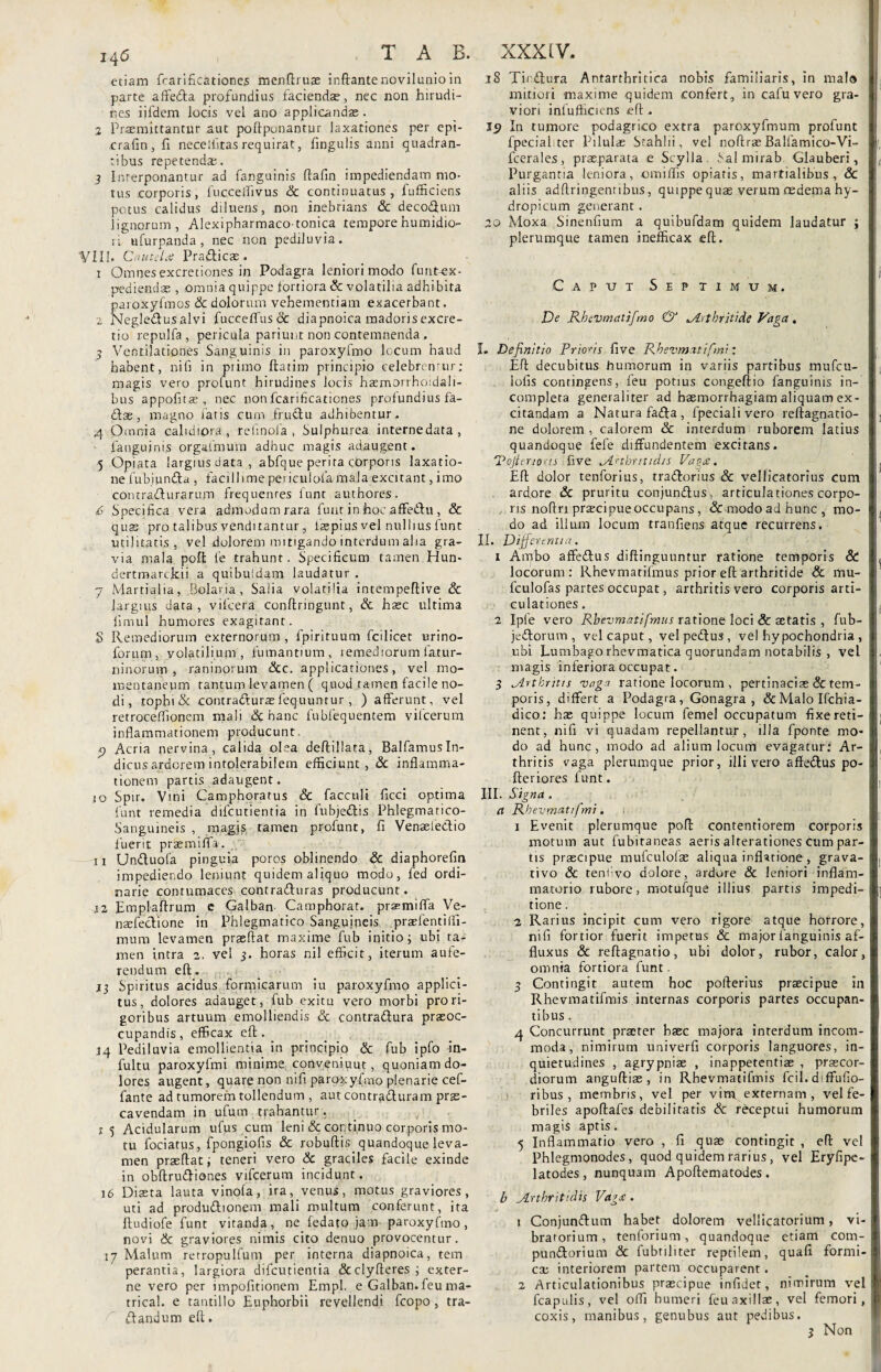 etiam fcarifkationes menftruae inflante novilunio in parte affedta profundius faciendae, nec non hirudi¬ nes iifdem locis vel ano applicandae . % Praemittantur aut poftponantur laxationes per epi- rrafin, fi necelfiras requirat, fingulis anni quadran¬ tibus repetendae. 3 Interponantur ad fanguinis ftafin impediendam mo¬ tus corporis, fuccedivus Sc continuatus, fufficiens potus calidus diluens, non inebrians Sc deco&um lignorum, Alexipharmacotonica tempore fumidio¬ ri ufurpanda, nec non pediluvia. VIII. c nutdtf Praflicas . 1 Omnes excretiones in Podagra leniori modo fun-tex* pediendse , omnia quippe fortiora Sc volatilia adhibita paroxyfimos & dolorum vehementiam exacerbant. 2 Negledusalvi fucceffus& diapnoica madoris excre- tio repulfa , pericula pariunt non contemnenda . j Ventilationes Sanguinis in paroxyfmo locum haud habent, ni fi in primo fta-tim principio celebremur; magis vero prolunt hirudines locis haemorrho:dali- bus appofitas, nec nonfcarificationes profundius fa- dae, magno faris cum frudu adhibentur. 4 Omnia calidiora , refinofa , Sulphurea internedata, ■ fanguinis orgafmum adhuc magis adaugent. 5 Opiata largius data , abfque perita corporis laxatio¬ ne fubjunda , facillime periculofa mala excitant, imo contradurarum frequentes funt authores. 6 Specifica vera admodum rara fuut in hoc affedu , Sc quas pro talibus venditantur, laepius vel nullius funt utilitatis, vel dolorem mitigando interdum alia gra¬ via mala poffc fe trahunt. Specificum tamen Hun- dertmarckii a quibuldam laudatur . 7 Martia 1 ia, Bolana, Salia volatilia intempeflive Sc largius data, vifcera conftringunt, Sc hasc ultima fimul humores exagitant. 8 Remediorum externorum, lpirituum fcilicet urino- forum, volatilium, fumantium, remediorum iatur- ninorum , raninorum Scc. applicationes, vel mo¬ mentaneum tantum levamen ( quod tamen facile no¬ di, tophi & contradurae fequuntur , ) afferunt, vel retroceflionem mali & hanc fubfequentem vifcerum inflammationem producunt. p Acria nervina, calida olea deftillata, BalfamusIn¬ dicus ardorem intolerabilem efficiunt, Sc inflamma¬ tionem partis adaugent. 10 Spir. Vini Camphoratus & facculi ficci optima funt remedia difcutientia in fubjedis Phlegmatico- Sanguineis , magis tamen profunt, fi Venaeiedio fuerit praemiffa. 11 Unduofa pinguia poros oblinendo & diaphorefin impediendo leniunt quidem aliquo modo, fed ordi¬ narie contumaces contraduras producunt. 12 Emplaftrum e Galban Camphorat. prasmifla Ve- naefedione in Phlegmatico Sanguineis praefentiffi- mum levamen praeftat maxime fub initio; ubi ta¬ men intra 2. vel 3. horas nil efficit, iterum aufe¬ rendum eft. 13 Spiritus acidus formicarum iu paroxyfmo applici¬ tus, dolores adauget, fub exitu vero morbi pro ri¬ goribus artuum emolliendis & contradura praeoc¬ cupandis, efficax eft. 14 Pediluvia emollientia in principio & fub ipfo in- fultu paroxyfmi minime conveniuut, quoniam do¬ lores augent, quare non nifi paroxyfmo plenarie cef- fante ad tumorem tollendum , aut contraduram prae¬ cavendam in ufum trahantur. 15 Acidularum ufus cum leni & continuo corporis mo¬ tu fociatus, fpongiofis Sc robuftis. quandoque leva¬ men praeftat; teneri vero Sc graciles facile exinde in obftrudiones vifcerum incidunt. 16 Diaeta lauta vinola, ira, venus, motus graviores, uti ad produdionem mali multum conferunt, ita ftudiofe funt vitanda, ne fedato jam paroxyfmo, novi & graviores nimis cito denuo provocentur. 17 Malum retropulfum per interna diapnoica, tem perantia, largiora difcutientia &clyfteres ; exter¬ ne vero per impofitionem Empl. e Galban. feu ma- trical. e tantillo Euphorbii revellendi fcopo, tra- dandum eft. 18 Tiedura Antarthritica nobis familiaris, in mal® mitiori maxime quidem confert, in cafu vero gra¬ viori infufficiens eft . J9 In tumore podagrico extra paroxyfmum profunt fpecialiter Pilulas Srahlii, vel noftrae Balfamico-Vi~ fcerales, praeparata e Scylla Sal mirab Glauberi, Purgantia leniora, omiffis opiaris, martialibus, Sc aliis adftringentibus, quippe quae verum oedema hy¬ dropicum generant. 20 Moxa Sinenfium a quibufdam quidem laudatur ; plerumque tamen inefficax eft. Caput Septimum. De Rhevmatifrno & *Arthritide Vaga, L Definitio Prioris five Rbevmatifmi: Eft decubitus humorum in variis partibus mufeu- lofis contingens, feu potius congeftio fanguinis in¬ completa generaliter ad haemorrhagiam aliquam ex¬ citandam a Natura fada, fpeciali vero reftagnatio- ne dolorem , calorem Sc interdum ruborem latius quandoque fele diffundentem excitans. 'Vojtenoas five Arthritidis Vago:. Eft dolor tenforius, tradorius Sc vellicatorius cum ardore Sc pruritu conjundus, articulationes corpo¬ ris noflri praecipue occupans, &modoadhunc, mo¬ do ad illum locum tranfiens atque recurrens. II. Differ e ruta. 1 Ambo affedus diftinguuntur ratione temporis & locorum: Rhevmarifmus prior eft arthritide & mu- fculofas partes occupat, arthritis vero corporis arti¬ culationes . 2 Ipfe vero Rbevmatifmus ratione loci Sc aetatis , fub- jedorutn , vel caput, velpedus, vel hypochondria , ubi Lumbagorhevmatica quorundam notabilis , vel I magis inferiora occupat. 3 Arthritis vaga ratione locorum , pertinaciae & tem¬ poris, differt a Podagra, Gonagra , &MaloIfchia- dico: hae quippe locum femel occupatum fixereti- nent, nifi vi quadam repellantur, illa fponte mo- ! do ad hunc, modo ad alium locum evagatur: Ar¬ thritis vaga plerumque prior, illi vero afledus po- I fteriores funt. III. Signa . a Rhevmatifmi. 1 Evenit plerumque poft contentiorem corporis motum aut fubitaneas aeris alterationes cum par¬ tis praecipue mufculofae aliqua inflatione , grava¬ ti vo Sc tenflvo dolore, ardore & leniori inflam¬ matorio rubore, motufque illius partis impedi¬ tione . 2 Rarius incipit cum vero rigore atque horrore, nifi fortior fuerit impetus Sc major fanguinis af- fluxus & reftagnatio, ubi dolor, rubor, calor, omnia fortiora funt. 3 Contingit autem hoc pofterius praecipue in Rhevmatifmis internas corporis partes occupan¬ tibus . 4 Concurrunt praeter haec majora interdum incom¬ moda, nimirutn univerfi corporis languores, in¬ quietudines , agrypniae , inappetentiae , praecor¬ diorum anguftiae , in Rhevmatifmis fcil. diffufio- ribus , membris, vel per vim, externam , vel fe¬ briles apoftafes debilitatis Sc receptui humorum magis aptis. 5 Inflammatio vero , fi quae contingit , eft vel Phlegmonodes, quod quidem rarius , vel Eryfipe- latodes, nunquam Apoftematodes. b Arthritidis Vaga . 1 Conjundum habet dolorem vellicatorium, vi- brarorium, tenforium, quandoque etiam com- pundorium Sc fubtiliter reptilem, quafi formi¬ ca; interiorem partem occuparent. 2 Articulationibus praecipue infidet, nimirum vel fcapulis, vel offi humeri feu axillae, vel femori, coxis, manibus, genubus aut pedibus. 3 Non