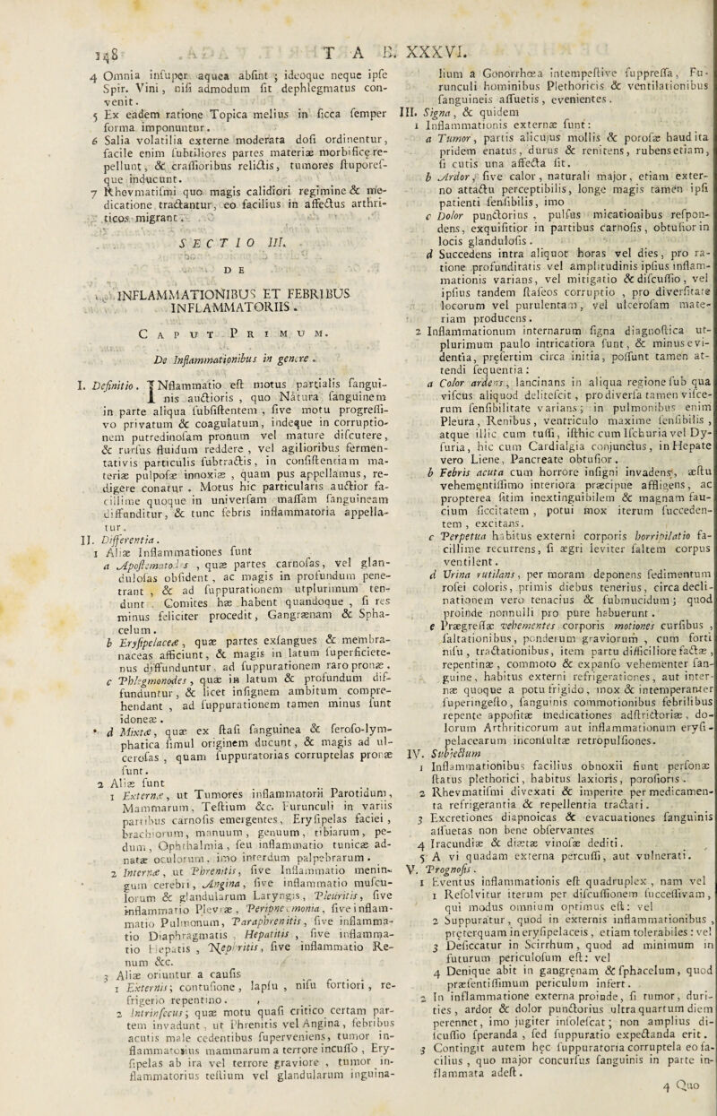 4 Omnia infupqr. aquea abfwt ; ideoque neque ipfe Spir. Vini, nifi admodum fit dephlegmatus con¬ venit . 5 Ex eadem ratione Topica melius in ficca femper forma imponuntur. 6 Salia volatilia externe moderata dofi ordinentur, facile enim fubtUiores partes materiae morbific^re¬ pellunt, Ac craflioribus relidis, tumores ftuporef- que inducunt. 7 Rhovmatifmi quo magis calidiori regimine & me¬ dicatione tradantur, eo facilius in affedus arthri¬ ticos migrant. ‘ ',iy ■ 1 .-\-k Anv'v SECTIO 1IL ■ bo • 'i. ' a ?: mUi .. DE inflammationibus et febribus INFLAMMATORIIS . Caput Primum. De Inflammationibus in genere . I. Definitio. TNflammatio eft motus partialis fangui- 1 nis audioris , quo Natura fanguinem in parte aliqua fubfiftentem , five motu progreffi- vo privatum Ac coagulatum, indeque in corruptio¬ nem putredinolam pronum vel mature difeutere, Ac rurfus fluidum reddere , vel agilioribus fermen- tativis particulis fubtradis, in confidentiam ma¬ teriae pulpofae innoxiae , quam pus appellamus, re¬ digere conatur . Motus hic particularis audior fa¬ cillime quoque in univerfam maffam fanguineam diffunditur ,*& tunc febris inflammatoria appella¬ tur. II. Differentia. i Aliae Inflammationes funt a Apofi emat oles , quae partes carnofas, vel glan- dulofas obfident , ac magis in profundum pene¬ trant , & ad fuppurationem utplurimum ten¬ dunt Comites hae habent quandoque , fi res minus feliciter procedit. Gangraenam & Spha- cel u m. b Eryflpelacee, quae partes exlangues Ac membra¬ naceas afficiunt, Ac magis in latum fuperficiete- nus diffunduntur, ad fuppurationem raro pronae . c Phlegmonodes , quae in latum & profundum dif¬ funduntur , & licet infignem ambitum compie- hendant , ad fuppurationem tamen minus funt idoneae . • d Mixta, quae ex flafi fanguinea & ferofo-lym- phatica fimul originem ducunt, Ac magis ad ul- cerofas , quam fuppuratorias corruptelas pronae funt. i Aliae funt 1 Externe, ut Tumores inflammatorii Parotidum, Mammarum, Teflium Scc. Furunculi in variis partibus carnofis emergentes, Eryfipelas faciei, brachiorum, manuum, genuum, tibiarum, pe¬ dum, Ophthalmia, feu inflammatio tunicae ad- natae oculorum, imo interdum palpebrarum. 2 Interne, ut Phrenitis, five Inflammatio menin« gum cerebti, Angina, five inflammatio mufeu- lor-um & glandularum Laryngis, Pleuritis, five Inflammatio Pleviae, Peripneemonia, five inflam¬ matio Pulmonum, Taraphrenitis, five inflamma¬ tio Diaphragmatis , Hepatitis , five inflamma¬ tio Hepatis , Nephritis, five inflammatio Re¬ num Acc. 3 Aliae oriuntur a caufls 1 Externis-, contufione, lapfu , nifu fortiori, re¬ frigerio repentino. , 2 Ir.trinfccus quae motu quafi critico certam par¬ tem invadunt, ut Phrenitis vel Angina, febribus acutis male cedentibus fuperveniens, tumor in- flammatojins mammarum a terrore incuffo , Ery¬ fipelas ab ira vel terrore graviore , tumor in¬ flammatorius teflium vel glandularum inguina- lium a Gonorrhoea intempeftive fuppreffa, Fu¬ runculi hominibus Plethoricis & ventilationibus fanguineis affuetis, evenientes. III. Signa, Ac quidem 1 Inflammationis externas funt: a Tumor, partis alicuius mollis Ac porofse haud ita pridem enatus, durus Ac renitens, rubens etiam, fi cutis una affeda Iit. b Ardor, five calor, naturali major, etiam exter¬ no attadu perceptibilis, longe magis tamen ipfi patienti fenfibilis, imo c Dolor pundorius , pulfus micationibus refpon- dens, exquifitior in partibus carnofis, obtufiorin locis glandulofis . d Succedens intra aliquot horas vel dies, pro ra¬ tione profunditatis vel amplitudinis ipfius inflam¬ mationis varians, vel mitigatio Ac difcuffio , vel ipfius tandem ftafeos corruptio , pro diverfitate locorum vel purulentam, vel ulcerofam mate¬ riam producens. 2 Inflammationum internarum figna diagnoftica ut¬ plurimum paulo intricatiora funt, & minus evi¬ dentia, prf ferti m circa initia, poffunt tamen at¬ tendi fequentia: a Color ardens, lancinans in aliqua regione fub qua vifcus aliquod delitefcit, prodiverfa tamen vifce- rum Fenfibilitate varians; in pulmonibus enim Pleura, Renibus, ventriculo maxime fenfibilis , atque illic cum tuffi, ifthic cum Ifchuria vc! Dy- furia, hic cum Cardialgia conjunclus, inFIepate vero Liene, Pancreate obtufior. b Febris acuta cum horrore infigni invadens1, aeflu vebementiffimo interiora praecipue affligens, ac propterea fitim inextingui bilem & magnam fau¬ cium ficcitatem , potui mox iterum fucceden- tem , excitans. c Perpetua habitus externi corporis horripilatio fa¬ cillime recurrens, fi aegri leviter faltem corpus ventilent. d Urina rutilans, per moram deponens fedimentum rofei coloris, primis diebus tenerius, circa decli¬ nationem vero tenacius & fubmucidum; quod proinde nonnulli pro pure habuerunt. e Praegreflac vehementes corporis motiones curfibus , faltationibus, ponderum graviorum , cum forti nifu, tradationibus, item partu difficiliorefadae , repentinae , commoto & expanfo vehementer fan- guine, habitus externi refrigerationes, aut inter¬ nae quoque a potu frigido, mox Ac intemperanter fuperingeflo, fanguinis commotionibus febrilibus repente appofitae medicationes adflridorias, do¬ lorum Arthriticorum aut inflammationum eryfi- pelacearum inconlultae retropulfiones. IV. Subjeflum 1 Inflammationibus facilius obnoxii fiunt perfonae flatus plethorici, habitus laxioris, porofioris . 2 Rhevmatifmi divexati & imperire per medicamen¬ ta refrigerantia Ac repellentia tradati. 5 Excretiones diapnoicas Ac evacuationes fanguinis alfuetas non bene obfervantes 4 Iracundiae Ac diaetas vinofas dediti. 5 A vi quadam externa percuffi, aut vulnerati. V. Prognofis. 1 Eventus inflammationis efl quadruplex , nam vel 1 Refolvitur iterum per difcuffionem fucceffivam, qui modus omnium optimus eft: vel 2 Suppuratur, quod in externis inflammationibus , pveterquam in eryfipelaceis , etiam tolerabiles : ve! 3 Deficcatur in Scirrhum, quod ad minimum in futurum periculofum eft: vel 4 Denique abit in gangrenam Acfphacelum, quod praetentiffimum periculum infert. 2 In inflammatione externa proinde, fi rumor, duri¬ ties, ardor Ac dolor pundorius ultra quartum diem perennet, imo jugiter infolefeat; non amplius di- fcuffio fperanda , fed fuppuratio expedanda erit. -j Contingit autem hec fuppuratoria corruptela eo fa¬ cilius , quo major concurius fanguinis in parte in¬ flammata adeft. 4 Quo