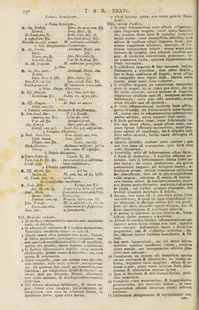 Formula; P\.emtdiurum, i Potio» Refolvens, J£, Aq. Scabioj,\ Dent. Apr.pyap. ana. gij. Chaeref\ Sang. Hirci. 9j. Fl.Samb.ana.\j. Tulv. Solar. Dofi. ii*j. e typh.Ccrv. ffs. J/r. Card. Benefi. ^iij* JVlandtb. luc.pifc, pro;par. M- cochleatim exhibenda. z Alia Diaphoretico-Temperans. R, Scordi i. Galeg, Ulmar. ana'%). C. C. CVfr. 3vj. 0c, 25. prxparat. 4?* fi or. acac. , Scabiof. Card. Ben. a. StfCC. City, rec. Conch. p reparat. Antimonii Diaph. ana. 9'j* «Sp/V. aWr. £)j. T ab. M. X. Simp. ^fs. AT. cochleatim porrigenda» j Alia. Antimomi Diaph. ana. . B'/. §tfs.. A//fr„ depur. P)/. Tyr. acetofi. Crtr. ^fs. M. cochleatim propinanda. 4 Mixt, Diapn» difeutiens. R. Eff., Akxiph, Spir. Nitr. dide. tyj. Scordii ana. 3 7°, M. dof. 25. ad^o.gutt. 5 Alia. EJJ'. Pimpin. M, Do/A af antea. Scord. ana.^ij. &, Emulfio refolverrs Anodyna & diaphoretica0s S em. Card. Mar. P. /. Emulfio . Aquileg.ana. fifiij*. Colat, g\r. Pcp. alb.^ij. Atttimon ii diaph. Aq*. S.cabiofi. Matr. peri, ana.fi) fs. Charefi a%a.,qxfi Sacch. fieri, q. f. ad gratiam , 7 Sacculus, difeutiens. $ Rflp, Ireos Flor. plar. Samb. ana, mfe. Sigill. Salum., SemK Ani/. Pimpin. nna.^fs. Fantc, ana. fifij. Hprb. Chamom. Applkotur cvejfifcus, vel in^ Cheeref. vino xobki-s fifi exprejfius. 8 Pulvis difeurieos. fy.Farin, Fabar.§/. Camph. 3/. AT», Pulv-rad. lr. flor. j^fs. pro n\ii extertno in inflamma*, Cs/ujfi p^nj. tione eryfipelacea , 9 Edentia confolldans. EJJ. Myrrh. Jfij. vel iv. Succin.fiyj. M. gutto 20. ad 30. infitiU OL Tercb. gutt. ii fi. lapdie. 10 Ca.Eapla.frna emolliens. Tfito. Rads Alt'b. ^ Fa.rugr.ana. f/sy Lil. alb. ana. 5/. Coque, in fi. q. labiis.. ad c.anfi~ Jrierb. Malv. _ Jlent.puJcis,trajice,addePulp. Carie, pingo. Vmgued. Anfer. ana. ’^fs. .M, D.ad fictile: S. ext.rnc imponendum pro fuppuratio; ne promovenda . Branc. Urfim. Parietar. ana. mj. Flor. Verbafic. Linyt/r. ana. mCs. Ae/w» Z,/»i. VIE Methodus medendi.. 1 In S talibus, inflammatoriis externis ante omnia ten- -tanda eft difcuffio. % SI afiluxus fit vehemens & fubjeAum plethoricum, Venaefedio revulforia irdu.per ex ufu eft. j Quodfi tamen ultra, quartum diem Srafix, Tumor, & 'Dolor perfeveret, quin augefeat maturatio., tan¬ dem apertio & mundifieatoria abfterfio eft neceiTaria, quibus rite peradlis, fponte fequetur confolidatio. ^ ln ftafibus inflammatoriis internis, unice tenranda eft Difcuffio, placide tamen & fu.cceffive, non cum impetu & vehementia. 5 Febris conjqndfa, cum ipfa quoque hanc difcuffio- nem intendat, nullo modo turbetur, autfupprima- tur, fed quantum fieri poteft per tranquillam con¬ tinentiam , per temperatum &ledi dcconclavis ca¬ lorem ; item per diluentia, Nitrola, abforbenthy cum acidis maritata, dc alia diaphoretico-diuretica fublevetur. 6 Ubi dolores admodum infolefeunt, & revera ur¬ gent, habent ufum Anodyna, fed moderatum, ad mitigandum, non vero ad tollendum fenlum , in incremento potius, quam qirca ftatum, 7 Alvus fervetur aperta, pon tamen pofitivq flimu- letur, VIII. Cautela Praplicte. 1 In omni Inflammatione nocet a&uale refrigerium, quia fanguinem coagulat: nocet nimia humedia- tio, quoniam fibras laxat & copiofiori irruptioni locum pratbet.- nocet intempeftiyA adftridliq, quia aditum & tranfitum reliqui fanguinis fluidi , por¬ tionem coagulatum relolpturi, intercipit, dt lc,r- rhofam indurationem inducit ; nocent pimis cale^ facientia dc ficcantia, quia ardorem inutiliter au*, gent, dc fcirrhofam indurationem promovent: no- cpt prsematura incifio, quoniam fuppurationem de¬ bitam interturbat. % In colledlione fanguinis dc hinc metuenda Stafi in¬ flammatoria a contufione , dum adhuc fluxilis t imo in fluxu conftitutus eft fanguis , juvat aditia¬ lis compreffio ferro frigido fadla , tamdiu conti¬ nuanda, donec pmnis dolor ceflaverit. 3. Si colledlio fanguinis per contufionem extravafatt nimis fir magna, ita ut tumor non durus, fed- ta- dlu moflis occurrat, matp.ra ipcifione dc fanguinis congrumati edudlione opvis eft, antequam, accedat Inflammatio : nulla enim jufta maturatio., neque etiam difcuffio tum eft fpetranda, 4 In initio inflammationum conferunt lenia adftrin- gentia faturnina , ubi fcilifcet materia adhuc fluxilis eft; contra vero in inflammationibus offirmatis co- piofius adhibita., plcera inducunt mali moris. 5 Si Stafis profundius haeret, atque Inflammatio cu- tim non fimul affecit, neque albedo, cu.tis, tan- quam lignum fufficientis maturationis,, neque fpon- tanea apertio eft expedlanda; fed fi aliqualis mol¬ lities taftui occurrit, Incifio maiiq chirurgica eft inftituenda. 4 Quando Abfceflus multum puris continet ; non una vice omne eft evacuandum, quia fibrae alias, nimis flaccefcunt. 7 Venasfedlio utilis eft Inflammatione adhuc flente, fi flatus fit plethoricus , fi copiofior affluxus me¬ tuendus, item in Inflammatione interna habet pa¬ riter locum , ubi corpus, plethoncum, ubi graves commotiones fanguinis, per fortiorem motum, se- ftuofiorem potum , abufum remediorum calidiorum &C. praecefferunt; item ubi in ipfo principio ftatim valde magnus ,, vehemens dc anxius eft morbus , cum fummo, ardore dc interlancinationibus, impri¬ mis dextrae partis abdominis, praefertim fi alvus non fit claufa , vel clyfteri prompte refponderit, fine fenfibi.li levamine anxietatis dc doloris. 8 Anceps , imo noxia eft , fi non circa prima initia adminiflratur; id quod ob figna diagnoftica ab ini¬ tio obfcuriora in pferifque cafibus fieri vix poteft. Item ubi febris cpnjuntfta typum aliquem , hoc eft ftatas exacerbationes dc remifliones obfervat. p Si malum in abdomine haerere fufpi.cio fit, Vense- fedliom clyfter commode promittitur. 10 Alvum in omnibus febribus inflammatoriis aut qui¬ buslibet acutis fortius irritare non licet, expedire vero convenit. Abftmendum itaque _a fortioribus purgantibus, imo dc clyAeribus acrioribus . Me¬ lius officium faciunt lemffima humeftantia dc Ni- trofa. _ 11 Sub metu fuppurationis, aut ubi motus inflam¬ matorius copiofior neceffarius videtur , anodyna minus provide, aut intemperantius adhibita fpha- celationem inducunt. 12 Camphorata uti externo ufu laudabilem operam navant refolvendo dc difeutiendo; ita interne ad¬ hibita, fanguinem nimis exagitant, asftum dc ar¬ dorem augent, neque tamen adipfam ftafin. difcu- tiendam dc refolvendam multum faciunt._ 13 Idem de Myrrhatis dc aliis Gummi-Refinis acrio¬ ribus monendum. 14 Camphora etiam maturantibus, dc fuppurationem promoventibus non inconfulte additur , ne inter- fuppurandum affluxus humorum nimius, doloreny exafperet. 15 Inflammatio phlegmonodes dc eryfipelatodes non, CQTl-