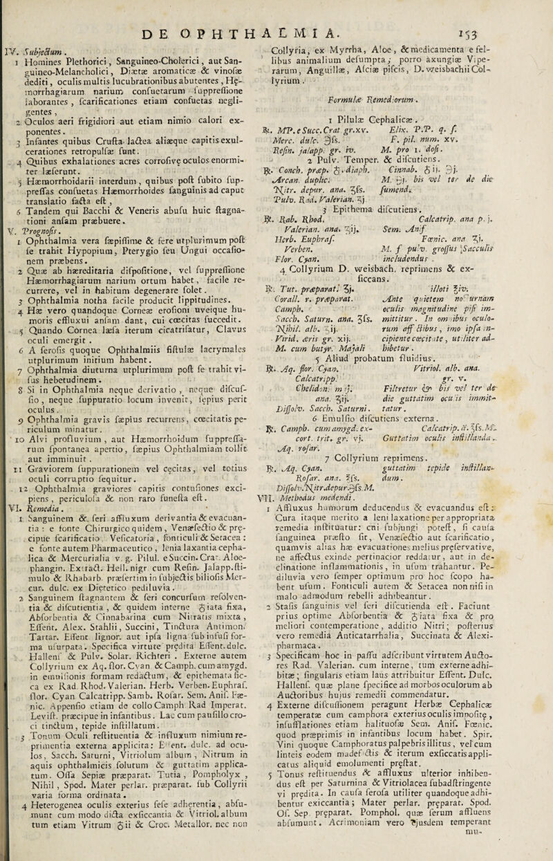 IV. Subjectum. i Homines Plethoriei, Sanguineo-Choierici, aut San- guineo-Melancholici, Diaetae aromaticae & vinofae dediti, oculis multis lucubrationibus abutentes , H?- mofrhagiarum narium confuetarum luppreffione laborantes , fcarificationes etiam confuetas negli- gentes , 2: Oculos aeri frigidiori aut etiam nimio calori ex¬ ponentes . j Infantes quibus Cruda- ladea aliasque capitis exul¬ cerationes retropulfae funt. 4 Quibus exhalationes acres corrofive oculos enormi¬ ter laeferunt. 5 Hasmorrhoidarii interdum , quibus poft fubito fup- preffas confuetas Haemorrhoides fanguinis ad caput translatio fada eft , 6 Tandem qui Bacchi & Veneris abufu huic ftagna- tioni anfam praebuere. V. Trognofls. 1 Ophthalmia vera faepiffune Sc fere utplurimum poft fe trahit Hypopium, Pterygio feu Ungui occafio- nem praebens. 2 Quae ab haereditaria difpofitione, vel fuppreflione Haemorrhagiarum narium ortum habet, facile re¬ currere, vel in habitum degenerare folet. 3 Ophthalmia notha facile producit lippitudines. 4 Hae vero quandoque Corneae erofioni uveique hu¬ moris effluxui anfam dant, cui coecitas fuccedit. 5 Quando Cornea laefa iterum cicatrifatur, Clavus oculi emergit . 6 A ferofis quoque Ophthalmiis fiftuiae lacrymales utplurimum inirium habent. 7 Ophthalmia diuturna utplurimum poft fe trahit vi- fus hebetudinem. 8 Si in Ophthalmia neque derivatio, neque difcuf- fio, neque fuppuratio locum invenit, fepius perit oculus. i 5> Ophthalmia gravis faspius recurrens, coecitatis pe¬ riculum minatur. ' io Alvi profluvium , aut Hasmorrhoidum fuppreffia- ruin fpontanea apertio, faepius Ophthalmiam tollit aut imminuit . ii Graviorem fuppurationem vel cecitas, vel totius oculi corruptio fequitur. 12 Ophthalmia graviores capitis contufiones exci¬ piens , periculofa Sc non raro funefta eft. VI. Remedia. 1 Sanguinem Sc. feri affluxum derivantia & evacuan¬ tia : e fonte Chirurgico quidem , Venasfedio & prg- cipue fcarificatio Veficatoria, fonticuli & Setacea : e fonte autem Pharmaceutico , lenia laxantia cepha¬ lica & Mercurialia v. g. Pilui. eSuccin. Cra“. Aloe- phangin. Exirad. Hell. nigr cum Refin. Jalapp.(li¬ mulo & Rhabarb prsefertim in fubjedis biliofis Mer- cur. dulc. ex Dietetico pediluvia. 2 Sanguinem (lagnantem & feri concurfum refolven- tia & difcutientia , Sc quidem interne £iata fixa, Abforbentia & Cinnabarina cum Nitratis mixta , Effient. Alex. Stahlii, Succini, Tindura Antimon. Tartar. Eifienc lignor, aut ipfa ligna'fub infufi for¬ ma ufurpata. Specifica virtute prodita Effient.dulc. Hallenf & Pulv. Solar. Richteri . Externe autem Collyrium ex Aq.flor.Cvan &Camph.cumamygd. in emuifionis formam redadum, & epithemata fic- ca ex Rad Rhod. Valerian. Herb. Verben. Euphraf. flor. Cyan. Calcatripp. Samb. Rofar. Sem. Anif. Fas- nic. Appenfio etiam de collo Camph Rad Imperat. Levift. praecipue in infantibus . Lac cum paufillocro¬ ci tindum, tepide inftillatum. 5 Tonum Oculi reftituentia & influxum nimium re¬ primentia externa applicita: EHent. dulc. ad ocu¬ los, Sacch. Saturni, Vitriolum album, Nitrum in aquis ophthalmicis folutum Sc guttatim applica¬ tum. Offia Sepiae praeparat. Tutia, Pompholyx , Nihil , Spod. Mater periar, praeparat, fub Collyrii varia forma ordinata . 4 Heterogenea oculis exterius fefe adherentia, abfu- munt cum modo dida exficcantia & Vitriol.album tum etiam Vitrum 5 ii <2c Croc. Metallor. nec non Collyria, ex Myrrha, Aloe, & medicamenta e fei- libus animalium defumpta; porro axungiae Vipe¬ rarum, Anguillae, Afcias pifcis, D.weisbachiiCol¬ lyrium . Formula Remediorum. i Pilulae Cephalicae. Jfy.. MR.e Succ.Crat gr.xv. Elix. V.T. q. f. Mere. dulc. $fs. F. pii. num. xv. Refin. jalapp. gr. iv. M. pro i. dof. 2 Pulv. Temper. Sc difeutiens. B». Conch. pr<ep. fa.diaph. Cinnab. £ij. fj. lArcan. duphe. M. yj. bis vel ter de die T<(jtr. depur. ana. ^fs. /umenda Tu/v. Rad. Valerian. f) 3 Epithema difeutiens. Bt. Rab. Rhod. Calcatrip. ana p. j. Valerian. ana. 3'ij*, Sem. Mnf Herb. Euphraf. Fcenic. ana fu Verben. M. f pulv. groffus \S ac culis Flor. Cyan. includendus . 4 Collyrium D. weisbach, reprimens Sc ex- ficcans. R. Tut. praeparati f). Corall. r. pr&parat. Camph. Sacch. Satum, ana. Jfs. Tfljhil. alb. z,ij. Vir id. aris gr. xij. M. cum butyr. Majali illoti ?m. Mnte quietem no' urnam oculis magnitudine pifi im¬ mittitur . In om ibus oculo¬ rum aff Flibus , imo ipfa n- cipiente caecitate , utiliter ad¬ hibetur . 5 Aliud probatum fluidius. IC Aq. flor. Cyan. Vitriol. alb. ana. Calcatripp: gr. V. Chelidon: m rj. Filtretur isn bis vel ter de ana. ^ij. die guttatim oculis immit- Rijjolv. Sacch. Saturni, tatur. G Emulfio difeutiens externa. R*. Camph■ cumamygd.ex- Calcatrip. a. jfs.Mi. cort. trit. gr. vj. Guttatim oculis inftillanda Mq. rofar. 7 Collyrium reprimens. R. .Aq. Cyan. guttatim tepide indillan- Rofar. ana. 5fs. dum . DiJfolv.Jfitr .depur ffsM. VII. Methodus medendi. 1 Affluxus humorum deducendus & evacuandus efl; Cura itaque merito a leni laxatione per appropriata remedia indi tuatur: cni fubjungi poteft, fi caufa fanguinea praedo fit, Venaefedio aut fcarificatio, quamvis alias hae evacuationesmelius prqfervative, ne affiedus exinde ,pertinacior reddatur, aut in de¬ clinatione inflammationis, in ufum trahantur. Pe¬ diluvia vero femper optimum pro hoc fcopo ha¬ bent ufum. Fonticuli autem Sc Setacea nonnifiin malo admodum rebelli adhibeantur. 2 Stafis fanguinis vel feri difeutienda elt. Faciunt prius optime Abforbentia Sc Jiata fixa Sc pro meliori contemperatione, additio Nitri; poderius vero remedia Anticatarrhalia, Succinata Sc Aiexi- pharmaca. 3 Specificam hoc in paffu adferibunt virtutem Audo- res Rad. Valerian. cum interne, tum externe adhi¬ bitas; fingularis etiam laus attribuitur Effient. Dulc. Hallenf. quas plane fipecifice ad morbos oculorum ab Audoribus hujus remedii commendatur. 4 Externe difcuffionem peragunt Herbas Cephalicas temperatae cum campbora exterius oculis impofitg , infufflationes etiam halituofas Sem. Anif. Fcenic. quod prasprimis in infantibus locum habet. Spir. Vini quoque Camphoratus palpebris illitus , vel cum linteis eodem madeEdis & iterum exficcatisappli¬ catus aliquid emolumenti prodat. 5 Tonus redituendus Sc affluxus ulterior inhiben¬ dus ed per Saturnina & Vitriolacea fubaddringente vi predita. In caufa ferola utiliter quandoque adhi¬ bentur exiccantia; Mater periar, pr^parat. Spod. Of. Sep pr^parat. Pomphol. quas ferum affluens abfumunt. Acrimoniam vero ?jusdem temperant mu-