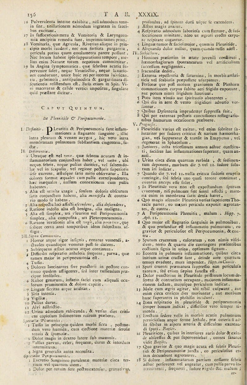 i5<5 T A B. i 6 Pulverulenta interne exhibita, nifi admodum tenu¬ ia fint, titillationem admodum ingratam in fauci¬ bus excitant. 17 In fuffocationis metu Sc Vomitoria & Laryngoto¬ mia ancipitia remedia funt, imprimis tamen prius. 28 Vomitoria, quae Agricola, Riverius aliique in prin¬ cipio morbi fuadent, nec non fortiora purgantia , pericula potius quam emolumenta parere potiunt . Nec locum habent ipfo fuppurationis tempore , me¬ lius enim Naturae totum negotium committitur. 19 In Angina fymptomatica , quae febribus acutis fu- pervenire folet, neque Venadedio , neque laxatio¬ nes conducunt, unice huic rei per interna luhrican. t ia , gelatinofa , antifpafmodica Sc gargarifmata di- fcutienfia refiftendum eft. Bufo etiam in Spir, Vi¬ ni maceratus & calide vertici impofitus, lingulare quid pr^ltare dicitur. Caput Quintum. De Pleuritide & Peripneumonia. I. Definitio. T)Leuritis <& Peripneumonia funt inflam- X mationes a ftagnante fanguine , illic intra pleuram Sc venam azygos hic vero intra membranam pulmonum fubftantiam cingentem,fa- dse . Ii. Differentia . 1 Utraque eft vel vera. quae febrem acutam & in¬ flammatoriam conjundam habet , vel notha , ubi neque, febris, neque pulfus durities, vel faltemdo¬ lor vel in fcapulis , vel regione pedoris fuperioris iefe exerens, aeftufque fatis mitis obfervatur . Illa dolores format aequales cum pulfu correfpondentes, haec inaequales , nullam connexionem cum pulfu habentes . a Alia eft occulta magis , fenfum doloris obfcurum fatis conjundum habens, alia manifefia Sc contra¬ rio modo fe habens . 3 Alia refpedu loci affedi afeendens , alia defeendens , 4 Ratione indolis alia eft benigna, alia maligna. 5 Alia eft flmplex, uti Pleuritis vel Peripneumonia fimplex, alia compofita , uti Pleuropneumonia. 6 Ratione invafionis alia eft vaga, alia periodica , que fodicet certis anni temporibus idem fubjedum af¬ fligit . \ll. Signa Communia. t Horror atque rigor infignis , conatus vomendi, a- dtuales quandoque vomitus poft fe ducens. 2 Sublequens aeftus acutus atque continuus. ^ Difficilis refpiratio anhelofa frequens, parva, quae tamen major in peripneumonia eft. 4 $ •7 8 9 T ullis. Dolores lancinantes five pundorii in pedore con¬ tinuo quidem affigentes, led inter tufliendum pras- cipue fenfibiles. Rubor genarum, inflatio faciei cuna aliquali ocu¬ lorum prominentia Sc dolore capitis . Lingua; Accitas atque ariditas . Sitis intenla. Vigiliae . 10 Pulfus durus. 11 Alvi adftridio . 12 Urina admodum rubicunda, & verfus dies criti¬ cos copiofum fedimentum rofeum praebens. Specialia Pieuntidu. 1 Tuffis in principio quidem morbi ficea , poftmo- dum vero humida, cum ejedione materiae ferofae tenuis «Sc fpumofae. 2 Dolor magis in dextro latere fub mammis. 5 Tffilfus parvus, celer, frequens, durus & interdum intermittens. 4 Signa generalia antea recenflta. sSp aalia Peripneumonix. 1 Excretio Sanguineo purulentae materiae circa ter¬ tium vel quartum diem. 2 Dolor per totum fere pedusextenfus, grayativus, XXXiX. 9 profundus, ad 1'pinam dorfi ufque le extendens. 3 JEftus magis anxius. 4 Refpiratio admodum laboriofa cumftertore, &fu£- focarionem minitans, adeo ut aegroti credo corpo¬ re refpirare cogantur. 5 Linguas tumor Sc faciei major , quam in Pleuritide. 6 Aliquando dolor nullus, quam quando tuffis adeft. IV. Subje&um. 1 Homines praefertim in astate juvenili ccmftituti , hsemorrhagiarum fpontanearum vel artificialium fucceflum negl i gentes . 2 Iracundiae dediti. 3 Externa repellentia & faturnina , in morbis arthri¬ ticis vel fcabiolis praepollere ufurpances. 4 Perfonas que poft motum graviorem Sc Plethora- commotionem corpus fubito aeri frigido exponunt , aut potum nimis frigidum hauriunt. 5 Potu item vinofo aut fpirituofo abutentes . 6 Qui diu in aere Sc vento frigidiori adverfo ver- fantur . 7 Quibus Dyfenteria imprudenter fupprefla fuit. S Qui per externas pedoris conculfiones reftagnatio- nibus humorum occalionem praebuere. V. Prognojis. 1 Pleuritidis varius eft exitus, vel enim folvitur fa- lutariter per fudores criticos & narium haemorrha- gias, vel fuppuratur & tranfit in Empyema , vel degenerat in Sphacelum . 2 Juniores , infra tricefimum annum adhuc conftitu- ti, facilius has inflammationesfuperant, quaman- nofi. 3 Urina circa diem quartam rurbida , & fedimen¬ tum deponens, morbum die 7.vel ii. fudore folu- tum iri indicat . 7 Quando die 7. vel 11. nulla critica fudoris eruptio contingit, led febris uno quali tenore continuat , eventus anceps elfe folet. 5 In Pleuritide vera non eft expedandum fputum cruentum, nili pulmones fint fimul alfedi ; mater ria enim in membrana fatis denfa haeret. 6 Quo magis afeendit Pleuritis verfus fuperiores Tho¬ racis partes, eo miijori periculo exponit aegrotan¬ tes, Sc contra. 7 A Peripneumonia Phrenitis , malum . Hipp. 7. Apb. 12. 8 Quo major eft ftagnatio fanguinis in pulmonibus , Sc quo profundior eft inflammatio pulmonum , eo gravior Sc pericuiofior eft Peripneumonia, & con¬ tra . 9 Sputum cruentum , coloratum , non nimis vifei- dum, tertio & quarto die contingens praefentibus codionis lignis in urina , optimum figoum. 10 Econtra in pulmonis inflammatione, quibus circa initium urinae craflae funt , deinde ante quartum tenues evadunt, mors impendet. Hipp. tnCoacts. 11 Sputi cruenti praematura fuppreflio non periculofa tantum , fed etiam faepius funefta eft. 12 Dolor pundotius in Pleuritide priftinum locum de¬ ferens Sc contrarium occupans, majorem inflamma¬ tionem fadam, majufque periculum indicat. 13 Male cum aegris agitur, ubi nihil exfpwunt , aut enim circa criticos dies moriuntur , aut morbum hunc fuperantes in phthifin incidunt. 14 Bona refpiratio in pleuritide Sc peripneumonia femper bonum indicat , difficilior vero femper ti¬ menda . 15 Eredum federe velle in morbis acutis pulmonum perniciofum atque ferme lethale, prae ceteris li ad¬ iit fibilus in alpera arteria Sc difficultas excrean¬ di fputi. Pagl/v. 16 Pleuriticos, quibus in interiores auris dolor & exin¬ de abfcelfus Sc pus fuperveniebac , omnes fanatos vidit Bagliv. 17 Quo gravior Sc quo magis acuta eft febris Pleuri- tidi Sc Pcripneumoniae junda , eo periculofius et¬ iam decumbunt aegrotantes. 18 Si dolore inflammatarum partium celfante febris adhuc perfeveret vel augeatur, cum pulfu parvo in¬ termittenti , frequenti, ludore fi igido Scc. malum ; ar-