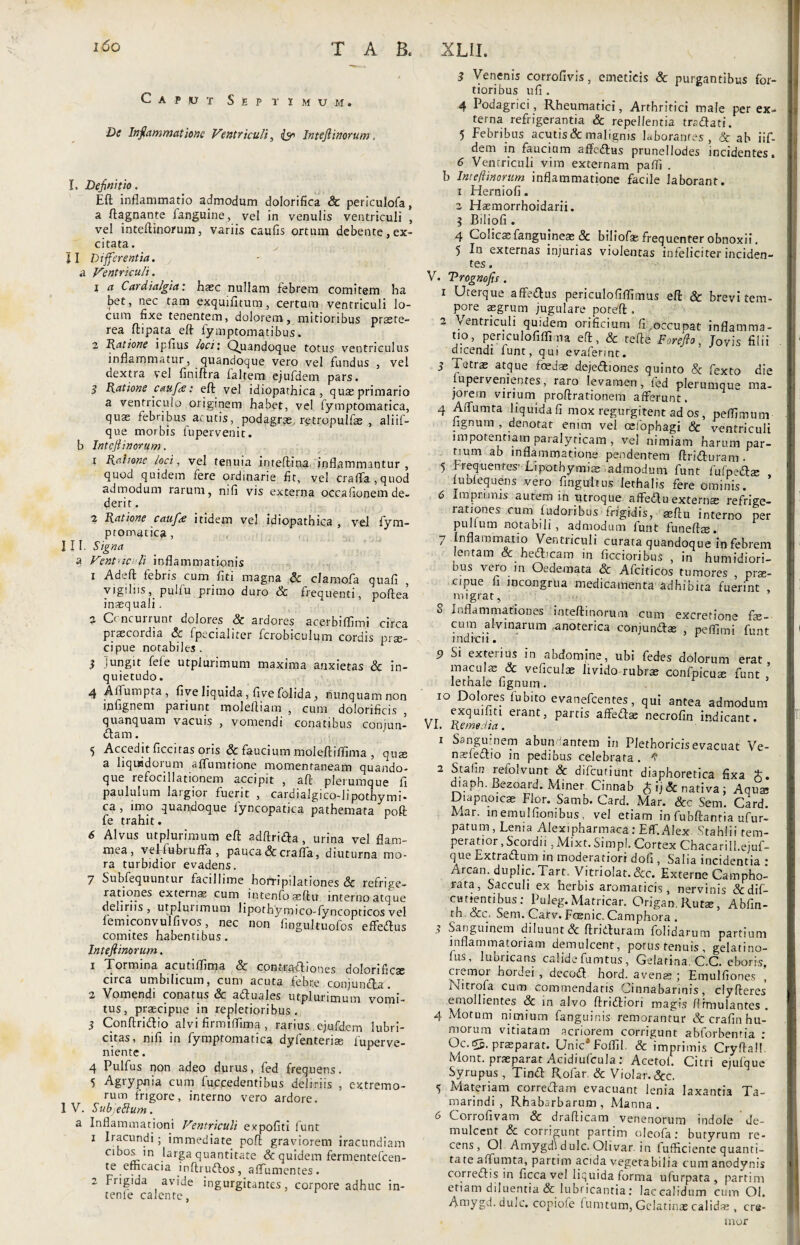 Caput Septimum. De Inflammatione Ventriculi, (<r Inteft inorum. I. Definitio. Eft inflammatio admodum dolorifica 8c periculofa, a ftagnante fanguine, vel in venulis ventriculi , vel inteftinorum, variis caulis ortum debente, ex¬ citata. >- II Differentia. a Ventriculi. 1 a Cardialgia: haec nullam febrem comitem ha bet, nec tam exquifitum, certum ventriculi lo¬ cum fixe tenentem, dolorem, mitioribus praete¬ rea ftipata eft fymptomatibus. 2 Ratione iplius loci: Quandoque totus ventriculus inflammatur, quandoque vero vel fundus , vel dextra vel finiftra faltem ejufdem pars. 3 Ratione caufte: eft vel idiopathica, quaeprimario a ventriculo originem habet, vel fymptomatica, quae febribus acutis, podagrae, retropulfae , aliif- que morbis fupervenit. b Inteftinorum. x Ratione ioci, vel tenuia inteftiua inflammantur , quod quidem fere ordinarie fit, vel craffa,quod admodum rarum, nili vis externa occafionem de¬ derit . 2 Ratione caufa: itidem vel idiopathica , vel fym¬ ptomatica , III. Signa a Vent-tc li inflammationis 1 Adeft febris cum fiti magna & clarnofa quafi , vigiliis, pulfu primo duro & frequenti, pofiea inaequali. 2 C' ncurrunr dolores & ardores acerbiffimi circa praecoidia Sc Ipecialiter fcrobiculum cordis prae¬ cipue notabiles . 3 jungit fele utpiurimum maxima anxietas & in¬ quietudo . 4 Affumpta, five liquida, live folida, nunquam non infignem pariunt moleftiam , cum dolorificis , quanquam vacuis , vomendi conatibus conjun- dam. 5 Accedit ficcitas oris & faucium moleftiflima , quae a liquidorum affumtione momentaneam quando¬ que refocillationem accipit , aft plerumque fi paululum laigioi fuerit , cardialgico-lipothymi* ca, imo quandoque fyncopatica pathemata poft fe trahit. 6 Alvus utpiurimum eft adftrida , urina vel flam¬ mea, veFfuftruffa , pauca & craffa, diuturna mo¬ ra turbidior evadens. 7 Subfequuntur facillime horripilationes & refrige¬ rationes externae cum intenfoaeftu interno atque deliriis, utpiurimum lipothymico-fyncopticos vel femiconvul fi vos, nec non fingultuofos effedus comites habentibus. Intefiinorum. 1 Tormina acutiflima & contradiones dolorificse circa umbilicum, cum acuta febre conjunda. 2 Vomendi conatus & aduales utpiurimum vomi¬ tus, praecipue in repletioribus . 3 Conftridio alvi firmififima, rarius ejufdem lubri- citas, mfi in fymptomatica dyfenteriae fuperve- niente. 4 Pulfus non adeo durus, fed frequens. 5 Agrypnia cum fuccedentibus deliriis , extremo¬ rum frigore, interno vero ardore. I V. SubfeSium. a Inflammationi Ventriculi expofiti lunt x Iracundi ; immediate poft graviorem iracundiam cibos in larga quantitate & quidem fermentefcen- te efficacia inftrudos, affumentes. 2 Frigida avide ingurgitantes, corpore adhuc in¬ terne calente, 3 Venenis corrofivis, emeticis & purgantibus for¬ tioribus ufi . 4 Podagrici, Rheumatici, Arthritici male per ex¬ terna refrigerantia & repellentia trsdati. 5 Febribus acutis & malignis laborantes , & ab iif- dem in fauciam affedus prunellodes incidentes. 6 Ventriculi vim externam paffi . b Intefiinorum inflammatione facile laborant, x Fderniofi. 2 Hasmorrhoidarii. 3 Biliofi . 4 Colicas fangujneae Sc biliofa: frequenter obnoxii. 5 In externas injurias violentas infeliciter inciden¬ tes . V. Trognofs. 1 Uterque affedus periculofiflimus eft & brevi tem¬ pore aegrum jugulare poteft , 2 Ventriculi quidem orificium fi occupat inflamma¬ tio, periculofxffioia eft, & tefte For eft o, Jovis filii dicendi fune, qui evafennt. 3 Tetras atque foedas dejediones quinto & fexto die iupervenientes, raro levamen, fed plerumque ma¬ jorem virium proftrationem afferunt. 4 Affumta liquida fi mox regurgitent ad os, peflimum lignum , denotat enim vel oelophagi & ventriculi impotentiam paralyticam, vel nimiam harum par¬ tium ab inflammatione pendentem ftriduram . 5 Frequentes' Lipothymias admodum funt fufpeda; , fublequens vero fingultus lethalis fere ominis. 6 Imprimis autem in utroque affedu extern* refrige¬ rationes cum fudoribus frigidis, aeftu interno per pullum notabili , admodum funt funeftas. 7 Inflammatio Ventriculi curata quandoque iq febrem lentam & hedicam in ficcioribus , in humidiori- bus vero m Oedemata & Afciticos tumores , prae¬ cipue fi incongrua medicamenta adhibita fuerint , migrat, S Inflammationes inteftinorum cum excretione fae¬ cum alvinarum .anoterica conjundae , peffimi funt indrcii. 5) Si exterius in abdomine, ubi fedes dolorum erat maculae & veficulae livido-rubrae confpicuae funt ’ lethale lignum. io Dolores lubito evanefeentes, qui antea admodum exquifiti eiant, partis affedae necrofin indicant, vi. Remedia. 1 Sanguinem abundantem in Plethoricis evacuat Ve- naefedio in pedibus celebrata . S 2 Stafin refolvunt & difeutiunt diaphoretica fixa aiaph. Bezoard. Miner Cinnab £ij& nativa; Aquae Diapnoicae Flor. Samb. Card. Mar. &c Sem. Card. Mar. inemulfionibus, vel etiam in fubftanria ufur- patum, Lema Alexi pharmaca: Eff.Alex. Stahlii tem¬ peratior , Scordii, Mixt. Simpl. Cortex Chacarill.ejuf- que Extradum in moderatiori dofi , Salia incidentia : Arcan. duplic. Tart. Vitriolat. &c. Externe Campho- lata, Sacculi ex herbis aromaticis, nervinis &dif- ctmentibus.- Puleg. Matricar. Origam Rutae, Abfin- th occ, Sem. Carv. Faenic. Camphora . •, Sanguinem diluunt & ftriduram lolidarum partium inflammatoriam demulcent, potus tenuis, gelatino- fus, lubricans calide fumtus , Gelarina. C.C. eboris, cremoi hordei , decod hord. avenae ; Tmulfiones , Nitrofa cum commendaris Oinnabarinis, clyfteres emollientes & in alvo ftridiori magis ffrmulantcs . 4 Motum nimium fanguinis remorantur & crafin hu¬ morum vitiatam acriorem corrigunt abforbenria : Oc.c5. praeparat. UnicaFofliI. &‘imprimis CryftalF Mont. praeparat Acidiufcula: Acetol. Citri ejufque Syrupus , Tind Rofar. Sc Violar.&c. 5 Materiam corredam evacuant lenia laxantia Ta- marindi , Rhabarbarum , Manna. 6 Corrofivam & drafticam venenorum indole de¬ mulcent & corrigunt partim oleofa: butyrum re¬ cens, Ol Amygdi dulc. Olivar. in fufficiente quanti¬ tate affumta, partim acida vegetabilia cum anodynis corredis in ficca vel liquida forma ufurpata , partim etiam diluentia & lubricantia: lac calidum cum Ol. Amygd. dulc. copiofe fumtum, Gelatinae calidae , cre¬ mor