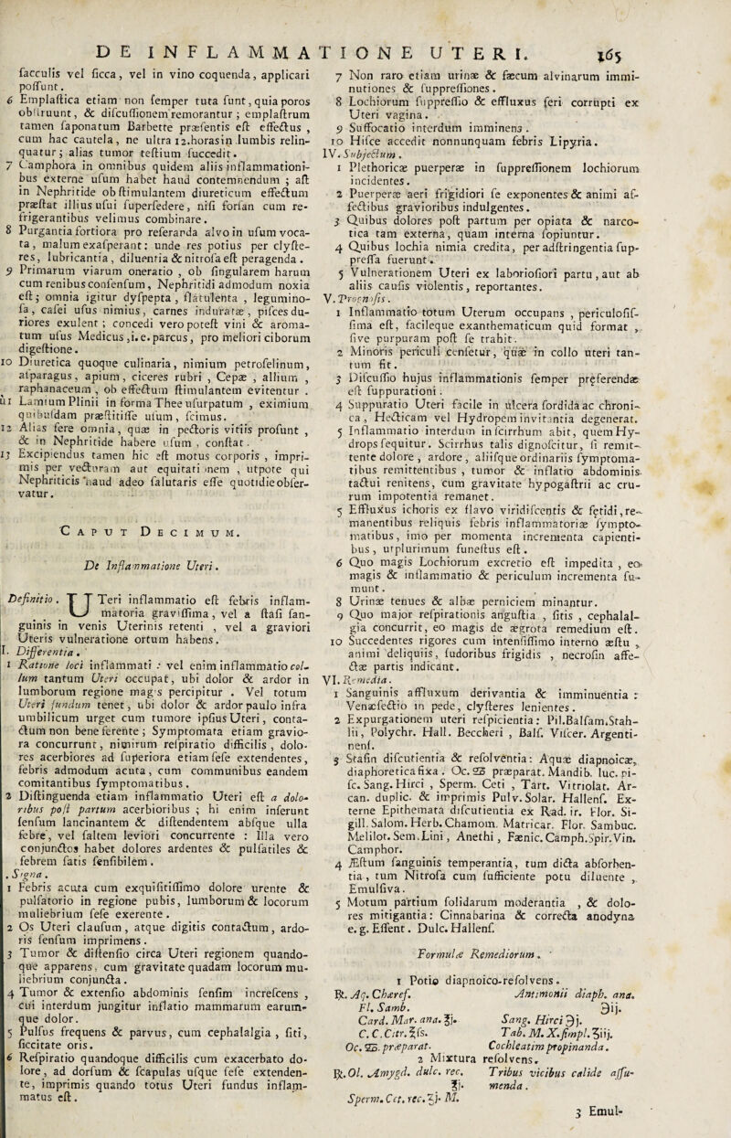 faeculis vel ficca, vel in vino coquenda, applicari poffunt. 6 Emplaftica etiam non femper tuta funt, quia poros obdruunt, & difcuffionem remorantur ; emplaftrum tamen faponatum Barbetre praefentis eft effedus , cum hac cautela, ne ultra 12.horasin lumbis relin¬ quatur; alias tumor teftium fuccedit. 7 Camphora in omnibus quidem aliis inflammationi¬ bus externe ufum habet haud contemnendum ; aft in Nephritide obftimulantem diureticum effedum praeftat illius ufui fuperfedere, nili forfan cum re¬ frigerantibus velimus combinare. 8 Purgantia fortiora pro referanda alvo in ufum voca¬ ta , malum exafperant: unde res potius per clyfte- res, lubricantia, diluentia&nitrofa eft peragenda . 9 Primarum viarum oneratio , ob lingularem harum cum renibus confenfum, Nephritidi admodum noxia eft; omnia igitur dyfpepta , flatulenta , legumino- fa, cafei ufus nimius, carnes induratae, pifces du¬ riores exulent ; concedi veropoteft vini & aroma¬ tum ulus Medicus ,i. e. parcus, pro meliori ciborum digeftione. xo Diuretica quoque culinaria, nimium petrofelinum, aiparagus, apium, ciceres rubri , Cepae , allium , raphanaceum , ob effedum ftimulantem evitentur . ui Lamium Plinii in forma Thee ufurpatum , eximium quibufdam praeftitilfe ulum, fcimus. 12 Alias fere omnia, quas in pedoris vitiis profunt , & in Nephritide habere ufum, conftat. 1; Excipiendus tamen hic eft motus corporis , impri¬ mis per ve&uram aut equitari mem , utpote qui Nephriticis‘haud adeo falutaris elfe quotidie obfer- vatur. 'Caput Decimum. De Inflammatione Uteri. Definitio. T T Teri inflammatio eft febris inflam- LJ matoria graviffima, vel a ftafi fan- guinis in venis Uterinis retenti , vel a graviori Uteris vulneratione ortum habens. II. Differentia. 1 Ratione loci inflammati .* vel enim inflammatio «/- lum tantum Uteri occupat, ubi dolor & ardor in lumborum regione mag s percipitur . Vel totum Uteri fundum tenet, ubi dolor & ardor paulo infra umbilicum urget cum tumore ipfius Uteri, conta- dum non bene ferente; Symptomata etiam gravio¬ ra concurrunt, nimirum refpiratio difficilis, dolo- res acerbiores ad fuperiora etiam fefe extendentes, febris admodum acuta, cum communibus eandem comitantibus fymptomatibus. 2 Diftinguenda etiam inflammatio Uteri eft a dolo¬ ribus pofi partum acerbioribus ; hi enim inferunt lenfum lancinantem & diftendentem abfque ulla febre, vel faltem leviori concurrente : Illa vero conjundos habet dolores ardentes & pulfatiles &. febrem fatis fenfibilem. . Signa. 1 Febris acuta cum exquifitiffimo dolore urente & pulfatorio in regione pubis, lumborum & locorum muliebrium fefe exerente . 2 Os Uteri claufum, atque digitis contadum, ardo¬ ris fenfum imprimens. 3 Tumor & diftenfio circa Uteri regionem quando¬ que apparens, cum gravitate quadam locorum mu¬ liebrium conjunda. 4 Tumor & extenfio abdominis fenfim increfcens , cui interdum jungitur inflatio mammarum earum- que dolor. 5 Pulfus frequens & parvus, cum cephalalgia, fiti, ficcitate oris. 6 Refpiratio quandoque difficilis cum exacerbato do¬ lore, ad dorfum & fcapulas ufque fefe extenden¬ te, imprimis quando totus Uteri fundus inflam¬ matus eft. 7 Non raro etiam urinae & faecum alvinarum immi¬ nutiones & fuppreffiones. 8 Lochiorum fuppreffio & effluxus feri corrupti ex Uteri vagina. 9 Suffocatio interdum imminens. 10 Hifce accedit nonnunquam febris Lipyria. IV. Subjcclum. 1 Plethoricae puerperae in fuppreffionem lochiorum incidentes. 2 Puerperae aeri frigidiori fe exponentes & animi af¬ fectibus gravioribus indulgentes. 3 Quibus dolores poft partum per opiata & narco¬ tica tam externa, quam interna Sopiuntur. 4 Quibus lochia nimia credita, per adftringentia fup- preffa fuerunt . 5 Vulnerationem Uteri ex laboriofiori partu , aut ab aliis caufis violentis, reportantes. V. T r optio Jis. 1 Inflammatio totum Uterum occupans , periculofif- finia eft, facileque exanthematicum quid format , five purpuram poft fe trahit. 2 Minoris periculi cenfetur, quae in collo uteri tan¬ tum fit. 3 Difcuffio hujus inflammationis femper proferendas eft fuppurationi. 4 Suppuratio Uteri facile in dicera Sordida ac chroni¬ ca., Hedicam vel Hydropem invitantia degenerat. 5 Inflammatio interdum infeirrhum abit, quem Hy¬ drops fequitur. Scirrhos talis dignofeitur, fi remit¬ tente dolore , ardore, aliifqueordinariis fymptoma¬ tibus remittentibus , tumor & inflatio abdominis, tadui renitens, cum gravitate hypogaftrii ac cru¬ rum impotentia remanet. 5 Effluxus ichoris ex flavo viridifeentis & fetidi,re¬ manentibus reliquis febris inflammatoriae Sympto¬ matibus, imo per momenta incrementa capienti¬ bus , utplurimum funeftus eft. 6 Quo magis Lochiorum excretio eft impedita , eo magis & inflammatio & periculum incrementa fu- munt. 8 Urinae tenues & albas perniciem minantur. 9 Quo major refpirationis anguftia , fitis , cephalal¬ gia concurrit, eo magis de aegrota remedium eft. 10 Succedentes rigores cum intenfiffimo interno aeftu , animi deliquiis, ludoribus frigidis , necrofin affe- das partis indicant. VI. Remedia. 1 Sanguinis affluxum derivantia & imminuentia t Venacfedio in pede, clyfteres lenientes. 2 Expurgationem uteri refpicientia: Pil.Balfam.Stah- lii, Polychr. Hali. Beccheri , Balf. Vifcer. Argenti- nenl. 5 Stafin difeutientia Sc refolventia: Aquae diapnoicas,, diaphoretica fixa . Oc. 25 prasparat, Mandib. luc. pi- fc. Sang. Hirci , Sperm. Ceti , Tart. Vitriolat. Ar- can. duplic. & imprimis Pulv.Solar. Hallenf. Ex¬ terne Epithemata difeutientia ex Rad. ir. Flor. Si- gill.Salom.Herb. Cbamom. Matricar. Flor. Sambuc. Melilot. Sem.Lini, Anethi, Fasnic.Camph.Spir.Vin. Camphor. 4 jEftum Sanguinis temperantia, tum dida abforben- tia , tum Nitrofa cum Sufficiente potu diluente , Emulfiva. 5 Motum partium Solidarum moderantia , & dolo¬ res mitigantia: Cinnabarina 8c correda anodyna e. g. Effient. Dulc. Hallenf. Formula Remediorum. ' 1 Potio diapnoico-refolvens. R. Aq. Chteref. Fl. Samb. Card. Mar. ana. f j. C.C.Citr.^s. Oc. 25. prreparat. 2 Mixtura R. 01. vdmygd. dulc. ree, ?)• Sperm. Cct, rec. jj- M. Antimonn diapb. ana. 9‘j- Sang. Hirci 9j. Tab. M. X.fimpl. 5iij. Cochleatim propinanda. refolvensr Tribus vicibus calide ajfiu- menda. 3 Emul