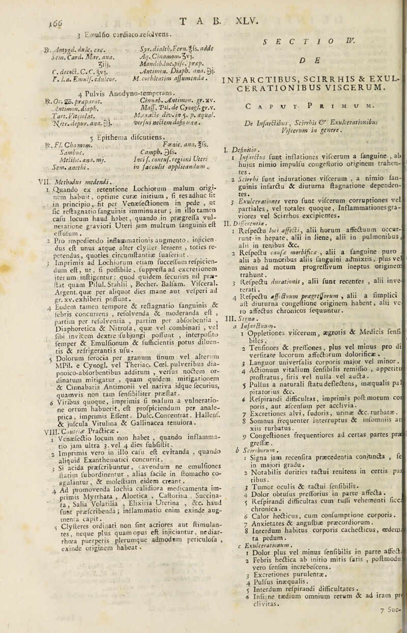 3 Emulfio cardiacojreioivens. B?. Antygd. dttlc. exc. Ser». Card. Mar. ana. ?!')• C. decedi. C. C. $vj. F. I. a.:EmulJedulcor, Syr. dialth.Fern.%fe. adde Aq.Cinamom.^v). Mandib.luc.pifci pr<sp. Antimon. Diaph. ana. £)j. M. cechleatim ajfumenda. 4 Pulvis Anodyno-temperans. fy.Oc.SB.prteparat, Cinnai. Antimon, gr.xv. .Antimon. diaph. Maff. Til. de Cynog/.gr.x. Tart. Vitnolat. M.exacle div.in 5. p. tsqual. Ffitr.depur. ana. £jj. verfus neflemdofs una. 5 Epithema difcutiens. fy. FI. Chamom. Fcenic. ana.%fe. Sambv.c. Catrrph. 3fs. Melilot. ana. m). Inci f. contuf. regioni Uteri Sem. anethi. in J ac culis applieandum . VII. Methodus medendi. 1 Quando ex retentione Lochiorum malum origi¬ nem habuit, optime curas initium, fi res adhuc fit in principio, fit per Venaefe&ionem in pede , ut fic reflagnatio fanguinis imminuatur; in illo tamen cafu locum haud habet, quando in praegreffa vul¬ neratione graviori Uteri jam multum (anguinis eft effufum . • 2 Pro impediendo inflammationis augmento, injicien¬ dus eft unus atque alter clyfter leniens , toties re¬ petendus, quoties circumftantiae fuaferint. 5 Imprimis ad Lochiorum etiam fuccefifum refpicien- dum eft, ut, fi poffibile, fupprefla ad excretionem iterum infligentur: quod quidem fecurius nil pras- ftat quam Pilul. Stahlii , Becher. Balfam. Vifceral. Argent. quae per aliquot dies mane aut vefperi ad gr. xv.exhiberi poliunt. 4 Eodem tamen tempore Sc reflagnatio fanguinis & febris concurrens , refolvenda Sc moderanda eft , partim per refolvenda , partim per abforbentia , Diaphoretica & Nitrofa, quae vel combinari , vel fibi invitem dextre fubjungi poffunt , interpofito femper & Emulfionum & fufficientis potus diluen¬ tis Sc refrigerantis ufu. e Dolorum ferocia per granum finum vel alterum MPil. e Cynogl. vel Theriac. Ccsl. pulveribus dia- pnoico-ablorbentibus additum , verius nodem or¬ dinatum mitigatur , quam quidem mitigationem Sc Cinnabaris Antimonii vel nativa idque fecurius, quamvis non tam fenfibiliter praeftac. 6 Viribus quoque, imprimis fi malum a vulneratio¬ ne ortum habuerit, eft profpiciendum per anale- ptica , imprimis Effient. Dulc. Concentrat. Hallenb & jufcula Vitulina & Gallinacea tenuiora. VIII. Cautei# Pradicae . x Venaefedio locum non habet , quando inflamma¬ tio jam ultra 3. vel 4 dies fubfiflit . 2 Imprimis vero in illo cafu eft evitanda , quando aliquid Exanthematici concurrit. ? Si acida praefcribuntur, cavendum ne emulfiones (fatim fubordinentur , alias facile in ftomacho co¬ agulantur , & moleftiam eidem creant. 4 Ad promovenda lochia calidiora medicamenta im¬ primis Myrrhata , Aloetica , Caftorina , Succi na¬ ta, Salia Volatilia * Elixiria Uterina , &c. haud funt praefcribenda J inflammatio enim exinde aug¬ menta capit. - Clyfteres ordinari non fint acriores aut ftimulan- tes, neque plus quam opus eft injiciantur, nediar- rhcea puerperis plerumque admodum penculofa , exinde originem habeat. SECTIO IV. D E INFARCTIBUS, SCIRRHIS & EXUL¬ CERATIONIBUS VISCERUM. Caput Primum. De Infarci ibus, Scirrhis & Exulcerationibus Vifcerum in genere. I. Definitio. 1 In far cius funt inflationes vifcerum a (anguine , ab hujus nimio impulfu congeftorio originem trahen- tes. 2 Scirrhi funt indurationes vifcerum , a nimio (an¬ guinis infardu Sc diuturna ftagnatione dependen¬ tes. 3 Exulcerationes vero funt vifcerum corruptiones vel partiales, vel totales quoque, Inflammationes gra¬ viores vel Scirrhos excipientes. II. Differentia. 1 Refpedu loci ajfetli, alis horum affeduum occur¬ runt-in hepate, alii in liene, alii in pulmonibus, alii in renibus &c. 2 Refpedu caufa morbifica , alii a fanguine puro . alii ab humoribus aliis fanguini adTnixtis, plus vel minus ad motum progreffivum ineptus originem trahunt. 3 Refpedu durationis, alii funt recentes , alii inve¬ terati . 4 Refpedu affebluum prcegrefforum , alii a fimplici aft diuturna congeftione originem habent, alii ve ro affedus chronicos fequuntur. III. Stsna . a Infarffiuurty. 1 Oppletiones vifcerum, aegrotis & Medicis fenfi biles. 2 Tenfiones Sc preffiiones, plus vel minus pro di verfitate locorum affedorum dolorificae . 3 Languor univerfalis corporis major vel minor. 4 Adionum vitalium, fenfibilis remilfio , appetitu proftratus, (itis vel nulla vel auda. 5 PuKus a naturali ftatu defledens, inaequalis pal pitatorius Scc. 6 Refpirandi difficultas, imprimis poft motum coi poris, aut afcenfum per acclivia. 7 Excretiones alvi, fudoris, urinae &c. turbatae. 8 Somnus frequenter interruptus Sc infomniis an xiis turbatus. p Congeftiones frequentiores ad certas partes pra greffae. b Scirrhorum . 1 Signa jam recenfita praecedentia conjuncta , fe in majori gradu. 2 Notabilis durities tadui renitens in certis pai tibus. 3 Tumor oculis & tadui fenfibilis. 4 Dolor obtufus prefforius in parte affeda. 3 Refpirandi difficultas cum tu (fi vehementi ficc; chronica. 6 Calor hedicus, cum confumptione corporis. 7 Anxietates & anguftiae praecordiorum. 8 Interdum habitus corporis cachetlicus, aedem, ta pedum. c Exulcerationum. 1 Dolor plus vel minus fenfibilis in parte aflfeft; 2 Febris hedica ab initio mitis fatis , poftmodu vero fenfim increbefcens. 3 Excretiones purulentae. 4 Pulfus inaequalis. 5 Interdum refpirandi difficultates . 6 Infume taedium omnium rerum Sc ad iram pr divitas. 7 Suc-