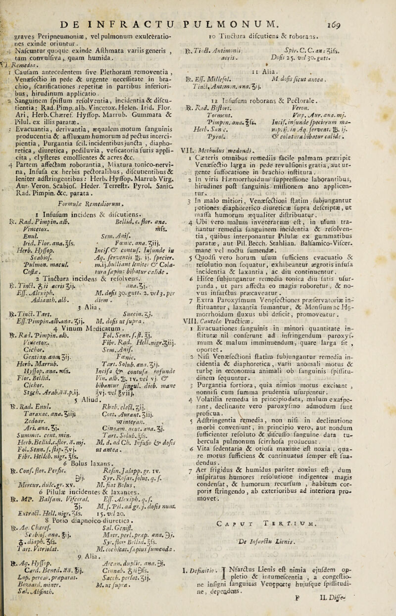 DE INFRACTU graves Peripneumoniae , vel pulmonum exulceratio¬ nes exinde oriuntur. ■4 Nafcuntur quoqife exinde Afthmata variis generis , tam convulfiva, quam humida. i. Remedia. 1 Caufam antecedentem five Plethorarri removentia , Venasfedtio in pede Sc urgente neceffitate in bra¬ chio, fcarificationes repetitae in partibus inferiori¬ bus, hirudinum applicatio. 2 Sanguinem fpiflum refolventia, incidentia & difcu- tientia: Rad. Pimp. alb. Vincecox. Helen. Irid. Flor. Ari, Herb.Chasref. HylTop. Marrub. Gummata Sc Pilul. ex illis paratae. 5 Evacuantia, derivantia, aequalem motum fanguinis producentia & affluxum humorum ad peftus interci¬ pientia , Purgantia fcil. incidentibusjundta , diapho¬ retica, diuretica, pediluvia, veficatoria furis appli¬ cita , clyfteres emollientes & acres Scc. 4 Partem affedham roborantia, Mixtura tonico-nervi- na, Infufa ex herbis peddoralibus, difcutientibus Sc leniter adftringentibus : Herb. Hyffop. Marrub Virg, Aur. Veron. ScabioC Heder. Terreftr. Pyrol. Sanie. Rad. Pimpin. &c. parata . Formula Remediorum. 1 Infufum incidens & difeutiens. R. Rad. Pimpin. alb. Eellid. c. flor. ana. Vince tox. mfe. Enul. Sem.Anif. Irid. Flor. ana. ^(s. • Voenic. ana.fijE). Herb. Hyffop. Incif. & contuf. Inf unde in Scabiof. Aq. ferventis J,. ij. fpecier. Pulmon. macuh m.\).bulliant leniter & Cola- Cofia. tura faptus bibatur calide . 2 Tindlura incidens & refolvens.i V/.Tinbl. Qii acrisff\). ana.^j. EJf. Alexipb. M. defis 30.gutt. 2. vel3.per Adiantb.alb. diem. % Alia . Vjt.Tinbl.Tart. Sur.cin.~ffi. Eff.Vimpin.alb.ana. ^i j. M. defis ut fupra . 4 Vinum Medicatum . R. Rad. Pimpin. alb. Fol. Senn.fi. fi. dfi. Vincetox. Fibr.Rad. Hell.nigrfzfii). Ciebor. Sem.Anif\ Gentian.anaiffi). Fanic. Herb. Marrub. Tart. Solub. anadffx), Hyffop. ana.mfs. Incifia {gr> contuf a infunde Flor.Bellid. Vin. alb. ^5. 1 v. vel vj. & Ciebor. bibantur fingul. dieb. mane Stgyh. Arab.dd.p.i]. gvj. vel ^vii j. 5 Aliud. R. Rad. Enul. Rbab. elebl. gij. Taraxac. ana.ff\\)% Cort. Aurant Zedoar. _ w integar.. Ari. ana. 3j. Cnvtam. acut. ana. 3j* Summit. cent. min. Tart. Solub. jfs. Herb. Belltd.c.flor. a. mj. M. d.adCb. In fu fio fin do fis Fol.Senn.f.ftip.fv). ut antea. Fibr. Helleb. nigr. 3jfs. 6 Bolus laxans. R. Conf.flor. Perfiic. Refiin.Jalapp.gr. iv. £)ij. Syr. Rofiar.fio/ut. q. fi Mercur. dulc.gr. xv. M.fiat Bolus. 6 Pilulae incidentes & laxantes. R. MP. Balfiam. Vificeral. E (fi. Alexipb. q. f. 3j- M.fi. Pii. adgr. j. dofis nunt. Extrabl. Hell. nigr, 3fs. 15. vd 20. 8 Potio diapnoico-diureuca. R. Aq, Cbxref. Sal. Genifi. Scabiof. ana. Matr.perl.preep. ana.ffij. . diapb. 3fs. Syr. flor* Bellid. jfs. T art. Vitriolat. M. cochleat. f aptus fumenda. 9 Alia. R. Aq. Hyffop. Arcart. duplio, ana. fi], Card. Bened. fta, %\). Cinnab. $ d £>fs. Lap. pereat.praeparat- Saccb. per [at. 3 i }• Bezoard. miner. M. ut fupra . Sal. Abfinth. P TJ L M O N U M. 169 10 Tindlura difeutiens 8c roborans. R. Ti A. Antimonii, acris. Spir. C. C. am 3ifs» Dofis 25. vel30.gutt. 11 Alia. R. Eff. Mtllefol. M. dofisfiicut antea . Tinbf Anttrnm. ana. 34 1.2 Infufum roborans . & Pehlorale. R. Rad. Biflort. Veron. Torment. Virg. Aur. ana. mj. Pimpin. ana. \ fs. Incif. infunde fpecier u m ma- Herb. San e. mp. ij. in Aq fervent. 1R ij* Pyrol. & colatura bibatur calide. VII. Methodus medendi, 1 Ca?teris omnibus remediis facile palmam praeripit Venaefedlio l^rga in pede revulfionis gratia, aut ur¬ gente fuffocatione in brachio inftitura . 2 In viris Hasmorrhoidurm fuppreffione laborantibus, hirudines poft fanguinis milii onem ano applicen¬ tur. 3 In malo mitiori, Venaefeftioni ftatim fubjungantur potiones diaphoretico diureticas fupra deferiptae, ut maffa humorum aequaliter diftribuatqr. 4 Ubi vero malum inveteratam eft, in ufum tra¬ hantur remedia, fanguinem incidentia & refolven- tia, quibus interponantur Pilulas ex gummatibus paratae, aut Pii.Becch. Stahlian. Balfamico-Vifcer. mane vel nodlu fumendas. 5 Quodfi vero horum ufum fufficiens evacuatio & refolutio non fe-quatur, exhibeantur aegrotis infufa incidentia Sc laxantia, ac diu continuentur, 6 Hifce fubjungantur remedia- tonica diu fatis ufur- panda, ut pars affe&a eo magis roboretur, 8c no¬ vus infarftus praecaveatur. 7 Extra Paroxyfmum Venefedtiones praefervatoriae in- ftituantur, laxantia fumantur, & MenfiumacHe- morrhoidum fluxus ubi deficit, promoveatur. VIII. Cautelce Pradticas. 1 Evacuationes fanguinis in minori quantitate in- ftitutse nil conferunt ad infringendum paroxyf. mum & malum imminuendum, quare larga fit , oportet. 2 Ni fi Venasfe&ioni ftatim- fubjungantur remedia in¬ cidentia & diaphoretica, varii anomali motus & turb£ in oeconomia animali ob fanguinis fpiflitu- dinem fequuntur. 3 Purgantia fortiora, quia nimios motus exci&ant , nonnifi cum fumma prudentia ufurpentur. 4 Volatilia remedia in principiodata, malum exafpe- rant, declinante vero paroxyfmo admodum funt proficua. 5 Adftringentia remedia, non nifi in declinatione morbi conveniunt, in principio vero, aut nondum fuflicienter refoluto & difcufio fanguine data tu¬ bercula pulmonum fcirrhofa producunt. 6 Vita fedentaria Sc otiola maxime eft noxia , qua¬ re motus fufficiens Sc continuatus femper eft fua- dendus. 7 Aer frigidus & humidus pariter noxius eft , dum infpiratus humores refolutione indigentes magis condenfat, Sc humorum recurfum , habitum cor¬ poris ftringendo, ab exterioribus ad interiora pro¬ movet . Caput T e r t. i t? m De In fardu Lienis. J. Definitio. T Nfarclus Lienis eft nimia ejufdem op- 1 pletio Sc intumefeentia , a congeftio- ne iufigni fanguinis Venfportf htijufque fpiflitudi- ne, depeadens. P I IDiffv