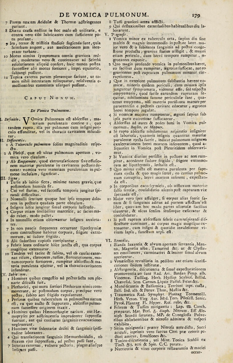 7 Parem noxam Acidulse & Thermas adftringentes pariunt. 8 Diasta craffa nullius in hoc malo eft utilitatis, e contra vero cibi lubricantes cum fufficiente po¬ tu profunt. 9 Ira, terror & triftitia ftudiofe fugiendafunt,quia Scirrhum augent, aut medicationem jam ince¬ ptam- turbant. 10 Motus nimius fymptomata omnia graviora red¬ dit , moderatus vero & continuatus ad Scirrhi refolutionem aliquid confert, huic tamen poftea fucceffive alii motus fortiores , impr. equitatio, fubjungi poffunt. 11 Topica externa parum plerumque faciunt, ut ta¬ men nihil intentatum relinquatur, refolventia e- mollientibus commixta ufurpari poffunt.. Caput N o N U M'. De Vomica Vulmonum. I, Definitio. \ T Omica Pulmonum eft abfceffus , ma- V teriam purulentam contine s , quo tandem rupto, illa per pulmones cum infigni peri¬ culo effunditur, vel in thoracis cavitatem infundi¬ tur . EI. Differentia. 1 A Tuberculis ■pulmonum folius magnitudinis refpe- du. 2 A Vbtbifi, quae eft ulcus pulmonum apertum , vo¬ mica vero claufum. } Ab Empyemate, quod extravafationem fiveeffufio- nem materiae purulentae in cavitatem peftorisde¬ notat: vomica vero materiam purulentam in pul¬ mone inclufam, fignificat. III. Signa . 1 Tuffis ab initio ficca, minime tamen gravis, quas poftmodum humida fit. 2 Cui vel ftatim, vel fucceffu temporis jungitur fpi- randi difficultas. 5 Nonnulli fentiunt quoque hoc ipfo tempore dolo¬ rem in pedoris quadam parte obtufum. 4 Infignis hifce jungitur fimul corporis laffitudo. 5 Corpus etiam fenfibiliter marcefcit, ac facies mo¬ do rubet, modo pallet. 6 In nonnullis etiam obfervantur infignes anxieta¬ tes . 7 In non, paucis frequentes occurrunt lipothymias cum contractione habitus corporis, frigore extre¬ morum, ac fudore frigido. 8 Alii fudoribus copiolis corripiuntur . 9 Febris lenta ordinarie hifce junda eft, qua corpus magifque extenuatur. 10 Tandem vel tacite & fubito, vel ob caufasexter- nas rifum, clamorem ,tuffim, fternutationem, mo- 1 tum corporis fortiorem, rumpitur abfceffus& ma¬ teria purulenta ejicitur, vel in thoracis cavitatem infunditur. V. Subjecium. 1 Homines quibus congeftio ad pedus fada non ple¬ narie difcuffa fuit. 2 Plethorici, qui motu fortiori Plethoram nimis com¬ moverunt, ac poftmodum corpus, praecipue vero pedtus, fubito aeri frigido expofuerunt; 5 Perlbnae quibus tuberculum in pulmonibus natum eft, ex quo audio & fuppurato, a bfceffus pulmo¬ num fucceffive originem traxit . a Homines quibus Haemorrhagiae narium, autHae- moptyfes per adftrinaentia imprudenter fuppreffas fuerunt, aut qui confuetas fanguinisevacuationes neglexerunt. 5 Homines vitae fedentariae dediti & fanguinis fpiffi- tudine laborantes. 6 Qui translationem fanguinis Haemorrhoidalis, ob fluxum ejus fuppreffum, ad pedus paffi funt. 7 Injurias externas , vulnera pedoris, plagas aliafque loefiques paffi. 8 Tuffi graviori antea afflidi. 9 Qui defluxionibus eatarrhalibus habitualibus diu la¬ borarunt. V. V ognofis . 1 Vomica minor ex tuberculo orta, faepius diu fine multis & magnis incommodis in pedore latet, ma¬ jor vero & a fubitanea fanguinis ad pedlus conge- ftione produdta,. gravius ftatim affligit , & majori etiam periculo, dum brevi tempore rumpitur , ae¬ grotantes exponit. 2 Quo magis profunde vomica in pulmonibus haeret, eo facilius dum rumpitur, aegrotos fuffocat, aut eo graviorem poft rupturam pulmonum minatur cor¬ ruptionem . 3 Quse in exteriore pulmonum fubftantia haerent vo¬ micae, minoris quidem periculi , dum minora ipfis junguntur fymptomata, videntur effe, fed refpedlu empyematis, quod facile earundem rupturam fe- quitur, nihilominns fumme periculofae funt , qua¬ tenus empyema, nifi materia purulenta mature per paracentefio e pedoris cavitate educatur aegrotos brevi tempore jugulat. 4 Si vomicae majores rumpuntur, aegroti faepius fub ipfa puris excretioae fuffocantur. 5 Abfceffus ad aures & pedes boni in Vomica pul¬ monum . Bagliv. e.v Hippocr. 6 Si rupto abfceffu nihilominus refpiratio infigniter eft: laboriofa , quamvis infignis quantitas materiae purulentae ejedta fuerit, indicat pulmonum infignemi exulcerationem brevi mortem inferentem , quod a- liquoties in Vomica poft Pleuritidem obfervavi- mus. 7 Si Vomica'diutius perfiftit in pedore ac non rum¬ pitur, accedente fudore frigido , frigore extremo¬ rum ac lipothymiis , lethalis eft. 8 Quo minus coda eft materia purulenta per fupe- riora ejeda & quo magis fcetet, eo certius pulmo¬ num corruptio, brevi mortem inferens , expedau* da eft . 9. In corporibus cacochymicis, ob affluxum materiae: falfo ferofae, coufohdatio ulceris poft rupturam vix fperanda eft. 10 Major vero fpes affulget, fi eorpus alias fuerit fa¬ num & fi fanguinis aditus ad partem affedanfeft liber, quoniam; hoc modo partes ulcerofae facilius eluuntur, & ulcus fenfim fenfimque exficcatur <3c confolidatur. 11 Si poft ruptum abfceffum febris cum refpirandi dif¬ ficultate'continuet, ac corpus magis magifque ex¬ tenuetur, cum infigni & quotidie invalefcente vi¬ rium lapfu , funeftum utpl. eft. VI. Remedia. 1 Blanda laxantia. Sc alvum apertam fervantia , Man¬ na, Magnefia alba , Tamarind &c. ut & Clyfte- res emollientes,'carminativi & leniter fimul alvum aperientur. 2 Venaefedio revulforia in. pedibus ant etiam fcarifi- cationes ibidem inftitutae. 5. Abftergentia, difcutientia & fimul expedorationem promoventia uti funt Rad. Ari, Bardan Pimp. alb. Vincetox. Euffilag. Herb. Hyffop Scabiof. Bellid. Chaerefol. Sem. Carmm. Liquir. Pafful. Ficus &c. 4 Mundificantia & Balfamica ; Terebint inpr. coda , Balf. Ind. alb. & Peruv. Thus, Maftix&c. 5 Traumatica Rad. Symphyt. Plantag Tormenti!!. Herb. Veron. Virg Aur. Htd.Terr. Pilofell. Sanie. Pyrol. Plantag. FI. Hyper. Rof. rubr. &c, 6 Febrem & Tuffim mitigantia : Eap. 25. Conch. praeparat. Mat. Perl. diaph. Nitrum, Eff Ale- xiph Scordii faturata, MP; de Cvnogloffa Pulve¬ ribus abforbentibus & nitrofis admixta & vefperi exhibita. 7 Sitim mitigantia: praeter Nitrofu. antedida, Succi aciduli, inprimis vero fuccus Citri prae ceteris pe¬ dori amicus, Emulfiones &c. 8 Tonico-difcutientia , uti Mixt. Tonica Stahlii ex Tind. &ij. acri & Spir. C.C. parata. 9 Nutrientia & vires corporis reftaurantia & maciei occur-