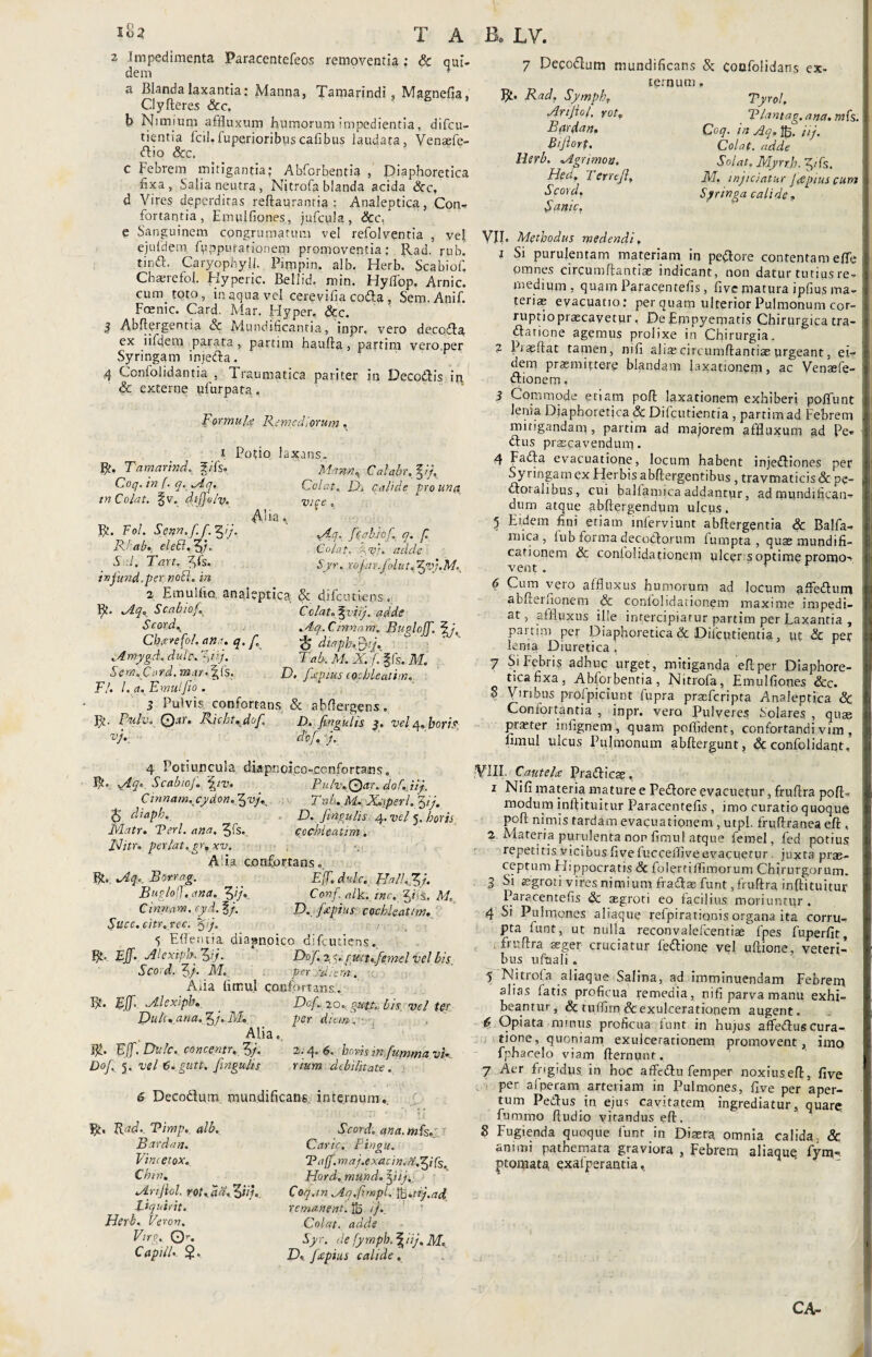 2 Impedimenta Paracentefeos removentia ; Sc qui. dem a Blanda laxantia: Manna, Tamarindi, Mggnefia, Clyfleres &c, b Nimium affluxum humorum impedientia, difcu- ticntia fcil.fuperioribuscafibus laudata, Venaefe- <ftio &c. C Febrem mitigantia; Abforbentia , Diaphoretica fixa, Salia neutra, Nitrofa blanda acida &c, d Vires deperditas reflaurantia : Analeptica, Con. fortantia, Emulfiones, jufcula, &c. e Sanguinem congrumatum vel refolventia , vel ejufdetn fpppurationem promoventia: Rad. rub. tinft. Caryophyli. Pimpin. alb. Herb. Scabiof. Chaerefol. Hyperic. Bellid. min. HylTop. Arnic. cum toto, in aqua vel cerevifia coda, Sem.Anif. Foenic. Card. Mar. Ilyper, &c. S Abflergentia & Mundificantia, inpr. vero decoda ex iifdem parata, partim haufla , partim vero.per Syringam injeda. 4 Confolidantia , Traumatica pariter in Decodis in. & externe ufurpata. Formula Remediorum, x Potio laxans. R- Tamarind. f/Ts. Mann. Calabr, %ij, Coq.in f. q.Aq, Colat, Di Calide pro una tn Colat. §v» difjolv. vice , <\.ua • R. Fol. Senn.ff. %ij, hebhf q. /T R!-ab. elecl.Zj. Colat, %<$}. addi S .!. Tart, fis. Syr. rofar .folut,$vj.M. ivfttnd.per nofl. in 2 Emulfia analeptica & difcutiens.. ffc. Aq, Scabiof. Colat. %viij. aqde Scord. Aq.Cinnam. Bugloff, jH, Cheerefol. ana. q. f ^ diapb.tyj. .A mygti. dulcs, yij. T ah. M. X. /.'ffs. M. Sem. Card. mar.D. fjtpius cochleatim. Fl. I. a. EmulJio . 3 Pulvis confortans & abftergens. V/. Rntlv, Q.ir, Ricbt. dof. D.fmgulh 3. vel a.bom vk cto/. j. 7 Decodum mundificans St cocfolidans ex¬ ternum , Rad, Symph, Tyrol, Arijiol, rot, Tlantag. ana. mfs. Bardan, Coq. in Aq,%. iij. Bifiort. Colat, adde Herb. Agrimon. Solat. Myrtb. $ifs. Heu. f er reJi, J[f, injiciatur f<epius cum Scord, Syringa calide, Sanie, VII. Methodus medendi. 1 Si purulentam materiam in pedore contentam effe omnes circumflandae indicant, non datur tutius re¬ medium , quam Paracentefis, five matura ipfius ma¬ teriae evacuatio: per quam ulterior Pulmonum cor¬ ruptio praecavetur, De Empyematis Chirurgica tra- dariene agemus prolixe in Chirurgia. 2 Piae flat tamen, mfi alite circumflandae urgeant, ei¬ dem praemittere blandam laxationem, ac Venasfe- dionem. 3 Commode etiam pofl laxationem exhiberi poliunt lenia Diaphoretica & Difcutientia , partim ad Febrem mitigandam, partim ad majorem affluxum ad Pe¬ diis praecavendum. 4 Fada evacuatione, locum habent injediones per Syringam ex Herbis abflergentibus , travmaticis Sc pe- iloialiDus, cui ballaniica addantur, ad mundifican^ dum atque abflergendum ulcus. 5 Eidem fini etiam inferviunt abflergentia & Balfa- nnca , fub forma decodorum fumpta , quae mundifi- cationem Sc confoiidationem ulcer s optime promo¬ vent . • 6 Cum vero affluxus humorum ad locum afledum abflernonem & confoiidationem maxime impedi¬ at , affluxus ille intercipiatur partim per Laxantia , partim per Diaphoretica Sc Difcudentia, ut Sc per lema Diuretica, 7 Si Febris adhuc urget, mitiganda eflper Diaphore¬ tica fixa, Abforbentia, Nitrofa, Emulfiones &c. 8 Viribus prolpiciunt fupra praeferipta Analeptica Sc Confortantia , inpr. vero Pulveres Solares , quae praeter infignem, quam poflident, confortandi vim. iimul ulcus Pulmonum abflergunt, Sc confolidant. 4 Potiuncula diapnoico-ccnfortans0 Aq, Scabiof. \tv. Pulv.Qar. dof.Jij. Cinnam.cydon.fvj, Tnh. M. Xqperl. yj. $ diaph. D. fingulis 4. vel 5. horis Matr. Teri. ana. $fs, cochleatim . Iditr. perlat.gr, xv. Alia confortans Rt. Aqr Borrag. Eff.dulc. fla 11,1$/. Bugloff. ana. $ij. Confalk. tnc. M. Cinnam, cyd.lj. D. f/pius cochleatim. Slicc. citr. rec. %/j. 5 Effen t ia. diapnoico difcutiens.. B*. Eff. Alexipb. $fij. Dof.zy.gmtpfeme! vel bis. Scod. $/. M. per Udi em. Aiia timui confortans.. Ijt. Eff. Alexipb« . Dof, lo. gutt'. Lis vel ter Duh. ana. $j. M._ per dum . - Alia. Eff. Dnlc. concent), fyj, 2.4« 6» horis in fummtz vi*. Dof. 5. vel 6.gutt, fingulis rium debilitate. 6 Decodlum. niundificans internum. 1 .. .' I! ■ 1; m ‘ •1 i j Scont ana. mfs.: Carie. Fingu. Taff. maj.exadn.aXf fs. Hord. mund. ffiij,: Coq.in Aq.fi. mpl. fc.uj.ad remanent. IB i}.. Colat, adde Sy r. de fy mph. | iij. M. D, fecptus calide , V1IF Cautela: Pradicae. 1 Nifi materia xnature e Pedore evacuetur, fruflra pofl- modum inlpituitur Paracentefis , imo curatio quoque pofl nimis tardam evacuationem , utpl. fruftranea efl. 2 Materia purulenta nor flmul atque ferae!, fed potius repetitis vicibus five fucceffiveevacuetur. juxta prae¬ ceptum Hippocratis 8c folertilfimorum Chirurgorum. 3 Si aegroti vires nimium fradasfunt, fruflra inflituitur Paracentefis Sc aegroti eo facilius moriuntur. 4 Si Pulmones aliaque refpirationis organa ita corru¬ pta funt, ut nulla reconvalefcentiae fpes fuperfit, fruflra aeger cruciatur fedione vel uftione, veteri¬ bus ufaali . 5 Nitrofa aliaque Salina, ad imminuendam Febrem alias fatis proficua remedia, nifi parva manu exhi¬ beantur, & tuflirn & exulcerationem augent. £ Opiata nunus proficua funt in hujus affedus cura¬ tione, quoniam exulcerationem promovent, imo fphacelo viam flernunt. 7 Aer frigidus in hoc affedu femper noxiuseft, five per ai peram arteriam in Pulmones, five per aper¬ tum Pedus in ejus cavitatem ingrediatur, quare fummo fludio vitandus efl. 8 Fugienda quoque funr in Diaeta omnia calida. & animi pathemata graviora , Febrem aliaquq fym-, ptomata exalperantia^ Bt. Rade. Timp. alb. Bardan. Vini etox. Chm. Arijiol. rot.fdafffnu Liquirit. Herb, Veron. Virg, O'. CapilU