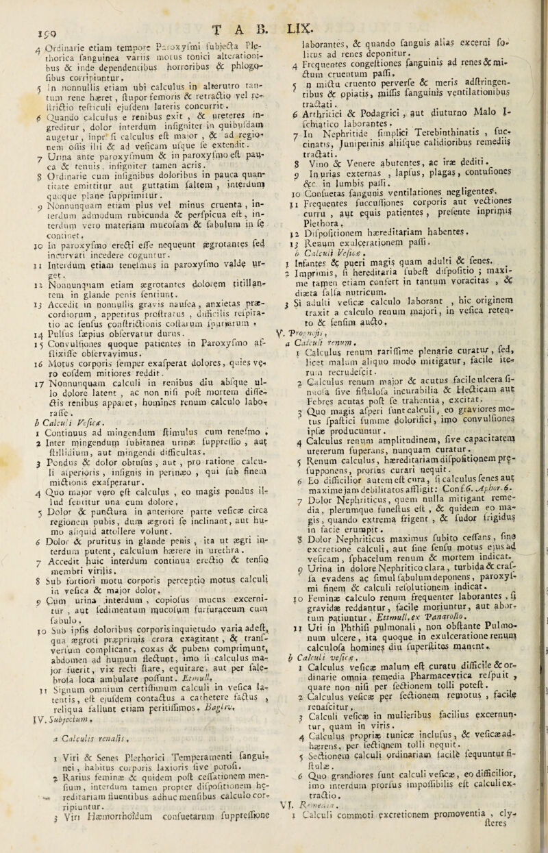 IpQ 4 Ordinarie etiam tempore Paroxyirm lubjedta J'le- thorica ianguinea variis motus tonici alteranoni- bus & inde dependentibus horroribus Sc phlogQ- fibus corripiuntur. 5 In nonnullis etiam ubi calculus in alterutro tan¬ tum rene h*ret, ftupor femoris Sc retradlio vel re- liriclio tefticuli ejufdeni lateris concurrit. 6 Quando calculus e renibus exit , Sc ureteres in¬ greditur , dolor interdum infigniter in quibuidam augetur, inpr (i calculus eft maior , Sc ad regio¬ nem ollis ilii & ad veficam ufque le extendit. y Uima ante paroxylmum Sc in paroxylmo efl paq- ca Sc tenuis, infigniter tamen acris. 5 Ordinarie cum jniigrfibus doloribus in pauca quan¬ titate emittitur aut guttatim faltem , interdunj quoque plane fupprimitur. 9 Nonnunquam etiam plus vel minus cruenta , in¬ terdum admodum rubicunda Sc perfpicua eft, in¬ terdum vero materiam mucoiam Sc fabulum in fe continet, 10 In paroxyfmo eredti effe nequeunt aegrotantes fed. incurvati incedere coguntur. 11 Interdum etiam tenelmus in paroxyfmo valdq ur¬ get . it Nonnunquam etiam aegrotantes dolorem titillan¬ tem in glande penis fentiunf. 13 Accedit m nonnullis gravis naufea, anxietas prae¬ cordiorum, appetitus proftratus , difficilis reipita- tio ac fenfus conftridlionis coftaium ipumrum . 14 Pulfus faepius obfervarur durus. 15 Convulfiones quoque patientes in Paroxyfmo ai- flixiffe obfervayimus. 16 Motus corporis lemper exafperat dolores, quies v?- ro eofdem mitiores reddit.' 17 Nonnunquam calculi in renibus diu ablque ul¬ lo dolore latent , ac non ni fi poft mortem diffe- <ftis renibus appaiet, homines renum calculo labo-? raffe. b Calculi Vefic<£. 1 Continuus ad mingendum ftimulus cum tenefmo , 2 Inter mingendum fubitanea urinae fupprelho , aut ftillidium, aut mingendi difficultas. 3 Pondus Sc dolor obtufns , aut , pro ratione calcu¬ li aiperioris , infignis in perinaeo , qui fub finem midlioms exafperatur. 4 Quo major vero eft calculus , eo magis pondus il¬ lud feruitur una cum dolore, 5 Dolor Sc pundtura in anteriore parte veficae circa regionem pubis, dura aegroti fe inclinant, aut hu¬ mo aliquid attollere volunt. 6 Dolor Sc pruritus in glande penis , ita ut aegri in¬ terdum putent, calculum haerere in urethra. 7 Accedit huic interdum continua eredio Sc tenfiQ membri virilis. 8 Sub fortiori motu corporis perceptio motus calculi in vefica & major dolor, 9 Cum urina .interdum , copioius mucus excerni¬ tur , aut fedimentum rqucof\im furfurqceurq cum fabulo, _ _ 10 Sub ipfis doloribus corporis inquietudo varia adeil, qua aegroti pnpprimis crura exagitant, Sctranf- verfum complicant, coxas Sc pubem comprimunt, abdomen ad humum fledlunt, imo fi calculus ma¬ jor fuerit, vix redi liare, equitare, aut per fale- broia loca ambulare poffunt. Et mutti _ u Signum omnium certiffimutn calculi in vefica la¬ tentis, eft ejuidem cootadlus a cathetere fadtus , reliqua fallunt etiam peritiffimos. Baghvt IV. Subjeclum,, a Calculis renal\s, 1 Viri & Senes Plethorici Temperamenti fanguD nei , habitus corporis laxioris five porofi. 2 Rarius feminae 6c quidem poft ceffationem men- fium , interdum tamen propter difpofitionem hc- ve reditariam fluentibus adhuc ruenfibus calculo cor¬ ripiuntur. 3 Viri Hasmorrhoidum confuetarum fuppreffione laborantes, Sc quando fanguis alias excerni fo- litus ad renes deponitur. s 4 Frequentes congeltiones fanguinis ad renes &mi-r dium cruentum paffi. 5 n miftu cruento perverfe & meris adftringeu- tibus Sc opiatis, miffis fanguiurs ventilationibus tradlati. 6 Arthritici Sc Podagrici , qut diuturno Malo I- fchiatico laborantes, 7 In Nephritide fimplici Terebinthinatis , lue- / cinatis, Jumperinis aliifque calidioribus remedii? tradlati. ... 3 Vino oc Venere abutentes, ac irae dediti. 9 Inurias externas , lapfus, plagas, contufiones Scc. in lumbis paffi. _ . 10 Confuetas fangunis ventilationes negligentes5. 11 Frequentes fuccuffiones corporis aut vedliones curru , aut equis patientes , prefente inpriqii? Plethora, li Difpofitionem hacreditariam habentes. 13 Reaqm exujqerationem paffi, b Calculi Vcftcec . 1 Infantes pueri magis quam adulti & fenes. 2 Imprimis, fi hereditaria fubeft dilpofitio ; maxi¬ me tapnen etiam confert in tantum voracitas , Sc diaeta falfa nutricum. # , 3 Si adulti veficae calculo laborant _, hic originem traxit a calculo renum majori, in vefica reteq- to Sc fenfim audio, V. 'Prognojis, a Calculi renum* 1 Calculus renum rariffime plenarie curatur , fed» licet malum aliquo modo mitigatur, facile ite* ruui recrudefeit. 2 Calculus renum major Sc acutus facile ulcera 11- nuofia five fiftulofa incurabilia Sc auf Febres acutas poft fe trahentia, excitat. q Quo magis afperi funt calculi, eo graviores mo¬ tus fpaftici fumme dolorifici, iipo eonvulfione? ipfae producuntur. _ . 4 Calculus renum amplitudinem, five capacitatem ureterum fuperans, nunquam curatur.^ 5 Renum calculus, haereditariamdifpofltionempr<j- fupponens, prqrfos curari nequit. 6 Eo difficilior autem eft cnra, fi calculus fenes aul; maxime jam debilitatos affligit.* «yiphor.6. 7 Dolor Nephriticus, quem nulla mitigant reme¬ dia , plerumque funellus eft , Sc quidem eo ma¬ gis, quando extrema frigent , Sc ludor frigidus in facie erumpit. 3 Dolor Nephriticus maximus fubito ceffans, fina excretione calculi, aut fine fenfu motus ejus ad veficam, fphacelum renum & mortem indicat. ^ Urina in dolore Nephritico clara , turbida Sc craf- la evadens ac fimul fabulum deponens , paroxyl- mi finem Sc calquli refolutionem indicat, jo Feminae calculo renum frequenter laborantes , fi gravidae reddantur, iacile moriuntur, aut abor¬ tum patiuntur. ]glttmull,ex Panarollo. II Uti in Phthifi pulmonali , non obflante Pulmo¬ num ulcere, ita quoque in exulceratione renum calculofa homine? diu fuperftites manent.. b Calculi vefic<e, 1 Calculus veficae malum eft curatu difficile & or¬ dinarie omnia remedia Pharmaceytica refpuit , quare non nifi per fedlionem tolli potefi;. 2 Calculus veficae per feclionem remotus , faci-k renafeitur, 3 Calculi veficae in mulieribus facilius excernun¬ tur, quam in viris, 4 Calculus propriae tunicas inclufus, Sc veficaead- haerens, per fedliqnem tolli nequit. 5 Sectionem calculi ordinariam facilfe fequunturfi- ftnlas. 6 Quo grandiores funt calculi veficas, eo difficilior, imo interdum prorlus impoffibilis eft calculiex- tradio. VJ. R^rnecUa. 1 Calculi commoti excretionem promoventia , cly- fieres