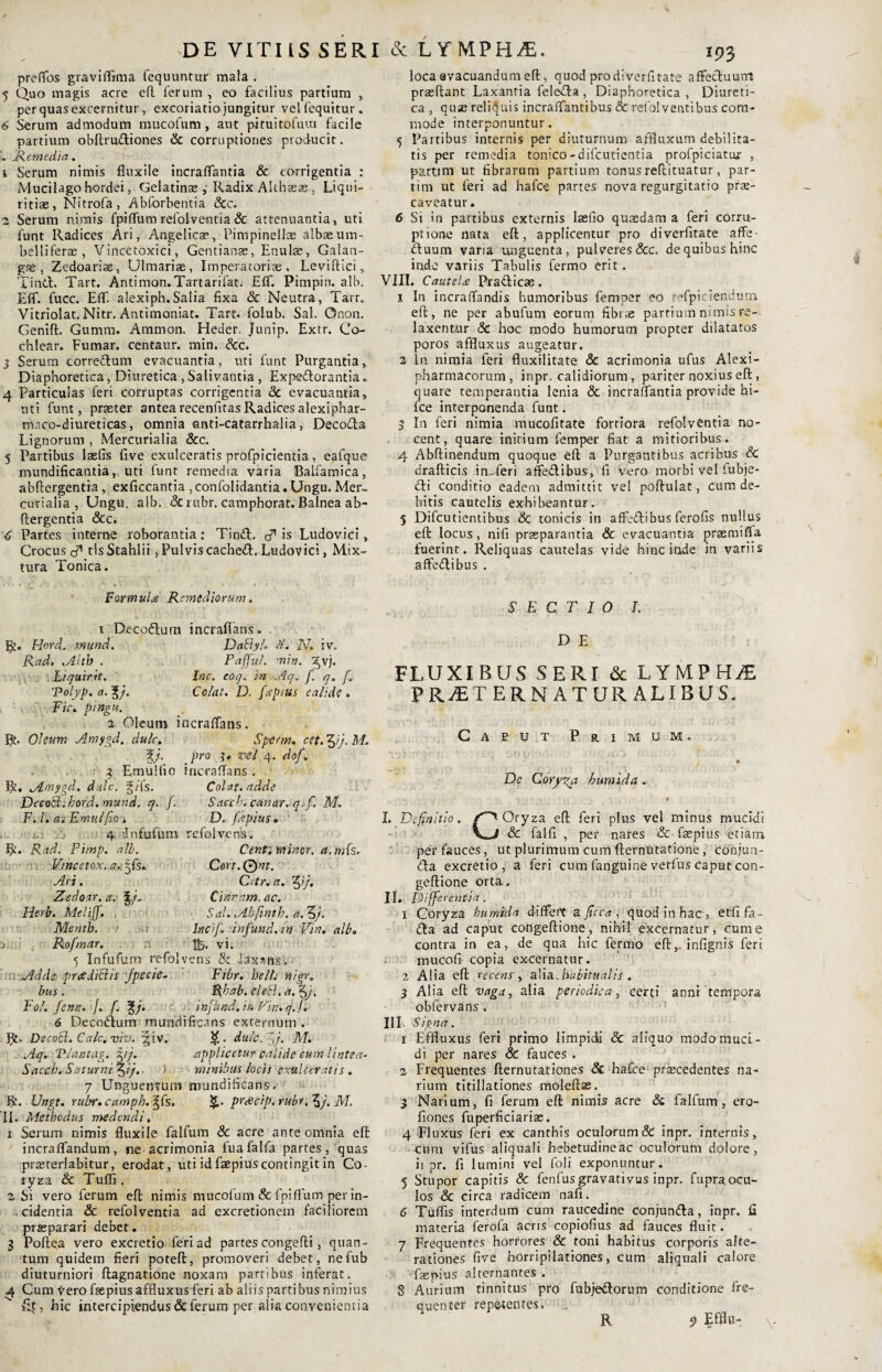 DE VITIIS SERI & LYMPH/E. preffos graviffima fequuntur mala . 5 Quo magis acre efl ferum , eo facilius partium , per quas excernitur , excoriati» jungitur velfequitur. 6 Serum admodum mucofum, aut pituitofuui facile partium obftrudiones & corruptiones producit. .Remedia. 1 Serum nimis fluxile incraflantia & corrigentia : Mucilago hordei, Gelatinae ,• Radix Alihazas , Liqui¬ ritiae, Nitrofa, Abforbentia &c. 2 Serum nimis fpiflum refolventia & attenuantia, uti funt Radices Ari, Angelicae, Pimpinellas albaeum- belliferae, Vincetoxici, Gentianae, Enulae, Galan- gse , Zedoariae, Ulmariae, Imperatoria, Leviflici, Tind. Tart. Antimon.Tartarifat. Eff. Pimpin. alb. Eff. fucc. Eff. alexiph.Salia fixa & Neutra, Tart. Vitriolat.Nitr. Antimoniat. Tart. folub. Sal. Onon. Genift. Gumm. Ammon. Heder. Junip. Extr. Co¬ chlear. Fumar. centaur. min. &c. 3 Serum corredum evacuantia, uti funt Purgantia, Diaphoretica, Diuretica , Salivantia , Expedorantia. 4 Particulas feri corruptas corrigentia & evacuantia, uti funt, praeter antea recenfitas Radices alexiphar- maco-diureticas, omnia anti-catarrhalia, Decoda Lignorum , Mercurialia &c. 5 Partibus laefis five exulceratis profpicientia, eafque mundificantia, uti funt remedia varia Balfamica, abftergentia, exficcantia , confolidantia. Ungu. Mer~ curialia , Ungu. alb. 8c ruhr. camphorat. Balnea ab- flergentia &c. C Partes interne roborantia: Tind. & is Ludovici, Crocus cT tlsStahlii, Pulviscached. Ludovici, Mix¬ tura Tonica. loca evacuandum efl, quod pro diverfitate affeduurrt praeftant Laxantia feleda , Diaphoretica , Diureti¬ ca , quae reliquis incraffantibus & refolventibus com¬ mode interponuntur. 5 Partibus internis per diuturnum affluxum debilita¬ tis per remedia tonico-difcutientia profpiciatur , partim ut fibrarum partium tonus reftituatur, par- tim ut feri ad hafce partes nova regurgitatio prae¬ caveatur . 6 Si in partibus externis laefio quaedam a feri corru¬ ptione nata efl;, applicentur pro diverfitate affe- duum varia unguenta, pulveres &c. de quibus hinc indo variis Tabulis fermo erit. VIII. Cautela Pradicae. 1 In incraffandis humoribus femper eo refpic lendum efl, ne per abufum eorum fibrae partium nimis re¬ laxentur 6c hoc modo humorum propter dilatatos poros affluxus augeatur. 2 In nimia feri fluxilitate & acrimonia ufus Alexi- pharmacorum , inpr. calidiorum, pariter noxius efl , quare temperantia lenia & incraflantia provide hi- fce interponenda funt. 3 In feri nimia mucofitate forriora refolventia no¬ cent, quare initium femper fiat a mitioribus. 4 Abftinendum quoque efl a Purgantibus acribus & drafticis inderi affedibus, fi vero morbi vel lubje- di conditio eadem admittit vel poftulat, cum de¬ bitis cautelis exhibeantur. 5 Difcutientibus & tonicis in affedibus ferofis nullus efl locus, nifi praeparantia & evacuantia prasmiffa fuerint. Reliquas cautelas vide hinc inde in variis affedibus . Formula Remediorum. SECTIO I. 1 Decodlum incrauans. R. Hord. mund. Rad. ,Aitb . L/quirit. Volyp< a. J/. Fic. pingu. 2 Oleum i R. Oleum Amygd. dulc. u • 3 Emuliio R, jimygd. dulc. g/fs. Decori, hord. mund. q. f. F. I. a; Emulficn -it .. 4 infufum DaByl. a. IV. iv. Paffui, min. ^vj. Inc. coq. In Aq. f. q. f. Colat. D. fapius calide . ncraffans. Sperni. cet. ffj. M. pro 3. vel 4. dof. incraffans . Colat. adde Sacch. canar. q. f. M. D. fapius. refolvens. R. Rad. Pimp. alb. Cent. minor, a. mfs. Vthcetox. a. jjfs. Ari. Zedoar. a. Herb. Meliff. . Mentb. ■ 1 Rofmar. 5 Infufum refol . .Adde, prcediBis Jpecie- bus. Eoi. fenn. /. f. f/. Cort.Qnt. Cttr.a. ffj. Claram, ac. Sal.,Abftnth. a. 3/. lncff. infund.in Vin. alb. IB. vi. ■ens 8c Esxsns.; Fibr. belli nigr. Rhab. clecl. a. 3/. infund. in Vin. q. f . 6 Decodum .mundificans externum. R. DecoB. Calc.viv. *|iv. $ ■ dulc. gj. Mi Aq. Vlantag. iij. applicetur calide eum lintea- Sacch. Saturni %ij. > minibus locis exulceratis. 7 Unguentum nmndificans. R. Ungt. rubr.camphPiffs. ptcecip.rubr.^j. M. II. Methodus medendi. x Serum nimis fluxile falfum & acre ante omnia efl incraffandum, ne acrimonia fuafalfa partes, quas prasterlabitur, erodat, uti id faepiuscontingit in Co¬ ryza & Tuffi . 2 Si vero ferum efl nimis mucofum & fpiflum per in¬ cidentia & refolventia ad excretionem faciliorem praeparari debet. 3 Poffqa vero excretio feri ad partes congefti, quan¬ tum quidem fieri poteft, promoveri debet, nefub diuturniori ftagnatione noxam partibus inferat. 4 Cum ^ero fsepius affluxus feri ab aliis partibus nimius Et, hic intercipiendus & ferum per alia convenientia D E FLUXIBUS SERI & LYMPHAE PRAETER NATURALIBUS. Caeut Primum, i . v' 1 urio••••';. - ?• r,i02 .. • k '• , t • De Coryza bumida. > V J , . * I. Definitio. Oryza efl feri plus vel minus mucidi & falli , per nares & fsepius etiam per fauces, ut plurimum cum fternutatione, coniun- da excretio, a feri cum fanguine verfus caput con- geftione orta. II. Differentia. 1 Coryza bumida differt a ficca , quod in hac, etfifa- da ad caput congeftione, nihil excernatur, cum e contra in ea, de qua hic fermo efl,. infignis feri mucofi copia excernatur. 2 Alia efl recens , alia .habitualis. 3 Alia efl vaga, alia periodica, certi anni tempora obfervans . III. Signa. r Effluxus feri primo limpidi «5c aliquo modo muci¬ di per nares & fauces . 2 Frequentes fternutationes Sc hafce praecedentes na¬ rium titillationes moleftse. 3 Narium, fi ferum efl nimis acre & falfum, ero- fiones fuperficiarias. 4 Fluxus feri ex canthis oculorum & inpr. internis, cum vifus aliquali hebetudineac oculorum dolore, ii pr. fi lumini vel foli exponuntur. 5 Stupor capitis Sc fenfus gravativus inpr. fupra ocu¬ los & circa radicem nafi. 6 Tuflis interdum cum raucedine conjunda, inpr. II materia ferofa acris copiofius ad fauces fluit. 7 Frequentes horrores & toni habitus corporis afte- rationes five horripilationes, cum aliquali calore fas pius alternantes . 8 Aurium tinnitus pro fubjedorum conditione fre¬ quenter repetentes. R 9 Effln- \.