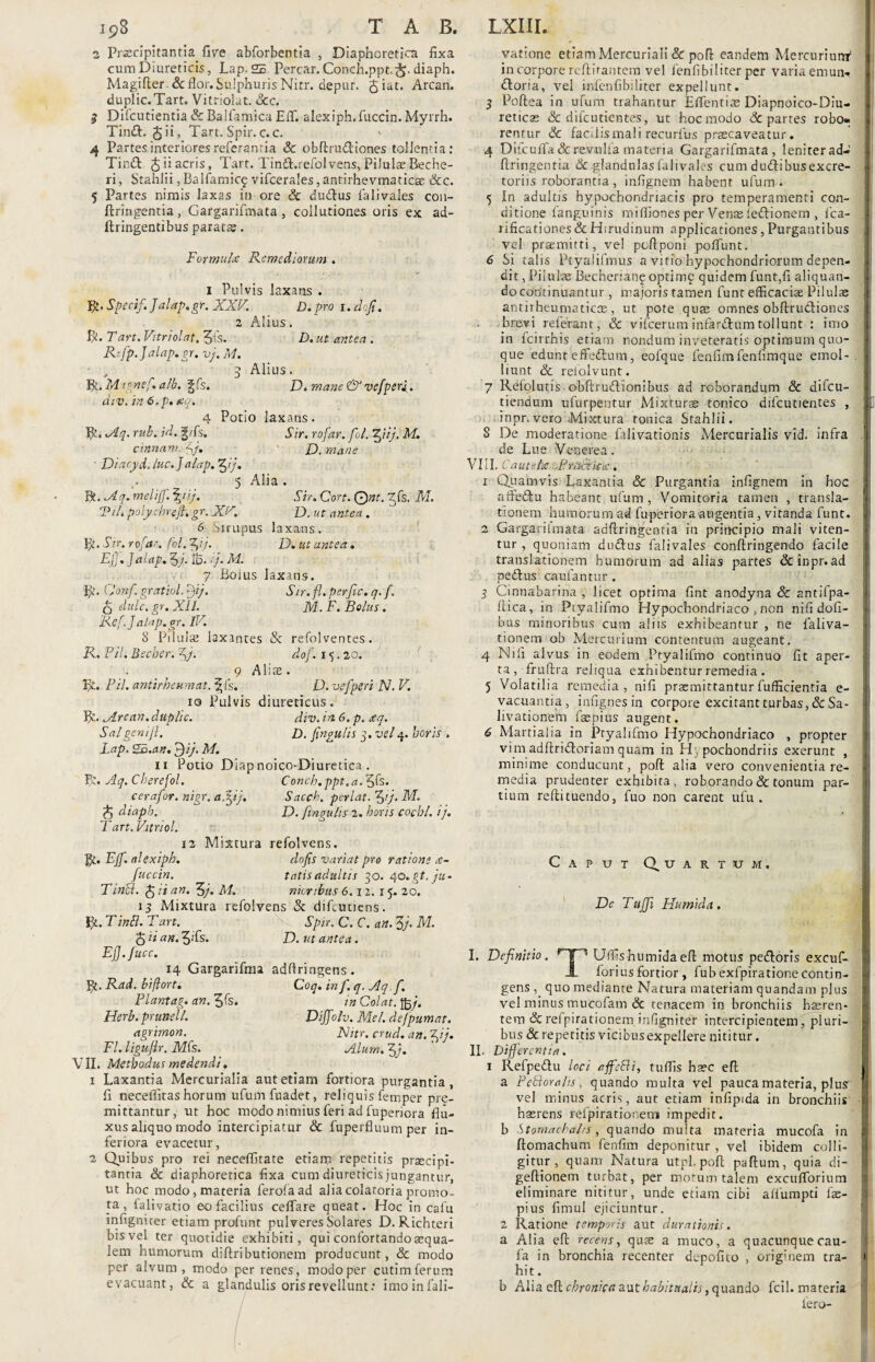 2 Prsscipitanria five abforbentia , Diaphoretica fixa cum Diureticis, Lap. 25 Percar. Conch.pptdiaph. Magifter & flor. Sulphuris Nitr. depur. $iat. Arcan. duplic.Tart. Vitriolat. 3cc. 3 Difcutientia Sc Baifamica EfT. alexiph.fuccin. Myrrh. Tinft, ($ii, Tart. Spir. c.c. *■ 4 Partes interioresreferanria Sc obftrudiones tollentia: Tinft Jiiacris, Tart. Tintl.refolvens, Pilulae Beche- ri, Stahlii, Balfamicf vifcerales, antirhevmaticse &c. 5 Partes nimis laxas in ore & dudlus falivales con- ftringentia, Gargarifmata , collutiones oris ex ad- ftringentibus parata. Formuhe Remediorum . i Pulvis laxans . R. Specif.Jalap.gr. XXV. D. pro 1. dofi. 2 Alius. R. T art. Vitri olat. 5is. D. ut antea . Rifp.Jalap.gr. vj. M. • . :} Alius. D. mane & ve/'peri . R. M >r' nef. alb. \ div. in 6,p. na fs. Potio laxans. Sir. rofar. fl. fftij, M. D. mane Sir. CW. Ont. Zfs. M. D. ut antea. R. 1Aq. rub. id. g/fs. cinnam. Jj. Diacyd.luc.J alap.ffij, 5 Alia . Bt. udq.melijf.^nj. Tih polychreJt.gr. XrS. 6 Sirupus laxans. p. Sir. rofar. fol. JJij. D. ut antea. Ejj. Jalap. 5j. ib. >7. M. 7 Boius laxans. p. CJonf gratiol. [fj. Sir. fl. perfic. q. f. q dulc. gr. XII. M. F. Bolus. Ref.Jalap.gr. IV. 8 Pilulas laxantes Sc refolventes. R. Pii. Becber. Jj. 9 Alite V/., Pii. antirheumat.\fe, 10 Pulvis diureticus B?.. .Arcan. duplic. div. in 6. p. aq. Salgeniji. £». fingulis 3. vel 4. horis Lap. gc.an. J)iJ. M. 11 Potio Diapnoico-Diuretica . dof. 15.20. D. vefperi N. V. Conch.ppt,a. 5fs. Sacch. perlat. f>i). M. D. fingulis 2. horis coebi, ij. dofis variat pro ratione re¬ tatis adultis 30. 40.5*. 7«- nionbus 6.12. 15- 20. R. Aq. Cberefol. cerafor. nigr. afifij. ^ diapb. Tart. Vitriol. 12 Mixtura refolvens. gt. Ejf. alexiph. fuccin. Tintd. fciian. 5/. M. 13 Mixtura refolvens Sc difeutiens. R. T inB. T art. Spir. C. C. an. Zj. M. $ ii an. 3;fs. D. ut antea. Ejj.fucc. 14 Gargarifina adflringens. Bt. Rad. biftort. Coq. in f. q. Aq.f, Piantag. an. ^fs. in Colat. Herb. prunell. DiJJolv. Mei. dejpumat. agrimon. JSJitr. crud. an. Jfi']. Fl. ligufir. Mfe. _ Alum. 3j. VII. Methodus medendi, 1 Laxantia Mercurialia aut etiam fortiora purgantia, fi neceffitas horum ufum fuadet, reliquis femper pre- mittantur, ut hoc modo nimius feri ad fupenora flu¬ xus aliquo modo intercipiatur & fuperfluum per in¬ feriora evacetur, 2 Quibus pro rei neceffitate etiam repetitis praecipi¬ tantia & diaphoretica fixa cum diureticis jungantur, ut hoc modo, materia ferofaad aliacolatoria promo¬ ta , lalivatio eo facilius ceffare queat. Hoc in calu infignicer etiam profunt pulveres Solares D. Richteri bis vel ter quotidie exhibiti, qui confortando aequa¬ lem humorum diftributionem producunt, & modo per alvum , modo per renes, modo per cutim ferum evacuant, Sc a glandulis oris revellunt: imoinfali- yatione etiam Mercuriali & pofi eandem Mercurium* in corpore reftitantem vel fenfibiliter per varia emun¬ ctoria, vel infcnfib;liter expellunt. 3 Poftea in ufum trahantur Effentiae Diapnoico-Diu- reticae & difeutientes, ut hocmodo Sc partes robo- rentur Sc facilis mali recurfus praecaveatur. 4 Difcufla&re.viulfa materia Gargarifmata, leniter ad- j ftringentia Sc glandulas falivales cum dudibusexcre- 4 toriis roborantia, infignem habent ufum. 5 In adultis hypochondriacis pro temperamenti con- ditione fanguinis miffiones per Ven$ leCtionem , fca- i! rificationes&Hirudinum applicationes,Purgantibus j vel praemitti, vel pcflponi poflunt. 6 Si talis Ptyalifmus a vitio hypochondriorum depen¬ dit , Piiute Becherianf optime quidem funt,fi aliquan- ] docoritinuantur, majoris tamen funt efficaciae Pilulae I antirheumaticce, ut pote quae omnes obftru&iones brevi referant, & vifcerum infarCtum tollunt : imo 1 in fcirrhis etiam nondum inveteratis optimum quo- j que edunt efFe&um, eofque fenfimfenfimque emol- . liunt Sc refolvunt. 7 Refolutis obftrudionibus ad roborandum & difeu- tiendum ufurpentur Mixturae tonico difeutientes , L inpr.vero Mixtura ronica Stahlii. 8 De moderatione falivationis Mercurialis vid. infra t; de Lue Venerea. VIII. C aut Aci PriiPtica:. 1 Quamvis Laxantia Sc Purgantia infignem in hoc affedu hab eant ufum, Vomitoria tamen , transla¬ tionem humorum ad fuperiora angentia, vitanda funt. 2 Gargarifmata adftringentia in principio mali viten¬ tur , quoniam d udius falivales conftringendo facile translationem humorum ad alias partes & inpr. ad pedlus caufantur . 3 Cinnabariria , licet optima fint anodyna & antifpa- flica, in Piyalifmo Hypochondriaco , non nifi dofi- -i bus minoribus cum aliis exhibeantur , ne faliva- tionem ob Mercurium contentum augeant. 4 Nifi alvus in eodem Pryalifmo continuo fit aper¬ ta, fruflra reliqua exhibentur remedia. 5 Volatilia remedia, nifi praemittantur fufficientia e- l\ vacuantia, infignes in corpore excitant turbas, & Sa- f livationem faspius augent. 6 Martialia in Pryalifmo Hypochondriaco , propter vim adftridloriam quam in H, pochondriis exerunt , minime conducunt, poft alia vero convenientia re¬ media prudenter exhibita, roborando & tonum par¬ tium reftituendo, fuo non carent ufu . Caput Quartum. De T‘ujji Humida . I. Definitio. rT“1 U(fishumidaeft motus pedloris excuf- 1 fori us fortior, fubexfpirationecontin¬ gens , quo mediante Natura materiam quandam plus | vel minus mucofam & tenacem in bronchiis hseren- tem Sc refpirationem infigniter intercipientem, pluri¬ bus & repetitis vicibus expellere nititur. II. Differentia. 1 Refpedlu loci affeSli, tuflis haec efb | a PeSloralis. quando multa vel pauca materia, plus vel minus acris, aut etiam infipida in bronchiis K hasrens refpiratiotem impedit, b Stomachahs, quando muita materia mucofa in | ftomachum fenfim deponitur , vel ibidem colli¬ gitur , quam Natura utpl,poft paftum, quia di- geftionem turbat, per motum talem excufforium eliminare nititur, unde etiam cibi aflumpti fx- pius fimul ejiciuntur. 2 Ratione temporis aut durationis. a Alia efl: recens, quse a muco, a quacunque cau- fa in bronchia recenter depofito , originem tra- 1 hi t. b Alia efl chronica aut habitualis, quando fcil. materia iero-