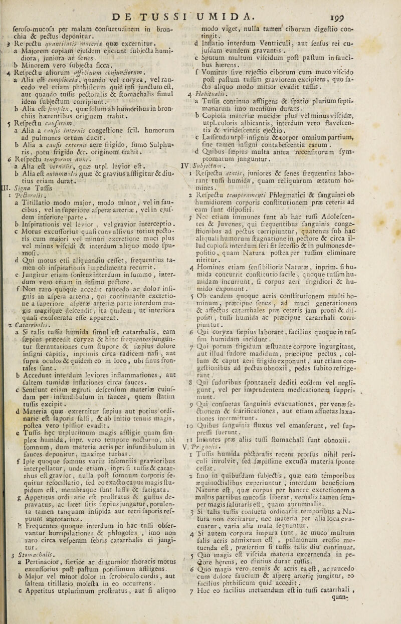 ferofo-mucofa per malam Confuetudinem in bron¬ chia Sc pedtus deponitur. 3 Re pedtu quantitatis materne quas excernitur. a Majorem copiam ejufdem ejiciunt fubjedta httmi- diora, juniora ac fenes. t> Minorem vero fubjedta ficca. 4 Refpedtu aliorum affebiuum conjunctorum. a Alia eft complicata, quando vel coryza, vel rau¬ cedo vel etiam phthificum quid ipfi jundtum eft, aut quando tuftis pedtoralis & ftomachalis fimul idem fubjedtum corripiunt, b Alia eft fimplex , quae folum ab humciribus in bron¬ chiis haerentibus originem trahit. 5 Refpedtu caufarum. a Alia a caufis internis congeftione fcil. humorum ad pulmones ortum ducit, b Alia a caufis externis aere frigido, fumo Sulphu^ ris, potu frigido &c. originem' trahit. 6 Refpedtu temporum anni. a Alia eft vernalis, quas utpl. levior eft. b Alia eft autumnalis ,qu£e Sc gravius affligitur & diu¬ tius etiam durat. II. Signa Tuflis x Tetloralis. a Titillatio modo major, modo minor, vel in fau¬ cibus, vel infuperiofe afperasarteris , velin ejul- dem inferiore parte. b Infpirationis vel levior , vel gravior interceptio, c Motus excuflbrius quaftconvulfivus totius pedto- ris cum majori vel minori excretione muci plus vel minus vifcidi & interdum aliquo modo Ipu- fflofi. <i Qui motus etfi aliquandiu ceflet, frequentius ta¬ men ob infpirationis impedimenta recurrit, e Jungitur etiam fonitus interdum infummo , inter¬ dum vero etiam in infimo pedtore. f Non raro quoque accedit raucedo ac dolor infi- gnis in afpera arteria , qui conrinuante excretio¬ ne a fuperiore afperas arterias parte interdum ma¬ gis magifque delcendit, ita quidem , ut interiora quafi exulcerata efle appareat. a Catarrhalis. a Si talis tuflis humida fimul eft catarrhalis, eam faepius praecedit coryza dehinc frequentes jungun¬ tur fternutationes cum ftupore Sc fsepius dolore infigni capitis, inprimis circa radicem nafi , aut fupra oculos & quidem eo in loco, ubi finus fron¬ tales funt. b Accedunt interdum leviores inflammationes , aut faltem tumidae inflationes circa fauces, c Sentiunt etiam aegroti defcenfum materias cujuf- dam per infundibulum in fauces, quem ftatim tuflis excipit. d Materia quae excernitur faepius aut potius ordi¬ narie eft laporis falli, & ab initio tenuis magis, poftea vero fpiflior evadit, e Tuflis hqc utplurimum magis affligit quam fim plex humida, inpr. vero tempore nodturno, ubi fomnum, dum materia acris per infundibulum in fauces deponitur, maxime turbat, f Ipfe quoque fomnus variis infomniis gravioribus interpellatur, unde etiam, inpr.fi tuflis&catar- rhus eft gravior, nulla poft fomnum corporis fe- quitur refocillatio, fed eoexadftocaput magisftu- i pidum eft, membraque funt laflh Sc fatigata, g Appetitus ordi arie eft proftratus & guftus de¬ pravatus, ac licet fitis faepius jungatur, potulen¬ ta tamen tanquam infipida aut tetri faporis ref- puunt asgrotantes. h Frequentes quoque interdum in hac tufli obfer- vantur horripilationes 8c phlogofes , imo non raro circa vefperam febris catarrhalis ei jungi¬ tur. 3 Stomacbalis. a Pertinacior, fortior ac diuturnior thoracis motus excuflbrius poft paftum potiflimum affligens, b Major vel minor dolor in fcrobiculo cordis , aut faltem titillatio molefta in eo occurrens . c Appetitus utplurimum proftratus, aut fi aliquo modo viget, nulla tamen ciborum digeflio con¬ tingit . d Inflatio interdum Ventriculi, aut fenfus rei cu- jufdam eundem gravantis . e Sputum multum vifeidum poft paftum in fauci¬ bus haerens. f Vomitus five rejedtio ciborum cum mucovifeido poft paftum tuflim graviorem excipiens , quo fa- dto aliquo modo mitior evadit tuflis. 4 Habitualis. a Tuflis continuo affligens Sc fpatio plurium fepti- manarum imo menfium durans, b Copiofa materiae mucidas plus vel minus vifeidae, utpl.coloris albicantis, interdum vero flavefeen- tis Sc viridelcentis ejedtio. c Laflitudoutpl infignis &-torpor omnium partium, fine tamen infigni contabefcentia earum . d Quibus fsepius multa antea recenfitorum fyni- ptomatum junguntur. IV. Subjebtnm . 1 Refpedtu cetatis, juniores <& fenes frequentius labo¬ rant tufli humida, quam reliquarum aetatum ho¬ mines . 2 Refpedtu temperamenti Phlegmatici Sc fanguinei ob humidiorem corporis conftitutionem pras ceteris ad eam funt difpofiti. 3 Nec etiam immunes funt ab hac tufli Adolefcen- tes & Juvenes, qui frequentibus fanguinis conge- Itiombus ad pedtus corripiuntur, quatenus fub hac aliquah humorum ftagnatione in pedtore Sc circa il¬ lud copiofa interdum feri fit feceflio Sc in pulmonesde- pofitio, quam Natura poftea per tuflim eliminare nititur. 4 Homines etiam fenfibilioris Naturae , inprim. fihu- mida concurrit conftitutio facile , quoque tuflim hu¬ mi da m incurrunt, fi corpus aeri frigidiori Sc hu- mido exponunt. 5 Ob eandem quoque aeris conftitutionem multi ho¬ minum , praecipue fenes, ad muci generationeno Sc affedtus catarrhales prae ceteris jam proni & dif¬ pofiti , tufli humida ac praecipue catarrhali corri¬ piuntur. 6 Qui coryza fsepius laborant, facilius quoqueintuf- fim humidam incidunt. 7 Qui potum frigidum aeftuante corpore ingurgitant, aut illud'fudore madidum, praecipue pectus , col¬ lum & caput aeri frigido exponunt, aut etiam con- geftionibus ad pedtus obnoxii, pedes fubito refrige¬ rant . 8 Qui fudoribus fpontaneis dediti eofdem vel negli- gunt, vel per imprudentem medicationem. fuppri- munt. 9 Qui confuetas fanguinis evacuationes, per venae fe- dtionem & fcarificationes, aut etiam afluetas laxa¬ tiones intermittunt. io Quibus fanguinis fluxus vel emanferunt, vel fup- prelfi fuerunt. u Infantes prae aliis tufli ftomachali funt obnoxii. V. 'Pr gnofts. 1 Tuflis humida pedtoralis recens prorfus nihil peri¬ culi involvit, fedTaspiflime excuflfa materia fponte ceiTat. 2 Imo in quibufdam fubjedtis , quae eath temporibus asquinodtialibus experiuntur , interdum beneficium Naturae eft, quae corpus per hancce excretionem a multis partibus mucofis liberat, vernalis tamen fem- per magis falutaris eft , quam autumnalis 3 Si talis tuflis confueta ordinariis temporibus a Na¬ tura non excitatur, nec materia per alia loca eva¬ cuatur , varia alia mala iequuntur. 4 Si autem corpora impura iunt, ac muco multum falis acris admixtum eft , pulmonum erofio me¬ tuenda eft, praefertim fi tuflis talis diu continuat. 5 Quo magis eft vifeida materia excernenda in pe¬ core n^rens, eo diutius durat tuflis. 6 Quo magis vero tenuis Sc acris ea eft, ac raucedo cum dolore faucium & afperg arteri^ jungitur, eo facilius phthificum quid accedit. 7 Hoc eo facilius metuendum eft in tufli catarrhali , quan-