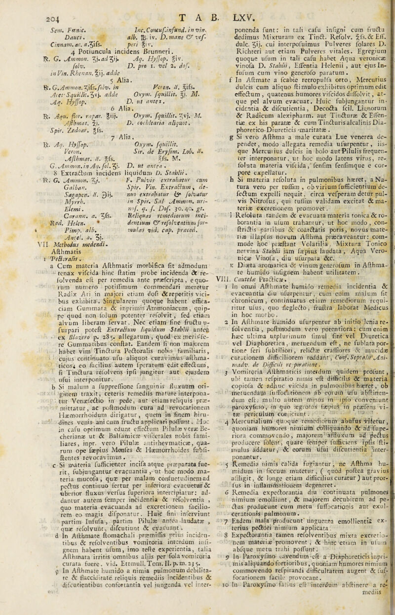 Sem. Fanic. hic. Contufinfund. in vir?. Dauci. alb. !£• iv. D.mar.e & vef- Cinnam. ac. a.Jftfc. peri §iv. 4 Potiuncula incidens Brunnefi. R. G. Ammon. ^j.adQj. Aq. Hyfjop. fiv. folv. D. pro l. vel 2. dof. in Vin. Rbenan. ^ij. adde 5 Alia. Yjt. G.Ammon. iffs.folv. in Veron. a. ^ifs. Acet- Squillit.^P). adde Oxym. fquillit, §i. M. Aq. Hyjfop. D. ut antea. 6 Alia. R. Aqu. flor, rapar. giij. Oxym. fquillit. ^vj. M. Aflbmat. %}. D. cochlearia aliquot. Spir. Zedoar. §fs. 7 Alia. R. Hy Hyjfop. Oxym. fquillit. Vero?i. Sir. de Eryfim. Lob. d. Aflhmat. a. ^fs. ?fs. M. G. Ammon. in Aq.fol. ff). D. ut antea . 8 Extradium incidens liquidum D. Stahlii. R. G. Ammon. 5/* Galban. Sagapen. a. 3 'j- Myrrb. Elemi. Carann. a, 51$* Helen. * Pimp. alb. Ance!, a. 5j* VII Methodus medendi. Afthmatis i Tefleralis . a Cum materia Afthmatis morbifica fit admodum tenax vifeida hinc ftatim probe incidenda <3t re-^ lolvenda eft per remedia ante prsefcripta, equo¬ rum numero potiffimum commendari meretur Radix Ari in majori etiam dofi &repetitis vici¬ bus exhibita . Singularem quoque habent effica¬ ciam Gummata Sc inprimis Ammoniacum , quip¬ pe quod non folum potenter refolvit, fed etiam alvum liberam fervat. Nec etiam fine frudlu u- furpari poteft ExtraBum liquidum Stahlii antea ex Blazero p. 285. allegatum, quod ex meris-fe- re Gummatibus conflat. Eandem II non majorem habet vim Tinctura Perioralis nobis familiaris, cujus continuato ufu aliquot curavimus ■afthma- ticosi eo facilius autem fperatum edit e fle dium', fi Tindura refolvens ipfi jungitur aut ejusdera ufu i interponitur. b Si malum a fuppreffione fanguinis fluxuum ori- 1 ginem traxit, ceteris remediis mature interpona¬ tur Venasfedio in pede, aut etiam reliquis prae¬ mittatur, ac poftmodum cura ad revocationem Haemorrhoidum dirigatur, quem in finem hiru¬ dines venis-ani cum frudlu applicari poffiunt, Hoc in cafu optimum edunt effedlum Pilulae verse Be- cherianae ut Sc Balfamicse viioerales nobis fami¬ liares, inpr. vero Pilulae antirhevmadcse, qua¬ rum ope fsepius Menfes Sc Haemorrhoides fubfi- ftentes revocavimus . c Si materia fufficienter incifa atque praeparata fue¬ rit, fubjungantur evacuantia, ut hoc modo ma¬ teria mucofa , quae per malam confuetudinemad peftus continuo fertur per inferiora evacuetur & uberior fluxus verfus fuperiora intercipiatur: ad¬ dantur autem femper incidentia & refolventia , quo materia evacuanda ad excretionem facilio¬ rem eo magis difponatur. Huic fini inferviunt partim Infufa, partim Pilulae antea laudatae , quae refolvunt, difeutiunt Sc evacuant. d In Afthmate ftomachali prsemiffis prius inciden¬ tibus & refolventibus vomitoria interdum infi- gnem habent ufum, imo tefte experientia, talia Afthmata irritis omnibus aliis per fola vomitoria curata fuere, vid. Ettmuli.Tom. II. p.m. 2? 5. £ In Afthmate humido a nimia pulmonum debilita¬ te Sc flacciditate reliquis remediis incidentibus Sc. djfcatientibus confortantia vel jungenda vel inter¬ ponenda funt: in tali cafu infignl cum frudtu dedimus Mixturam ex Tinft. Refolv. |fs. & Efi'. dulc. ^ij. cui interpofuimus Pulveres folares D. Richteri aut etiam Pulveres vitales. Egregium quoque ufum in tali cafu habet Aqua veronicae vinofa D. Stahlii, Effientia Helenii , aut ejus In- fufum cum vino generofo paratum, f In Aftmate a fcabie retropulfa orto, Mercurius dulcis cum aliquo fti mulo exhibitus optimum edit effe&um , quatenus humores vifeidos diffolvit, at- que pel alvum evacuat. Huic fubjungantur in¬ cidentia & difeutientia, Decodla fcil. Lit-norum Sc Radicum alexipharm. aut Tindluras Sc Effien- ! tLae ex his paratae & cum Tindlurisalcalinis Dia- j phoretico-Diureticis -maritatae. g Si vero Afthma a male curata Lue venerea de¬ pendet, modo allegata remedia ufurpentur, iis- . que Mercurius dulcis in bolo aut Pilulis frequen- . ter interponatur, ut hoc modo latens virus, re- i foluta materia vifeida, fenfim fenfimque e cor¬ pore expellatur. h Si materia refoluta in pulmonibus haeret, a Na- I tura vero per tuffim , obvirium fufficientium de- j fedlum expelli nequit, circa vefperam detur pul¬ vis Nitrofus, qui tuffim validam excitat &ma- i teriae excretionem promovet. , i Reloiuta tandem & evacuata materia tonica & ro¬ borantia in ufum trahantur, ut hoc modo , con- s ftriclis partibus & coar&atis poris, novus mate¬ rias illaplus novum Afthma praecaveantur: com- j mode hoc prasllant Volatilia. Mixtura Tonico , nervina Stahlii jam faepius laudata , Aqua Vero- niqae Vinofa , diu u turpat a Scc. ic Diaeta aromatica Sc vinum generofum in Afthma¬ te humido infignem habent utilitatem. VIII. Cautelce Pradlica;. j In omni Afthmate humido remedia incidentia Sc evacuantia diu ufurpentur, cum enim malum fit j chronicum , continuatus etiam remediorum requi¬ ritur ufus, quo degledto, fruftra laborat Medicus j in hoc morbo. 2 In Afthmate humido ufurpentur ab initio lenia re-i folventia, poftmodum vero potentiora: cum enim hsec ultima utplurimum fimul fint vel Diuretica j vel Diaphoretica, metuendum eft, ne fublata por-i. tion.- feri fubtiliori, relidhe craffiores Sc mucide curationem difficiliorem reddant , Conf. Septalir Ani- madv. de Difficili re piratione. 3 Vomitoria Afthmaticis interdum quidem prdfunt, ubi tamen relpiratto nimis eft difficilis Sc materia copiofa Sc adhuc vifeida in pulmonibus haeret, ob metuendam luffocatiOnem ab eorum ufu abftirren- dum eft. multo autem minus in ipfo conveniunt paroxyfmo, in quo aegrotos 1 septus in praeiens vi-' tas periculum conjiciunt. 4 Mercurialium quoque remediorum abufus vifetur, quoniam humores nimium doTIiquando Sc ad1■-fupe¬ riora commovendo, majorem'affluxum ad pedlus producere folent, quare femper1 fufficiens ipfis fti- mulus addatur, Sc eorum dfui difeutientia 'inter¬ ponantur. 5 Remedia nimis calida fugiantur, ne Afthma hu- midum in ficcmn mutetur, ( quod poftea gravius affligit, Sc longe etiam difficilius curatur ) aut pror- fus in inflammadouem degeneret. 6 Remedia expedlorantia diu continuata pulmones ) nimium emolliunt, Sc majorem decubitum ad pe- clus producunt cum metu fuffbcatio.nis aut exul¬ cerationis pulmonum. 7 Eadem friaia 'producunt' unguenta emollienti» ex- tetius pedfhri nimium applicata, 8 Expedlorantia tamen refolventibus mixta excretio-- nem materiae promovent , Sc hinc etiam in 'ufum fi abfque metu trahi poffiunt. p In Paroxyfmo ^avendum-eft a -Diaphoreticis inpri- I mis aliquando fortioribus , quoniam humores nimium V commovendo refpirandi difficultatem augent Sc fuf- I focationem facile provocant. I 10 In Paroxyfmo latius eft interdum abftinerer a re- 1 mediis F. Pulvis extrahatur cum Spir. Vin. ExtraElum, de- nuo extrahatur & Jolvatur in Spir. Sal Ammon. uri- nof. q. f. Dof. 30.40. gt. Reliquas remediorum inci¬ dentium & refolv entium for¬ mulas vid. cap. prceced.