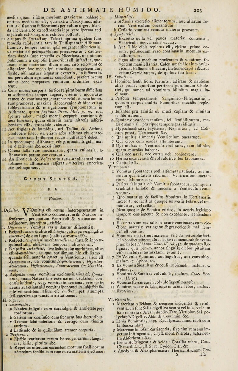 mediis quam iifdem morbum graviorem reddere : optima medicatio eft, quas extra Paroxyfmos infti- tuitur .• fi autem fuffocationis periculum urget, blan¬ da incidentia & expedorantia inpr. vero fperma ceti in jufculocalido aegrotis exhiberi poflunt, 11 Sirupus & Extraduqa Tabaci optima quidem funt remedia refolventia tam in Tufli quam in Afthmate humido, femper tamen ipfis jungantur difcutientia, ut major ad pedtusaffluxu-s praecaveatur : caute e- tiam danda funt remedia ex Nicotiana, ubi nimius pulmonum a copiolis humoribus,eft infardus, quo^ niam enim materiam illam nimis cito relo!vunt& aliqualem hoc modo ipfi conciliant turgeffentiam , facile, nili matura fequatur excretio, in fuffocatio- nis perit ulum aegrotantes conjiciunt, praslertim cum minus bene praeparata vomitqm ordinarie exci? tent. 12 Cum motus corporis fortior refpirationem difficilem in afthmaticis femper augeat, vitetur : moderatus tamen & continuatus, quatenus refolutionem humo¬ rum promovet, maxime iis convenit: & hinc etiam fublevationem &c mitigationem fymptomatum in Afthmate, quam Baglivus Trax. Med. p. m. 107. fperare jubet, magis motui corporis continuo 6c aeni liberiori, quam effluviis terras nitrofis adfcri- bendam elfe, probabile videtur. 13 Aer frigidus & humidus , uti Tuflim & Afthma producere folet, ita etiam adu afthmat cis,quate¬ nus materiam fpiftiorem yeddit, difluaderi debet. 14 In quocumque Afthmate cibi glutinoli, frigidi, ma¬ lae digeftionis &c. noxii funt. [15 Omnia falla tum medicinalia, quam culinaria, a- fthmaticis parum conveniunt . 16 An Fonticuli & Veficatoria furis applicata aliquod folamen in afthmaticis afferat , ulteriori experien? tiss relinquimus. Caput Sextum. P S Vomitu. u I I. Definitio, X r omitus e,ft rerum heterogenearum in V Ventriculo contentarum & Narurae in- fenfarum, per motum Ventriculi & vicinorum in- I teftinorum inverfum, ejedio. Ile Differentia. Vomitus variae dantur differentite. 1 Refpedu materia alius eft biltofus, aliuspituitofus^Xwxs eruentur ( de quo fupra ) aliusjtercoreus <&c. 2 Refpedu temporis alius eft periodicus, ftata & inpr. ae- quinodialia oblervans tempora, alius vaeus . 3 Refpedu lociaffetti, fivefediscaufasmorbificss, alius eft idiopathicus, de quo potiftimum hic eft fermo , quando fcil. materia haeret in Ventriculo; alius eft Sympathicus, uti vomitus Nephriticorum , Hypochon¬ driacorum, Hyjiericarum, Vulneratorum. Q Gravida vum. ' 4 Refpedu caufte vomitum excitantis alius eft fponta- neus, quam Natura fine externarum caufarum con- curfu inftituit, v. g. vomitus in tertiana, criticus in acutis aut etiam alii vomitus fpontanei in fubjedis fa- 1 cile vomentibus: alius eft coadus , pef artumpta fcil, emetica aut faucium irritationem . II. Signa. 1 1 lmmmentis. a Naufea infignis cum cardialgia & anxietate pr§- cordiorum. b Salivae in oseffufio cum frequentibus horroribus, c Tremor labii inferioris & vertigo cum tinnitu aurium. d Lalfitudo & in quibufdam tremor corporis. 2 Pritfcntis. a Ejedio variarum rerum heterogenearum, fangui- nis, bilis, pituitae &c. b Repetitio interdum eorundem motuum fpafticorum admodum fenfibilium cum nova materiae ejedione. F, HUMIDO. 3 Idiopathici. a Adualis excretio alimentorum, aut aliarum re¬ rum Ventriculum onerantium • b Celfatio vomitus remota materia gravante. , 4 Sympathici, a Excretio nulla vel pauca materiae contentae , Ventriculo inpr.a cibis vacuo, b Aut fi bic cibis repletus eft , ejedio primo eo¬ rum , poftmodum vero continuatio motuum ex- cufforiorum. e Signa alium morbum praefentem & vomitum fo¬ ventem manifeftantia , Calculum fcil Malum hyfte- ricum , Partionem Iliacam , Lasfionescapitis&c.aut etiam Graviditatem, de quibus fuo loco-. IV? SubjcEiutn. 1 Homines fenfibilioris Naturae, ad iram & naufeam . alias proni •• quorfum pertinent potiffimum Chole- rici, qui tamen ad vomitum biliofum magis in¬ clinant. 2 Perfonae temperamenti Sanguineo-Phlegmatixi] , quorum corpus multis humoribus mucidis reple¬ tum eft. 3 Infantes prae adultis ob muci Copiam & nimiam fenfibilitarem. 4 Fqminaeob eandem caufam , fcil. fenfibilitatem, ma¬ gis quam viri, praecipue tempore graviditatis . 5 Hypochondriaci, Hyfterici, Nephritici , ad Coli¬ cam proni , Tertianarii &c, 6 Qui multis alimentis Ventriculum onerarunt. 7 Qui cibos cum naufea aflumferunt. . 8 Qui multas in Ventriculo cruditates, tam biliofas, quam mucofas habent. 9 Qui nec nayi, nec curru vehi confuevere. 10 Hernia incarcerata & volvuloftve ileo laborantes. 11 Capite lacii. V* 'Vrognofts. 1 Vomitus fpoiltaneus poft affumpta naufeofa, aut ni¬ miam quantitatem ciborum, Ventriculum oueran- tium, falutaris eft. 2 Pariter falutaris eft Vomitus fponraneus, per quem cruditatis biliofas & mucolas a Ventriculo remo¬ ventur . 3 Quo maturius & facilius Vomitus in Tertianariis fuccedit, eo facilius quoque univerfa Febrisvel im¬ minuitur, vel ceflat, 4 Idem quoque de Vomitu critico, in acutis legitimo tempore contingente & non excedente, cenfendum eft . 5 E contra vomitus talis in acutis continuans cum eje- dione materiae variegatae & graveolentis mali fem¬ per eft ominis. 6 Vomitus matutinus materias vifeidas pi tu i tofas faci¬ le in conluetudinem abit, cujusrei memorabile exem¬ plum habet H/ldanus Cent. IV. Ob , 32. de quadam Re- ligiofa, quas per $1. annos lingulis, diebus pituitam vifeidam bile intermixtam , evomit. 7 Ex Volvulo Vomitus, aut fingultus, aut convulfio, malum.7 Aphor. 10. 8 Ex Vomitu Singultus & oculi rubicundi, malum. 5. Aphor. 3. 9 Vomitus & Surditas volvulofis, malum, Coae. Pue- not. 'II. 303. 10 Vomitus,ftercureus in volvulofispertimuseft . u Vomitus paucus & laboriofusin acuta Febre, malus. ' ' Riverius. VI. Remedia. 1 Materiam vifeidam & tenacem, incidentia & refol¬ ventia, uti funt Salia digeftiva neutra vel fola, vel cum fixis remixta ; Arcan. duplic. Tarr. Yitriolat.Sal po- lychreft.Digeftiv. Abfinth Cent.min. &c. 2 Lenia Vomitoria, inpr. Rad.Ipecac. minoridoficum falibusexhibira • 3 Materiam biliofam corrigentia, live nimirum ejus im¬ petum infringentia , Cryft.mont.Nitrofa, Salia neu¬ tra Abforbent ia &c, 4 Lenia Adftringenria & Acida: Corallia rubra, Cort. Chacarill.C.C.uft. Succ. Cydon. Citr. &c. < Anodyna & Alexipharmaca: Theriac. Androm. Coe- ’ S left.