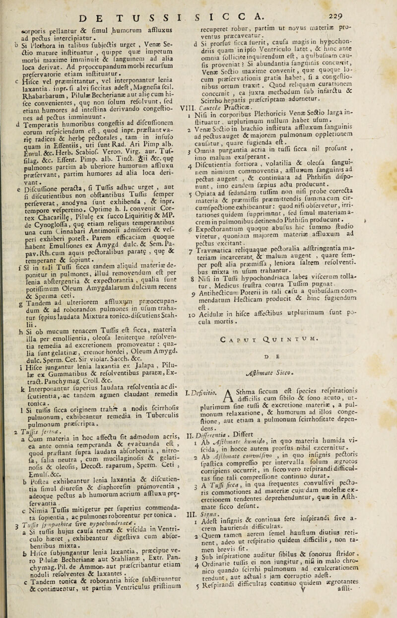 DE TUSSI SICCA. 220 «torporis pellantur & fimul .humorum affluxus ad pedus intercipiatur. b Si ITethora in talibus fubjedis urget , Venae Se- dio mature inftituatur , quippe quae impetum morbi maxime imminuit & fanguinem ad alia loca derivat. Ad pr?occupandummorbirecurfum pr?fervatorie etiam inftituatur. c Hifce vel praemittantur, vel interponantur lenia laxantia, inpr.fi alvi ficcitas adeft ,Magnefia fcil. Rhabarbarum, Pilulae Becherianae aut ali? cum hi- fce convenientes, qu? non folum refolvunt , fed etiam humores ad inteftina derivando congeftio- nes ad pedus imminuunt. < d Temperatis humoribus congeftis ad difcuffionem eorum refpiciendum eft , quod inpr. praeftant va¬ rie radices & herb? pedorales , tam-in infufo quam in Effentiis, uti funt Rad. Ari Pimp alb, Emul.&c.Herb. Scabiof. Veron. Virg. aur. Tuf- filag. &c. E fient. Pimp. alb. Tmd. &ii &c, qu? pulmones partim ab uberiore humorum affluxu prsfervant, partim humores ad alia loca deri¬ e Difcuflione perada, fi Tuffis adhuc urget , aut fi difeutientibus non obftantibus Tufiis femper perfeverat, anodyna funt exhibenda , & inpr. tempore vefpertino. Optime h. 1. convenit Cor¬ tex Chacarill?, Pilule ex fucco Liquiriti? & MP. de Cynoglofla, qu? etiam reliquis temperantibus una cum Cinnabari Antimonii admifeeri oc vel- peri exhiberi poteft. Parem efficaciam quoque habent Emulfiones ex Amygd dulc. & Sem. Pa- pav.Rh.cum aquis pedoralibus parat? , qu? ac temperant & fopiunt. f Si in tali Tuffi ficca tandem aliquid materis de¬ ponitur in pulmones, illud removendum eft per lenia abftergentia & expedorantia , qualia funt potiffimum Oleum Amygdalarum dulcium recens & Sperma ceti. g Tandem ad ulteriorem affiuxum praeoccupan¬ dum & ad roborandos pulmones in ufum traha¬ tur f?pius laudata Mixtura tonico-difcutiensStah- lii. h Si ob mucum tenacem Tufiis eft ficca, materia illa per emollientia, oleofa leniterque refolven- tia remedia ad excretionem promoveatur : qua¬ lia funt gelatins, cremor hordei, Oleum Amygd, dulc.Sperm.Cet.Sir violar. Sacch. &c. i Hifce jungantur lenia laxantia ex Jalapa , Pdu- Ise ex Gummatibus & refolventibus parats,Ex- trad.Panchymag Croll.&c. . lc Interponantur tupenus laudata refolveotia ac di- fcutientia,-ac tandem agmen claudant remedia tonica. . _ . , r 1 Si tuifis ficca originem trahit a nodis Icirrnotis pulmonum, exhibeantur remedia in Tuberculis pulmonum prsefcripta„ 2 Tuffis ferina. a Cum materia in hoc affedu fit admodum acris, era ante omnia temperanda & evacuanda eft , quod prajftant fupra laudata abforbentia , mtro- fa, falia neutra , cum mucilagmofis & gelati- nofis & oleofis, Decod. raparum, Sperm. Ceti , Emulf.&c. . o ,.r - b Poftea exhibeantur lema laxantia & ducunen¬ tia fimul diorefin & diaphorefin promoventia , adeoque pedus ab humorum acrium affluxu pr?- fervantia. . . , c Nimia Tufiis mitigetur per fuperius commenda¬ ta fopientia , ac pulmones roborentur per tonica . 3 'Tufiis [ynpeithicet five oypocbondnaca. _ a Si tufiis hujus caufa tenax & vifeida m Ventri¬ culo haeret , exhibeantur digeftiva cum abtor- bentibus mixta. . . b Hilce fubjungantur lenia laxantia, praecipue ve¬ ro Pdulae Becherianae aut Stahlians , j_xtr. 1 an- chymag.Pil.de Ammon. aut praeferibantur etiam noduli refolventes & laxantes . _ c Tandem tonica & roborantia hifce fubftituantur & continuentur, ut partim Ventriculus priftinum recuperet robur, partim ut novus materis pro¬ ventus praecaveatur. > d Si prorfus ficca fuerit, caufa magis in hypochon¬ driis quam inipfo Ventriculo latijt , <5c hinc ante omma folliciteinquirendum eft, aqufbufnam cau- fis proveniat ? Si abundantia fangqinis concurrit, Vens Sedio maxime convenit, quae quoque lo¬ cum praefervationis gratia habet, fi a congefeio- nibus ortum traxit . Quod reliquam curationem concernit , ea juxta methodum fub infardu k Scirrho hepatis pisferiptam adornetur. VIII. Cautela Pradicae. . . 1 Nifi in corporibus Plethoricis Venae Sedio larga in¬ ftituatur. utplurimum nullum habet ufum. _ _ 2 Venae Sedio in brachio inftituta affiuxum fangumis ad pedus auget & majorem pulmonum oppletionem caufatur, quare fugienda eft. 3 Omnia purgantia acria in tufti ficca nil prolunt , imo malum exafperant. _ . a Difcutientia fortiora , volatilia 3c oleofa fangui^ nem nimium commoventia, afflmeum fanguinis ad pedus augent , & continuata ad Phthifin dilpo- nunt, imo eandem fspius adu producunt. 5 Opiata ad fedandam tuflim non nifi probe correda materia Sc praemiffis praemittendis fummacum cir- cumfpedione exhibeantur: quod nifi obfervetur , irri¬ tationes quidem fupprimnnt, fed fimul matenarna» erem in pulmonibus detinendo Phthifin producunt. . 6 Expedorantium quoque abufus hic fummo ftudio vitetur, quoniam majorem materias affiuxum ad pedus excitant. 7 Travmatica reliquaque pedoralia adftringentia ma¬ teriam incarcerant, & malum augent , quaie fem- per poft alia praemifla , leniora faltem refolventi. bus mixta m ufum trahantur. 8 Nifi in Tuffi hypochondriaca labes vifcerum tolla¬ tur, Medicus fruftra contra Tuflim pugnat. 9 Antihedicum Poterii in tali calu a quibufdam coitk mendatum Hedicam producit k hinc fugiendum eft. , ■ r io Acidulae in hifce affedibus utplurimum funt po¬ cula mortis . Caput Quintum. D E <Aflhmate Sicco. LDefinitio. A Sthma ficcum eft fpecies refpirationis t\ difficilis cum fibiIo k fono acuto , ut¬ plurimum fine tuffi & excretione materis , a pul¬ monum relaxatione, & humorum ad illos conge- ftione, aut etiam a pulmonum fcirrhofitate depen¬ dens . II. Differentia . Differt . 1 Ab ftbmate humido, m quo materia humida vi- fcida, in hocce autem prorfus nihil excernitur. 2 Ab Aflhmate convulfevo , in quo iafignis pedoris fpaftica compreflio per intervalla folum aegrotos corripiens occurrit, in ficcovero refpirandidifficul¬ tas fine tali compreflione continuo durat. _ 2 A Tuffi ficca, in qua frequentes convulfivi pedo¬ ris commotiones ad materis cuju dam molefts ex¬ cretionem tendentes deprehenduntur, qus in Afth- mate ficco defunt. !IIj Adeft* infignis & continua fere infpirandi five a- crem hauriendi difficultas. . 2 Quem tamen aerem ferael hauftum diutius reti¬ nent, adeo ut refpiratio quidem difficilis, non ta- ? Siffi infpiratione auditur fibilus & fonorus ftridor . a Ordinarie tuffis ei non jungitur, nifi in malo chro- ^ nico quando fcirrhi pulmonum ad exulcerationem tendunt, aut adual s jam corruptio adeft. < Refpirandi difficultas continuo quidem aegrotantes > ^ y afth- '