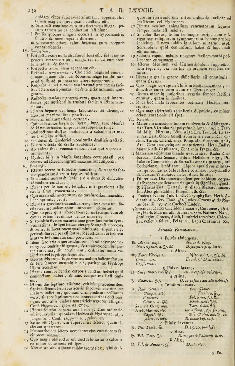 quidam cibos fatis avide adamant, appetitus hic tamen rnagis vagus, quam conflans eft. k bitis etfi continuo cum oris ficcita te affligat, po¬ tum tamen an,ea confuetum faftidiunt. I Preflio quoque infignis occurrit in hypochondrio finiftro & nonnunquam durities, m Copcurrit etiam calor hedicus cum corporis contabefcentia . IV. Subjeci um * 1 Refpedu <£tatis nulla ab Idero libera eft, fed is omnis generis astates corripit, magis tamen ad eum proni funt adulti Sc fenes. 2 Refpedu Sexus idem tenendum effc. 3 Refpedu temperamenti, Cholerici magis ad eum in¬ clinant, quam alii, pti & omnes infigoi fenfibilitate praediti de ad promtas torti alterationes proni. 4 Refpedu animi patbematum iracundi prae ceteris faci¬ lius Idero corripiuntur, ut & triflitia? nimium indul¬ gentes . 5 Refpedu morborum pragrefforum , quartanarii impru¬ denter per antifebriiia tradati facile in Iderum in¬ cidunt. ^ Scirrho hepatis vel lienis laborantes ad utrumque Iderum maxime funt proclives. 7 Hepatis inflammatione correpti. _ 8 Quibus Haemorrhagiae confqefae , inpr. vero Menfes Sc Haemorrhoides imprudenter fuppreffae funt. 9 Qbflrudione dudus cholodochi a calculis aut ma¬ teria vifcida afflidj . jo Senflbiles Sc Cholerici vomitoriis drafticis tradati. x i Diaeta vifcida Sc crafla abutentes. ia Ab animalibus venenatis morfi , aut qui venena af- fumferunt. 13 Quibus bilis in Maffa fanguinea corrupta eft, prae ceteris ad Iderum nigrum maxime funt difpofiti. V. Prognofis. 1 Iderus recens in fubjedis junioribus /c vegetis fpa- tio paucorum dierum faspius tollitur. 2 In annofls autem & fenibus diu durat & difficulter admodum curatur» ■ 3 Iderus per fe non efl: lethalis, nifi graviores aliae caufe fimul concurrant. 4 Quo magis eft inveteratus, eo tardius etiam remediis, licet optimis , cedit. 5 Iderus a graviore iracundia,ortus, iacet curatus, fa¬ cile iterum eundem animi impetum itafequitur. 6 Quo farpius quis idero laborat, eo facilius eumob caulas etiam leviffimas denuo incurrit# 7 Si ab initio five prima invafione gravibus ftatira fyrn- ptomatibus , infigni fcii. anxietate & anguftia prqcort diorum, fuffocationem quafl minitante , ftipatus efl, periculofior lemper eft ftatus, Sc Medicam aut Febrem acutam inflammatoriam portendit. g Idem fere etiam metuendum eft , fi talia fyraptoma- ta hypochondria affligentia, & refpiratiQnem tnfigqj- ter turbantia, diu continuant, ordinarie enim vel Hedica vel Hydrops fequuntur. 9 Iderus Hydropi fuperveniens .malumindicat flatum & fere femper incurabilis eft, pariter ac Hydrops Idero accedens . 10 Iderus contabefcentiae corporis jundus hedici quid conjundum habet , Sc hinc femper mali eft omi¬ nis . 22 Iderus die feptimo alifftjue criticis praecedentibus fignis codionis Febribus acutis fuperveniens non eft malum indicium, quoniam Crifln indicat: peflimum vero, fi antefeptimum fine praecedentibus codionis fignis aut aliis diebus non criticis aegrotos affligit. Conf. Hippocr. 4. jlphor.62. CT 64. 12 Iderus Scirrho hepatis aut lienis jundus ordinarie eft incurabilis, quoniam Hedica & Hydrops ei utpl, junguntur» Conf. Hippocr, 6. „Apbor. 42. 13 Satius eft Quartanam fupervenire Idero, quam I- derum quartanas. 14 Hatmorrhoides Idero accedentes ejus curationem fa¬ ciliorem reddunt. 15 Quo magis obftrudus eft dudus biliarius a calculis eo minor curationis eft fpes. 16 Iderus ab abuludiaetae calidae aromaticas, vini &li- quorum fpiritujoforwm ortus ordinarie inclinit Hedicam vel Hydropem. 17 Iderus morfum animalium venenatorum fequens femper malae eft indolis. iS Si color flavus, fenfim fenfimque perit, cum n;fe tigatione reliquorum fymptomatum bonum praebet indicium: fi vero fubito in album mutatur, utpl. Scirrbofum quid conjundum habet Sc hinc mali eft ominis. 19 Sudores copiofl indufia tingentes facilem morbi pol¬ licentur curationem . 20 Iderus Menfium vel Haemorrhoidum fuppreflio- nem fequens, vix nifi his in ordinem redadis cu¬ ratur . 21 Iderus niger in genere difficilioris eft curationis , quam flavus» 22 Quo magis corrupta eft bilis in Maffa fanguinea , eo difficilius curationem admittit Iderus niger . 23 Iderus niger in junioribus vegetis femper facilius curatur , quam in fenibus . 24 Senes hoc malo laborantes ordinarie Hedica mo¬ riuntur. i 25 Q110 magis fcirrhofa adeft lienis difpofitio, eo minor etiam curationis eft fpes. VI. Remedia. 1 Materiam mucofo-biliofam refolventia Sc Abftergen- tia : Tart. Vitriolat.Sal polychreft Arcan duplic.Tart,, folubilis, Nitrum, Nitr. £ iat. Liq. Terr. fol. Tarta¬ ri , Sal Tart. Onon. Genift. abforbentia varia. Rad. Ci- chor. Tarax. Chelid- rria). Pimp. alb Vincetox. Apii > Ari, Gentianae ,reliquasque aperientes. Herb. Endiv, Marrub. alb. Capillares , CerR. rnin. Fragar. Scc. 2 Materiam refolutam blande evacuantia : Radix Rha- fiarbari, Folia Sennae , Fibrae Hellebori nigri, Pi- lulaeex Gummatibus dcExtradis amaris paratae, uti Becherianse, Stahiianae, Liquor aperitivus minera¬ lis ,qui conftat ex Sale cathartico amaro, polychrefto & Tartaro Vitriolato, inf.q. Aq.f. folutis. 5 Diuretica & Diaphoretica bilem per habitum cocpq- fis Sc renes expellentia: uti fqnt falia digeftiv?*, Tind. £ iiTartarifata. Tartari, £ diaph. Bezoard. miner. EfF. Alexiph. Stahlii, Pimpin. alb. Scc. 4 Tonicat Radix Rub. Tind. Caryophyllat. Herb. A ~ dianth.alb. Scc. Tind o*t. fuidov,Crocus tis pia¬ tus Stahlii, 5 . cT le Cached.Ludov. 5 Specifica : Radix Chelidonii majoris, Curcumae, IJrtt- cae , Herb. Marrub. alb. Abrotan. Sem, Naflurt. Nspj, Aquilegiae, Crocus, Afelli, Lumbrici terreftres, Calcu¬ li ex velicula fellea, Fel tauri, Lapis Ceraunius dcc. Formula Remediorum. x Pulvis abftergens, R. Mrcan. dupl. div. in 6« p. <eq. Nitr.regener. a. 5/. M ‘D.finpidts 3.4. baris . 2 Alius. FC Tart. Vitrioiat. R[!tr. fr iat, a. ^fs. IvL Concb. citr. Divtd.C? D. ut antea. Cryji. mont, 3 Pulvis laxans. R. Salcathart. am* D. in copicfo vehiculo. 4 Alius. R. Rbab.el. 0i/. D. in jujculo aut alie vebiculs 5 Infufum laxans. R. Rad. Centian. Sem. Dauc. 'Pimpin. alb. Fccnic. a. 3 Vincetox. Fol. Senn. /. /.?/'. Ciebor, a. ^iij. Rhab. elett. 3bj. Summit.Cent. min. Tart. folub.\{s. Herb. Marrub. alb. lac. affund. Mq. fervent„ Cappil. $. Kj./. & Vin. alb. iv. Mbroto d. mfs. D. mane Xpvj. yiij. 6 Pilulae laxantes R. Pii. Stabl. 3/. D. 1 5. 20.pro dojio 7 Aliae. R. Pii. Tart. 3j* A. 20.prodofialternis dieb, 5 Aliae. R. Ptl. (Je Amm^n. 3P. ut antea. 9 Po-