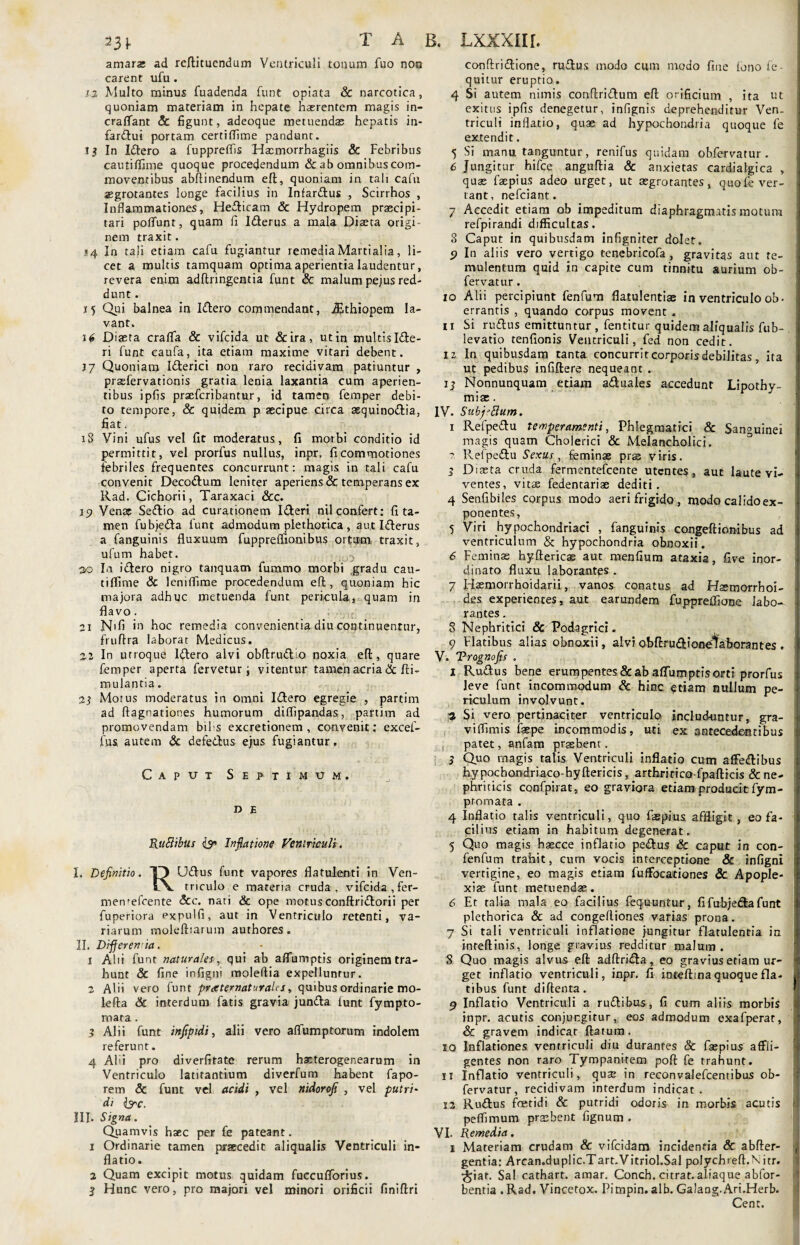 amara; ad reftituendum Ventriculi tonum fuo non carent ufu . 12 Multo minus fuadenda funt opiata & narcotica, quoniam materiam in hepate haerentem magis in- craffant & figunt, adeoque metuendae hepatis in¬ farctui portam certiffime pandunt. t j In ICtero a fuppreffis Hasmorrhagiis & Febribus cautiffime quoque procedendum & ab omnibus com¬ moventibus abftinendum eft, quoniam in tali cafu asgrotantes longe facilius in Infardus , Scirrhos , Inflammationes, HeCticam & Hydropem praecipi¬ tari polfunt, quam fx ICterus a mala Diaeta origi¬ nem traxit. »4 In tali etiam cafu fugiantur remedia Martialia, li¬ cet a multis tamquam optima aperientia laudentur, revera enim adftringentia funt & malum pejus red¬ dunt . 15 Qui balnea in Idero commendant, iEthiopem la¬ vant. \6 Diaeta craflfa & vifeida ut & ira, ut in multis iCle- ri funt caufa, ita etiam maxime vitari debent. 17 Quoniam ICterici non raro recidivam patiuntur , prasfervationis gratia lenia laxantia cum aperien¬ tibus ipfis prsefcribantur, id tamen femper debi¬ to tempore, & quidem p aecipue circa aequinodia, fiat. iS Vini ufus vel fit moderatus, fi morbi conditio id permittit, vel prorfus nullus, inpr, fi commotiones febriles frequentes concurrunt: magis in tali cafu convenit Decodum leniter aperiens & temperans ex Rad. Cichorii, Taraxaci &c. 19 Vena; Sedio ad curationem Ideri nil confert: fi ta¬ men fubjeda funt admodum plethorica , aut ICterus a fanguinis fluxuum fuppreffionibus ortum traxit, ufum habet. 20 In idero nigro tanquam fummo morbi ,gradu cau¬ tiffime & lemffime procedendum eft, quoniam hic majora adhuc metuenda funt pericula, quam in flavo. 21 N'fi in hoc remedia convenientia diu continuentur, fruftra laborat Medicus. 22 In utroque Idero alvi obftrudio noxia eft, quare femper aperta fervetur j vitentur tamen acria & fti- mulantia. 23 Motus moderatus in omni Idero egregie , partirn ad ftagnationes humorum diffipandas, partirn ad promovendam bil-s excretionem , convenit: excef- fus. autem & defedus ejus fugiantur. Caput Septimum, D E RuSlibus & Inflatione Ventriculi. I. Definitio. O Udus funt vapores flatulenti in Ven- t\. triculo e materia cruda, vifeida,fer- men'efcente &c. nati & ope motus canftridorii per fuperiora expulfi, aut in Ventriculo retenti, va¬ riarum moleftiarum authores. II. Differenda. 1 Alii funt naturales , qui ab affuniptis originem tra¬ hunt & fine infigm moleftia expelluntur. 2 Alii vero funt pratematuralcs, quibus ordinarie mo- lefta & interdum fatis gravia junda lunt fympto- mara . 3 Alii funt infipidi, alii vero affumptorum indolem referunt. 4 Abi pro diverfitate rerum hscterogenearum in Ventriculo latitantium diverfum habent fapo- rem & funt vel acidi , vel nidorofi , vel putri- d i lyc. III. Signa. Quamvis haec per £e pateant. 1 Ordinarie tamen praecedit aliqualis Ventriculi in¬ flatio. 2 Quam excipit motus quidam fuccuflbrius. 3 Hunc vero, pro majori vel minori orificii finiftri conftridione, rudus modo cum modo fine lono lo¬ quitur eruptio. 4 Si autem nimis conftridum eft orificium , ita ut exitus ipfis denegetur, infignis deprehenditur Ven¬ triculi inflatio, quae ad hypochondria quoque fe extendit. 5 Si manu tanguntur, renifus quidam obfervatur . 6 Jungitur hifce anguftia & anxietas cardialgica , quse faepius adeo urget, ut aegrotantes, quofe ver¬ tant, nefeiant. 7 Accedit etiam ob impeditum diaphragmatis motum refpirandi difficultas. 8 Caput in quibusdam infigniter dolet. 9 In aliis vero vertigo tenebricofa , gravitas aut te¬ mulentum quid i.n capite cum tinnitu aurium ob¬ fervatur. 10 Alii percipiunt fenfum flatulentiae in ventriculo ob¬ errantis , quando corpus movent . 11 Si rudus emittuntur, fentitur quidem aliqualis fub- levatio tenfionis Ventriculi, fed non cedit. 12 In quibusdam tanta concurrit corporis debilitas . , ita ut pedibus infiftere nequeant . 13 Nonnunquam etiam aduales accedunt Lipothy- miae. IV. SubfiBum. 1 Refpedu temperamenti, Phlegmatici & Sanguinei magis quam Cholerici & Melancholici. ?. Refpedu Sexus, feminae prae viris. 3 Diaeta cruda fermentefeente utentes, aut laute vi¬ ventes, vitae fedentariae dediti. 4 Senfibiles corpus modo aeri frigido , modo calidoex- ponentes, 5 Viri hypochondriaci , fanguinis congeftionibus ad ventriculum & hypochondria obnoxii. 6 Feminas hyftericae aut menfium ataxia, five inor¬ dinato fluxu laborantes . 7 Haemorrhoidarii, vanos conatus ad Haemorrhoi¬ des experientes, aut earundem fuppreffione labo* rantes. 8 Nephritici & Podagrici. 9 Flatibus alias obnoxii, alvi obftru&ione^ahorantes , V. Trognofis . 1 Rudus bene erumpentes & ab affumptis orti prorfus leve funt incommodum & hinc etiam nullum pe¬ riculum involvunt. 2 Si vero pertinaciter ventriculo includuntur, gra- viflimis faepe incommodis, uti ex antecedentibus , patet, anfam praebent. 3 Quo rnagis talis Ventriculi inflatio cum affedibus hypochondriaco-hyftericis, arthririca-fpafticis & ne¬ phriticis confpirat, eo graviora etiam producit fym- promata . 4 Inflatio talis ventriculi, quo faepius affligit, eo fa¬ cili ns etiam in habitum degenerat. 5 Quo magis hascce inflatio pedus & caput in con- fenfum trahit, cum vocis interceptione & infigni vertigine, eo magis etiam fuffocationes & Apople¬ xiae funt metuendae. 6 Et talia mala eo facilius fequuntur, fifubjedafunt plethorica & ad congeftiones varias prona. 7 Si tali ventriculi inflatione jungitur flatulentia in inteftinis, longe gravius redditur malum. 8 Quo magis alvus eft adftrida, eo gravius etiam ur¬ get inflatio ventriculi, inpr. fi inteftma quoque fla¬ tibus funt diftenta. 9 Inflatio Ventriculi a rudibus, fi cum aliis morbis inpr. acutis conjungitur, eos admodum exafperar, & gravem indicar ftatum. 10 Inflationes ventriculi diu durantes & faepius affli¬ gentes non raro Tympanitem poft fe trahunt. 11 Inflatio ventriculi, qua: in reconvalefcentibus ob¬ fervatur, recidivam interdum indicat. 12 Rudus foetidi & putridi odoris in morbis acutis peffimum praebent fignum . VI. Remedia. 1 Materiam crudam & vifeidam incidentia <Sc abfter- gentia: Arcan.duplic.Tart.Vitriol.Sal polychreft.N. itr. ^iar. Sal cathart. araar. Conch. citrat. aliaque abfor- bentia .Rad. Vincetox. Pirnpin. alb. Galang.Ari.Herb. Cent.