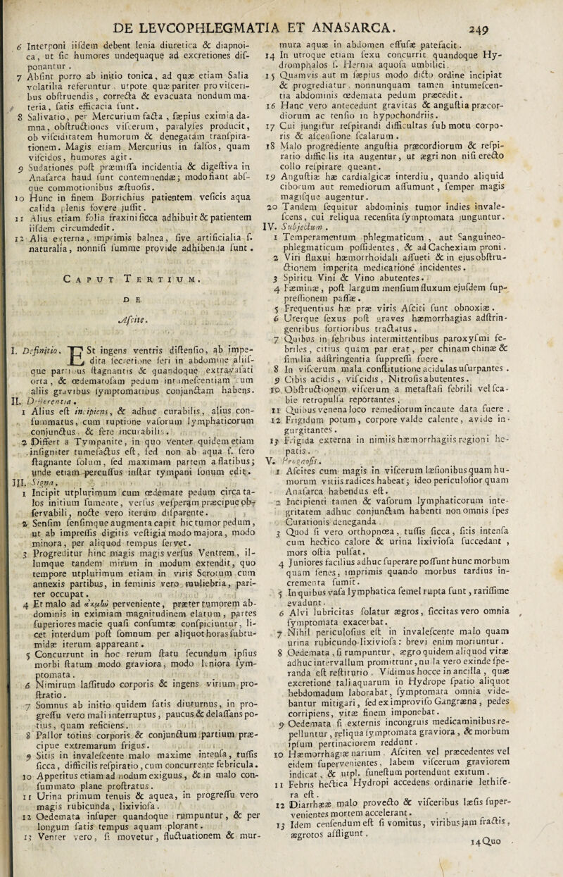 6' Interponi iifdetn debent lenia diuretica & diapnoi- ca, ut fic humores undequaque ad excretiones dif- ponantur. 7 Abfinr porro ab initio tonica, ad quae etiam Salia volatilia referuntur , utpote qua; pariter proviicen- bus obftruendis, corredta & evacuata nondum ma- f teria, fatis efficacia funt. 8 Salivatio, per Mercurium fadta , faepius eximiada- mna, obftrudbones vifierum, paralyfes producit, ob vifciditatem humorum Sc denegatam tranfpira- tionem. Magis etiam Mercurius in falfos, quam vifcidos, humores agit. 9 Sudationes poffc praennfla incidentia & digeftiva in Anafarca haud funt contemnendae; modo fiant abf- que commotionibus aeftuofis. io Hunc in finem Borrichius patientem veficis aqua calida j lenis fovere juffit. ix Alius etiam folia fraxini ficca adhibuit & patientem iifdem circumdedit. 12 AHa externa, imprimis balnea, five artificialia f. naturalia, nonnifi fumme provide adhibenda funt. Caput Tertium. D E. I  • i tAfcite, I. Definitio. 1 j* St ingens ventris diftenfio, ab tmpe- I j dita fec.etione feri in’ abdomine aliif- que parrii.us ftagnantis Sc quandoque exyayalati orta, & cedemarofam pedum intumefcentiam cum aliis gravibus lymptomanbus conjundfam habens. II. D'^creruia . 1 Alius eft incipient, Sc adhuc curabilis, alius con- fummatbs, cum ruptione vaforum lymphaticorum conjundhis. & fere incurabilis. 2 Differt a Tympanite, in quo venter quidem etiam .infigniter tumefadtus eft, fed non ab aqua f. fero ftagnante folum, fed maximam partem affatibus; Iinde etiam-percuffus inftar tymjjxani Ionum edit;. I III. Signa. • .H I Incipit utplurimum cum oedemate pedum circa ta¬ los initium fumente, verfus vefperqm praecipue pb- fervabili, nofte vero iterum difparente. 6 Senfim fenfimque augmenta capit hic tumor pedum. Ut ab impreffis digitis veftigia: modo majora, modo minora, per aliquod tempus feryet. 3 Progreditur hinc magis magis verfus Ventrem, il- lumque tandem mirum in modum extendit, quo tempore utplurimum etiam in viris Scrotum cum annexis partibus, in feminis vero muliebria, pari¬ ter occupat. 4 Et malo ad plui perveniente, praeter tumorem ab¬ dominis in eximiam magnitudinem elatum, partes fuperiores macie quafi confumtae confpiciuntur, li¬ cet interdum poft fomnum per aliquot horas fubtu- midae iterum appareant. 5 Concurrunt in hoc rerum ftatu fecundum ipfnis morbi ftatum modo graviora, modo leniora fym- ptomata. , 6 Nimirum laffitudo corporis & ingens virium pro- ftratio. 7 Somnus ab initio quidem fatis diuturnus, in pro- greffu vero mali interruptus , paucus Sc delaflans po¬ tius, quam reficiens. 8 Pallor totius corporis & conjundlum partium prae¬ cipue extremarum frigus. _ i 9 Sitis in invalefeente malo maxime intenfa, tuffis ficca, difficilis refpiratio , cum concurrente febricula. 10 Appetitus etiam ad nodum exiguus , & in malo con- fummato plane proftratus. II Urina primum tenuis & aquea, in progreffu vero magis rubicunda, lixiviofa. I 12 Oedemata infuper quandoque rumpuntur, & per longum fatis tempus aquam plorant. 15 Venter vero, fi movetur, fludluationem & mur¬ mura aquae in abdomen effufae patefacit. 14 In utroque etiam fexq concurric quandoque Hy- dromphalos f. Herma aquofa umbilici. 15 Quamvis aut m faepius modo didto ordine incipiat Sc progrediatur, nonnunquam tamen intumefeen- tia abdominis oedemata pedum praecedit. 16 Hanc vero antecedunt gravitas & anguftia praecor¬ diorum ac tenfio in hypochondriis. 17 Cui jungitur refpirandi difficultas fub motu corpo¬ ris & alcenfione fcalarum. 18 Malo progrediente anguftia praecordiorum & refpi¬ ratio diffidis ita augentur, ut aegri non nifi eredto collo refpirare queant. 19 Anguftia; hae cardialgicae interdiu, quando aliquid ciborum aut remediorum alTumunt, femper magis magifque augentur. 20 Tandem fequitur abdominis tumor indies invale- lcens, cui reliqua recenfitafymptomata junguntur. IV. SubjetHum . x Temperamentum phlegmaticum , aut Sanguineo- phlegmaticum poffi Jentes, Sc ad Cachexiam proni . 2 Viri fluxui hasmorrhoidali affueti & in ejusobftru- dfionem imperita medicatione incidentes. 3 Spiritu Vini & Vino abutentes. 4 Faeminae, poft largum menfium fluxum ejufdem fup- preffionem pallae. 5 Frequentius hae prae viris Afciti funt obnoxiae. 6 Urerque fexus poft graves haemorrhagias adftrin- genribus fortioribus tradlatus . 7 Qmbns in fe.hnbus intermittentibus paroxyfmi fe¬ briles, citius quam par erat, per chinam chinae & fitrulia adftringentia fuppreffi fuere. 8 In vifcerum mala conftifutione acidulas ufurpantes . 9 Cibis acidis , vifeidis, Nitrofisabutentes. 10 Obftrudtionem vifcerum a metaftafi febrili velfca- bie retropulfa reportantes . u Quibus venena loco remediorum incaute data fuere, x2 Frigidum potum, corpore valde calente, avide in¬ gurgitantes . 13 Frigida externa in nimiis haemorrhagiis regioni he¬ patis. V. Hea^aofis. 1 Afcites cum magis in vifcerum laefionibus quam hu¬ morum vitiis radices habeat; ideo periculofior quam Anafarca habendus eft. 2 Incipienti tamen Sc vaforum lymphaticorum inte¬ gritatem adhuc conjundtam habenti non omnis fpes Curationis deneganda 3 Quod fi vero orthopnoea, tuffis ficca, fitis intenfa cum he&ico calore & urina lixiviofa fuccedant , mors oftia puifat. 4 j uniores faciliusadhucfuperare poliunt hunc morbum quam lenes, imprimis quando morbus tardius in¬ crementa fumit. 5 In quibus vafa lymphatica femel rupta funt, rariffime evadunt. 6 Alvi lubricitas folatur aegros, ficcitasvero omnia fymptomata exacerbat. 7 Nihil periculofius eft in invalefeente malo quam urina rijbicundo-lixiviofa : brevi enim moriuntur. 8 Oedemata , fi rumpuntur , aegroquidem aliquod vitae adhuc intervallum promittunt, nuda vero exinde fpe- randa eft reftitutio . Vidimus hocce in ancilla , quae excretiond tali aquarum in Hydrope fpatio aliquot hebdomadum laborabat, fymptomata omnia vide¬ bantur mitigari, fed ex improvifo Gangraena , pedes corripiens, yitae finem imponebat. 9 Oedemata fi externis incongruis medicaminibus re¬ pelluntur , reliqua fymptomata graviora , & morbum ipfum pertinaciorem reddunt. 10 Haemorrhagiae narium . Afciten vel praecedentes vel eidem fupervenientes, labem vifcerum graviorem indicat, & utpl. funeftum portendunt exitum. 11 Febris heflica Hydropi accedens ordinarie lethife- 12 13 seae malo provedlo Sc vifceribus laefis fuper- tes mortem accelerant. cenfendumeft fi vomitus, viribus jam fradtis^ >s affligunt.