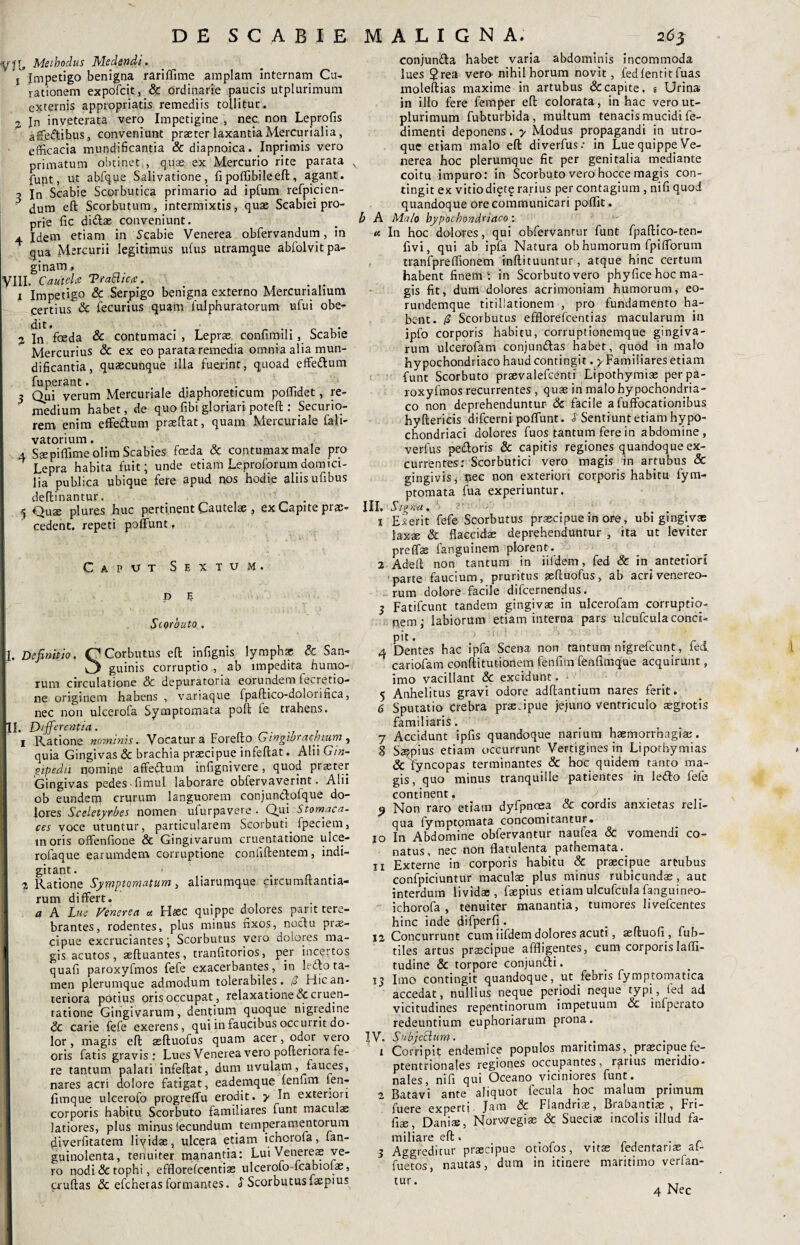 DE SCABIE yjr, Methodus Medendi. j Impetigo benigna rariffime amplam internam Cu¬ rationem expofcit, & ordinarie paucis utplurimum externis appropriatis remediis tollitur. 3 Jn inveterata vero Impetigine , nec non Leprofis affedibus, conveniunt praeter laxantia Mercurialia, efficacia mundificantia &diapnoica. Inprimis vero primatum obtinet,, quae ex Mercurio rite parata v funt, ut abfque Salivatione, fi poffibileeft, agant. 5 jn Scabie Scorbutica primario ad ipfum refpicien- 3 dum eft Scorbutum, intermixtis, quae Scabiei pro¬ prie fic didas conveniunt. 4 Idem etiam in Scabie Venerea obfervandum, in qua Mercurii legitimus idus utramque abfolvit pa¬ ginam * VIII. Cautela Trafticce. x Impetigo & Serpigo benigna externo Mercurialium certius & fecurius quam fulphuratorum ufui obe- % In foeda & contumaci , Lepras confimili , Scabie Mercurius & ex eo parata remedia omnia alia mun¬ dificantia, quascunque illa fuerint, quoad effedum fuperant. . 3 Qui verum Mercuriale diaphoreticum poflidet, re¬ medium habet, de quo fibi gloriari poteft : Securio¬ rem enim effedum praedat, quam Mercuriale fali- vatorium, 4 Ssepiffimeolim Scabies feda & contumax male pro Lepra habita fuit; unde etiam Leproforum domici¬ lia publica ubique fere apud nos hodie aliis ufibus deflinantur. _ . ^ Quae plures huc pertinent Cautelae , ex Capite prae¬ cedent. repeti poliunt f Caput Sextum. P 5 Scorbuto. T. Definitio. Q Corbutus eft infignis lymphas & San- O guinis corruptio , ab impedita humo¬ rum circulatione & depuratoria eorundem lecretio- ne originem habens , variaque fpadico-dolorifica, nec non ulcerofa Symptomata poli le trahens. II. Differentia. . 1 ILatione nominis. Vocatura Foredo Gwgtbraehium, quia Gingivas & brachia praecipue infedat. Alii Gtn- aipedii nomine affedum infignivere, quod praeter Gingivas pedes-fimul laborare oblervaverint. Alii ob eundem crurum languorem conjunclofque do¬ lores Sceletyrbes nomen ufurpavere . Qui stomaca¬ ces voce utuntur, particularem Scorbuti fpeciem, moris offenfione & Gingivarum cruentatione ulce- rofaque earumdem corruptione confidentem, indi- gitant. 2 Ratione Symptomatum, aliarumque circumdantia- rum differt. a A Lue Venerea a. Haec quippe dolores parit tere¬ brantes, rodentes, plus minus fixos, noctu prae¬ cipue excruciantes; Scorbutus vero dolores ma¬ gis acutos, aeduantes, tranfitorios, per incertos quafi paroxyfmos fefe exacerbantes, in lefto ta¬ men plerumque admodum tolerabiles. £ Hic an¬ teriora potius oris occupat, relaxatione dc cruen¬ tatione Gingivarum, dentium quoque nigredine 6c carie fefe exerens, qui in faucibus occurrit do¬ lor , magis ed asduofus quam acer, odor vero oris fatis gravis : Lues Venerea vero poderiora fe¬ re tantum palati infedat, dum uvulam, fauces, nares acri dolore fatigat, eademque lenfim fen- fimque ulcerofo progreffu erodit, y In exteriori corporis habitu Scorbuto familiares funt maculae latiores, plus minus lecundum temperamentorum (iiverfitatem liyidae, ulcera etiam ichorofa, fan- guinolenta, tenuiter manantia: Lui Venereae ve¬ ro nodi & tophi, efflorefcentias ulcerofo-fcabtofae, frudas & efcheras formantes, y Scorbutusfaepius MALIGNA. 263 conjunda habet varia abdominis incommoda lues 2rea vero-nihil horum novit, fedlentitfuas moledias maxime in artubus & capite, e Urina in illo fere femper ed colorata, in hac vero ut¬ plurimum fubturbida, multum tenacis mucidi fe- dimenti deponens. y Modus propagandi in utro¬ que etiam malo ed diverfus.* in Lue quippe Ve¬ nerea hoc plerumque fit per genitalia mediante coitu impuro: in Scorbuto vero hocce magis con- dngitex vitio diet? rarius per contagium , nifiquod quandoque ore communicari poffit. b A Malo hypochondriaco : a In hoc dolores, qui obfervantur funt fpadico-ten- fivi, qui ab ipfa Natura ob humorum fpifforum tranfpreffionem indituuntur , atque hinc certum habent finem: in Scorbuto vero phyfice hoc ma¬ gis fit, dum dolores acrimoniam humorum, eo- rundemque titillationem , pro fundamento ha¬ bent. 0 Scorbutus efflorefcentias macularum in jpfo corporis habitu, corruptionemque gingiva¬ rum ulcerofam conjundas habet, quod in malo hypochondriaco haud contingit. y Familiares etiam funt Scorbuto praevalefcemi Lipothymise per pa¬ roxyfmos recurrentes , quae in malo hypochondria¬ co non deprehenduntur & facile a fuffocationibus hyderkis difcerni poffunt. f Sentiunt etiam hypo¬ chondriaci dolores fuos tantum fere in abdomine, verius pedoris & capitis regiones quandoque ex¬ currentes: Scorbutici vero magis in artubus & gingivis, nec non exteriori corporis habitu fym- ptomata fua experiuntur. III. Signa. ?r ■ . .... x Ederit fefe Scorbutus praecipue in ore, ubi gingivas laxae & flaccidae deprehenduntur , ita ut leviter preffae fanguinem plorent. 2 Aded non tantum in iifdem, fed & in anteriori parte faucium, pruritus asduofus, ab acri Venereo¬ rum dolore facile difcernendus. 3 Fatifcunt tandem gingivae in ulcerofam corruptio¬ nem; labiorum etiam interna pars ulcufcula conci¬ pit . r _ , 4 Dentes hac ipfa Scena non tantum mgretcunt, led cariofam conditutionem fenfim fendmque acquirunt, imo vacillant & excidunt. _ 5 Anhelitus gravi odore addantium nares ferit. 6 Sputatio crebra pne.ipue jejuno ventriculo aegrotis familiaris. 7 Accidunt ipfis quandoque narium haemorrhagia:. 8 Saepius etiam occurrunt Vertigines jn Lipothymias 3c fyncopas terminantes & hoc quidem tanto ma¬ gis, quo minus tranquille patientes in ledo fefe continent, 9 Non raro etiam dyfpncea & cordis anxietas reli¬ qua fymptomata concomitantur. 10 In Abdomine obfervantur naulea & vomendi co¬ natus, nec non flatulenta pathemata. 11 Externe in corporis habitu & praecipue artubus confpiciuntur maculae plus minus rubicundae, aut interdum lividae, faepius etiam ulcufcula fanguineo- ichorofa , tenuiter manantia, tumores 1 ivefcentes hinc inde difperfi. 12 Concurrunt cum iifdem dolores ^cuti, asftuofi , fub- tiles artus praecipue affligentes, cum corporis laflfi- tudine & torpore conjundi. 13 Imo contingit quandoque, ut febris fymptomatica accedat, nullius neque periodi neque typi, led ad vicitudines repentinorum impetuum Sc infperato redeuntium euphoriarum prona. IV. SubjeJtlum. . . . 1 Corripit endemice populos maritimas, praecipue fe- ptentrionales regiones occupantes, rarius meridio¬ nales, nid qui Oceano viciniores funt. 2 Batav'i ante aliquot fecula hoc malum primum fuere experti. Jam & Flandriae, Brabantias , Fri- fiae, Daniae, Norwegias & Sueciae incolis illud fa¬ miliare eft. . ■ r , r 3 Aggreditur praecipue otiolos, vitas ledentariae al- fuetos, nautas, dum in itinere maritimo verfan-