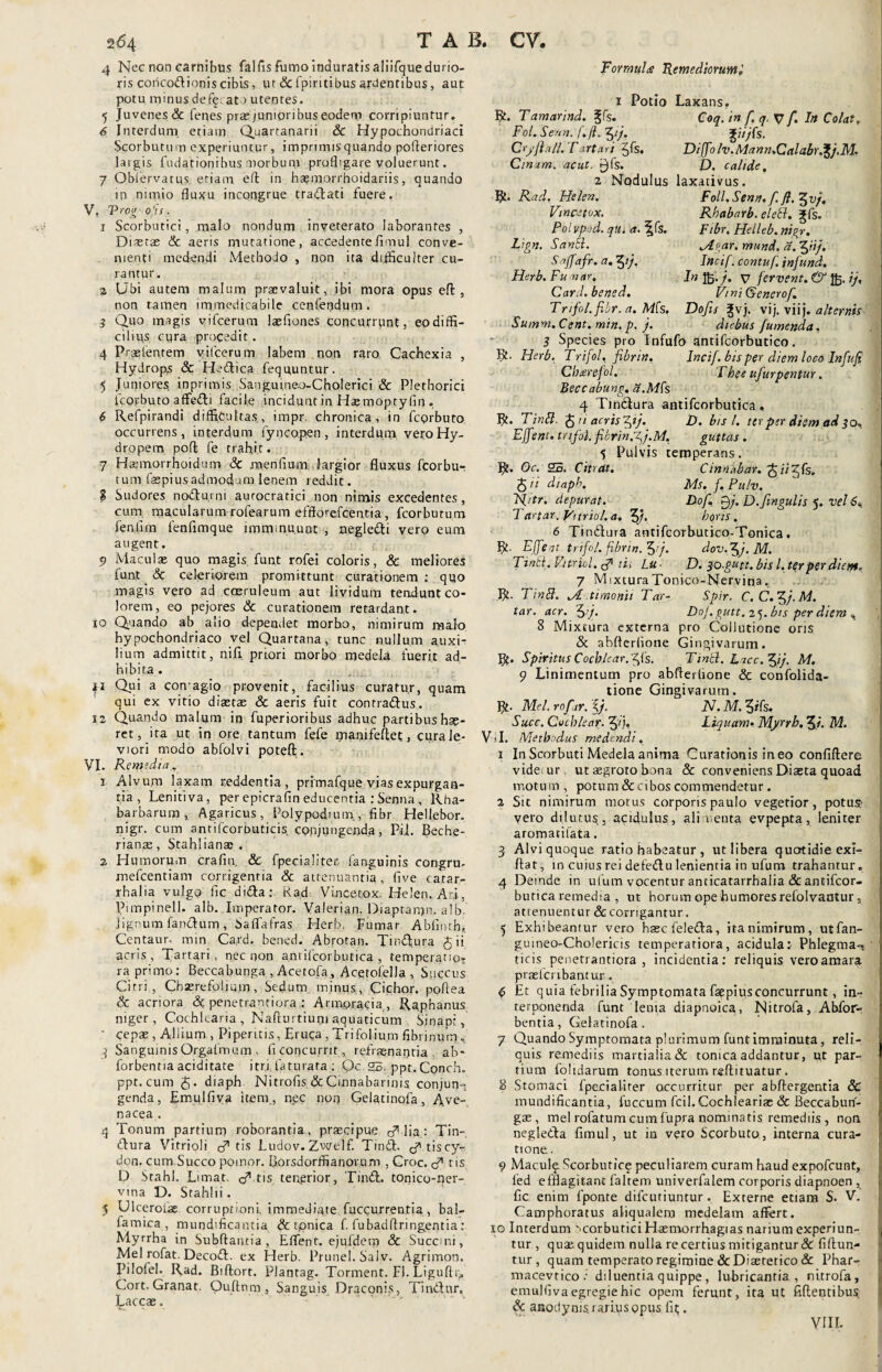 4 Nec non carnibus falfis fumo induratis aliifque durio¬ ris coricodionis cibis, ut & fpiritibus acentibus, aut potu minus defe~ at ) utentes. 5 Juvenes & fenes prae junioribus eodem corripiuntur. 6 Interdum etiam Quartanarii Sc Hypochondriaci Scorbutu rn experiuntur, imprimis quando pofleriores largis fudationibus morbum profligare voluerunt. 7 Obiervatus etiam, eft in hasmorrhoidariis, quando in nimio fluxu incongrue tradlati fuere. V, Trog'ofis. 1 Scorbutici, malo nondum inveterato laborantes , Diaetas & aeris mutatione, accedente fi mu 1 conve¬ nienti medendi Methodo , non ita difficulter cu¬ rantur. 2 Ubi autem malum praevaluit, ibi mora opus eft , non tamen immedicabile cenfendum . 3 Quo magis vifcerum laefiones concurrunt, eo diffi¬ cilius cyra procedit. 4 Praslentem vifcerum labem non raro Cachexia , Hydrops & Heftica feqnuntur. 5 Juniores, inprimis Sangujneo-Cholerici & Plethorici fco.rbuto affe&i facile incidunt in Hasmoptyfin . 6 Refpirandi difficultas., impr chronica, in fcorbuto occurrens, interdum fynco.pen, interdum vero Hy¬ dropem poffe fe trahit. 7 Haemorrhoidum Sc mentium.,largior fluxus fcorbu- tum faspiusadmodum lenem reddit. ? Sudores no&urni aurocratici non nimis excedentes, cum macularum rofearum efftorefcentia, fcorbutum fentim fenfimque imminuunt , negle&i vero eum augent. 9 Maculae quo magis funt rofei coloris, & meliores funt & celeriorem promittunt curationem : quo magis vero ad caeruleum aut lividum tendunt co¬ lorem, eo pejores Sc curationem retardant. 10 Quando ab alio dependet morbo, nimirum malo hypochondriaco vel Quartana, tunc nullum auxi¬ lium admittit, nili priori morbo medeU fuerit ad¬ hibita. 11 Qui a comagio provenit, facilius curatur, quam qui ex vitio diaetas & aeris fuit contraditus. x2 Quando malum in fuperioribus adhuc partibus hae¬ ret, ita ut in ore tantum fefe manifeflet, cura le¬ viori modo abfolvi poteft. VI. Remedia.. 1 Alvum laxam reddentia, primafque vias expurgan¬ tia , Lenitiva, per epicrafin educentia : Senna , Rba- barbarum , Agaricus, Polypodium, fibr Hellebor. nigr. cum antifcornuticis. conjungenda, Pii. Beche- rianae, Stahlianae . 2 Humorum crafm. Sc fpecialiter, (anguinis congru- mefcentiam corrigentia <3c attenuantia , five carar- rhalia vulgo fic didta;. Rad Vincetox, Helen. Ari, Pimpinell. alb. Imperator. Valerian. Diaptanjn. a 1 b. lignum fanctum, Saffafras Herb. Fumar Ablinth». Centaur. min Ca,rd. bened. Abrotan. Tindtura 5 ii acris , Tartari , nec non anrifcorbutica , temperatioT ra primo: Beccabunga , Acetofa, Acetofella , Succus Citri, Chserefolium, Sedum minus, Cichor. poflea & acriora & penetrantiora : Armoracia , Raphanus niger, Cochlearia , Nafturtium aquaticum Sinapi, ' cepae, Allium , Piperitis, Eruca , Trifolium fibrinum. 3 Sanguinis Orgafmo.m „ fi concurrit, refrsenantia ab- forbentia aciditate itri faturata ; Oc 23. ppt. Conch. ppt.cum diaph Nitrofis ScCmnabarinis conjun-, genda, Emulfiva item, nec non Gelatinofa, Ave¬ nacea . 4 Tonum partium roborantia., praecipue 0” lia: Tin- dtura Vitrioli tf tis Ludov.Zwelf. Tindt. cftiscy- don. cum Succo pomor. Borsdorffianovum , Croc. tf tis D Stahl. Limat, tf tis tenerior, Tindt. tonico-fler- vina D. Stahlii. 5 UlceroLae corruptioni, immediate fuccurren.tia, bal- farnica , mundificanfia Sc tpnica f fubadftringentia; Myrrha in Subflantia, Effent. ejufdem Sc Succini, Mei rofat. Decodt. ex Herb. Prunel. Salv. Agrimon. Pilofel. Rad. Biftort. Plantag. Torment. FI. Liguftr,, Cort.Granat. Ouflnm, Sanguis Draconis, Tindtur, Laccae. Formulae Remediorum t 1 Potio Laxans, R. Tamarind. ^fs. Coq. in f. q. V f Itt Colat, Fol. Senn. f. jl. ^ij. Cryfiall. Tartari 2,fs. Diffo Iv.Mann.Calabr.^j.M. Cimm. acut. j^fs. D. calide, 2 Nodulus laxativus. R* Rad. Helen. Foll.Senn, f. Vincetox. Rhabarb. eleSi. ?fs. Pol vpod. qlt. a. ^fs. Fibr. Helleb. nigr. Lign. Sanci. jtgar. mund. a. ffiij. Saffafr. a. fpj. Incif. contuf. infund. Herb. Fu v ar, In Jfc. j. fervent. & Jfc. //, Card. bened. ViniQenerof. Trifol. fibr. a. Ms. Dofis %vj. vij. viij .alternis Summ.Cent. min. p. j. diebus Jumenda. 3 Species pro Infufo antifcorbutico. R' Herb. Trifol, fibrin, Incif. bis per diem loco Infufi Charefol. Tkee ufurpentur. Beccabung. a.Mfs 4 Tindlura antifcorbutica. R. Tinft. J n acris fyj. D. bis l. ter per diem ad 30, Effent. trifol. fikrin.fj.M, guttas. 5 Pulvis temperans. R. Oc. 25. Citrat. Cinnhbav.^ii^fe. $ ii diaph. Ms. f. Pulv. R[itr. depurat. Dof. P7. D.fingulis 5. vel 6«, 7 artar.yitriol.a. 5/, hqns. 6 Tindura antifcorbutico-Tonica. R. Effent, trifol.fibrin. Zfij. dov.^j.M. TinSi.Vit.ricl.tfui Lu D. so.gutt. bis l. ter perdia». 7 MixturaTonico-Nervina. R. Tinfi. Jl timonii T ar- Spir. C.C.^j.M. tar. acr. 5’/* P°j. gutt. 25. bis per diem 8 Mixtura externa pro Collutione oris «St abfterlione Gingivarum. R. Spiritus Cochleares. Tinti. Lacc. yj. m. 9 Linimentum pro abflerhone & confolida- tione Gingivarum. R. Mei. rof tr. if iV. M. 5*fs. Succ. Cochlear. Liquam• Myrrb. Ji, M. Vsl. Methodus medendi, 1 In Scorbuti Medela anima Curationis in eo confiftere vide ur ut aegroto bona & conveniens Diasta quoad motum , potum & cibos commendetur . 2 Sit nimirum motus corporis paulo vegetior, potu? vero dilutus, acidulus, alimenta evpepta, leniter aromatifata. 3 Alvi quoque ratio habeatur , ut libera quotidie exi¬ bat, in cuius rei defedtu lenientia in ufum trahantur. 4 Deinde in ulum vocentur anticatarrhalia & antifcor¬ butica remedia , ut horum ope humores refolvantur s attenuentur Sc corrigantur. 5 Exhibeantur vero hsec leledda, ita nimirum , utfan- guineo-Cholericis temperatiora, acidula: Phlegma-? ticis penetrantiora, incidentia: reliquis vero amara praefcribantur . d; Et quia febrilia Symptomata fagpius concurrunt, in¬ terponenda funt lenia diapnoica, Nitrofa, Abfor- bentia, Gelatinofa. 7 Quando Symptomata plurimum funt imaiinuta, reli¬ quis remediis martialia& tonica addantur, ut par¬ tium folidarum tonus iterum reflituatur. 2 Stomaci fpecialirer occurritur per abftergentia & mundiflcantia, fuccum fcil.Cochleariae Sc Beccabun- gas, mei rofatum cum fupra nominatis remediis , non negledla fimul, ut in vero Scorbuto, interna cura¬ tione.. 9 Maculf Scorbutice peculiarem curam haud expofcunt, fed efflagitant faltem univerfalem corporis diapnoen , fic enim fponte difcutiuntur. Externe etiam S. V. Camphoratus aliqualem medelam affert, xo Interdum ' corbutici Hsmorrhagias narium experiun¬ tur , quae quidem nulla re certius mitigantur & fiftun- tur, quam temperato regimine&Diaetetico& Phar- macevtico .’ diluentia quippe, lubricantia, nitrofa, emulfiva egregie hic opem ferunt, ita ut fidentibus Sc anodynis. rarius opus fit. VIII-