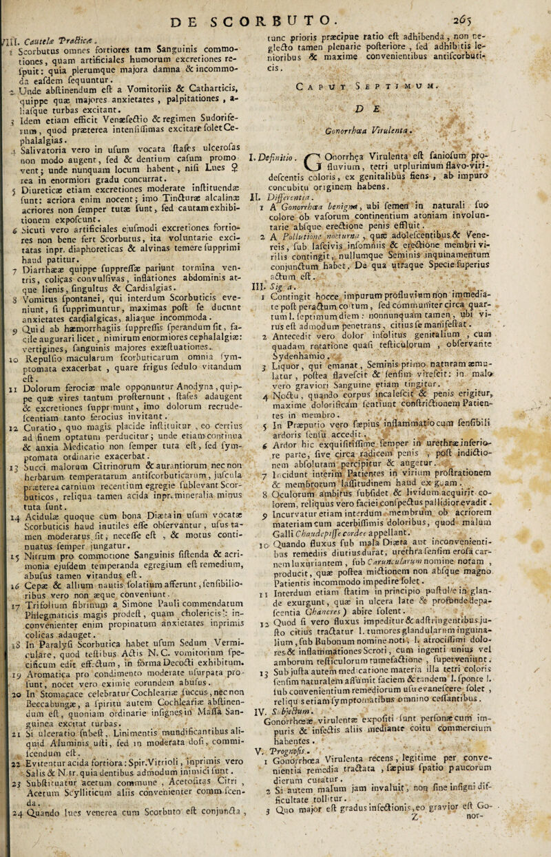 DE SCORBUTO. /III. Cmuttite TraBic# „ i Scorbutus omnes fortiores tam Sanguinis commo¬ tiones , quam artificiales humorum excretiones re- fpuit: quia plerumque majora damna & incommo¬ da eafdem fequuntur. t . . a Unde abflinendum eft a Vomitoriis & Catharttcis, quippe quae majores anxietates , palpitationes , a- liafque turbas excitant. 3 Idem etiam efficit Venaefedio & regimen Sudorife¬ rum , quod praeterea intenfiflimas excitare foletCe- phalalgias. _ , r 4 Salivatoria vero in ufum vocata ftafes ulcerotas non modo augent, fed & dentium cafum promo vent; unde nunquam locum habent, nifi Lues $ rea in enormiori gradu concurrat. 5 Diureticae etiam excretiones moderate inftituends funt: acriora enim nocentj imo Tindurae alcaliniE acriores non femper tutae funt, fed cautam exhibi¬ tionem expofcunt. _ 6 Sicuti vero artificiales eiufmodi excretiones. fortio¬ res non bene fert Scorbutus, ita voluntarie exci¬ tatas inpr, diaphoreticas & alvinas temere fupprimi haud patitur. 7 Diarrhaeae quippe fuppreflfae pariunt tormina ven¬ tris, colipas convulfivas, inflationes abdominis at¬ que lienis, fingultus & Cardialgias. 3 Vomitus fpontanei, qui interdum Scorbuticis eve¬ niunt, fi fupprimuntur, maximas poft: fe ducunt anxietates cardialgicas, aliaque incommoda. j) Quid ab haemorrhagiis fuppreffis fperandumfit, fa¬ cile augurari licetnimirum enormiores cephalalgiae: vertigines, fanguinis majores exaeftuationes.. io Repulfio macularum fcorbuticarum omnia lym- ptomata exacerbat , quare frigus fedulo vitandum eft. ii Dolorum ferocias male opponuntur Anodyna , quip¬ pe quae vires tantum profternunt , ftafes adaugent & excretiones fupprimunt, imo dolorum recrude- fcentiam tanto ferocius invitant. 12. Curatio, quo magis, placide inftituicur , eo Certius Iad (finem optatum perducitur i unde etiam corninua & anxia Medicatio non femper tuta eft, fed fym- ptofnata ordinarie exacerbat. t3 Succi malorum Citrinorum &aurantiorum necnon herbarum temperatarum antifcorbuticarum ., jufcula praeterea carnium recentium egregie fublevant Scor¬ buticos, reliqua tamen acida inpr,.mineralia minus tuta funt. 14 Acidulae quoque cum bona Diaeta in ufum vocatae Scorbuticis baud inutiles effe obfervantur, ufus ta¬ men moderatus,fit, neceffe eft , & motus conti¬ nuatus femper jungatur. 15 Nitrum pro commotione Sanguinis fiftenda & acri¬ monia ejufdem temperanda egregium eft remedium, abufus tamen vitandus eft. 16 Cepae & allium nautis folatiumafferunt,fenfibilio- ribus vero non aeque conveniunt. 17 Trifolium fibrinum a Simone Pauli commendatum Phlegmaticis magis prodeft, quam choiericis in¬ convenienter enim propinatum anxietates imprimis colicas adauget. iS In Paralyfi Scorbutica habet ufum Sedum Vermi¬ culare, quod teftibus Adis N. C. vomitorium fpe- cificum edit effrdum, in forma Decodi exhibitum, xy Aromatica pro condimento moderate ufurpata pro* funt, nocet vero eximie eorundem abufus. 20 In Stomapace celebraturCochleariae iuccus,necnon Beccabungse, a fpiritu autem Cochlearise abftinen- dum eft, quoniam ordinarie infignesin Maffa San¬ guinea excitat turbas. 21 Si ulceratio fnbeft, Linimentis mundificantibus ali¬ quid Aluminis ulli, fed in moderata doli, commi- fcendum eft. 22 Evitentur acida fortiora: Spir.Vitrioli, inprimis vero Salis Sc N tr. quia dentibus, admodum inimici funt. 23 Subftituatur acetum commune , Acetoiitas Citri , Acetum Scylliticum aliis convenienter comm.Icen¬ da. 24 Quando lues venerea cum Scorbuto eft conjunda , tunc prioris praecipue ratio eft adhibenda , non ne- gledo tamen plenarie pofteriore , fed adhibitis le¬ nioribus * maxime convenientibus antifcorbuti- cis. Caput Septimum. D E Gonorrhoea Virulenta. I. Definitio. Onorrhqa Virulenta eft faniofum pro- Vjf fluvium, tetri utplurimum fla^o-viri- defcentis coloris, ex genitalibus fiens , ah impuro concubitu originem habens. II. Differentia. 1 A Gonorrhoea benignn, ubi femen in naturali fuo colore ob vaforum continentium atoniam involun¬ tarie abfque eredione penis effluit. 2 A Pollutione noduma , quae adolefcentibus & Vene¬ reis, fub lafcivis infomniis & eredione membri vi¬ rilis contingit, nullumque Seminis inquinamentum conjundum habet, De qua utraque Speciefuperius ^ adum eft. ni' Sig a' . a * • ,. 1 Contingit hocce impurum profluvium non immedia¬ te poft peradum co tum , fed communiter circa quar¬ tum 1. feptimum diem : nonnunquam tamen , ubi vi¬ rus eft admodum penetrans , citius fe manifeftat. 2 Antecedit vero dolor infolitus genitalium , cum quadam rotatione quafi tefticulorum , obfervante Sydenhamio. j Liquor, qui emanat. Seminis primo naturam aemu¬ latur , poftea flavefeit & fenfinj virefeir: in male* vero graviori Sanguine etiam tingitur. 4 Nodu , quando corpus incalefcit & penis erigitur, maxime dolorificam featiunt conftridionem Patien¬ tes in membro. 5 In Praeputio vero faepius inflammatio cum fenfibili ardoris fenfu accedit. 6 Ardor hic exquifitilfime femper in urethrae inferio¬ re parte, five circa radicem penis , poft indidio- nem abfolutam percipitur & augetur. 7 Incidunt interim Patientes in virium proftrationem & membrorum Ialfitudinem haud ex guam. 8 Oculorum ambitus fubfidet & lividum acquirit co¬ lorem, reliquus vero faciei confpedus pallidior evadit. 5) Incurvatur etiam interdum membrum ob acriorem materiamcum acerbiflimis doloribus, quod malum Galli Chaudeptffecordee appellant. 10 Quando fluxus fub mala Diaeta aut inconvenienti¬ bus remediis diutiusdurat, urethrafenfim erofacar¬ nem luxuriantem , fub Caruncularum nomine notam , producit , quae poftea midionem non abfque magno Patientis incommodo impedire folet. ix Interdum etiam ftatim in principio puftuhe in glan¬ de exurgunt, quae in ulcera late & profundedepa- fcentia Ghancres) abire iolent. 12 Quod fi vero fluxus impeditur & adftnngentibus ju-  fto citius tradatur 1. tumores glandularum inguina¬ lium , fub Bubonum nomine noti, 1. atrociffimi dolo¬ res* inflammationes Scroti, cum ingenti unius vel amborum tefticulorum tumefadione , fuperveniunt „ 1? Sub jufta autem medicatione materia illa tetri coloris fenfim naturalem afluvnit faciem & tandem 1. fponte 1. iub convenientium remediorum ufu evanelcere folet , reiiqu senamlymptoioatibus omnino ceffantibus. IV. SubjeBum. . Gonorrhceas virulentae expofiti lunt personis cum im¬ puris & infedis aliis mediante coitu commercium habentes. V. Trogmjis. ’ 1 Gonorrhoea Virulenta recens, legitime per conve¬ nientia remedia tradata , faepius fpatio paucorum dierum curatur. . _ . _ . ,.c 2 Si autem malum jam invaluit, non fine mfigni dif¬ ficultate tolbtur. -a r a Quo major eft gradus infectionis, eo gravior elt G>o- 3 z nor-