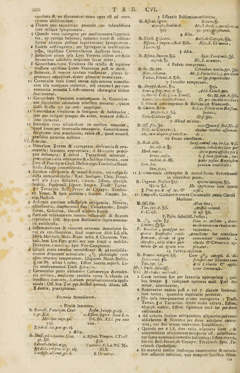 norrhasa 8c eo diuturniori mora opus eft ad cura¬ tionem abfolvendam . 4 Fluxus quo expeditius procedit , eo tolerabiliora funt reliqua fymptomata. 5 Quando vero incongrue per medicamenta fupprimi- tur, eo certius bubones, tumores fcroti & tefticu- lorum aliaque peftima fuperveniunt Symptomata . 6 Eadem adftringentia, per Syringam in urethram in- jedla, faepiffime Caruncularum Audtores funt. 7 Interdum etiam ipfa Lues Venerea iifdem artificiis inconcinne adhibitis originem fuam debet,. 8 Gonorrhoea vero Virulenta fibi relidta & legitime traftata rariffime Luem Veneream poft fe ducit. S Bubones, fi interne tantum tradantur, plures fe- ptimanas expolcunt, donec plenarie evaneicant. 10 Carunculas vero femel enatae folo interno remedio¬ rum ufu nunquam curantur, nili externe I. per con¬ venientia remedia I. mftrumenta chirurgica iifdem fuccurratur. 11 Gonorrhcea Virulenta nonnunquam in Gonorrhos- am fi triplicem admodum rebellem mutatur , qltam Galli finde knl Goorrbec appellant. 12 Conorrhacae virulenta in benignas & habituales , jam per infigne tempus du antes, mutatas difficil¬ lime curantur. i 3 Interdum vero ulcufculum in urethra remanet , quod faniei per intervalla emanantis, Gonorrhoeam fimplicem fere aemulantis, caufa eft, quod nonnifi prasfidiis externis tollitur. VL Rem. dia. r Materiam $ream & corruptam derivantia & eva¬ cuantia; laxantia appropriata, e Mercurio praeci¬ pue defbmpta: £ dulcis , Turpethum minerale , prascipitata alia edulcorata &a Salibus liberata , cum Extr d Panchym Croil. Hellebnigr. Trochile.alhand. Kefin. JaJapp commifeenda . 2 Eandem corrigentia & mundificantia, uti vulgo fic dida anticatarrhalia ; Rad. Sarfapar. Chin Punpi- nell a!b Lign SalTafras, Guajac. Eflent. alexiph. Srahlii, Pimpinell. Lignor. Succm. Tind. Tartar. <5>ii Tartarifat. Baff. Peruv. de Capayv. Terebin- th. Venet. & Spir. ejufdem , Giimm. Guajac. Ju¬ ni p.Maffich. 3 Ardorem partium afFedarum mitigantia, Nitrata, abforbentia, diaphoretica fixa, Cinnabarina, Emul- fiones , Gelatinas, Decod nephri t. Foreft. 4 Partium relaxatarum tonum refiaurant & fluxum reprimunt OfF. Sep.cum Balfamicis fupranomina¬ tis exhibenda. 5 Inflammationes & tumores externos demulcent fo¬ tus ex emollientibus, Rad. nimirum Alth Lil.alb. Herb. Melilotb. Malv. Branc. urfin. fl. Chamom. Ver- bafe. Sem Lin. Fosn graec. nec non Empl e melilot. Diabotan. e muciiag. Spir. Vini Camphorat. 6 Ulcera penis externa mundificant & adconfolida- tionem difponunt acriufcula; 0°0 philofoph. cum oleo ovorum temperatum, Unguent. Nicot. Bafilic. gius Pt. albus 1. ruber, Eflent Succin. myrrh. La¬ pis medicamentof.Tind. g ii acris. 7 Carunculas penis abfumunt Cathaeretica &eroden- tia miriora, mediante candela cerea 1. chorda ex inteftinis contorta, 1. etiam peculiari cannula appli¬ canda ; QfT. Sep. Tut. ppt.AriftoI. rotund. Alum. uft. £ dulcis, praecipitatus. Formula Remediorum . i Pilulas laxantes. R- Extri7(57. P anchym. Cr ol¬ li gr. XII. Hclltbor. uigr.gr. \iij. 5 >j dulc. rit.par. gr. vj* 2 A! fy.Majf. pii. e Suce in. Crat. gr.XV. ExtraB. helkb. nigr. dulc. rit.par. a. gr. \ij. 'i roebife. alhand.yr. ij. Reftn. J alapp. gr.iij. C.Efjent. lignor. fiant l. a. Vil. No. XXL pro una vice. c. Efjent. Vimpin. L Tintd. <$//• Tartaris. F. l.a. Vil. Tftp. XIX. S. Ut antea . t, Eflentia Balfamico-refolvens. YjL.Effent. lignor. Succin.y. alexiph. Stablii a. Ms. S. bis l. q. per diem ad 57* 3°- guti.'prvpinand. 4 Alia. * fy.TinSl. feij.acr. Baif.de Capayv, ys. Ejfent. Pimptn.aib. a. yfs. Mfc. S. Ut antea . Succ in. y. 5 Alia. R. Ejfent. Succin. yj. Spir. Terebintb. 31/. myrrh. Ms. S. ut antea. 6 Pulvis temperans. R. Oc. 25. ppt. Cinnabar, nafiv.ppt. yj. Nttr. depurat. Ms.fi Pulv. bis /. 3. per diem 7 drtar. Vitriol. d. yCs. ad fjj. propinandus . 7 FmuHio tempeians. R. Amygd. d.exc. ^is. Sem. 4- frig. maj. a. 5/. Add. Conch.ppt. c. Decotl. C. C.j. I. a. Emulfi Oc. 25. ppt. Edule. Syr. d-ialtb. Femel. D. pro duabus vicibus % 8 Pilulas adiiringemes & Balfanucab Blancardi. R. Gumm. Elem. F. L a. Pilulis cum Balfam, Majliih. d.y). Indico. Terr. Cathecu Qj. Dof. ^fs. 9 Aliud mitius. R. Off.fep. 3/j. ticis Qrumf. Bo/.No. ij BalJ. de Capayv.'-). duabus vicibus ajfumen- Ms. cum aliquot granis Cor- di . 10 Fotus emolliens . R. Rad. alth. lil. alb. a. ^j. Nerb. malv. branc. urfin. melilot. d. M). Sem. hn. foen. gr.se. 11 Linimentum abflergens & mundificans Sydenhamii in ulceribus penis. R. Unguent. B a filici 5 vj. optime Uvigat. ^fs. Nicot. 57. Ms applicetur cum linteis <£ Pracipit.sp rofi lot. & rafis. ii Lmpuflr. CachiEreticum in Carunculis penis Caroli Mufitani. R. Off. fep. Aloes lotcs i Tut. ppt. d. 3//. .Arifici, rotund. C. C. uft. 0 ujt 5fs. F. Pulv. fubtiliff. Poflea . R. 0°o rofiar. %/j. Litharg. O 5/- F. Decoctio , quoufque ac¬ quirat Ernplajln conft- ftentiam , deinde ab igne depoftto , adde illum pul¬ verem & ad ignem tra- 13 Pulvis R. Dracon, mitigat.y). Stibii crud. gfs. Tut. ppt. jj. Ms.f. Vulv. fubtiliff. V1 f. M t bedus medendi. i Curae initium fiat per laxantia appropriata , qui¬ bus femper $ , tamquam optimus mali $rel do¬ mitor, admifeeatur. •2 Repetantur eadem poft 6 vel 7 dierum interval¬ lum toties, quamdiu medicatio perdurat. 3 His ipfis interponantur primo corrigentia ; Tind. Tartar. ^ii Tartarifat. refolv.nobis ufitata , Eflent. alexiph btahlii, Eflent. lignorum bisl.ter perdiem exhibendas. 4 Ad ardoris fenfum mitigandum aliquoties pulveres abforbenres & Nitratos per diem adhibere conve¬ niet, cui fini etiam inlerviunr Emulfiones . 5 Quando per 6 1.8. dies talia ufurpata fuere , & ardorisfenfus aliquantum mitigatus eft, admifeean- tur fupra nominatis remediis balfamica : Effent.myrrh. Succin.Balf.Peruv.de Capayv. Terebinth. ^Spir. ,Te- rebinth Opobalfam. 6 Sic materia fenfim fenfimque imminuetur & natura¬ lem aflumet colorem, quo tempore fpecifica fiften- tia Liato ac _ mifceto j donec medicamentum evadat du- riufculum . AnneShtur boc remedium extremitati candelce l. chorda & Caruncula: ap¬ plicatur . ejufdem . Cum 0°0 amygd. d. di- ftemperatus illinaturcan- d ide /. chorda & appli- ctiur Caruncula. lncif. contuf. ioq. in f.q. sj.f. Admov. cahde bis l.ter per diem parti afifecl.v per j /. ~ horis jpatium , im- pojito poftea Emp/aftro quodam emolliente.