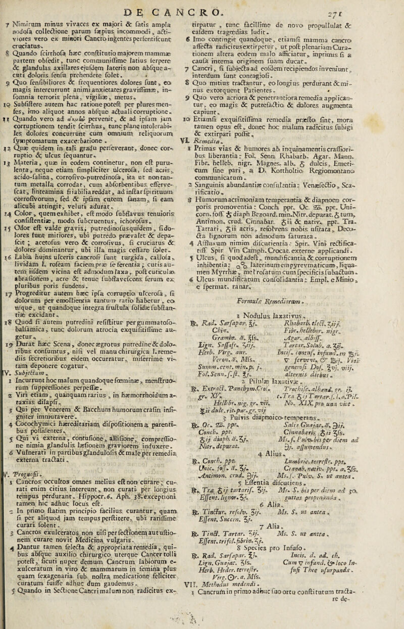 DE CANCR O, y Mimrrum minus vivaces ex majori & fatis ampla; nodqfa colledione parum faepius; incommodi», a&i- vi ores vero ex minori Canem ingentes perlentifcunfc cruciatus. § Quando fcirrhola hxc conftitutio majorem mammaci partem obfedit, tunc conirnunlffime latius, lerpere Sc glandulas axillaresejufdem lateris non abfque a- cuti doloris fenfu prehendere folet. < g Quo fenfibiliores & frequentiores dolores fune» ea magis intercurrunt animi anxietates graviffimas» in- fomnia terroris plena, vigiliae» metus» rq Sublidere autem hac rationepoted per pluresmen- fes,, imo aliquot annos, abfque actuali corruptione* IS Quando, vero adi *%ijM pervenit» Sc ad ipfam jam, corruptionem tendit fcirrhus» tunc plane intolerabi¬ les dolores concurrunt cum omnium reliquorum fyinptomatum exacerbatione . S2 Quae quidem ira tali gradu perleverant» donec cor-* ruptio Sc Ucus fequantur. i| Materia» quas; ira eodem continetur», nora elt puru¬ lenta» neque etiam lrm.pliciter ulcerola, fed; acris», acido-falina» corrofivo-putredinofa» ita ut non tan¬ tum metalla corrodat, cum abforbentibus; efferve- fcat» linteamina friabilia reddat» adilndarfpirituum, corrofivorum, fed & ipfam cutem fanam» li eam alicubi attingit» veluti adurat» S4 Color» quem exhibet» e fi; modo fubfliavus: tenuioris confidentiae» modo fuberuenjus» ichorofus» 15 Odor elt valde gravis i putredinofusqufdem » fido¬ lores furat mitiores» ubi putredo praevalet & depa- fcit ; acetofua vero. Sc corrofivus» fii cruciatus & dolores dominantur » ubi illa magis cellare folet- | $6, Labia hujns ulceris caracrofi furat turgida» caliofa» lividam L roleam faciempra® feferentia; cutis,au¬ tem iifdem vicina ed admodum laxa» poft cuticulae, abrafibffem » acre & tenue fubftavefcens: ferum ex pluribus, poris fundens» I Progreditur autem hxc ipfia corrupti® ulcerofa» Ii dolorum per emollientia earatumr ratio habetur » eo tifqne» ut quandoque integra fradula folIdae fubdan¬ tias; excidant» Quod li autem putredini reliditur pergummatolo- balfamica» tunc dolorum; atrociai exquifitilllme au¬ getur.. Durat hasc Scena » donec aegrotus putredlne& dolo¬ ribus confuturus „• nili vet manu chirurgica L reme¬ diis fecretioribus eidem occurratur», miferrrme vi¬ tam deponere cogatur» Y* Subjebtu m » 2 Incurrunt hoc malum quandoquefemina? 3. menflrao- rum fupprdfiones; perpeffe. ®. Viri etiam» quanquam ramis »in haemorrhoidum a- taxias; dilaplr. 3 Qui per Venerem & Bacchum humorum crafio infi- gniter immutavere* 4 Cocochymicl haeredi tariam. difpofitionem a, parenti¬ bus: polfidenteso, 5 Qui vi externa »_contufione» altifione» compreffio- ne nimia glandulis lasfionem graviorem induxere. 6. Vulnerati in partibusgfandulafis & male per remedia, externa traflati» jv. Trognogs. 1 s Cancros occultos omnes melius ednora curare; cu¬ rati enim citius intereunt» non curati per longius tempus perdurant. Hfppocr.6. Aph. 38;exceptioni tamen hic adhuc locus efir. ■2 In primo, ftatim principio facilius curantur» quamt fi per aliquod jam tempusperditere, ubi rarilfime curari, folent. 3 Cancros exulceratos: non mfiperfefiibnen^autuftio-- nem curare novit Medicina vulgaris. 4 Dantur tamen fele&a Sc appropriata remedia » qui¬ bus abfque auxilio, chirurgico uterque Cancer tolli potefir» ficuti nuper demum Cancrum labiorum e- xulceratuni in viro & mammarum in femina plus quam fexagenaria fub, nodra medicatione feliciter curaturo fuilfe adhuc dum gaudemus. 1 f Quando in Seflione Cancri malum non radicitus ex- tirpatur » tunc facillime de novo propullulat Sc ealdem tragoedias ludit* 6 Imo contingit quandoque» etiamli mamma cancro affedda radicitusextirpetur» ut pod plenariam Cura¬ tionem altera eodem malo, afficiatur», inprimts fi » caufa mcetna originem; fuam ducat- 7 Cancri» fi fubjefia ad, eofilem recipiendos in veniunt» interdum ftrnt concagiofi. S Quo mitius traflantur» eo longi us, perdurant (Gemi¬ nus extorquent Patientes-. 9 Q,uo; vera acriora & penetrandora remedia app! ican¬ tur » eo magis. Sc puttefafbio; Sc dolores, augmenta capiunt» so Etiamli exquifitilfima remedia praelia fint» mora tamen opus effi» donec hoc malumt radicitus fiubigi Sc extirpari poffi£„ VI Remedtal ff Primas vias Sc humores ah inquinamentiscraffiori- bus; liberantia r Foit Senra Rhabarbo. Agar. Manu- Fibr. helleb. nigr. Magnes, alb. J dulcis» Emeti¬ cum fine pari» a, D. Kortholtio^ Regiomontana communicatum; 2 Sanguinis abundantia» confidentia s VenajfedEo » Sca- rification» ^ Humorumacrimoniani cempetantia Sc diapnoerj cor¬ poris promoventia r Conchi ppt. Oc 25. ppt:. Uni¬ com. fol£ diaph Bezoard; mimN-itr. depurat, fe tumt» Antimon. crudi Cinnabar. g,ii Sc. native, ppt„. Tea- Tartari» Jii acris» re&hrens nobis; ufitata» Deco- dta lignorum nora admodum fauirata. 4 Aiduxum nimim difentieratiae Spir. Vini re£Kfica¬ ti l£ Spir Vira. Caropho.Crocat, externe applicandi'. $ Ulcus» fi; quodadefir» mundificantia & cotmptronem inhibentia:; a°fe laterinumempyrevmaticum',Frqua- men Myrrhae» mei relatum cum fpeci ficis fu badium ». 4 Ulcus- mundificatum; confoli.dan.tiar EmpL eMmiOa- e fpermatv ra nar, Formufa Remediorum . 1 Nodulus laxativus^ Tfc* Radi. Sarfapar. Rha&arBi eleEii ^iip Chim Gramim aC Hgm S-agafu $n/L HerR Firg'. aur.. Veron., ai Mfs» Surtrm^cent. min.p’. /* FouSrenn;f;Jh f/i. Filor»BelleBor» nigr„ ^£gar0, atBiffl. Farta r» Soiub» a, Inctf». cantu/»Infundam Jg/i. V fervent» Ip./;. Vini- generofi Dof \vf viij* altern:t& diebus». Conch. ppt. Unie» faf» a» 3/- z. piivilas laxatiVfE * ExtraB» ‘Patteftpm.CroI* Trochife» alhani» gK i}» gr« XFL e»Tra feijTartar./LadPiB. Ibltehr» nig»gr» viL No» XIX. pra unet vice . £zV dulc, rit*pcir^gK vij 5 Pulvis diapnoicotemperans. Oc» 25. ppF Salix Guajac, fi» fe)iu Conch» ppfe- Cinnabaris fe ii ^.fs. Sv dia^ % s» Vi, Ms»f» Fulv» bis per diem ad Nitr» depurat» Q/. aj/uipendus» 4 Alius», Lumbric. terrefir» ppt» Cinnab. nettiv» ppt» »/Lntimon» crud» 0//. Ms,f» 'Puiv» S» ut antea» 5 EITentia difeutiens » Trp feij f artari f» Ms» S» bis per diem ad 30» Egent, lignar» 5/. guttas propinanda » 6 Alia. Jjb Tin&ur» refoiv» fef» Ms. S» ut antea» Egent. Succin. 3/° 7 Alia. Bt* Tintf» Tartar» %ij» Ms» S» ut antea» Egent» trifohfibrht» 5/. 8! Species pro Infufo. fjt, Rad, Sarfapar. gj» Incis» d» ad» ch» Lign, Guajac. 3Is» Cum v infund, is* loco In- Hsrb» Heder. terrejlr. fuji Thee ufurpani.t . VtrQ. Qr, a. Mfs» VIL Methodus medendi . 1 Cancraftiinprimoadfeuclaoortu; confiitutum traffa- re de~