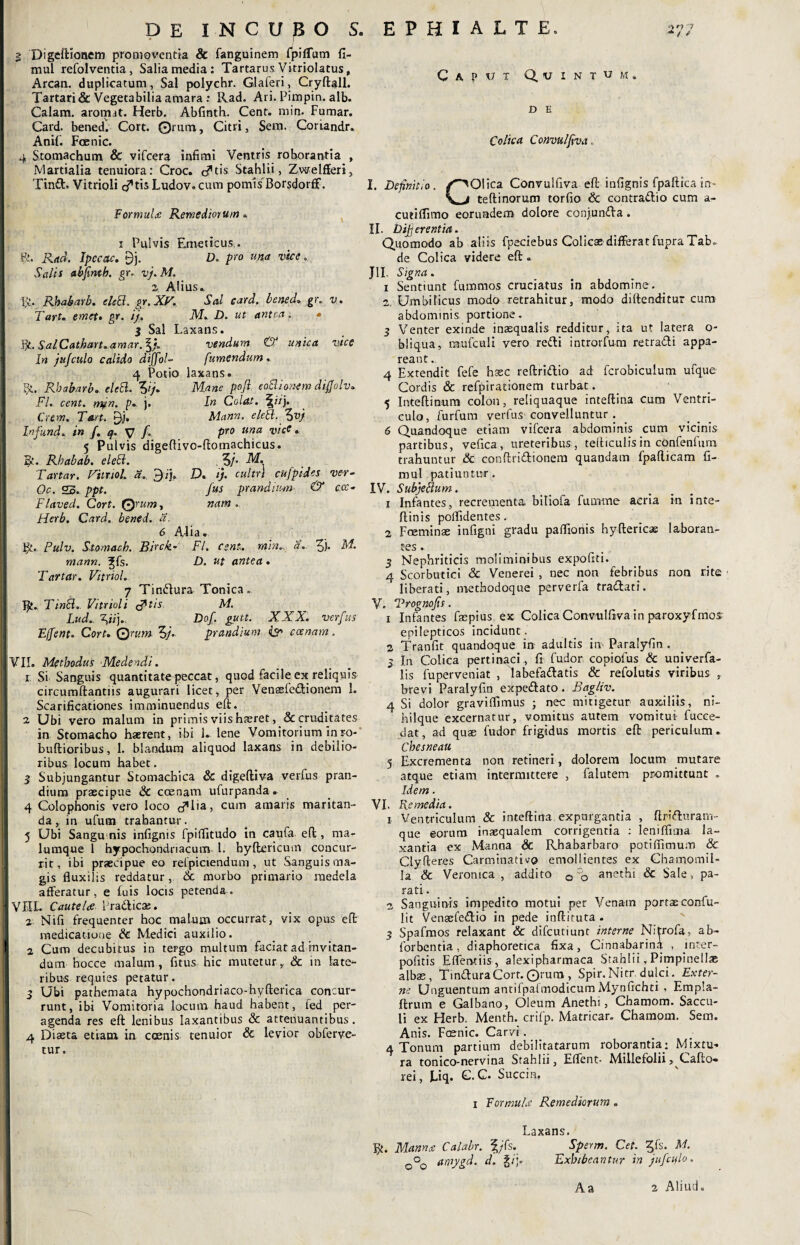 ■*/ / DE INCUBO S. I Digeftionem promoventia 8c fanguinem fpilTum fi- mul refolventia, Salia media: Tartarus yitriolatus, Arcan. duplicatum . Sal polychr. Glaferi, Cryftall. Tartari & Vegetabilia amara: Rad. Ari. Pimpin. alb. Calam. arorrut. Herb. Abfinth. Cent. min. Fumar. Card. bened. Cort. Orum, Citri, Sera. Coriandr. Anii. Faenic. 4 Stomachum & vifcera infimi Ventris roborantia , Martialia tenuiora: Croc. c?tis Stahlii, Zwelfferi, Tinft. Vitrioli c^tis Ludov. cum pomis Borsdorff. Formula: Remediorum« i Pulvis Emeticus,. R. Rad. Ipeatc. 9j. D. pro una vice. Salis abfmth. gr» vj. M. 2 Alius» R. Rbabarb. eleEl. gr. XV. Sal card. bened. gr. v. Tart. emeti gr. ij. M. D. ut antea. • i Sal Laxans. Bl.SalCathan.amar.\j. vendunt <& unica vice In jitjculo calido diffol- [umendum. 4 Potio laxans. St, Rbabarb. eleEl. Vj. Mane pojl eoElionem difiolv. FI. cent. mjn. p. j. In Colat. \ii). Crtm. Tart. gj. Mann. eleEl. %vj Infund. in f. q. y f. pro una vice . 5 Pulvis digeftivc-ftomachicus. R. Rbabab. eleEl. Vj' M. Tartar. Viltiol. a. $ij, D. ij. cultri cufpides vcr- Oc. 25. ppt. fus prandium & ccc. Flaved. Cort. Qrum, nam. Herb. Card. bened. a. 6 Aiia. ¥/. Pulv. Stomaeh. Birck- FI. cent. min.. a. Vh M. mann. ^fs. D. ut antea. Tartar. Vitriol. 7 Tindlura Tonica» R. Tinii. Vitrioli &tis M. Lud. yij., Dof. gutt. XXX. verfus Effent. Cort. Qrum 5/. prandium & ccenam. JVIL Methodus Medendi. i Si Sanguis quantitate peccat, quod facile ex reliquis circumftantiis augurari licet, per Venasfe&ionem 1. Scarificationes imminuendus eft. i Ubi vero malum in primis viis haeret, & cruditates in Stomacho haerent, ibi 1* lene Vomitorium in ro- buftioribus, 1. blandum aliquod laxans in debilio¬ ribus locum habet. ! 3 Subjungantur Stomachica & digeftiva verfus pran¬ dium praecipue & ccenam ufurpanda. 4 Colophonis vero loco d*!'3) cum amaris maritan¬ da , in ufum trahantur. 5 Ubi Sangu nis infignis fpifiitudo in caufa effc, ma¬ lumque 1 hypochondriacum l. byftericum concur¬ rit, ibi praecipue eo refpiciendum, ut Sanguis ma¬ gis fluxilis reddatur, Sc morbo primario medela afferatur, e luis locis petenda. VIIL Caute Ire Pradlicae. j Nifi frequenter hoc malum occurrat, vix opus eft medicatione & Medici auxilio, f 2 Cum decubitus in tergo multum faciat ad invitan¬ dum hocce malum, fitus hic mutetur,. & in late¬ ribus requies petatur. 3 Ubi pathemata hypochondriaco-hyfterica concur¬ runt, ibi Vomitoria locum haud habent, fed per¬ agenda res eft lenibus laxantibus & attenuantibus. 4 Diaeta etiam in coenis tenuior & levior obferve- tur. Caput Quintum» D E Colica Convulfiva, I. Definitio. /^Olica Convulfiva eft infignis fpaftica in- \ j teftinorum torfio & contrattio cum a- cutiflimo eorundem dolore conjunda. II. Dijjerentia. Quomodo ab aliis fpeciebus Colicae differat fupra Tab.. de Colica videre eft JII. Signa. i Sentiunt furamos cruciatus in abdomine. 2. Umbilicus modo retrahitur, modo diftenditur cum abdominis portione. 3 Venter exinde inaequalis redditur, ita ut latera o- bliqua, raufculi vero redii introrfum retradli appa¬ reant . 4 Extendit fefe haec reftridlio ad fcrobiculum ufque Cordis & refpirationem turbat. 5 Inteftinum colon, reliquaque inteftina cum Ventri¬ culo, furfum verfus convelluntur . 6 Quandoque etiam vifcera abdominis cum vicinis partibus, vefica , ureteribus, teiliculis in confenfum trahuntur & conftridlionem quandam fpafticam fi- mul patiuntur. IV. Subjettum. 1 Infantes, recrementa biliofa fumme aeria m inte- ftinis poflidentes. 2 Foeminae infigni gradu paflionis hyftericae laboran¬ tes. 3 Nephriticis moliminibus expoliti. 4 Scorbutici & Venerei , nec non febribus non rite liberati, methodoque perverfa tradlati. V. Trognofis. 1 Infantes faepius ex Colica Convulfiva in paroxyfmos- epilepticos incidunt. 2 Tranfit quandoque in adultis in-Paralyfin. 3 In Colica pertinaci, fi fudor copiofus & univerfa- lis fuperveniat , labefadlatis & refolutis viribus , brevi Paralyfin expedlato. Bagliv. 4 Si dolor graviflimus ; nec mitigetur auxiliis, ni- hilque excernatur, vomitus autem vomitui fucce- dat, ad quae fudor frigidus mortis eft periculum. Cbesneau 5 Excrementa non retineri, dolorem locum mutare atque etiam intermittere , falutem promittunt „ Idem. VI. Remedia. i Ventriculum & inteftina expurgantia , ftridlurarn- que eorum inaequalem corrigentia : leniffima la¬ xantia ex Manna & Rbabarbaro potiflimum & Clyfteres CarminatUo emollientes ex Chamomil¬ la & Veronica , addito 0 anethi & Sale , pa- rati. n Sanguinis impedito motui per Venain portae confu- lit VenaeCedlio in pede inftituta . 3 Spafmos relaxant & difcutiunc interne Nitrofa, ab- forbentia, diaphoretica fixa, Cinnabarina , mter- pofitis Effentiis , alexipharmaca Stahlii, Pimpinellae albae, Tin&uraCort.©rura , Spir.Nitr dulci. Exter¬ ne Unguentum antilpaimodicum Mynfichti , Empla- ftrum e Galbano, Oleum Anethi, Chamom. Saccu¬ li ex Herb. Menth. crifp. Matricar. Chamom. Sem. Anis. Fcenic. Carvi. 4 Tonum partium debilitatarum roborantia: Mixtu¬ ra tonico-nervina Stahlii, Eflent- Millefolii ,^Cafto* rei, Uq. C. C. Succin, i Formula Remediorum. Laxans. ty. Manna Calabr. f/Ts. Sperm. Cet. ^fs. M. 0°0 amygd. d. §/';• Exhibeantur in jufctflo. A a a Aliud.