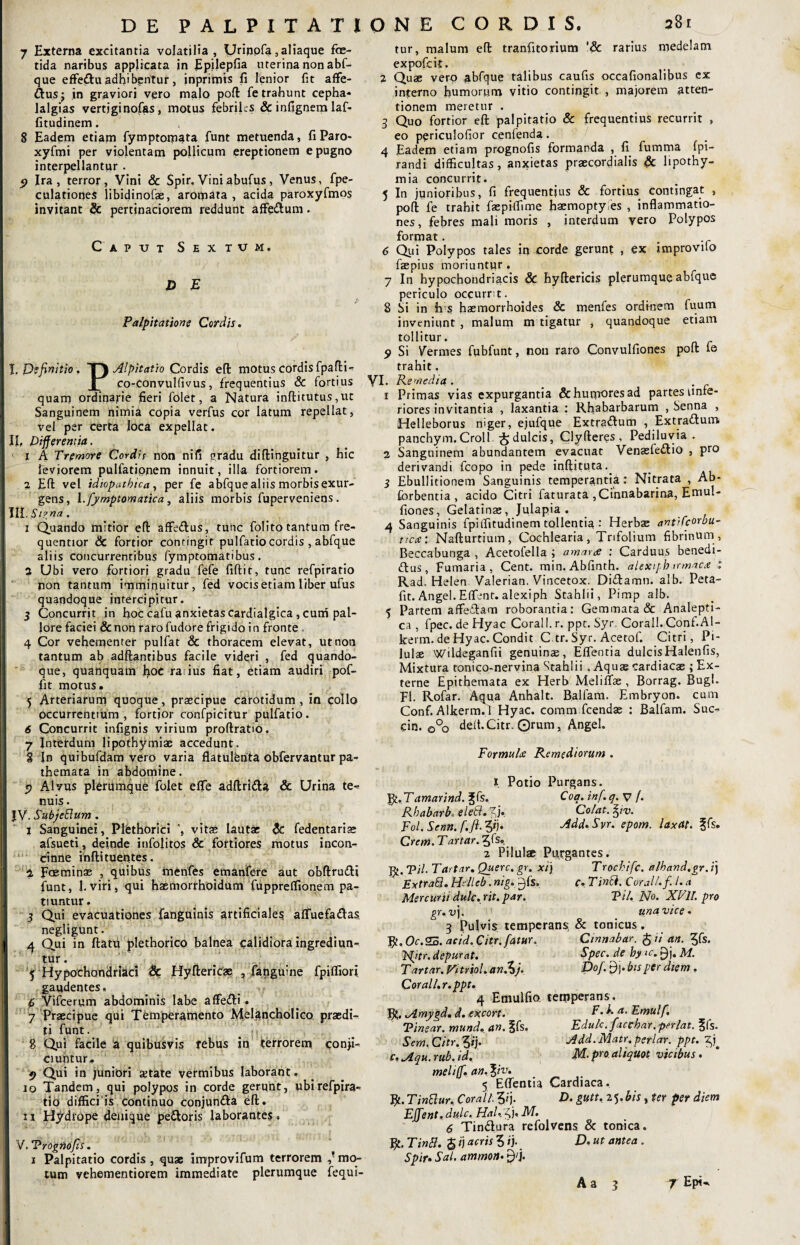 DE PALPITATIONE CORDIS. a8t 7 Externa excitantia volatilia, Urinpfa,aliaque foe¬ tida naribus applicata in Epilepfia uterina non abf¬ que effe&u adhibentur, inprimts fi lenior fit affe- Clusj in graviori vero malo poft fe trahunt cepha* lalgias vertjginofas, motus febriles & infignem laf- fitudinem. 8 Eadem etiam fymptomata funt metuenda, fiParo- xyfmi per violentam pollicum ereptionem e pugno interpellantur . 5? Ira, terror, Vini & Spir. Vini abufus, Venus, fpe- culatiopes libidinofae, aromata, acida paroxyfmos invitant Sc pertinaciorem reddunt affe&um . Captjt Sextum. D E Palpitatione Cordis. 1 X. Definitio. T) Alpitatio Cordis eft motus cordis fpafti- JL Co-Convulfivus, frequentius & fortius quam ordinarie fieri folet, a Natura inftitutus, ut Sanguinem nimia copia verfus cor latum repellat, vel per certa loca expellat. III, Differentia. 1 A Tremore Cordis non nifi gradu diftinguitur , hic leviorem pulfatipnem innuit, illa fortiorem . 2 Eft vel idiopathica, per fe abfque aliis morbis exur¬ gens, l.fyrnptomatica, aliis morbis fuperveniens . IIII. Signa. 1 Quando mitior eft affe&us, tunc folito tantum fre- quentior & fortior contingit pulfatiocordis , abfque I aliis concurrentibus fymptomatibus . 2 Ubi vero fortiori gradu fefe fiftit, tunc refpiratio non tantum imminuitur, Fed vocisetiam liber ufus quandoque intercipitur. 3 Concurrjt in hoc cafu anxietas cardialgica , cum pal¬ lore faciei &non raro fudore frigido in fronte 4 Cor vehementer pulfat & thoracem elevat, ut non tantum ab adftantibus facile videri , fed quando¬ que, quanquam hoc ratius fiat, etiam audiri pof- fit motus. 5 Arteriarum quoque, praecipue carotidum, in collo occurrentium , fortior confpicitur pulfatio. 6 Concurrit infignis virium proftratio. 7 Interdum lipothymiae accedunt. g In quibufdam vero varia flatulfenta obfervantur pa- themata in abdomine. 5> Alvus plerumque folet effe adftri&a & Urina te- nuis. i JV. SubjeEium. i Sanguinei, Plethorici vitae lautae & fedentariae afsueti, deinde infolitos & fortiores motus incon- dnne inftituentes. % Faeminae , quibus menfes emanfere aut obftru&i funt, 1.viri, qui haemorrhoidum fupprelfionem pa¬ tiuntur. 3 Qui evacuationes fanguinis artificiales affuefa&as negligunt. | 4 Qui in ftatu jplethorico balnea calidiora ingrediun¬ tur. 5 Hypochondriaci & Hyfteric® , fanguine fpiffiori gaudentes. 6 Vifcerum abdominis labe affeCli. 7 Praecipue qui Temperamento Melancholico praedi¬ ti funt. ; j ' 8 Qui facile a quibusvis rebus in terrorem confi¬ ciuntur. 9 Qui in juniori ajtate vermibus laborant, io Tandem, qui polypos in corde gerunt, ubi refpira¬ tio difficiis continuo conjun&a eft. I 11 Hydrope denique pe&oris laborantes, I V. Vrognofis. i Palpitatio cordis, quae improvifum terrorem ^mo¬ tum vehementiorem immediate plerumque fequi- tur, malum eft tranfitorium '& rarius medelam expofcit. 2 Quae vero ^bfque talibus caufis occafionalibus ex interno humorum vitio contingit , majorem atten¬ tionem meretur . 3 Quo fortior eft palpitatio & frequentius recurrit , eo periculofior cenfenda. 4 Eadem etiam prognofis formanda , fi fumma fpi- randi difficultas, anxietas praecordialis & lipothy- mia concurrit. 5 In junioribus, fi frequentius & fortius contingat , poft fe trahit faepiffime haemoptyies , inflammatio¬ nes, febres mali moris , interdum vero Polypos format. 6 Qui Polypos tales in corde gerunt , ex improvilo faepius moriuntur . 7 In hypochondriacis & hyftericis plerumque abfque periculo occurrit- 8 Si in h s haemorrhoides & menfes ordinem fuum inveniunt , malum m tigatur , quandoque etiam tollitur. y Si Vermes fubfunt, non raro Convulfiones poft fe trahit. VI. Remedia . 1 Primas vias expurgantia & humares ad partes onfe- riores invitantia , laxantia : Rhabarbarum , Senna , Helleborus niger, ejufque ExtraClum , Extrattum panchym.Croll £ dulcis, Clyfteres , Pediluvia . 2 Sanguinem abundantem evacuat Venasledfio , pro derivandi fcopo in pede inftituta.. 3 Ebullitionem Sanguinis temperantia: Nitrata , Ab- forbentia , acido Citri faturata ,Cinnabarina, Emui- fiones , Gelatinae, Julapia . 4 Sanguinis fpitfitudinem tollentia : Herbae antifcorbu- ticce: Nafturtium, Cochlearia, Trifolium fibrinum , Beccabunga , Acetofella ; amara : Carduus benedi¬ cius, Fumaria, Cent. min. Abfinth. alexipb irmaece : Rad. Helen Valerian. Vincetox. DiClamn. alb. Peta- fit. Angel. Effent. alexiph Stahlii, Pimp alb. 5 Partem affeCtam roborantia: Geminata & Analepti- ca , fpec. de Hyac Corall. r. ppt. Syr. Corall. Conf.Al- kerm. de Hyac. Condit C tr. Syr. Acetof. Citri, Pi¬ lulae Wildeganfii genuinae, Effentia dulcisHalenfis, Mixtura tonico-nervina Stahlii .Aquas cardiacas ; Ex¬ terne Epithemata ex Herb MelilTas, Borrag. Bugl. FI. Rofar. Aqua Anhalt. Balfam. Embryon. cum Conf. Alkerm. 1 Hyac. coram fcendas : Balfam. Suc- cin. 0°o deit.Citr. ©rum, Angel. FormuU Remediorum . I Potio Purgans. R. Tamarind. Jfs. Coa. inf. q. V /. Rhabarh, eleSl. %]. Colat, fyv. Fol.Senn.f.fl. 3*j. Add.Svr. epom. laxat, ?fs. Crem. Tartar. ^fs». 2 Pilulae Purgantes. R. Til■ Tartitr. Querc. gr. xij Trochifc. alhand.gr. i) Extraft. Hdieb. nig. |-)fs. c. Tinci. Corall.f. I. a Mercurii dulc. rit. par. Til. No. XVU. pro gr. uj. una vice. 3 Pulvis temperans, & tonicus. fy.0c.25. acid.Citr. fatur. Cinnabar. $ ii an. £fs. depurat. Spec. de hy >c. ^j. M. T,artar. Vitriol. an.^j. Dof. 9). bis per diem. Corall.r.ppt. 4 Emulfio tetpperans. fy. Mmygd. d. excort. P. ka. Emulf. Tinsar.mund. an.lk. Edule, jacebar.perlat. ?fs. Sem. Citr. Sq. Add. Matr. periar, ppt. c.Aqu.rub.id. M. pro aliquot vicibus. meli(f. an. \iv. 5 Effentia Cardiaca. R. TinSlur. Corall. 5q. D. gutt. 25. bis, ter per diem Effient. dulc. Hal. zj. NI. 6 TinClura refolvens & tonica. fy. Tintt. $ i) acris 5 ij. D. ut antea . Spir. Sal. ammon. £)'j. Aa 3 7 Epi^