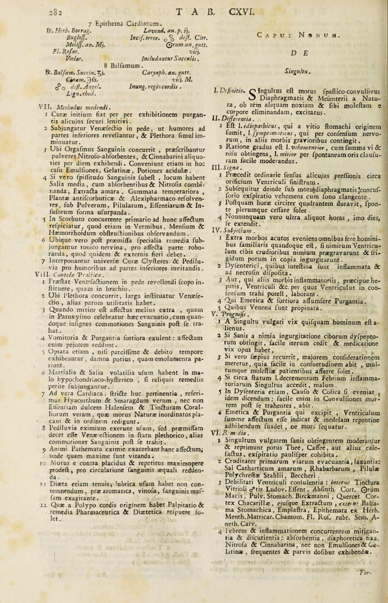 7 Epithema Cardiacum, fit. Herb. Borrag. Lavend. an. p. i). Bug/o[J. Incif. irrcr. 0 % deji. Citr. Melilfan. Mi. Qrum an, gutt. Fl.Ro/ar. viij. V/olar. Includantur Sacculis. 8 Balfamum. $ ■ Balfam. Succin. 5/. Caryoph. an. gutt. Cinam.£){s. vi/}. M. O o dcfi. An gei. Inung. regio cordis . Lign.rhod. VII. Methodus medendi. 1 Curas initium fiat per per exhibitionem purgan- tis alicujus fecuri lenitivi. 2 Subjungatur Venaefedio in pede, ut humores ad partes inferiores revellantur, & Plethora fimulim¬ minuatur. 7 Ubi Orgafmus Sanguinis concurrit , praefcribantur pulveres Nitrofo-abforbentes, Sc Cinnabarini aliquo¬ ties per diem exhibendi. Conveniunt etiam in hoc cafu Emulfiones, Gelatinae, Potiones acidulae. 4 Si vero fpilTitudo Sanguinis fubeft , locum habent Salia media, cum abforbentibus& Nitrofis combi¬ nanda, Excrada amara. Gummata temperatiora , Plantae antifcorbuticas & Alexipharmaco refolven- tes, fub Pulverum, Pilularum, Eflentiarum & In- fuforum forma ufurpanda. 5 In Scorbuto concurrente primario ad hunc affedum refpiciatur, quod etiam in Vermibus, Menfium & Hasmorrhoidum obftrudionibus obfervandum . 6 Ubique vero poft prsemiffa fpecialia remedia fub- jungantur tonico nervina, pro affeda parte robo¬ randa, quod quidem & externis fieri debet. 7 Interponantur univerfas Curae Glyfteres & Pedilu- via pro humoribus ad partes inferiores invitandis. Vili. Cautela V raktica. 1 Prseftat Ventefedionem in pede revellendi fcopo in- ftituere, quam in brachio. 2 Ubi Plethora concurrit, larga inftituatur Venaefe- dio , alias parum utilitatis habet. $ Quando mitior eft affedus melius extra , quam in Paroxyfmo celebratur haec evacuatio, cum quan¬ doque inllgnes commotiones Sanguinis poft fe tra¬ hat . 4 Vomitoria & Purgantia fortiora exulent: affedum enim pejorem reddunt. 5 Opiata etiam , nifi parciffime & debito tempore exhibeantur, damna potius, quam emolumenta pa¬ ri unt. 6 Martialia & Salia volatilia ulum habent in ma¬ lo hypochondriaco-hyfterico , fi reliquis remediis perite fubjungantur. 7 Ad vera Cardiaca , ftride huc pertinentia , referi¬ mus Hyacinthum & Smaragdum verum , nec non Effentiam dulcem Halenfem & Tinduram Coral¬ liorum veram, quae motus Naturae inordinatos pla¬ cant & in ordinem redigunt. 8 Pediluvia eximium exerunt ufum, fed praemiflam decet effe Venae'edionem in ftatu plethorico, alias commotiones Sanguinis poft fe trahit. j> Animi Pathemata eximie exacerbant hanc affe&um; unde quam maxime funt vitanda. 10 Motus e contra placidus & repetitus maximopere prodeft, pro circulatione fanguinis aequali redden¬ da . n Diaeta etiam tenuis, lubrica ufum habet non con¬ temnendum, prae aromatica, vinofa, fanguinis maf- fam exagitante. 12 Quae a Polypo cordis originem habet Palpitatio & remedia Pharmaceutica & Diaetetica refpuere fo- let. Caput Nonum. D E Singultu. I. Definitio. O Ingultus eft motus fpafticoconvulfivus »3 Diaphragmatis & Mefenterii a Natu¬ ra, ob rem aliquam noxiam & fibi moleftam e corpore eliminandam, excitatus. II. Differentia. 1 Eft 1. idiopathicus, qui a vitio ftomachi originem fumit, l.fymptomaticus, qui per confenfum nervo¬ rum, in aliis morbis gravioribus contingit. 2 Ratione gradus eft l.vehementior, cumfummavi& nilu obtingens, 1. mitior per fpontaneamorisclaufu- ram facile moderandus. III. Signa. 1 Praecedit ordinarie fenfus alicujus preffionis circa orificium Ventriculi finiftrum . 2 Subfequitur deinde fub motujdiaphragmatis Jconcuf- forio exfpiratio vehemens cum fono clangente . i Poftquam horas circiter quadrantem duravit, fpon- te plerumque ceffare folet. 4 Nonnunquam vero ultra aliquot horas , imo dies, fe extendit. IV. SubjeElum . 1 Extra morbos acutos eveniens omnibus fere homini¬ bus familiaris quandoque eft , fi nimirum Ventricu¬ lum cibis crudioribus nimium praegravarunt & fri¬ gidum potum in copia ingurgitarunt. 2 Dyfenterici, quibus inteftina funt inflammata & ad necrofin difpofita. 3 Aut, qui aliis morbis inflammatoriis, praecipue he¬ patis, Ventriculi <3cc. per quos Ventriculus in con¬ fenfum trahi poteft, laborant. 4 Qui Emetica & fortiora affumfere Purgantia. 5 Quibus Venena funt propinata. V. Prognofis. 1 A Singultu vulgari vix quifquam hominum efta- lienus. 2 Si Sanis a nimia ingurgitatione ciborum dyfpepto- rum obtingit, facile iterum cedit & medicatione vix opus habet, 5 Si vero faepius recurrit, majorem confiderationem meretur, quia facile in confuetudinem abit , mul¬ tumque moleftiae patientibus afferre folet. 4 Si circa ftatum I.decrementum Febrium inflamma¬ toriarum Singultus accedit, malum. 5 In Dyfenteria etiam, Caufo & Colica fi eveniat , idem dicendum; facile enim in Convulfiones mor¬ tem poft fe trahentes, abit. 6 Emetica & Purgantia qui excipit , Ventriculum fumme affedum effe indicat & medelam repentine adhibendum fuadet , ne mors fequatur. VI. R m dia. 1 Singultum vulgarem fanis obtingentem moderantur & reprimunt potus Thee, Caffee, aut alius cale- fadus, exfpiratio paulifper cohibita. 2 Cruditates primarum viarum evacuantia, laxantia: Sal Catharticum amarum , Rhabarbarum , Pilulas Polychreftae Stahlii, Beccheri- 3 Debilitati Ventriculi conlulentia : interne Tindura Vitrioli cj^ti? Ludov. Effent. Abfinth. Cort. ©rum Macis Pulv. Stomach. Bircicmanni , Quercet Cor¬ tex Chacarillas, ejufque Extradum , extern* Balfa- ma Stomachica, Emplaftra, Epithemata ex Herb. Menth.Matricar. Cbamom. FI. Rof. rubr. Sem. A- neth. Carv. 4 Febrem & inflammationem concurrentem mitigan¬ tia & difeutientia; abforbentia , diaphoretica fixa, Nitrofa & Cinnabarina, nec non Emulfiones & Ge¬ latinae , frequentes & parvis dofibus exhibendae;. For-