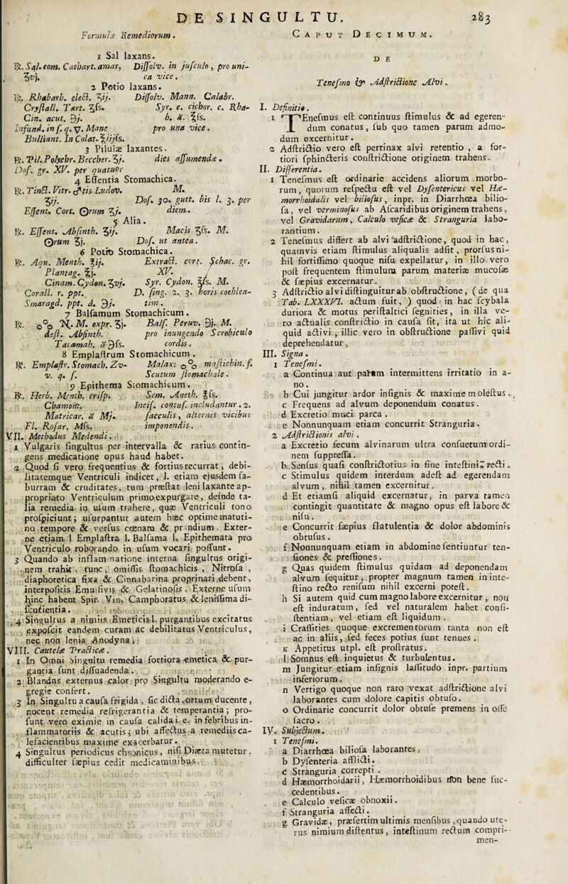 Formula 'Remediorum. 1 Sal laxans. lfr.S4f.e0m.Ctitbart.amar, DiJJolv. in jufculo, pro uni- ?uj. ca vice. 2 Potio laxans. f>. Rbabarb. elecl. ^ij. Diffolv. Mann. Calabr. Cryflall. Tart. %fs. Syr. c. ciebor, c. Rha- Cin. acut. 9fi b. a. t£fs. Jnfund.in f.q.SJ. Mane pro una vice. Bulliant. In Colat, \iijls. 5 Pilulas laxantes. Rt.TiLPolycbr. Bcccber.3/. dies affumenda. Dof.. gr. XV. per quatuor 4 E flentia Stomachica. Vy.TinEl.Vitr. rftis Ludov. M. yfi Dof. 50. gutt. bis l, 3. per E (feni, Cort. Qrum 5/* diem.. f Alia. fjt. EJfent. Mbfinth. yfi Macis M. Qrum 5;. Dof. ut antea. 6 Potit) Stomachica. Caput Decimum Bt. Aqu. Mentb. %ij. Plantag. %]. Cinam. Cydon, fyvfi Corall. r. ppt. Smaragd. ppt. d. 9/. Extratt. cort. Schac. gr. XV. Syr. Cydon. |fs. M. D. ftng. 2. 3. neris coeblea- t im. 7 Balfamum Stomachicum. o°o M. expr. 5j. Balf. Peruv. 9;.. M. d.efl. Abfintb. pro inungendo Scrobiculo Tacamab. «9Is. cordis. 8 Empladrum Stomachicum. S^. Emplaftr. Stomacb. Zv- Malax: 0°0 majlichin.fi v. q. f. Scutum Jiomacbale. 5? Epithema Stomachicum. B?. Herb. Mentb. crifp. Sem. Mneib. 3fs. Cbamorfr. Ir.cif. contuf. includantur. 2. Matricar. d Mj. faeculis, alternis vicibus FI. Rofar. Mis. imponendis. VII. Methodus Medendi. A. 1 Vulgaris linguitus per intervalla & rarius-contin¬ gens medicatione opus haud habet. .2 Quod fi vpro frequentius & fortius recurrat, debi- litatemque Ventriculi indicet, 1. etiam ejusdem fa- burram Sc cruditates, tum prseftat leni laxante ap- propriato Ventriculum primo expurgare, deinde ta¬ lia remedia, in ufum trahere, quqe Ventriculi tono profpiciunt; ufurpantur autem haec optime matuti¬ no tempore Sc verfus ccenam Sc pr;ndium Exter¬ ne etiam, 1 Emplaftra 1. Balfama 1. Epithemata pro Ventriculo roborando in ufum vocari poflunt. j Quando ab inflammatione interna, fingultus origi¬ nem trahk . tunc, oraiffis ftomachicis , Nitrofa , diaphoretica fixa & Cinnabarina proprinari debent, interpoficis EmuTivis Sc Gelatinpfis . Externe ufum hinc habent Spir. Vin> Camphoratus & leniffima di- fculientia. D E ■ » ‘ : i . C. 1 1 ■ ■ ' _ 4 Singultus a nimiis Emeticis, 1. purgantibus excitatus expofeit eandem curam ac debilitatus Ventriculus, nec non lenia Anodyna . VIII. Cautelae TraBic<fi. 1 In Omni singultu remedia fortiora ,emetica Sc pur¬ gantia funt djfluadenda-. c, • 2 Blandas externus .calor pro Singultu moderando e- gregte confert. _ ru:iirU 3 In Singultu a caufa frigida , fic dida,ortum ducente, nocent remedia refrigerantia Sc temperantia; pro- funt vero eximie in caufa calida i. e., in febribus in¬ flammatoriis & acutis,- ubi affedus a remediis ca¬ lefacientibus maxime exacerbatur . 4 Singultus periodicus chronicus , nifi Diaeta mutetur , difficulter faspius Cedit medicaminibus, Tenefmo & Mdfirittione Mlvi. I. Definitio. 1 nr^Enefmus eft continuus ftimulus & ad egeren- dum conatus, fub quo tamen parum admo¬ dum excernitur. 2 Adftridio vero eft pertinax alvi retentio , a for¬ tiori fphinderis conftridione originem trahens. II. Differentia. 1 Tenefmus eft ordinarie accidens aliorum morbo¬ rum , quorum refpedu eft vel Dyfentericus vel Ha- morrhoidalis vel biliofus, inpr. in Diarrhoea bilio- fa, vel verminofus ab Afcaridibus originem trahens, vel Gravidarum, Calculo vejica Sc Stranguria labo¬ rantium . 2 Tenefmus differt ab alvi ‘adftridione, quod in hac , quamvis etiam ftimulus aliqualis adfit, prorfus ni¬ hil fortiffimo quoque nifu expellatur, in illo vero poft frequentem ftimuluna parum materias mucofc Sc fsepius excernatur. 3 Adftridio alvidiftinguiturab obftrudione, (de qua Tab. LXXXVL adum fuit, ) quod<in hac fcybaia duriora & motus periftaltici fegnities, in illa ve¬ ro adualis conftridio in caufa fit, ita ut hic ali¬ quid adivi , illic vero in obftrudione paffivi quid deprehendatur, III. Signa. 1 Tenefmi. a Continua aut paf«m intermittens irritatio in a- no. b Cui jungitur ardor infignis & maxime moleftus» c Frequens ad alvum deponendum conatus. d Excretio muci parca . e Nonnunquam etiam concurrit Stranguria. 2 Mdflriflionis alvi. a Excretio fecum alvinarum ultra confuetum ordi¬ nem fuppreffa. h .Senfus quafi conftridorius in fine inteftini^ redi. c Stimulus quidem interdum adeft ad egerendam alvum, nihil tamen excernitur, d Et etiamfi aliquid excernatur, in parva tamen contingit quantitate Sc magno opus eft labore & nifu. e Concurrit faepius flatulentia & dolor abdominis obtufus. f Nonnunquam etiam in abdomine fentiuntur ten- fiones & preffiones. g Quas quidem ftimulus quidam ad deponendam alvum fequitur, propter magnum tamen in inte- ftino redo renifum nihil excerni poteft. h Si autem quid cum magnolabore^excernitur , non eft induratum, fed vel naturalem habet confi¬ dentiam, vel etiam eft liquidum, i Craffities quoque excrementorum tanta non eft ac in aliis, fed feces potius funt tenues. k Appetitus utpl. eft proftratus. I;Somnus eft inquietus & turbulentus, m Jungitur etiam infignis laffitudo inpr. partium inferiorum. n Vertigo quoque non raro vexat adftridione alvi laborantes cum dolore capitis obtufo. o Ordinarie concurrit dolor obtufe premens in olle facro. IV. SubjeBum. 1 Tenefmi. a Digrrhoea bilioia laborantes 3 b Dyfenteria afflidi. c Strknguria correpti . d Haemorrhoidarii, ITaemorrhoidibus ifon bene fuc- cedentibus. e Calculo veficae obnoxii, f Stranguria affedi. g Gravidae, praefertim ultimis menfibus ,quando ute¬ rus nimium diftentus, inteftinum redum compri--